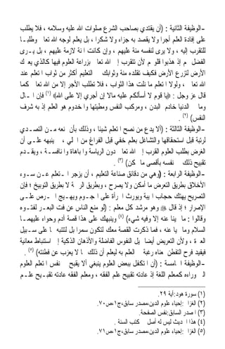 ‫-ﺍﻟﻮﻇﻴﻔﺔ ﺍﻟﺜﺎﻧﻴﺔ : )ﺃﻥ ﻳﻘﺘﺪﻱ ﺑﺼﺎﺣﺐ ﺍﻟﺸﺮﻉ ﺻﻠﻮﺍﺕ ﺍﷲ ﻋﻠﻴﻪ ﻭﺳﻼﻣﻪ ، ﻓﻼ ﻳﻄﻠﺐ‬
‫ﻋﻠﻰ ﺇﻓﺎﺩﺓ ﺍﻟﻌﻠﻢ ﺃﺟﺮﺍ ﻭﻻ ﻳﻘﺼﺪ ﺑﻪ ﺟﺰﺍﺀ ﻭﻻ ﺷﻜﺮ‪‬ﺍ ، ﺑﻞ ﻳﻌﻠﻢ ﻟﻮﺟﻪ ﺍﷲ ﺗﻌﺎﱃ ﻭﻃﻠﺒ‪‬ـﺎ‬
‫ﻟﻠﺘﻘﺮﺏ ﺇﻟﻴﻪ ، ﻭﻻ ﻳﺮﻯ ﻟﻨﻔﺴﻪ ﻣﻨﺔ ﻋﻠﻴﻬﻢ ، ﻭﺇﻥ ﻛﺎﻧﺖ ﺍﳌﻨﺔ ﻻﺯﻣﺔ ﻋﻠﻴﻬﻢ ، ﺑﻞ ﻳـﺮﻯ‬
‫ﺍﻟﻔﻀﻞ ﳍﻢ ﺇﺫ ﻫﺬﺑﻮﺍ ﻗﻠﻮ‪‬ﻢ ﻷﻥ ﺗﺘﻘﺮﺏ ﺇﱃ ﺍﷲ ﺗﻌﺎﱃ ﺑﺰﺭﺍﻋﺔ ﺍﻟﻌﻠﻮﻡ ﻓﻴﻬﺎ ﻛﺎﻟﺬﻱ ﻳﻌﲑﻙ‬
‫ﺍﻷﺭﺽ ﻟﺘﺰﺭﻉ ﺍﻷﺭﺽ ﻓﻜﻴﻒ ﺗﻘﻠﺪﻩ ﻣﻨﺔ ﻭﺛﻮﺍﺑﻚ ﰲ ﺍﻟﺘﻌﻠﻴﻢ ﺃﻛﺜﺮ ﻣﻦ ﺛﻮﺍﺏ ﺍﳌﺘﻌﻠﻢ ﻋﻨﺪ‬
‫ﺍﷲ ﺗﻌﺎﱃ ، ﻭﻟﻮﻻ ﺍﳌﺘﻌﻠﻢ ﻣﺎ ﻧﻠﺖ ﻫﺬﺍ ﺍﻟﺜﻮﺍﺏ ، ﻓﻼ ﺗﻄﻠﺐ ﺍﻷﺟﺮ ﺇﻻ ﻣﻦ ﺍﷲ ﺗﻌﺎﱃ ﻛﻤﺎ‬
‫ﻗﺎﻝ ﻋﺰ ﻭﺟﻞ : ‪‬ﻳﺎ ﻗﻮﻡ ﻻ ﺃﺳﺄﻟﻜﻢ ﻋﻠﻴﻪ ﻣﺎﻻ ﺇﻥ ﺃﺟﺮﻱ ﺇﻻ ﻋﻠﻰ ﺍﷲ‪ (١) ‬ﻓﺈﻥ ﺍﳌـﺎﻝ‬
                                    ‫ﹰ‬
‫ﻭﻣﺎ ﰲ ﺍﻟﺪﻧﻴﺎ ﺧﺎﺩﻡ ﺍﻟﺒﺪﻥ ، ﻭﻣﺮﻛﺐ ﺍﻟﻨﻔﺲ ﻭﻣﻄﻴﺘﻬﺎ ﻭﺍﳌﺨﺪﻭﻡ ﻫﻮ ﺍﻟﻌﻠﻢ ﺇﺫ ﺑﻪ ﺷﺮﻑ‬
                                                                   ‫ﺍﻟﻨﻔﺲ( )٢( .‬
‫-ﺍﻟﻮﻇﻴﻔﺔ ﺍﻟﺜﺎﻟﺜﺔ : )ﺃﻻ ﻳﺪﻉ ﻣﻦ ﻧﺼﺢ ﺍﳌﺘﻌﻠﻢ ﺷﻴﺌﹰﺎ ، ﻭﺫﻟﻚ ﺑﺄﻥ ﳝﻨﻌﻪ ﻣـﻦ ﺍﻟﺘﺼـﺪﻱ‬
‫ﻟﺮﺗﺒﺔ ﻗﺒﻞ ﺍﺳﺘﺤﻘﺎﻗﻬﺎ ﻭﺍﻟﺘﺸﺎﻏﻞ ﺑﻌﻠﻢ ﺧﻔﻲ ﻗﺒﻞ ﺍﻟﻔﺮﺍﻍ ﻣﻦ ﺍﳉﻠﻲ ، ﰒ ﻳﻨﺒﻬﻪ ﻋﻠـﻰ ﺃﻥ‬
‫ﺍﻟﻐﺮﺽ ﺑﻄﻠﺐ ﺍﻟﻌﻠﻮﻡ ﺍﻟﻘﺮﺏ ﺇﱃ ﺍﷲ ﺗﻌﺎﱃ ﺩﻭﻥ ﺍﻟﺮﻳﺎﺳﺔ ﻭﺍﳌﺒﺎﻫﺎﺓ ﻭﺍﳌﻨﺎﻓﺴـﺔ ، ﻭﻳﻘـﺪﻡ‬
                                       ‫ﺗﻘﺒﻴﺢ ﺫﻟﻚ ﰲ ﻧﻔﺴﻪ ﺑﺄﻗﺼﻰ ﻣﺎ ﳝﻜﻦ( )٣( .‬
‫-ﺍﻟﻮﻇﻴﻔﺔ ﺍﻟﺮﺍﺑﻌﺔ : )ﻭﻫﻲ ﻣﻦ ﺩﻗﺎﺋﻖ ﺻﻨﺎﻋﺔ ﺍﻟﺘﻌﻠﻴﻢ ، ﺃﻥ ﻳﺰﺟﺮ ﺍﳌـﺘﻌﻠﻢ ﻋـﻦ ﺳـﻮﺀ‬
‫ﺍﻷﺧﻼﻕ ﺑﻄﺮﻳﻖ ﺍﻟﺘﻌﺮﺽ ﻣﺎ ﺃﻣﻜﻦ ﻭﻻ ﻳﺼﺮﺡ ، ﻭﺑﻄﺮﻳﻖ ﺍﻟﺮﲪﺔ ﻻ ﺑﻄﺮﻳﻖ ﺍﻟﺘﻮﺑﻴﺦ ؛ ﻓﺈﻥ‬
‫ﺍﻟﺘﺼﺮﻳﺢ ﻳﻬﺘﻚ ﺣﺠﺎﺏ ﺍﳍﻴﺒﺔ ﻭﻳﻮﺭﺙ ﺍﳉﺮﺃﺓ ﻋﻠﻰ ﺍﳍﺠـﻮﻡ ﻭﻳﻬـﻴﺞ ﺍﳊـﺮﺹ ﻋﻠـﻰ‬
‫ﺍﻹﺻﺮﺍﺭ ؛ ﺇﺫ ﻗﺎﻝ ‪ ‬ﻭﻫﻮ ﻣﺮﺷﺪ ﻛﻞ ﻣﻌﻠﻢ : )ﻟﻮ ﻣﻨﻊ ﺍﻟﻨﺎﺱ ﻋﻦ ﻓﺖ ﺍﻟﺒﻌـﺮ ﻟﻔﺘـﻮﻩ‬
‫ﻭﻗﺎﻟﻮﺍ : ﻣﺎ ‪‬ﻴﻨﺎ ﻋﻨﻪ ﺇﻻ ﻭﻓﻴﻪ ﺷﻲﺀ( )٤( ﻭﻳﻨﺒﻬﻚ ﻋﻠﻰ ﻫﺬﺍ ﻗﺼﺔ ﺁﺩﻡ ﻭﺣﻮﺍﺀ ﻋﻠﻴﻬﻤـﺎ‬
‫ﺍﻟﺴﻼﻡ ﻭﻣﺎ ‪‬ﻴﺎ ﻋﻨﻪ ، ﻓﻤﺎ ﺫﻛﺮﺕ ﺍﻟﻘﺼﺔ ﻣﻌﻚ ﻟﺘﻜﻮﻥ ﺳﻤ‪‬ﺮﹰﺍ ﺑﻞ ﻟﺘﺘﻨﺒﻪ ‪‬ﺎ ﻋﻠﻰ ﺳـﺒﻴﻞ‬
                            ‫‪‬‬
‫ﺍﻟﻌﱪﺓ ، ﻭﻷﻥ ﺍﻟﺘﻌﺮﻳﺾ ﺃﻳﻀ‪‬ﺎ ﳝﻴﻞ ﺍﻟﻨﻔﻮﺱ ﺍﻟﻔﺎﺿﻠﺔ ﻭﺍﻷﺫﻫﺎﻥ ﺍﻟﺬﻛﻴﺔ ﺇﱃ ﺍﺳﺘﻨﺒﺎﻁ ﻣﻌﺎﻧﻴﺔ‬
  ‫ﻓﻴﻔﻴﺪ ﻓﺮﺡ ﺍﻟﺘﻔﻄﻦ ﳌﻌﻨﺎﻩ ﺭﻏﺒﺔ ﰲ ﺍﻟﻌﻠﻢ ﺑﻪ ﻟﻴﻌﻠﻢ ﺃﻥ ﺫﻟﻚ ﳑﺎ ﻻ ﻳﻌﺰﺏ ﻋﻦ ﻓﻄﻨﺘﻪ( )٥( .‬
‫-ﺍﻟﻮﻇﻴﻔﺔ ﺍﳋﺎﻣﺴﺔ : )ﺃﻥ ﺍﳌﺘﻜﻔﻞ ﺑﺒﻌﺾ ﺍﻟﻌﻠﻮﻡ ﻳﻨﺒﻐﻲ ﺃﻻ ﻳﻘﺒﺢ ﰲ ﻧﻔﺲ ﺍﳌﺘﻌﻠﻢ ﺍﻟﻌﻠﻮﻡ‬
‫ﺍﻟﱵ ﻭﺭﺍﺀﻩ ﻛﻤﻌﻠﻢ ﺍﻟﻠﻐﺔ ﺇﺫ ﻋﺎﺩﺗﻪ ﺗﻘﺒﻴﺢ ﻋﻠﻢ ﺍﻟﻔﻘﻪ ، ﻭﻣﻌﻠﻢ ﺍﻟﻔﻘﻪ ﻋﺎﺩﺗﻪ ﺗﻘﺒـﻴﺢ ﻋﻠـﻢ‬

                                                        ‫)١( ﺳﻮﺭﺓ ﻫﻮﺩ:ﺁﻳﺔ ٩٢.‬
                                ‫)٢( ﺍﻟﻐﺰﺍﱄ:ﺇﺣﻴﺎﺀ ﻋﻠﻮﻡ ﺍﻟﺪﻳﻦ،ﻣﺼﺪﺭ ﺳﺎﺑﻖ،ﺝ١،ﺹ٠٧.‬
                                                ‫)٣( ﺍﳌﺼﺪﺭ ﺍﻟﺴﺎﺑﻖ:ﻧﻔﺲ ﺍﻟﺼﻔﺤﺔ.‬
                                     ‫)٤( ﻫﺬﺍ ﺍﳊﺪﻳﺚ ﻟﻴﺲ ﻟﻪ ﺃﺻﻞ ﰲ ﻛﺘﺐ ﺍﻟﺴﻨﺔ .‬
                                ‫)٥( ﺍﻟﻐﺰﺍﱄ:ﺇﺣﻴﺎﺀ ﻋﻠﻮﻡ ﺍﻟﺪﻳﻦ،ﻣﺼﺪﺭ ﺳﺎﺑﻖ،ﺝ١،ﺹ١٧.‬
 