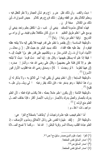 ‫ﺍﳊﺪﻳﺚ ﻭﺍﻟﺘﻔﺴﲑ ﻭﺃﻥ ﺫﻟﻚ ﻧﻘﻞ ﳏﺾ ﻭﲰﺎﻉ ﻭﻫﻮ ﺷﺄﻥ ﺍﻟﻌﺠﺎﺋﺰ ﻭﻻ ﻧﻈﺮ ﻟﻠﻌﻘﻞ ﻓﻴﻪ ،‬
‫ﻭﻣﻌﻠﻢ ﺍﻟﻜﻼﻡ ﻳﻨﻔﺮ ﻋﻦ ﺍﻟﻔﻘﻪ ﻭﻳﻘﻮﻝ : ﺫﻟﻚ ﻓﺮﻭﻉ ﻭﻫﻮ ﻛﻼﻡ ﰲ ﺣﻴﺾ ﺍﻟﻨﺴﻮﺍﻥ ﻓـﺄﻳﻦ‬
                                                  ‫ﺫﻟﻚ ﻣﻦ ﺍﻟﻜﻼﻡ ﰲ ﺻﻔﺔ ﺍﻟﺮﲪﻦ .‬
‫ﻓﻬﺬﻩ ﺃﺧﻼﻕ ﻣﺬﻣﻮﻣﺔ ﻟﻠﻤﻌﻠﻤﲔ ﻳﻨﺒﻐﻲ ﺃﻥ ﲡﺘﻨﺐ ، ﺑﻞ ﺍﳌﺘﻜﻔﻞ ﺑﻌﻠﻢ ﻭﺍﺣﺪ ﻳﻨﺒﻐﻲ ﺃﻥ‬
‫ﻳﻮﺳﻊ ﻋﻠﻰ ﺍﳌﺘﻌﻠﻢ ﻃﺮﻳﻖ ﺍﻟﺘﻌﻠﻴﻢ ﰲ ﻏﲑﻩ ﻭﺇﻥ ﻛﺎﻥ ﻣﺘﻜﻔﻼ ﺑﻌﻠﻮﻡ ﻓﻴﻨﺒﻐـﻲ ﺃﻥ ﻳﺮﺍﻋـﻰ‬
                           ‫ﹰ‬
                                     ‫ﺍﻟﺘﺪﺭﻳﺞ ﰲ ﺗﺮﻗﻴﺔ ﺍﳌﺘﻌﻠﻢ ﻣﻦ ﺭﺗﺒﺔ ﺇﱃ ﺭﺗﺒﺔ( )١( .‬
‫-ﺍﻟﻮﻇﻴﻔﺔ ﺍﻟﺴﺎﺩﺳﺔ : )ﺃﻥ ﻳﻘﺘﺼﺮ ﺑﺎﳌﺘﻌﻠﻢ ﻋﻠﻰ ﻗﺪﺭ ﻓﻬﻤﻪ ﻓﻼ ﻳﻠﻘﻰ ﺇﻟﻴﻪ ﻣﺎﻻ ﻳﺒﻠﻐﻪ ﻋﻘﻠﻪ‬
‫ﻓﻴﻨﻔﺮﻩ ﺃﻭ ﳜﺒﻂ ﻋﻠﻴﻪ ﻋﻘﻠﻪ ﺍﻗﺘﺪﺍﺀ ﰲ ﺫﻟﻚ ﺑﺴﻴﺪ ﺍﻟﺒﺸﺮ ‪ ‬ﺣﻴﺚ ﻗﺎﻝ : )ﳓﻦ ﻣﻌﺎﺷـﺮ‬
‫ﺍﻷﻧﺒﻴﺎﺀ ﺃﻣﺮﻧﺎ ﺃﻥ ﻧﻨـﺰﻝ ﺍﻟﻨﺎﺱ ﻣﻨﺎﺯﳍﻢ ، ﻭﻧﻜﻠﻤﻬﻢ ﻋﻠﻰ ﻗﺪﺭ ﻋﻘﻮﳍﻢ( ﺅ ﻓﻠﻴﺒﺚ ﺇﻟﻴـﻪ‬
‫ﺍﳊﻘﻴﻘﺔ ﺇﺫﺍ ﻋﻠﻢ ﺃﻧﻪ ﻳﺴﺘﻘﻞ ﺑﻔﻬﻤﻬﺎ ، ﻭﻗﺎﻝ ‪) : ‬ﻣﺎ ﺃﺣﺪ ﳛﺪﺙ ﻗﻮﻣ‪‬ﺎ ﲝﺪﻳﺚ ﻻ ﺗﺒﻠﻐﻪ‬
‫ﻋﻘﻮﳍﻢ ﺇﻻ ﻛﺎﻥ ﻓﺘﻨﺔ ﻋﻠﻰ ﺑﻌﻀﻬﻢ( ، ﻭﻗﺎﻝ ﻋﻠﻲ ﺭﺿﻲ ﺍﷲ ﻋﻨﻪ ، ﻭﺃﺷﺎﺭ ﺇﱃ ﺻﺪﺭﻩ :‬
‫)ﺇﻥ ﻫﻬﻨﺎ ﻟﻌﻠﻮﻣﺎ ﲨﺔ ﻟﻮ ﻭﺟﺪﺕ ﳍﺎ ﲪﻠﺔ( ، ﻭﺻﺪﻕ ﺭﺿﻲ ﺍﷲ ﻋﻨﻪ ﻓﻘﻠﻮﺏ ﺍﻷﺑﺮﺍﺭ ﻗﺒﻮﺭ‬
                                                                   ‫ﹰ‬
                                                                     ‫ﺍﻷﺳﺮﺍﺭ( )٢( .‬
‫-ﺍﻟﻮﻇﻴﻔﺔ ﺍﻟﺴﺎﺑﻌﺔ : )ﺃﻥ ﺍﳌﺘﻌﻠﻢ ﻳﻨﺒﻐﻲ ﺃﻥ ﻳﻠﻘﻲ ﺇﻟﻴﻪ ﺍﳉﻠﻲ ﺍﻟﻼﺋﻖ ﺑﻪ ، ﻭﻻ ﻳﺬﻛﺮ ﻟﻪ ﺃﻥ‬
‫ﻭﺭﺍﺀ ﻫﺬﺍ ﺗﺪﻗﻴﻘﹰﺎ ، ﻭﻫﻮ ﻳﺪﺧﺮ ﻋﻨﻪ ، ﻓﺈﻥ ﺫﻟﻚ ﻳﻔﺘﺮ ﺭﻏﺒﺘﻪ ﰲ ﺍﳉﻠﻲ ﻭﻳﺸـﻮﺵ ﻋﻠﻴـﻪ‬
                                                                         ‫ﻗﻠﺒﻪ( )٣( .‬
‫-ﺍﻟﻮﻇﻴﻔﺔ ﺍﻟﺜﺎﻣﻨﺔ : )ﺃﻥ ﻳﻜﻮﻥ ﺍﳌﻌﻠﻢ ﻋﺎﻣﻼ ﺑﻌﻤﻠﻪ ، ﻓﻼ ﻳﻜﺬﺏ ﻗﻮﻟﻪ ﻓﻌﻠﻪ ، ﻷﻥ ﺍﻟﻌﻠﻢ‬
                                         ‫ﹰ‬
‫ﻳﺪﺭﻙ ﺑﺎﻟﺒﺼﺎﺋﺮ ﻭﺍﻟﻌﻤﻞ ﻳﺪﺭﻙ ﺑﺎﻷﺑﺼﺎﺭ ، ﻭﺃﺭﺑﺎﺏ ﺍﻷﺑﺼﺎﺭ ﺃﻛﺜﺮ ، ﻓﺈﺫﺍ ﺧﺎﻟﻒ ﺍﻟﻌﻤـﻞ‬
                                                           ‫ﺍﻟﻌﻠﻢ ﻣﻨﻊ ﺍﻟﺮﺷﺪ ( )٤( .‬
                                                          ‫-ﻭﺍﺟﺒـﺎﺕ ﺍﳌﺘﻌﻠـﻢ :‬
     ‫ﺃﻣﺎ ﺍﳌﺘﻌﻠﻢ ﻓﻴﺠﺐ ﻋﻠﻴﻪ ﻋﺸﺮﺓ ﻭﺍﺟﺒﺎﺕ ﺃﻭ ﻭﻇﺎﺋﻒ ﺑﺎﺻﻄﻼﺡ ﺍﻟﻐﺰﺍﱄ ﻫﻲ:‬
‫-ﺍﻟﻮﻇﻴﻔﺔ ﺍﻷﻭﱃ : )ﺗﻘﺪﱘ ﻃﻬﺎﺭﺓ ﺍﻟﻨﻔﺲ ﻋﻠﻰ ﺭﺫﺍﺋﻞ ﺍﻷﺧﻼﻕ ﻭﻣﺬﻣﻮﻡ ﺍﻷﻭﺻﺎﻑ ، ﺇﺫ‬
‫ﺍﻟﻌﻠﻢ ﻋﺒﺎﺩﺓ ﺍﻟﻘﻠﺐ ﻭﺻﻼﺓ ﺍﻟﺴﺮ ﻭﻗﺮﺑﺔ ﺍﻟﺒﺎﻃﻦ ﺇﱃ ﺍﷲ ﺗﻌﺎﱃ ، ﻭﻛﻤﺎ ﻻ ﺗﺼﺢ ﺍﻟﺼـﻼﺓ‬

                                  ‫)١( ﺍﻟﻐﺰﺍﱄ:ﺇﺣﻴﺎﺀ ﻋﻠﻮﻡ ﺍﻟﺪﻳﻦ،ﻣﺼﺪﺭ ﺳﺎﺑﻖ،ﺝ١،ﺹ١٧.‬
                                                ‫)٢( ﺍﳌﺼﺪﺭ ﺍﻟﺴﺎﺑﻖ:ﻧﻔﺲ ﺍﻟﺼﻔﺤﺔ.‬
                                                     ‫)٣( ﺍﳌﺼﺪﺭ ﺍﻟﺴﺎﺑﻖ:ﺹ٢٧.‬
                                                ‫)٤( ﺍﳌﺼﺪﺭ ﺍﻟﺴﺎﺑﻖ:ﻧﻔﺲ ﺍﻟﺼﻔﺤﺔ.‬
 