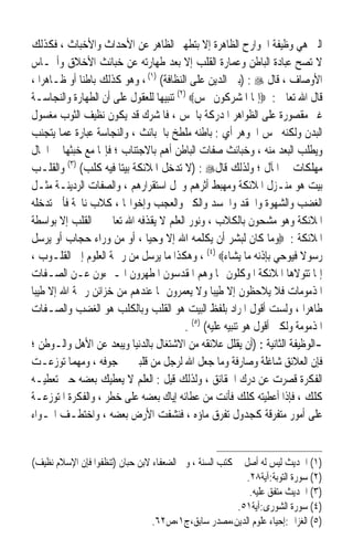 ‫ﺍﻟﱵ ﻫﻲ ﻭﻇﻴﻔﺔ ﺍﳉﻮﺍﺭﺡ ﺍﻟﻈﺎﻫﺮﺓ ﺇﻻ ﺑﺘﻄﻬﲑ ﺍﻟﻈﺎﻫﺮ ﻋﻦ ﺍﻷﺣﺪﺍﺙ ﻭﺍﻷﺧﺒﺎﺙ ، ﻓﻜﺬﻟﻚ‬
‫ﻻ ﺗﺼﺢ ﻋﺒﺎﺩﺓ ﺍﻟﺒﺎﻃﻦ ﻭﻋﻤﺎﺭﺓ ﺍﻟﻘﻠﺐ ﺇﻻ ﺑﻌﺪ ﻃﻬﺎﺭﺗﻪ ﻋﻦ ﺧﺒﺎﺋﺚ ﺍﻷﺧﻼﻕ ﻭﺃﳒـﺎﺱ‬
‫ﺍﻷﻭﺻﺎﻑ ، ﻗﺎﻝ ‪) : ‬ﺑﲏ ﺍﻟﺪﻳﻦ ﻋﻠﻰ ﺍﻟﻨﻈﺎﻓﺔ( )١( ، ﻭﻫﻮ ﻛﺬﻟﻚ ﺑﺎﻃﻨ‪‬ﺎ ﺃﻭ ﻇـﺎﻫﺮ‪‬ﺍ ،‬
‫ﻗﺎﻝ ﺍﷲ ﺗﻌﺎﱃ : ‪‬ﺇﳕﺎ ﺍﳌﺸﺮﻛﻮﻥ ﳒﺲ‪ (٢) ‬ﺗﻨﺒﻴﻬ‪‬ﺎ ﻟﻠﻌﻘﻮﻝ ﻋﻠﻰ ﺃﻥ ﺍﻟﻄﻬﺎﺭﺓ ﻭﺍﻟﻨﺠﺎﺳـﺔ‬
‫ﻏﲑ ﻣﻘﺼﻮﺭﺓ ﻋﻠﻰ ﺍﻟﻈﻮﺍﻫﺮ ﺍﳌﺪﺭﻛﺔ ﺑﺎﳊﺲ ، ﻓﺎﳌﺸﺮﻙ ﻗﺪ ﻳﻜﻮﻥ ﻧﻈﻴﻒ ﺍﻟﺜﻮﺏ ﻣﻐﺴﻮﻝ‬
‫ﺍﻟﺒﺪﻥ ﻭﻟﻜﻨﻪ ﳒﺲ ﺍﳉﻮﻫﺮ ﺃﻱ : ﺑﺎﻃﻨﻪ ﻣﻠﻄﺦ ﺑﺎﳋﺒﺎﺋﺚ ، ﻭﺍﻟﻨﺠﺎﺳﺔ ﻋﺒﺎﺭﺓ ﻋﻤﺎ ﻳﺘﺠﻨﺐ‬
‫ﻭﻳﻄﻠﺐ ﺍﻟﺒﻌﺪ ﻣﻨﻪ ، ﻭﺧﺒﺎﺋﺚ ﺻﻔﺎﺕ ﺍﻟﺒﺎﻃﻦ ﺃﻫﻢ ﺑﺎﻻﺟﺘﻨﺎﺏ ؛ ﻓﺈ‪‬ﺎ ﻣﻊ ﺧﺒﺜﻬﺎ ﰲ ﺍﳊﺎﻝ‬
‫ﻣﻬﻠﻜﺎﺕ ﰲ ﺍﳌﺂﻝ ؛ ﻭﻟﺬﻟﻚ ﻗﺎﻝ‪) : ‬ﻻ ﺗﺪﺧﻞ ﺍﳌﻼﺋﻜﺔ ﺑﻴﺘ‪‬ﺎ ﻓﻴﻪ ﻛﻠﺐ( )٣( ﻭﺍﻟﻘﻠـﺐ‬
‫ﺑﻴﺖ ﻫﻮ ﻣﻨـﺰﻝ ﺍﳌﻼﺋﻜﺔ ﻭﻣﻬﺒﻂ ﺃﺛﺮﻫﻢ ﻭﳏﻞ ﺍﺳﺘﻘﺮﺍﺭﻫﻢ ، ﻭﺍﻟﺼﻔﺎﺕ ﺍﻟﺮﺩﻳﺌـﺔ ﻣﺜـﻞ‬
‫ﺍﻟﻐﻀﺐ ﻭﺍﻟﺸﻬﻮﺓ ﻭﺍﳊﻘﺪ ﻭﺍﳊﺴﺪ ﻭﺍﻟﻜﱪ ﻭﺍﻟﻌﺠﺐ ﻭﺇﺧﻮﺍ‪‬ﺎ ، ﻛﻼﺏ ﻧﺎﲝﺔ ﻓﺄﱏ ﺗﺪﺧﻠﻪ‬
‫ﺍﳌﻼﺋﻜﺔ ﻭﻫﻮ ﻣﺸﺤﻮﻥ ﺑﺎﻟﻜﻼﺏ ، ﻭﻧﻮﺭ ﺍﻟﻌﻠﻢ ﻻ ﻳﻘﺬﻓﻪ ﺍﷲ ﺗﻌﺎﱃ ﰲ ﺍﻟﻘﻠﺐ ﺇﻻ ﺑﻮﺍﺳﻄﺔ‬
‫ﺍﳌﻼﺋﻜﺔ : ‪‬ﻭﻣﺎ ﻛﺎﻥ ﻟﺒﺸﺮ ﺃﻥ ﻳﻜﻠﻤﻪ ﺍﷲ ﺇﻻ ﻭﺣﻴ‪‬ﺎ ، ﺃﻭ ﻣﻦ ﻭﺭﺍﺀ ﺣﺠﺎﺏ ﺃﻭ ﻳﺮﺳﻞ‬
‫ﺭﺳﻮﻻ ﻓﻴﻮﺣﻲ ﺑﺈﺫﻧﻪ ﻣﺎ ﻳﺸﺎﺀ‪ ، (٤) ‬ﻭﻫﻜﺬﺍ ﻣﺎ ﻳﺮﺳﻞ ﻣﻦ ﺭﲪﺔ ﺍﻟﻌﻠﻮﻡ ﺇﱃ ﺍﻟﻘﻠـﻮﺏ ،‬   ‫ﹰ‬
‫ﺇﳕﺎ ﺗﺘﻮﻻﻫﺎ ﺍﳌﻼﺋﻜﺔ ﺍﳌﻮﻛﻠﻮﻥ ‪‬ﺎ ﻭﻫﻢ ﺍﳌﻘﺪﺳﻮﻥ ﺍﳌﻄﻬﺮﻭﻥ ﺍﳌـﱪﺀﻭﻥ ﻋـﻦ ﺍﻟﺼـﻔﺎﺕ‬
‫ﺍﳌﺬﻣﻮﻣﺎﺕ ﻓﻼ ﻳﻼﺣﻈﻮﻥ ﺇﻻ ﻃﻴﺒ‪‬ﺎ ﻭﻻ ﻳﻌﻤﺮﻭﻥ ﲟﺎ ﻋﻨﺪﻫﻢ ﻣﻦ ﺧﺰﺍﺋﻦ ﺭﲪﺔ ﺍﷲ ﺇﻻ ﻃﻴﺒ‪‬ﺎ‬
‫ﻃﺎﻫﺮ‪‬ﺍ ، ﻭﻟﺴﺖ ﺃﻗﻮﻝ ﺍﳌﺮﺍﺩ ﺑﻠﻔﻆ ﺍﻟﺒﻴﺖ ﻫﻮ ﺍﻟﻘﻠﺐ ﻭﺑﺎﻟﻜﻠﺐ ﻫﻮ ﺍﻟﻐﻀﺐ ﻭﺍﻟﺼـﻔﺎﺕ‬
                                           ‫ﺍﳌﺬﻣﻮﻣﺔ ﻭﻟﻜﲏ ﺃﻗﻮﻝ ﻫﻮ ﺗﻨﺒﻴﻪ ﻋﻠﻴﻪ( )٥( .‬
‫-ﺍﻟﻮﻇﻴﻔﺔ ﺍﻟﺜﺎﻧﻴﺔ : )ﺃﻥ ﻳﻘﻠﻞ ﻋﻼﺋﻘﻪ ﻣﻦ ﺍﻻﺷﺘﻐﺎﻝ ﺑﺎﻟﺪﻧﻴﺎ ﻭﻳﺒﻌﺪ ﻋﻦ ﺍﻷﻫﻞ ﻭﺍﻟـﻮﻃﻦ ؛‬
‫ﻓﺈﻥ ﺍﻟﻌﻼﺋﻖ ﺷﺎﻏﻠﺔ ﻭﺻﺎﺭﻓﺔ ﻭﻣﺎ ﺟﻌﻞ ﺍﷲ ﻟﺮﺟﻞ ﻣﻦ ﻗﻠﺒﲔ ﰲ ﺟﻮﻓﻪ ، ﻭﻣﻬﻤﺎ ﺗﻮﺯﻋـﺖ‬
‫ﺍﻟﻔﻜﺮﺓ ﻗﺼﺮﺕ ﻋﻦ ﺩﺭﻙ ﺍﳊﻘﺎﺋﻖ ، ﻭﻟﺬﻟﻚ ﻗﻴﻞ : ﺍﻟﻌﻠﻢ ﻻ ﻳﻌﻄﻴﻚ ﺑﻌﻀﻪ ﺣﱴ ﺗﻌﻄﻴـﻪ‬
‫ﻛﻠﻚ ، ﻓﺈﺫﺍ ﺃﻋﻄﻴﺘﻪ ﻛﻠﻚ ﻓﺄﻧﺖ ﻣﻦ ﻋﻄﺎﺋﻪ ﺇﻳﺎﻙ ﺑﻌﻀﻪ ﻋﻠﻰ ﺧﻄﺮ ، ﻭﺍﻟﻔﻜﺮﺓ ﺍﳌﺘﻮﺯﻋـﺔ‬
‫ﻋﻠﻰ ﺃﻣﻮﺭ ﻣﺘﻔﺮﻗﺔ ﻛﺠﺪﻭﻝ ﺗﻔﺮﻕ ﻣﺎﺅﻩ ، ﻓﻨﺸﻔﺖ ﺍﻷﺭﺽ ﺑﻌﻀﻪ ، ﻭﺍﺧﺘﻄـﻒ ﺍﳍـﻮﺍﺀ‬


‫)١( ﺍﳊﺪﻳﺚ ﻟﻴﺲ ﻟﻪ ﺃﺻﻞ ﰲ ﻛﺘﺐ ﺍﻟﺴﻨﺔ ، ﻭﰲ ﺍﻟﻀﻌﻔﺎﺀ ﻻﺑﻦ ﺣﺒﺎﻥ )ﺗﻨﻈﻔﻮﺍ ﻓﺈﻥ ﺍﻹﺳﻼﻡ ﻧﻈﻴﻒ(‬
                                                           ‫)٢( ﺳﻮﺭﺓ ﺍﻟﺘﻮﺑﺔ:ﺁﻳﺔ٨٢.‬
                                                            ‫)٣( ﺍﳊﺪﻳﺚ ﻣﺘﻔﻖ ﻋﻠﻴﻪ.‬
                                                        ‫)٤( ﺳﻮﺭﺓ ﺍﻟﺸﻮﺭﻯ:ﺁﻳﺔ١٥.‬
                                 ‫)٥( ﺍﻟﻐﺰﺍﱄ:ﺇﺣﻴﺎﺀ ﻋﻠﻮﻡ ﺍﻟﺪﻳﻦ،ﻣﺼﺪﺭ ﺳﺎﺑﻖ،ﺝ١،ﺹ٢٦.‬
 