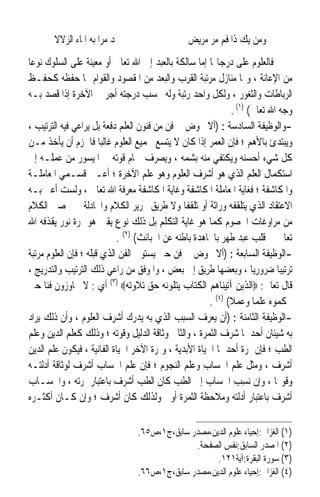 ‫ﳚﺪ ﻣﺮﹰﺍ ﺑﻪ ﺍﳌﺎﺀ ﺍﻟﺰﻻﻻ‬                    ‫ﻭﻣﻦ ﻳﻚ ﺫﺍ ﻓﻢ ﻣﺮ ﻣﺮﻳﺾ‬
‫ﻓﺎﻟﻌﻠﻮﻡ ﻋﻠﻰ ﺩﺭﺟﺎ‪‬ﺎ ﺇﻣﺎ ﺳﺎﻟﻜﺔ ﺑﺎﻟﻌﺒﺪ ﺇﱃ ﺍﷲ ﺗﻌﺎﱃ ﺃﻭ ﻣﻌﻴﻨﺔ ﻋﻠﻰ ﺍﻟﺴﻠﻮﻙ ﻧﻮﻋ‪‬ﺎ‬
‫ﻣﻦ ﺍﻹﻋﺎﻧﺔ ، ﻭﳍﺎ ﻣﻨﺎﺯﻝ ﻣﺮﺗﺒﺔ ﺍﻟﻘﺮﺏ ﻭﺍﻟﺒﻌﺪ ﻣﻦ ﺍﳌﻘﺼﻮﺩ ﻭﺍﻟﻘﻮﺍﻡ ‪‬ﺎ ﺣﻔﻈﻪ ﻛﺤﻔـﻆ‬
‫ﺍﻟﺮﺑﺎﻃﺎﺕ ﻭﺍﻟﺜﻐﻮﺭ ، ﻭﻟﻜﻞ ﻭﺍﺣﺪ ﺭﺗﺒﺔ ﻭﻟﻪ ﲝﺴﺐ ﺩﺭﺟﺘﻪ ﺃﺟﺮ ﰲ ﺍﻵﺧﺮﺓ ﺇﺫﺍ ﻗﺼﺪ ﺑـﻪ‬
                                                              ‫ﻭﺟﻪ ﺍﷲ ﺗﻌﺎﱃ( )١( .‬
‫-ﻭﺍﻟﻮﻇﻴﻔﺔ ﺍﻟﺴﺎﺩﺳﺔ : )ﺃﻻ ﳜﻮﺽ ﰲ ﻓﻦ ﻣﻦ ﻓﻨﻮﻥ ﺍﻟﻌﻠﻢ ﺩﻓﻌﺔ ﺑﻞ ﻳﺮﺍﻋﻲ ﻓﻴﻪ ﺍﻟﺘﺮﺗﻴﺐ ،‬
‫ﻭﻳﺒﺘﺪﺉ ﺑﺎﻷﻫﻢ ؛ ﻓﺈﻥ ﺍﻟﻌﻤﺮ ﺇﺫﺍ ﻛﺎﻥ ﻻ ﻳﺘﺴﻊ ﳉﻤﻴﻊ ﺍﻟﻌﻠﻮﻡ ﻏﺎﻟﺒ‪‬ﺎ ﻓﺎﳊﺰﻡ ﺃﻥ ﻳﺄﺧﺬ ﻣـﻦ‬
‫ﻛﻞ ﺷﻲﺀ ﺃﺣﺴﻨﻪ ﻭﻳﻜﺘﻔﻲ ﻣﻨﻪ ﺑﺸﻤﻪ ، ﻭﻳﺼﺮﻑ ﲨﺎﻡ ﻗﻮﺗﻪ ﰲ ﺍﳌﻴﺴﻮﺭ ﻣﻦ ﻋﻤﻠـﻪ ﺇﱃ‬
‫ﺍﺳﺘﻜﻤﺎﻝ ﺍﻟﻌﻠﻢ ﺍﻟﺬﻱ ﻫﻮ ﺃﺷﺮﻑ ﺍﻟﻌﻠﻮﻡ ﻭﻫﻮ ﻋﻠﻢ ﺍﻵﺧﺮﺓ ؛ ﺃﻋـﲏ ﻗﺴـﻤﻲ ﺍﳌﻌﺎﻣﻠـﺔ‬
‫ﻭﺍﳌﻜﺎﺷﻔﺔ ؛ ﻓﻐﺎﻳﺔ ﺍﳌﻌﺎﻣﻠﺔ ﺍﳌﻜﺎﺷﻔﺔ ﻭﻏﺎﻳﺔ ﺍﳌﻜﺎﺷﻔﺔ ﻣﻌﺮﻓﺔ ﺍﷲ ﺗﻌﺎﱃ ، ﻭﻟﺴﺖ ﺃﻋﲏ ﺑـﻪ‬
‫ﺍﻻﻋﺘﻘﺎﺩ ﺍﻟﺬﻱ ﻳﺘﻠﻘﻔﻪ ﻭﺭﺍﺛﺔ ﺃﻭ ﺗﻠﻘﻔﹰﺎ ﻭﻻ ﻃﺮﻳﻖ ﲢﺮﻳﺮ ﺍﻟﻜﻼﻡ ﻭﺍ‪‬ﺎﺩﻟﺔ ﰲ ﲢﺼﲔ ﺍﻟﻜﻼﻡ‬
                                                       ‫ﹰ‬
‫ﻣﻦ ﻣﺮﺍﻭﻏﺎﺕ ﺍﳋﺼﻮﻡ ﻛﻤﺎ ﻫﻮ ﻏﺎﻳﺔ ﺍﻟﺘﻜﻠﻢ ﺑﻞ ﺫﻟﻚ ﻧﻮﻉ ﻳﻘﲔ ﻫﻮ ﲦﺮﺓ ﻧﻮﺭ ﻳﻘﺬﻓﻪ ﺍﷲ‬
                            ‫ﺗﻌﺎﱃ ﰲ ﻗﻠﺐ ﻋﺒﺪ ﻃﻬﺮ ﺑﺎ‪‬ﺎﻫﺪﺓ ﺑﺎﻃﻨﻪ ﻋﻦ ﺍﳋﺒﺎﺋﺚ( )٢( .‬
‫-ﺍﻟﻮﻇﻴﻔﺔ ﺍﻟﺴﺎﺑﻌﺔ : )ﺃﻻ ﳜﻮﺽ ﰲ ﻓﻦ ﺣﱴ ﻳﺴﺘﻮﰲ ﺍﻟﻔﻦ ﺍﻟﺬﻱ ﻗﺒﻠﻪ ؛ ﻓﺈﻥ ﺍﻟﻌﻠﻮﻡ ﻣﺮﺗﺒﺔ‬
‫ﺗﺮﺗﻴﺒ‪‬ﺎ ﺿﺮﻭﺭﻳ‪‬ﺎ ، ﻭﺑﻌﻀﻬﺎ ﻃﺮﻳﻖ ﺇﱃ ﺑﻌﺾ ، ﻭﺍﳌﻮﻓﻖ ﻣﻦ ﺭﺍﻋﻲ ﺫﻟﻚ ﺍﻟﺘﺮﺗﻴﺐ ﻭﺍﻟﺘﺪﺭﻳﺞ ،‬
‫ﻗﺎﻝ ﺗﻌﺎﱃ: ‪‬ﺍﻟﺬﻳﻦ ﺁﺗﻴﻨﺎﻫﻢ ﺍﻟﻜﺘﺎﺏ ﻳﺘﻠﻮﻧﻪ ﺣﻖ ﺗﻼﻭﺗﻪ‪ (٣) ‬ﺃﻱ : ﻻ ﳚﺎﻭﺯﻭﻥ ﻓﻨ‪‬ﺎ ﺣﱴ‬
                                                       ‫ﳛﻜﻤﻮﻩ ﻋﻠﻤ‪‬ﺎ ﻭﻋﻤﻼ( )٤( .‬
                                                              ‫ﹰ‬
‫-ﺍﻟﻮﻇﻴﻔﺔ ﺍﻟﺜﺎﻣﻨﺔ : )ﺃﻥ ﻳﻌﺮﻑ ﺍﻟﺴﺒﺐ ﺍﻟﺬﻱ ﺑﻪ ﻳﺪﺭﻙ ﺃﺷﺮﻑ ﺍﻟﻌﻠﻮﻡ ، ﻭﺃﻥ ﺫﻟﻚ ﻳﺮﺍﺩ‬
‫ﺑﻪ ﺷﻴﺌﺎﻥ ﺃﺣﺪﳘﺎ ﺷﺮﻑ ﺍﻟﺜﻤﺮﺓ ، ﻭﺍﻟﺜﺎﱐ ﻭﺛﺎﻗﺔ ﺍﻟﺪﻟﻴﻞ ﻭﻗﻮﺗﻪ ؛ ﻭﺫﻟﻚ ﻛﻌﻠﻢ ﺍﻟﺪﻳﻦ ﻭﻋﻠﻢ‬
‫ﺍﻟﻄﺐ ؛ ﻓﺈﻥ ﲦﺮﺓ ﺃﺣﺪﳘﺎ ﺍﳊﻴﺎﺓ ﺍﻷﺑﺪﻳﺔ ، ﻭﲦﺮﺓ ﺍﻵﺧﺮ ﺍﳊﻴﺎﺓ ﺍﻟﻔﺎﻧﻴﺔ ، ﻓﻴﻜﻮﻥ ﻋﻠﻢ ﺍﻟﺪﻳﻦ‬
‫ﺃﺷﺮﻑ ، ﻭﻣﺜﻞ ﻋﻠﻢ ﺍﳊﺴﺎﺏ ﻭﻋﻠﻢ ﺍﻟﻨﺠﻮﻡ ؛ ﻓﺈﻥ ﻋﻠﻢ ﺍﳊﺴﺎﺏ ﺃﺷﺮﻑ ﻟﻮﺛﺎﻗﺔ ﺃﺩﻟﺘـﻪ‬
‫ﻭﻗﻮ‪‬ﺎ ، ﻭﺇﻥ ‪‬ﺴﺐ ﺍﳊﺴﺎﺏ ﺇﱃ ﺍﻟﻄﺐ ﻛﺎﻥ ﺍﻟﻄﺐ ﺃﺷﺮﻑ ﺑﺎﻋﺘﺒﺎﺭ ﲦﺮﺗﻪ ، ﻭﺍﳊﺴـﺎﺏ‬
                                                                ‫ﻧِ ‪‬‬
‫ﺃﺷﺮﻑ ﺑﺎﻋﺘﺒﺎﺭ ﺃﺩﻟﺘﻪ ﻭﻣﻼﺣﻈﺔ ﺍﻟﺜﻤﺮﺓ ﺃﻭﱃ ﻭﻟﺬﻟﻚ ﻛﺎﻥ ﺃﺷﺮﻑ ؛ ﻭﺇﻥ ﻛـﺎﻥ ﺃﻛﺜـﺮﻩ‬

                                 ‫)١( ﺍﻟﻐﺰﺍﱄ:ﺇﺣﻴﺎﺀ ﻋﻠﻮﻡ ﺍﻟﺪﻳﻦ،ﻣﺼﺪﺭ ﺳﺎﺑﻖ،ﺝ١،ﺹ٥٦.‬
                                               ‫)٢( ﺍﳌﺼﺪﺭ ﺍﻟﺴﺎﺑﻖ:ﻧﻔﺲ ﺍﻟﺼﻔﺤﺔ.‬
                                                     ‫)٣( ﺳﻮﺭﺓ ﺍﻟﺒﻘﺮﺓ:ﺁﻳﺔ١٢١.‬
                                 ‫)٤( ﺍﻟﻐﺰﺍﱄ:ﺇﺣﻴﺎﺀ ﻋﻠﻮﻡ ﺍﻟﺪﻳﻦ،ﻣﺼﺪﺭ ﺳﺎﺑﻖ،ﺝ١،ﺹ٦٦.‬
 