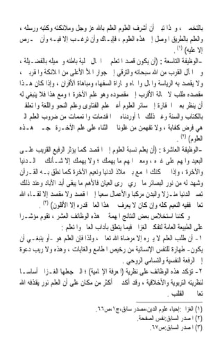 ‫ﺑﺎﻟﺘﺨﻤﲔ ، ﻭ‪‬ﺬﺍ ﺗﺒﲔ ﺃﻥ ﺃﺷﺮﻑ ﺍﻟﻌﻠﻮﻡ ﺍﻟﻌﻠﻢ ﺑﺎﷲ ﻋﺰ ﻭﺟﻞ ﻭﻣﻼﺋﻜﺘﻪ ﻭﻛﺘﺒﻪ ﻭﺭﺳﻠﻪ ،‬
‫ﻭﺍﻟﻌﻠﻢ ﺑﺎﻟﻄﺮﻳﻖ ﺍﳌﻮﺻﻞ ﺇﱃ ﻫﺬﻩ ﺍﻟﻌﻠﻮﻡ ، ﻓﺈﻳـﺎﻙ ﻭﺃﻥ ﺗﺮﻏـﺐ ﺇﻻ ﻓﻴـﻪ ﻭﺃﻥ ﲢـﺮﺹ‬
                                                                     ‫ﺇﻻ ﻋﻠﻴﻪ( )١( .‬
‫-ﺍﻟﻮﻇﻴﻔﺔ ﺍﻟﺘﺎﺳﻌﺔ : )ﺃﻥ ﻳﻜﻮﻥ ﻗﺼﺪ ﺍﳌﺘﻌﻠﻢ ﰲ ﺍﳊﺎﻝ ﲢﻠﻴﺔ ﺑﺎﻃﻨﻪ ﻭﲡﻤﻴﻠﻪ ﺑﺎﻟﻔﻀـﻴﻠﺔ ،‬
‫ﻭﰲ ﺍﳌﺂﻝ ﺍﻟﻘﺮﺏ ﻣﻦ ﺍﷲ ﺳﺒﺤﺎﻧﻪ ﻭﺍﻟﺘﺮﻗﻲ ﺇﱃ ﺟﻮﺍﺭ ﺍﳌﻸ ﺍﻷﻋﻠﻰ ﻣﻦ ﺍﳌﻼﺋﻜﺔ ﻭﺍﳌﻘﺮﺑﲔ ،‬
‫ﻭﻻ ﻳﻘﺼﺪ ﺑﻪ ﺍﻟﺮﻳﺎﺳﺔ ﻭﺍﳌﺎﻝ ﻭﺍﳉﺎﻩ ﻭﳑﺎﺭﺍﺓ ﺍﻟﺴﻔﻬﺎﺀ ﻭﻣﺒﺎﻫﺎﺓ ﺍﻷﻗﺮﺍﻥ ، ﻭﺇﺫﺍ ﻛﺎﻥ ﻫـﺬﺍ‬
‫ﻣﻘﺼﺪﻩ ﻃﻠﺐ ﻻ ﳏﺎﻟﺔ ﺍﻷﻗﺮﺏ ﺇﱃ ﻣﻘﺼﻮﺩﻩ ﻭﻫﻮ ﻋﻠﻢ ﺍﻵﺧﺮﺓ ؛ ﻭﻣﻊ ﻫﺬﺍ ﻓﻼ ﻳﻨﺒﻐﻲ ﻟﻪ‬
‫ﺃﻥ ﻳﻨﻈﺮ ﺑﻌﲔ ﺍﳊﻘﺎﺭﺓ ﺇﱃ ﺳﺎﺋﺮ ﺍﻟﻌﻠﻮﻡ ﺃﻋﲏ ﻋﻠﻢ ﺍﻟﻔﺘﺎﻭﻯ ﻭﻋﻠﻢ ﺍﻟﻨﺤﻮ ﻭﺍﻟﻠﻐﺔ ﻭﺍﳌﺘﻌﻠﻘﲔ‬
‫ﺑﺎﻟﻜﺘﺎﺏ ﻭﺍﻟﺴﻨﺔ ﻭﻏﲑ ﺫﻟﻚ ﳑﺎ ﺃﻭﺭﺩﻧﺎﻩ ﰲ ﺍﳌﻘﺪﻣﺎﺕ ﻭﺍﳌﺘﻤﻤﺎﺕ ﻣﻦ ﺿﺮﻭﺏ ﺍﻟﻌﻠﻢ ﺍﻟﱵ‬
‫ﻫﻲ ﻓﺮﺽ ﻛﻔﺎﻳﺔ ، ﻭﻻ ﺗﻔﻬﻤﻦ ﻣﻦ ﻏﻠﻮﻧﺎ ﰲ ﺍﻟﺜﻨﺎﺀ ﻋﻠﻰ ﻋﻠﻢ ﺍﻵﺧـﺮﺓ ‪‬ﺠـﲔ ﻫـﺬﻩ‬
                                                                       ‫ﺍﻟﻌﻠﻮﻡ( )٢( .‬
‫-ﺍﻟﻮﻇﻴﻔﺔ ﺍﻟﻌﺎﺷﺮﺓ : )ﺃﻥ ﻳﻌﻠﻢ ﻧﺴﺒﺔ ﺍﻟﻌﻠﻮﻡ ﺇﱃ ﺍﳌﻘﺼﺪ ﻛﻤﺎ ﻳﺆﺛﺮ ﺍﻟﺮﻓﻴﻊ ﺍﻟﻘﺮﻳﺐ ﻋﻠـﻰ‬
‫ﺍﻟﺒﻌﻴﺪ ﻭﺍﳌﻬﻢ ﻋﻠﻰ ﻏﲑﻩ ، ﻭﻣﻌﲎ ﺍﳌﻬﻢ ﻣﺎ ﻳﻬﻤﻚ ؛ ﻭﻻ ﻳﻬﻤﻚ ﺇﻻ ﺷـﺄﻧﻚ ﰲ ﺍﻟـﺪﻧﻴﺎ‬
‫ﻭﺍﻵﺧﺮﺓ ، ﻭﺇﺫﺍ ﱂ ﳝﻜﻨﻚ ﺍﳉﻤﻊ ﺑﲔ ﻣﻼﺫ ﺍﻟﺪﻧﻴﺎ ﻭﻧﻌﻴﻢ ﺍﻵﺧﺮﺓ ﻛﻤﺎ ﻧﻄﻖ ﺑـﻪ ﺍﻟﻘـﺮﺁﻥ‬
‫ﻭﺷﻬﺪ ﻟﻪ ﻣﻦ ﻧﻮﺭ ﺍﻟﺒﺼﺎﺋﺮ ﻣﺎ ﳚﺮﻱ ﳎﺮﻯ ﺍﻟﻌﻴﺎﻥ ﻓﺎﻷﻫﻢ ﻣﺎ ﻳﺒﻘﻰ ﺃﺑﺪ ﺍﻵﺑﺎﺩ ﻭﻋﻨﺪ ﺫﻟﻚ‬
‫ﺗﺼﲑ ﺍﻟﺪﻧﻴﺎ ﻣﻨـﺰﻻ ﻭﺍﻟﺒﺪﻥ ﻣﺮﻛﺒ‪‬ﺎ ﻭﺍﻷﻋﻤﺎﻝ ﺳﻌﻴ‪‬ﺎ ﺇﱃ ﺍﳌﻘﺼﺪ ﻭﻻ ﻣﻘﺼﺪ ﺇﻻ ﻟﻘـﺎﺀ ﺍﷲ‬
                                                                ‫ﹰ‬
         ‫ﺗﻌﺎﱃ ﻓﻔﻴﻪ ﺍﻟﻨﻌﻴﻢ ﻛﻠﻪ ﻭﺇﻥ ﻛﺎﻥ ﻻ ﻳﻌﺮﻑ ﰲ ﻫﺬﺍ ﺍﻟﻌﺎﱂ ﻗﺪﺭﻩ ﺇﻻ ﺍﻷﻗﻠﻮﻥ( )٣( .‬
‫ﻭﳝﻜﻨﻨﺎ ﺍﺳﺘﺨﻼﺹ ﺑﻌﺾ ﺍﻟﻨﺘﺎﺋﺞ ﺍﳌﻬﻤﺔ ﰲ ﻫﺬﻩ ﺍﻟﻮﻇﺎﺋﻒ ﺍﻟﻌﺸﺮ ، ﺗﻘﻮﻡ ﻣﺆﺷـﺮ‪‬ﺍ‬
                   ‫ﻋﻠﻰ ﺍﻟﻄﺒﻴﻌﺔ ﺍﻟﻌﺎﻣﺔ ﻟﺘﻔﻜﲑ ﺍﻟﻐﺰﺍﱄ ﻓﻴﻤﺎ ﻳﺘﻌﻠﻖ ﺑﺂﺩﺍﺏ ﺍﻟﻌﺎﱂ ﻭﺍﳌﺘﻌﻠﻢ :‬
‫١- ﺃﻥ ﻃﻠﺐ ﺍﻟﻌﻠﻢ ﻻ ﻳﱪﺭﻩ ﺇﻻ ﻣﺮﺿﺎﺓ ﺍﷲ ﺗﻌﺎﱃ ، ﻭﻟﺬﺍ ﻓﺈﻥ ﺍﻟﻌﻠﻢ ﻫﻮ -ﺃﻭ ﻳﻨﺒﻐـﻲ ﺃﻥ‬
‫ﻳﻜﻮﻥ- ﻃﻬﺎﺭﺓ ﻟﻠﻨﻔﺲ ﺍﻹﻧﺴﺎﻧﻴﺔ ﻣﻦ ﺭﺧﻴﺺ ﺍﳌﻄﺎﻣﻊ ﻭﺍﻟﻐﺎﻳﺎﺕ ، ﻭﻫﺬﻩ ﻭﻻ ﺭﻳﺐ ﺩﻋﻮﺓ‬
                                              ‫ﺇﱃ ﺍﻟﺮﻓﻌﺔ ﺍﻟﻨﻔﺴﻴﺔ ﻭﺍﻟﺘﺴﺎﻣﻲ ﺍﻟﺮﻭﺣﻲ .‬
‫٢- ﺗﺆﻛﺪ ﻫﺬﻩ ﺍﻟﻮﻇﺎﺋﻒ ﻋﻠﻰ ﻧﻈﺮﻳﺔ )ﺍﳌﻌﺮﻓﺔ ﺍﻹﳍﺎﻣﻴﺔ( ؛ ﺍﻟﱵ ﺟﻌﻠﻬﺎ ﺍﻟﻐـﺰﺍﱄ ﺃﺳﺎﺳ‪‬ـﺎ‬
‫ﻟﻨﻈﺮﻳﺘﻪ ﺍﻟﺘﺮﺑﻮﻳﺔ ﻭﺍﻷﺧﻼﻗﻴﺔ ، ﻭﻗﺪ ﺃﻛﺪ ﰲ ﺃﻛﺜﺮ ﻣﻦ ﻣﻜﺎﻥ ﻋﻠﻰ ﺃﻥ ﺍﻟﻌﻠﻢ ﻧﻮﺭ ﻳﻘﺬﻓﻪ ﺍﷲ‬
                                                                  ‫ﺗﻌﺎﱃ ﰲ ﺍﻟﻘﻠﺐ .‬
                                  ‫)١( ﺍﻟﻐﺰﺍﱄ:ﺇﺣﻴﺎﺀ ﻋﻠﻮﻡ ﺍﻟﺪﻳﻦ،ﻣﺼﺪﺭ ﺳﺎﺑﻖ،ﺝ١،ﺹ٦٦.‬
                                                ‫)٢( ﺍﳌﺼﺪﺭ ﺍﻟﺴﺎﺑﻖ:ﻧﻔﺲ ﺍﻟﺼﻔﺤﺔ.‬
                                                     ‫)٣( ﺍﳌﺼﺪﺭ ﺍﻟﺴﺎﺑﻖ:ﺹ٧٦.‬
 