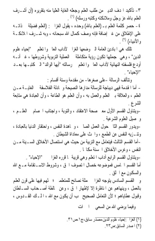 ‫٣- ﺗﺄﻛﻴﺪ ﺍﳍﺪﻑ ﺍﻟﺪﻳﲏ ﻣﻦ ﻃﻠﺐ ﺍﻟﻌﻠﻢ ﻭﺟﻌﻠﻪ ﺍﻟﻐﺎﻳﺔ ﺍﻟﻌﻠﻴﺎ ﻣﻨﻪ ﺑﺘﻘﺮﻳﺮﻩ )ﺃﻥ ﺃﺷـﺮﻑ‬
                                    ‫ﺍﻟﻌﻠﻢ ﺑﺎﷲ ﻋﺰ ﻭﺟﻞ ﻭﻣﻼﺋﻜﺘﻪ ﻭﻛﺘﺒﻪ ﻭﺭﺳﻠﻪ( )١( .‬
‫٤- ﺣﺼﺮ ﻛﻠﻤﺔ ﺍﻟﻌﻠﻢ ﺑـ)ﺍﻟﻌﻠﻢ ﺑﺎﷲ( ﻭﺣﺪﻩ ، ﻳﻘﻮﻝ ﺍﻟﻐﺰﺍﱄ : )ﺍﻟﻌﻠﻢ ﻓﻀﻴﻠﺔ ﰲ ﺫﺍﺗـﻪ‬
‫ﻋﻠﻰ ﺍﻹﻃﻼﻕ ﻣﻦ ﻏﲑ ﺇﺿﺎﻓﺔ ﻓﺈﻧﻪ ﻭﺻﻒ ﻛﻤﺎﻝ ﺍﷲ ﺳﺒﺤﺎﻧﻪ ، ﻭﺑﻪ ﺷـﺮﻑ ﺍﳌﻼﺋﻜـﺔ‬
                                                                    ‫ﻭﺍﻷﻧﺒﻴﺎﺀ( )٢( .‬
‫ﺗﻠﻚ ﻫﻲ ﺍﳌﺒﺎﺩﺉ ﺍﻟﻌﺎﻣﺔ ﺍﻟﱵ ﻭﺿﻌﻬﺎ ﺍﻟﻐﺰﺍﱄ ﻵﺩﺍﺏ ﺍﻟﻌﺎﱂ ﻭﺍﳌﺘﻌﻠﻢ ﰲ ﺇﺣﻴﺎﺀ ﻋﻠﻮﻡ‬
‫ﺍﻟﺪﻳﻦ ، ﻭﻫﻲ ﲟﺠﻤﻠﻬﺎ ﺗﻜﻮﻥ ﺭﺅﻳﺔ ﻣﺘﻜﺎﻣﻠﺔ ﰲ ﺍﻟﻌﻤﻠﻴﺔ ﺍﻟﺘﺮﺑﻮﻳﺔ ﻭﺷﺮﻭﻃﻬﺎ ، ﻏﲑ ﺃﻧـﻪ‬
‫ﺃﻭﺩﻉ ﻓﻠﺴﻔﺘﻪ ﺍﻟﻨﻬﺎﺋﻴﺔ ﻵﺩﺍﺏ ﺍﻟﻌﺎﱂ ﻭﺍﳌﺘﻌﻠﻢ ﰲ ﺭﺳﺎﻟﺘﻪ ﺃﻳﻬﺎ ﺍﻟﻮﺍﻟﺪ ﺍﻟﱵ ﻛﺘﺒـﻬﺎ ﺑﻌـﺪ‬
                                                                        ‫ﺍﻹﺣﻴﺎﺀ .‬
                        ‫ﻭﺗﺘﺄﻟﻒ ﺍﻟﺮﺳﺎﻟﺔ -ﻋﻠﻰ ﺻﻐﺮﻫﺎ- ﻣﻦ ﻣﻘﺪﻣﺔ ﻭﺳﺘﺔ ﺃﻗﺴﺎﻡ :‬
‫- ﺃﻣﺎ ﺍﳌﻘﺪﻣﺔ ﻓﻬﻲ ﺩﻳﺒﺎﺟﺔ ﻟﻠﺮﺳﺎﻟﺔ ﻣﺪﺍﺭﻫﺎ ﺍﻟﻨﺼﻴﺤﺔ ﻭﳎﺎﺩﻟﺔ ﺍﻟﻔﻼﺳﻔﺔ ﰲ ﺍﻟﻐﺎﻳـﺔ ﻣـﻦ‬
‫ﺍﻟﻌﻠﻢ ، ﻭﺍﻟﻌﻼﻗﺔ ﺑﲔ ﺍﻟﻌﻠﻢ ﻭﺍﻟﻌﻤﻞ ﺑﻪ ، ﻭﺃﻥ ﺍﻟﻌﻠﻢ ﻫﻮ ﺍﻟﻄﺎﻋﺔ ، ﻭﺃﻥ ﺍﻟﻌﺒﺎﺩﺓ ﻫﻲ ﻣﺘﺎﺑﻌﺔ‬
                                                                           ‫ﺍﻟﺸﺮﻉ .‬
‫-ﻭﻳﺘﻨﺎﻭﻝ ﺍﻟﻘﺴﻢ ﺍﻷﻭﻝ ﻣﻌﲎ ﺻﺤﺔ ﺍﻻﻋﺘﻘﺎﺩ ، ﻭﺍﻟﺘﻮﺑﺔ ، ﻭﺍﺟﺘﺎﺏ ﺍﳋﺼﺎﻡ ﰲ ﺍﻟﻌﻠـﻢ ،‬
                                                          ‫ﻭﲢﺼﻴﻞ ﺍﻟﻌﻠﻮﻡ ﺍﻟﺸﺮﻋﻴﺔ .‬
‫-ﻭﻳﺪﻭﺭ ﺍﻟﻘﺴﻢ ﺍﻟﺜﺎﱐ ﺣﻮﻝ ﺍﻟﻌﻤﻞ ﺍﻟﺼﺎﱀ ، ﻭﳎﺎﻫﺪﺓ ﺍﻟﻨﻔﺲ ، ﻭﺍﺣﺘﻘﺎﺭ ﺍﻟﺪﻧﻴﺎ ﺑﺎﻟﻌﺒﺎﺩﺓ ،‬
                            ‫ﻭﺗﻨـﺰﻳﻪ ﺍﻟﻨﻔﺲ ﻋﻦ ﺍﻟﻄﻤﻊ ، ﻭﺍﳊﺚ ﻋﻠﻰ ﻣﻌﺎﺩﺍﺓ ﺍﻟﺸﻴﻄﺎﻥ .‬
‫-ﺃﻣﺎ ﺍﻟﻘﺴﻢ ﺍﻟﺜﺎﻟﺚ ﻓﻴﺘﻌﺎﻣﻞ ﻣﻊ ﺍﻟﺘﺮﺑﻴﺔ ﻣﻦ ﺣﻴﺚ ﻫﻲ ﺍﺳﺘﺌﺼﺎﻝ ﺍﻷﺧﻼﻕ ﺍﻟﺴـﻴﺌﺔ ﻣـﻦ‬
                                             ‫ﺍﻟﻨﻔﺲ ، ﻭﻏﺮﺱ ﺍﻷﺧﻼﻕ ﺍﳊﺴﻨﺔ ﻣﻜﺎ‪‬ﺎ .‬
         ‫-ﻭﻳﺘﻨﺎﻭﻝ ﺍﻟﻘﺴﻢ ﺍﻟﺮﺍﺑﻊ ﺁﺩﺍﺏ ﺍﳌﺘﻌﻠﻢ ﻭﻫﻲ ﻗﺮﻳﺒﺔ ﳑﺎ ﻗﺮﺭﻩ ﺍﻟﻐﺰﺍﱄ ﰲ ﺍﻹﺣﻴﺎﺀ .‬
‫ﺃﻣﺎ ﺍﻟﻘﺴﻢ ﺍﳋﺎﻣﺲ ﻓﻤﻮﺿﻮﻋﻪ ﺧﺼﺎﻝ ﺍﳌﺘﺼﻮﻑ ﺍﳊﻖ ، ﻭﺷﺮﻭﻁ ﺍﻻﺳـﺘﻘﺎﻣﺔ ﻣـﻊ ﺍﷲ‬
                                                              ‫ﻭﺍﻟﺴﻜﻮﻥ ﻣﻊ ﺍﳋﻠﻖ .‬
‫ﻭﰲ ﺍﻟﻘﺴﻢ ﺍﻟﺴﺎﺩﺱ ﻳﺘﻮﺟﻪ ﺍﻟﻐﺰﺍﱄ ﲜﻤﻠﺔ ﻧﺼﺎﺋﺢ ﻟﻠﻤﺘﻌﻠﻤﲔ ؛ ﳛﺜﻬﻢ ﻓﻴﻬﺎ ﻋﻠﻰ ﻗﺮﻥ ﺍﻟﻌﻠﻢ‬
‫ﺑﺎﻟﻌﻤﻞ ، ﻭﻳﻨﻬﺎﻫﻢ ﻋﻦ ﺍﳌﻨﺎﻇﺮﺓ ﺇﻻ ﻹﻇﻬﺎﺭ ﺍﳊﻖ ، ﻭﻋﻦ ﳐﺎﻟﻄﺔ ﺃﺻـﺤﺎﺏ ﺍﻟﺴـﻠﻄﺎﻥ‬
‫ﻭﻗﺒﻮﻝ ﻋﻄﺎﻳﺎﻫﻢ ؛ ﻷﻥ ﺍﻟﺘﻌﺎﻣﻞ ﺍﻟﺼﺤﻴﺢ ﳚﺐ ﺃﻥ ﻳﻜﻮﻥ ﻣﻊ ﺍﷲ ، ﺍﳌﻠـﻚ ﺍﻟﻘـﺪﻭﺱ ،‬
                                          ‫ﻭﻓﻴﻤﺎ ﻳﺮﺿﻲ ﺍﷲ ﻣﻦ ﺍﻟﺴﻌﻲ ﰲ ﺍﳋﲑﺍﺕ‬

                                  ‫)١( ﺍﻟﻐﺰﺍﱄ:ﺇﺣﻴﺎﺀ ﻋﻠﻮﻡ ﺍﻟﺪﻳﻦ،ﻣﺼﺪﺭ ﺳﺎﺑﻖ،ﺝ١،ﺹ١٣.‬
                                                     ‫)٢( ﺍﳌﺼﺪﺭ ﺍﻟﺴﺎﺑﻖ:ﺹ٣٢.‬
 