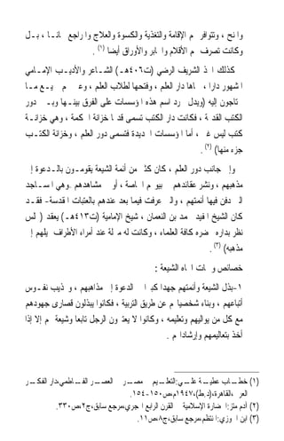 ‫ﻭﺍﳌﻨﺢ ، ﻭﺗﺘﻮﺍﻓﺮ ﳍﻢ ﺍﻹﻗﺎﻣﺔ ﻭﺍﻟﺘﻐﺬﻳﺔ ﻭﺍﻟﻜﺴﻮﺓ ﻭﺍﻟﻌﻼﺝ ﻭﺍﳌﺮﺍﺟﻊ ﳎﺎﻧـﺎ ، ﺑـﻞ‬
      ‫ﹰ‬
                    ‫ﻭﻛﺎﻧﺖ ﺗﺼﺮﻑ ﳍﻢ ﺍﻷﻗﻼﻡ ﻭﺍﶈﺎﺑﺮ ﻭﺍﻷﻭﺭﺍﻕ ﺃﻳﻀﺎ )١( .‬
                          ‫ﹰ‬
‫ﻛﺬﻟﻚ ﺍﲣﺬ ﺍﻟﺸﺮﻳﻒ ﺍﻟﺮﺿﻲ )ﺕ٦٠٤ﻫـ( ﺍﻟﺸـﺎﻋﺮ ﻭﺍﻷﺩﻳـﺐ ﺍﻹﻣـﺎﻣﻲ‬
‫ﺍﳌﺸﻬﻮﺭ ﺩﺍﺭﹰﺍ ، ﲰﺎﻫﺎ ﺩﺍﺭ ﺍﻟﻌﻠﻢ ، ﻭﻓﺘﺤﻬﺎ ﻟﻄﻼﺏ ﺍﻟﻌﻠﻢ ، ﻭﻋﲔ ﳍﻢ ﲨﻴـﻊ ﻣـﺎ‬
‫ﳛﺘﺎﺟﻮﻥ ﺇﻟﻴﻪ )ﻭﻳﺪﻝ ﳎﺮﺩ ﺍﺳﻢ ﻫﺬﻩ ﺍﳌﺆﺳﺴﺎﺕ ﻋﻠﻰ ﺍﻟﻔﺮﻕ ﺑﻴﻨـﻬﺎ ﻭﺑـﲔ ﺩﻭﺭ‬
‫ﺍﻟﻜﺘﺐ ﺍﻟﻘﺪﳝﺔ ، ﻓﻜﺎﻧﺖ ﺩﺍﺭ ﺍﻟﻜﺘﺐ ﺗﺴﻤﻰ ﻗﺪﳝﺎ ﺧﺰﺍﻧﺔ ﺍﳊﻜﻤﺔ ، ﻭﻫﻲ ﺧﺰﺍﻧـﺔ‬
                          ‫ﹰ‬
‫ﻛﺘﺐ ﻟﻴﺲ ﻏﲑ ، ﺃﻣﺎ ﺍﳌﺆﺳﺴﺎﺕ ﺍﳉﺪﻳﺪﺓ ﻓﺘﺴﻤﻰ ﺩﻭﺭ ﺍﻟﻌﻠﻢ ، ﻭﺧﺰﺍﻧﺔ ﺍﻟﻜﺘـﺐ‬
                                                     ‫ﺟﺰﺀ ﻣﻨﻬﺎ( )٢( .‬
‫ﻭﺇﱃ ﺟﺎﻧﺐ ﺩﻭﺭ ﺍﻟﻌﻠﻢ ، ﻛﺎﻥ ﻛﺜﲑ ﻣﻦ ﺃﺋﻤﺔ ﺍﻟﺸﻴﻌﺔ ﻳﻘﻮﻣـﻮﻥ ﺑﺎﻟـﺪﻋﻮﺓ ﺇﱃ‬
‫ﻣﺬﻫﺒﻬﻢ ، ﻭﻧﺸﺮ ﻋﻘﺎﺋﺪﻫﻢ ﰲ ﺑﻴﻮ‪‬ﻢ ﺍﳋﺎﺻﺔ ، ﺃﻭ ﰲ ﻣﺸﺎﻫﺪﻫﻢ –ﻭﻫﻲ ﺍﳌﺴـﺎﺟﺪ‬
‫ﺍﻟﱵ ﺩﻓﻦ ﻓﻴﻬﺎ ﺃﺋﻤﺘﻬﻢ ، ﻭﺍﻟﱵ ﻋﺮﻓﺖ ﻓﻴﻤﺎ ﺑﻌﺪ ﻋﻨﺪﻫﻢ ﺑﺎﻟﻌﺘﺒﺎﺕ ﺍﳌﻘﺪﺳﺔ- ﻓﻘـﺪ‬
‫ﻛﺎﻥ ﺍﻟﺸﻴﺦ ﺍﳌﻔﻴﺪ ﳏﻤﺪ ﺑﻦ ﺍﻟﻨﻌﻤﺎﻥ ، ﺷﻴﺦ ﺍﻹﻣﺎﻣﻴﺔ )ﺕ٣١٤ﻫـ( ﻳﻌﻘﺪ )ﳎﻠﺲ‬
‫ﻧﻈﺮ ﺑﺪﺍﺭﻩ ﳛﻀﺮﻩ ﻛﺎﻓﺔ ﺍﻟﻌﻠﻤﺎﺀ ، ﻭﻛﺎﻧﺖ ﻟﻪ ﻣﱰﻟﺔ ﻋﻨﺪ ﺃﻣﺮﺍﺀ ﺍﻷﻃﺮﺍﻑ ﳝﻴﻠﻬﻢ ﺇﱃ‬
                                                          ‫ﻣﺬﻫﺒﻪ( )٣( .‬
                                          ‫ﺧﺼﺎﺋﺺ ﻭﲰﺎﺕ ﺍﲡﺎﻩ ﺍﻟﺸﻴﻌﺔ :‬
‫١-ﺑﺬﻝ ﺍﻟﺸﻴﻌﺔ ﻭﺃﺋﻤﺘﻬﻢ ﺟﻬﺪﹰﺍ ﻛﺒﲑﹰﺍ ﰲ ﺍﻟﺪﻋﻮﺓ ﺇﱃ ﻣﺬﺍﻫﺒﻬﻢ ، ﻭ‪‬ﺬﻳﺐ ﻧﻔـﻮﺱ‬
‫ﺃﺗﺒﺎﻋﻬﻢ ، ﻭﺑﻨﺎﺀ ﺷﺨﺼﻴﺎ‪‬ﻢ ﻋﻦ ﻃﺮﻳﻖ ﺍﻟﺘﺮﺑﻴﺔ ، ﻓﻜﺎﻧﻮﺍ ﻳﺒﺬﻟﻮﻥ ﻗﺼﺎﺭﻯ ﺟﻬﻮﺩﻫﻢ‬
‫ﻣﻊ ﻛﻞ ﻣﻦ ﻳﻮﺍﻟﻴﻬﻢ ﻭﺗﻌﻠﻴﻤﻪ ، ﻭﻛﺎﻧﻮﺍ ﻻ ﻳﻌﺘﱪﻭﻥ ﺍﻟﺮﺟﻞ ﺗﺎﺑﻌﺎ ﻭﺷﻴﻌﺔ ﳍﻢ ﺇﻻ ﺇﺫﺍ‬
                ‫ﹰ‬
                                              ‫ﺃﺧﺬ ﺑﺘﻌﺎﻟﻴﻤﻬﻢ ﻭﺇﺭﺷﺎﺩﺍ‪‬ﻢ .‬



‫ـﺮ‬
 ‫ـﺮ ـﺎﻃﻤﻲ،ﺩﺍﺭ ﺍﻟﻔﻜـ‬
               ‫ـﺔ ـﻲ: ـﻴﻢ ﰲ ـﺮ ﰲ ﺍﻟﻌﺼـ ﺍﻟﻔـ‬
                              ‫ﻣﺼـ‬         ‫)١( ـﺎﺏ ﻋﻄﻴـ ﻋﻠـ ﺍﻟﺘﻌﻠـ‬ ‫ﺧﻄـ‬
                              ‫ﺍﻟﻌﺮﰊ،ﺍﻟﻘﺎﻫﺮﺓ،)ﺩ.ﻁ(،٧٤٩١ﻡ،ﺹ٠٥١-٤٥١.‬
          ‫)٢( ﺁﺩﻡ ﻣﺘﺰ:ﺍﳊﻀﺎﺭﺓ ﺍﻹﺳﻼﻣﻴﺔ ﰲ ﺍﻟﻘﺮﻥ ﺍﻟﺮﺍﺑﻊ ﺍﳍﺠﺮﻱ،ﻣﺮﺟﻊ ﺳﺎﺑﻖ،ﺝ٢،ﺹ٠٣٣.‬
                                ‫)٣( ﺍﺑﻦ ﺍﳉﻮﺯﻱ:ﺍﳌﻨﺘﻈﻢ،ﻣﺮﺟﻊ ﺳﺎﺑﻖ،ﺝ٨،ﺹ١١.‬
 