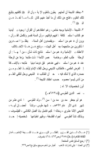 ‫٢-ﻳﻌﺘﻘﺪ ﺍﻟﺸﻴﻌﺔ ﺃﻥ ﺃﺋﻤﺘﻬﻢ ﳏﻴﻄﻮﻥ ﺑﺎﻟﻌﻠﻮﻡ ﺍﻹﳍﻴﺔ ، ﻭﺃﻥ ﺍﻟﻨﱯ ‪ ‬ﻛﻠﻔﻬﻢ ﺑﺘﺒﻠﻴﻎ‬
‫ﺗﻠﻚ ﺍﻟﻌﻠﻮﻡ ، ﻓﻨﺘﺞ ﻋﻦ ﺫﻟﻚ ﺃﻥ ﻣﺎ ﹸﺧﺬ ﻋﻨﻬﻢ ﻛﺎﻥ ﲟﺜﺎﺑـﺔ ﻣـﺎ ﺃﺧـﺬ ﻋـﻦ‬
                                  ‫ﺃ ِﹶ‬
                                                          ‫ﺍﻟﻨﱯ ‪. (١) ‬‬
‫٣-ﺍﻟﺸﻴﻌﺔ –ﺍﻹﻣﺎﻣﻴﺔ ﺑﻮﺟﻪ ﺧﺎﺹ- ﺭﻏﻢ ﺍﻋﺘﻘﺎﺩﻫﻢ ﺃﻥ ﺍﻟﻘﺮﺁﻥ ﺍﳌﻮﺟﻮﺩ ﺑﲔ ﺃﻳﺪﻳﻨﺎ‬
‫ﻫﻮ ﻛﺘﺎﺏ ﺍﳌﺴﻠﻤﲔ ﻛﺎﻓﺔ ﲟﺎ ﻓﻴﻬﻢ ﻓﺮﻗﺘﻬﻢ ، ﻭﺃﻥ ﺍﻟﺴﻨﺔ ﺗﻔﺴﺮ ﻭﺗﻜﻤﻞ ﺍﻟﻘـﺮﺁﻥ ،‬
‫ﻳﺮﻭﻥ ﺃﻥ ﻏﲑﻫﻢ ﻣﻦ ﺍﳌﺴﻠﻤﲔ –ﻭﻳﻘﺼﺪﻭﻥ ﺃﻫﻞ ﺍﻟﺴﻨﺔ- ﱂ ﻳﻨﻘﻠـﻮﺍ ﺍﳌﺼـﺪﺭﻳﻦ‬
‫ﺍﳌﺬﻛﻮﺭﻳﻦ ﻣﻦ ﻣﻨﺎﺑﻌﻬﻤﺎ-ﻳﻌﲏ ﺃﻫﻞ ﺍﻟﺒﻴﺖ- ، ﻭﻧﺘﺞ ﻋـﻦ ﻫـﺬﺍ ﺍﻻﺧـﺘﻼﻑ ﰲ‬
‫ﺍﻻﻋﺘﻘﺎﺩ ﺑﲔ ﺍﻹﻣﺎﻣﻴﺔ ﻭﻏﲑﻫﻢ ﻣﻦ ﺍﳌﺴﻠﻤﲔ ﻧﺘﺎﺋﺞ ﺫﺍﺕ ﺷﺄﻥ ، ﻣﻦ ﺃﳘﻬـﺎ : ﺃﻥ‬
‫ﺍﻟﺮﺣﻠﺔ ﰲ ﻃﻠﺐ ﺍﻟﻌﻠﻢ ، ﻭﺧﺎﺻﺔ ﰲ ﻋﺼﺮ ﺍﻷﺋﻤﺔ ﺍﲣﺬﺕ ﻃﺎﺑﻌﺎ ﳝﻴﺰﻫﺎ ﻋﻦ ﺍﻟﺮﺣﻠﺔ‬
                ‫ﹰ‬
‫ﻋﻨﺪ ﻏﲑﻫﻢ ﻣﻦ ﺍﳌﺴﻠﻤﲔ ، ﻓﻬﻲ ﻋﻨﺪﻫﻢ ﲢﻘﻖ ﻏﺮﺿﺎ ﺩﻳﻨﻴﺎ ﰲ ﻃﺎﺑﻌﻪ ، ﺑﺎﻹﺿـﺎﻓﺔ‬
                     ‫ﹰ ﹰ‬
‫ﺇﱃ ﺍﻟﻐﺮﺽ ﺍﻟﻌﻠﻤﻲ ، ﻓﺎﻟﻄﺎﻟﺐ ﺍﻟﺸﻴﻌﻲ ﻳﺮﺣﻞ ﻟﻠﻘﺎﺀ ﺍﻹﻣﺎﻡ ﻟﻴﺄﺧـﺬ ﺍﻟﻌﻠـﻢ ﻣـﻦ‬
‫ﻣﺼﺪﺭﻩ ﺍﻟﺬﻱ ﻻ ﺷﻚ ﻓﻴﻪ ، ﰲ ﺣﲔ ﺃﻥ ﺍﻟﻄﺎﻟﺐ ﻏﲑ ﺍﻟﺸﻴﻌﻲ ﻳﺮﺣﻞ ﻟﺘﻠﻘﻲ ﺍﻟﻌﻠـﻢ‬
                         ‫ﻣﻦ ﺃﻧﺎﺱ ﻟﻴﺴﻮﺍ ﻣﻌﺼﻮﻣﲔ ﺣﺴﺐ ﺍﻋﺘﻘﺎﺩ ﺍﻟﺸﻴﻌﺔ )٢( .‬
                                                 ‫ﺃﺑﺮﺯ ﺷﺨﺼﻴﺎﺕ ﺍﻻﲡﺎﻩ :‬
                                  ‫ﻧﺼﲑ ﺍﻟﺪﻳﻦ ﺍﻟﻄﻮﺳﻲ )ﺕ٢٧٦ﻫـ(‬            ‫≈‬


‫ﻫﻮ ﺃﺑﻮ ﺟﻌﻔﺮ ﳏﻤﺪ ﺑﻦ ﳏﻤﺪ ﺑﻦ ﺍﳊﺴﻦ )٣( ، ﻭﻟﺪ ﺍﻟﻄﻮﺳﻲ ﰲ ﺍﳊﺎﺩﻱ ﻋﺸﺮ ﻣﻦ‬
‫ﺷﻬﺮ ﲨﺎﺩﻯ ﺍﻷﻭﱃ ﻋﺎﻡ ٧٩٥ﻫـ ، ﲟﺸﻬﺪ ﻃﻮﺱ ، ﻭﻧﺸﺄ ﰲ ﺃﺣﻀـﺎﻥ ﺃﺑﻴـﻪ ،‬
‫ﺍﻟﺸﻴﻌﻲ ﺍﻻﺛﻨﺎ ﻋﺸﺮﻱ ، ﻭﺧﺎﻟﻪ ﺍﳊﻜﻴﻢ ﻓﺎﺿﻞ ﺑﺎﺑﺎ ﺃﻓﻀﻞ ﺍﻟﻜﺎﺷﻲ ، ﺍﻟﻔﻴﻠﺴﻮﻑ ،‬
‫ﻭﺑﺬﻟﻚ ﻧﺸﺄ ﺍﻟﻄﻮﺳﻲ ﰲ ﺃﺟﻮﺍﺀ ﺍﻟﻔﻠﺴﻔﺔ ، ﻭﻇﻬﺮ ﺍﻧﻄﺒﺎﻋﻬﺎ ﰲ ﺷﺨﺼﻴﺘﻪ ﺇﱃ ﺣـﺪ‬



‫)١( ﻋــﻼﺀ ﺍﻟــﺪﻳﻦ ﺍﻟﻘــﺰﻭﻳﲏ:ﺍﻟﻔﻜــﺮ ﺍﻟﺘﺮﺑــﻮﻱ ﻋﻨــﺪ ﺍﻟﺸــﻴﻌﺔ ﺍﻹﻣﺎﻣﻴــﺔ،ﺩﺍﺭ‬
                           ‫ﺍﻟﺜﻘﺎﻓﺔ،ﺍﻟﻘﺎﻫﺮﺓ،)ﺩ.ﻁ(،٥٨٩١ﻡ،ﺹ٣٦٤-٤٦٤ ﺑﺘﺼﺮﻑ.‬
                                                ‫)٢( ﺍﳌﺮﺟﻊ ﺍﻟﺴﺎﺑﻖ:ﻧﻔﺲ ﺍﻟﺼﻔﺤﺔ.‬
           ‫)٣( ﺍﺑﻦ ﺍﻟﻌﻤﺎﺩ ﺍﳊﻨﺒﻠﻲ:ﺷﺬﺭﺍﺕ ﺍﻟﺬﻫﺐ ﰲ ﺃﺧﺒﺎﺭ ﻣﻦ ﺫﻫﺐ،ﻣﺮﺟﻊ ﺳﺎﺑﻖ،ﺝ٥،ﺹ٩٣٢.‬
 