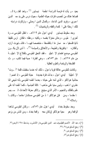 ‫ﺑﻌﻴﺪ ، ﻭ‪‬ﻴﺄﺕ ﻟﻪ ﻓﺮﺻﺔ ﺍﻟﺪﺭﺍﺳﺔ ﺍﳌﻨﻈﻤﺔ ﰲ ﻧﻴﺴﺎﺑﻮﺭ )١( ، ﻭﺗﻌﺪ ﺍﻟﻔﺘـﺮﺓ ﺍﻟـﱵ‬
‫ﻗﻀﺎﻫﺎ ﻫﻨﺎﻙ ﻣﻦ ﺃﺧﺼﺐ ﻓﺘﺮﺍﺕ ﺣﻴﺎﺗﻪ ﺍﻟﻌﻠﻤﻴﺔ ، ﺣﻴﺚ ﺩﺭﺱ ﻋﻠﻰ ﻳﺪ ﻣﻌﲔ ﺍﻟﺪﻳﻦ‬
‫ﺍﳌﺼﺮﻱ ، ﻭﻓﺮﻳﺪ ﺍﻟﺪﻳﻦ ﺍﻟﺪﺍﻣﺎﺩ ، ﻭﻛﻤﺎﻝ ﺍﻟﺪﻳﻦ ﺍﳌﻮﺻﻠﻲ ، ﻭﺗﺮﻛﺰﺕ ﺩﺭﺍﺳﺘﻪ ﰲ‬
                          ‫ﺗﻠﻚ ﺍﳌﺮﺣﻠﺔ ﻋﻠﻰ ﺍﳊﻜﻤﺔ ﻭﺍﻟﻔﻘﻪ ﻭﺍﻟﺮﻳﺎﺿﻴﺎﺕ )٢( .‬
‫ﻭﺑﻌﺪ ﺳﻘﻮﻁ ﻧﻴﺴﺎﺑﻮﺭ ﰲ ﺃﻳﺪﻱ ﺍﳌﻐﻮﻝ ﻋﺎﻡ ٩١٦ﻫـ ، ﺍﻧﺘﻘﻞ ﺍﻟﻄﻮﺳﻲ ﻣـﺮﺓ‬
‫ﺃﺧﺮﻯ ﺇﱃ ﻃﻮﺱ ، ﻭﻋﺎﺵ ﻣﻨﻌﺰﻻ ﺑﻨﻔﺴﻪ ، ﻭﻛﺘﺒﻪ ، ﻭﻋﻘﻠﻪ ، ﻓﻜﺎﻥ ﳝﺎﺭﺱ ﺗﺜﻘﻴﻔﺎ‬
‫ﹰ‬                                        ‫ﹰ‬
‫ﺫﺍﺗﻴﺎ ﻓﻠﺴﻔﻴﺎ ، ﺣﱴ ﺻﺎﺭ ﻋﺎﳌﺎ ﺑﺎﻟﻔﻠﺴﻔﺔ ، ﻣﺘﺨﺼﺼﺎ ﻓﻴﻬـﺎ ، ﻓﺎﺷـﺘﻬﺮﺕ ﺁﺭﺍﺅﻩ‬
                         ‫ﹰ‬                    ‫ﹰ‬                ‫ﹰ‬     ‫ﹰ‬
‫ﻭﺃﻓﻜﺎﺭﻩ ﰲ ﺍﳌﻴﺘﺎﻓﻴﺰﻳﻘﺎ ﻭﺍﻟﻄﺒﻴﻌﺔ ، ﻭﺍﻷﺧﻼﻕ ﻭﺍﻟﺴﻴﺎﺳﺔ )٣( ، ﳑﺎ ﺃﺩﻯ ﻷﻥ ﻳﻜـﻮﻥ‬
‫ﺍﻟﻄﻮﺳﻲ ﻣﻮﺿﻊ ﺍﻫﺘﻤﺎﻡ ﺍﻹﲰﺎﻋﻴﻠﻴﲔ ، ﻓﻘﺪ ﺍﻟﺘﺤﻖ ﺍﻟﻄﻮﺳﻲ ﺑﺎﻟﻘﻼﻉ ﺍﻹﲰﺎﻋﻴﻠﻴـﺔ‬
‫ﻣﻦ ﻋﺎﻡ ٥٢٦ﻫـ ﺇﱃ ﻋﺎﻡ ٣٥٦ﻫـ ، ﻭﻫﻲ ﺍﻟﻔﺘﺮﺓ ﺍﳋﺼﺒﺔ ﻓﻴﻤﺎ ﻛﺘﺐ ، ﻭﲝﺚ‬
                                     ‫ﰲ ﺍﻟﻔﻠﺴﻔﺔ ﻭﺍﻟﺮﻳﺎﺿﺔ ﻭﺍﻟﻌﻠﻮﻡ ﺍﻟﻌﻘﻠﻴﺔ .‬
‫ﻭﻛﺎﻧﺖ ﻟﻠﻄﻮﺳﻲ ﻋﻼﻗﺔ ﻗﻮﻳﺔ ﺑﺎﳌﻐﻮﻝ ، ﺫﻟﻚ ﺃﻧﻪ ﻋﻨﺪﻣﺎ ﺳﻘﻄﺖ ﻗﻠﻌﺔ ﺃﳌـﻮﺕ‬
‫ﺍﻹﲰﺎﻋﻴﻠﻴﺔ ﰲ ﺃﻳﺪﻱ ﺍﳌﻐﻮﻝ ، ﺑﺪﺃﺕ ﻓﺘﺮﺓ ﺟﺪﻳﺪﺓ ﰲ ﺣﻴﺎﺓ ﺍﻟﻄﻮﺳﻲ ، ﺇﺫ ﺍﻧﻀﻢ ﺇﱃ‬
‫ﺣﺎﺷﻴﺔ ﻫﻮﻻﻛﻮ ، ﺍﻟﺬﻱ ﺃﻣﻨﻪ ﻋﻠﻰ ﺣﻴﺎﺗﻪ ، ﺑﻌﺪﻣﺎ ﺃﻋﻠﻤﻪ ﺍﻟﻄﻮﺳﻲ ﺑﺄﻧﻪ ﺷﻴﻌﻲ ﺍﺛﻨﺎ‬
‫ﻋﺸﺮﻱ ﺍﳌﺬﻫﺐ ، ﻭﻟﻴﺲ ﺳﻨﻴﺎ ﻋﻠﻰ ﻣﺬﻫﺐ ﺍﳋﻼﻓﺔ ﺍﻟﻌﺒﺎﺳﻴﺔ ، ﻛﻤﺎ ﺃﻋﻠﻤﻪ ﺃﻧﻪ ﻋﻠﻰ‬
                                              ‫ﹰ‬
‫ﻋﻠﻢ ﺑﺎﻟﻔﻠﻚ ﻭﺍﻟﺘﻨﺠﻴﻢ ، ﺍﻷﻣﺮ ﺍﻟﺬﻱ ﺳﻴﺘﻴﺢ ﳍﻮﻻﻛﻮ ﻣﻌﺮﻓﺔ ﺍﻷﺣﺪﺍﺙ ﺍﻟﱵ ﺳـﻴﻤﺮ‬
‫‪‬ﺎ ﻣﻘﺪﻣﺎ ، ﻭﻣﻦ ﰒ ﻓﺈﻥ ﻫﻮﻻﻛﻮ ﺍﲣﺬ ﻣﻦ ﺍﻟﻄﻮﺳﻲ ﻣﺴﺘﺸﺎﺭﹰﺍ ﺧﺎﺻﺎ ، ﻭﻛﺎﺗﺒـﺎ‬
‫ﹰ‬          ‫ﹰ‬                                                    ‫ﹰ‬
                                                           ‫ﳌﺮﺍﺳﻼﺗﻪ )٤( .‬
‫ﻭﺑﻌﺪ ﺳﻘﻮﻁ ﺑﻐﺪﺍﺩ ﰲ ﺃﻳﺪﻱ ﺍﳌﻐﻮﻝ ﻋﺎﻡ ٦٥٦ﻫـ ، ﻭﻛﺎﻥ ﺍﻟﻄﻮﺳﻲ ﺷﺎﻫﺪﹰﺍ‬
 ‫ﺍﻟﻮﺍﻗﻌﺔ ﻭﻫﻮ ﰲ ﻣﻌﻴﺔ ﻫﻮﻻﻛﻮ )ﻭﻛﺎﻥ ﻣﻌﻪ ﰲ ﻭﺍﻗﻌﺔ ﺑﻐﺪﺍﺩ ، ﻭﻣﻦ ﺍﻟﻨﺎﺱ ﻣﻦ ﻳﺰﻋﻢ‬


 ‫)١( ﺩ.ﻋﺒﺪ ﺍﻷﻣﲑ ﺍﻷﻋﺴﻢ:ﺍﻟﻔﻴﻠﺴﻮﻑ ﻧﺼﲑ ﺍﻟﺪﻳﻦ ﺍﻟﻄﻮﺳﻲ،ﺩﺍﺭ ﺍﻷﻧﺪﻟﺲ،ﺑﲑﻭﺕ،ﻁ٠٨٩١،٢ﻡ،ﺹ٦٢.‬
                                                  ‫)٢( ﺍﳌﺮﺟﻊ ﺍﻟﺴﺎﺑﻖ:ﺹ٨٢-٩٢.‬
                                                      ‫)٣( ﺍﳌﺮﺟﻊ ﺍﻟﺴﺎﺑﻖ:ﺹ٠٣.‬
                                                      ‫)٤( ﺍﳌﺮﺟﻊ ﺍﻟﺴﺎﺑﻖ:ﺹ٣٤.‬
 