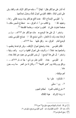 ‫ﺃﻧﻪ ﺃﺷﺎﺭ ﻋﻠﻰ ﻫﻮﻻﻛﻮ ﺑﻘﺘﻞ ﺍﳋﻠﻴﻔﺔ( )١( ، ﺳﻠﻤﻪ ﻫﻮﻻﻛﻮ ﺍﻷﻭﻗـﺎﻑ ﻭﺍﻟﺘﻔﺘـﻴﺶ‬
          ‫ﻋﻠﻰ ﺷﺌﻮﻥ ﺍﻟﺒﻼﺩ ، ﻓﺘﻔﻘﺪ ﺍﻟﻄﻮﺳﻲ ﺃﺣﻮﺍﻝ ﺍﻟﺒﻼﺩ ﻭﺣﺎﻭﻝ ﺇﺻﻼﺣﻬﺎ .‬
‫ﻭﺃﰎ ﺍﻟﻄﻮﺳﻲ ﺍﻹﺻﻼﺡ ﺍﻷﻛﱪ ﻋﻨﺪﻣﺎ ﺃﻗﻨﻊ ﻫﻮﻻﻛﻮ ﺑﺒﻨﺎﺀ ﻣﺮﺻﺪ ﻓﻠﻜﻲ ﲟﺮﺍﻏﺔ ،‬
‫ﻭﺍﺟﺘﻬﺪ ﻛﺜﲑﹰﺍ ﰲ ﲨﻊ ﺍﻟﻜﺘﺐ ﻣﻦ ﺃﳓﺎﺀ ﺍﻟﻌﺮﺍﻕ ، ﺣﱴ ﺍﺳﺘﻄﺎﻉ ﺗﺄﺳﻴﺲ ﻣﻜﺘﺒـﺔ‬
            ‫ﺿﺨﻤﺔ ﺍﺣﺘﻮﺕ ﻋﻠﻰ ﺷﱴ ﺍﻟﻌﻠﻮﻡ ﻭﺍﳌﻌﺎﺭﻑ ، ﻭﺧﺎﺻﺔ ﺍﻟﻔﻠﺴﻔﺔ )٢( .‬
‫ﻭﺍﺳﺘﻤﺮ ﺍﳊﺎﻝ ﻋﻠﻰ ﻫﺬﺍ ﺍﻟﻮﺿﻊ ﺣﱴ ﻣﺎﺕ ﻫﻮﻻﻛﻮ ﻋﺎﻡ ٣٦٦ﻫـ ، ﻭﺗـﻮﱃ‬
‫ﺍﻟﺰﻋﺎﻣﺔ ﺑﻌﺪﻩ ﻭﻟﺪﻩ ﺃﺑﺎ ﻗﺎﺧﺎﻥ ، ﺍﻟﺬﻱ ﺍﺳﺘﻤﻊ ﻛﺜﲑﹰﺍ ﺇﱃ ﻧﺼﺎﺋﺢ ﺍﻟﻄﻮﺳﻲ ﺑﺘﺤﺴﲔ‬
              ‫ﺍﻟﻮﺿﻊ ﺍﻟﻌﺎﻡ ﰲ ﺍﻟﻌﺮﺍﻕ ، ﺣﱴ ﻭﺍﻓﻖ ﻋﻠﻴﻬﺎ ﰲ ﺳﻨﺔ ٢٧٦ﻫـ .‬
‫ﻓﺄﻗﺎﻡ ﺍﻟﻄﻮﺳﻲ ﰲ ﺑﻐﺪﺍﺩ ﻭﺗﺼﻔﺢ ﺃﺣﻮﺍﻝ ﺍﻷﻭﻗﺎﻑ ، ﻭﻗﺮﺭ ﻗﻮﺍﻋﺪﻫﺎ ﻭﻧﻈﻤﻬـﺎ‬
‫ﻭﺃﺻﻠﺤﻬﺎ ﺑﻌﺪ ﺍﺧﺘﻼﳍﺎ ، ﻭﺃﺷﺮﻑ ﻋﻠﻰ ﺃﺣﻮﺍﻝ ﺍﻟﻔﻘﻬﺎﺀ ﻭﺍﳌﺪﺭﺳﲔ ﻭﺍﻟﺼـﻮﻓﻴﺔ ،‬
‫ﻭﺍﺳﺘﻤﺮ ﺍﳊﺎﻝ ﻋﻠﻰ ﻫﺬﺍ ﺍﻟﻮﺿﻊ ﺇﱃ ﺃﻥ ﻳﺌﺲ ﺍﻟﻄﻮﺳﻲ ﻣﻦ ﻋﺠﺰﻩ ﻋﻦ ﺇﻧﻘﺎﺫ ﺑﻐﺪﺍﺩ .‬
‫ﺗﻮﰲ ﺍﻟﻄﻮﺳﻲ ﰲ ﺑﻐﺪﺍﺩ ﰲ ﺍﻟﺜﺎﻣﻦ ﻋﺸﺮ ﻣﻦ ﺫﻱ ﺍﳊﺠﺔ ﻋـﺎﻡ ٢٧٦ﻫــ ،‬
‫ﻭﻭﺍﻓﻖ ﻳﻮﻡ ﻭﻓﺎﺗﻪ ﻳﻮﻡ ﻏﺪﻳﺮ ﺍﻟﺸﻴﻌﺔ )٣( ، ﻭﻛﺎﻥ ﻟﻪ ﻣﻦ ﺍﻟﻌﻤﺮ ﲬﺴﺔ ﻭﺳـﺒﻌﻮﻥ‬
                                                               ‫ﻋﺎﻣﺎ .‬
                                                                 ‫ﹰ‬
                                                            ‫ﺃﻫﻢ ﻣﺆﻟﻔﺎﺗﻪ :‬
                                                  ‫١-ﺍﻟﺘﺬﻛﺮﺓ ﰲ ﻋﻠﻢ ﺍﳍﻴﺌﺔ‬
                                                       ‫٢- ﲢﺮﻳﺮ ﺍ‪‬ﺴﻄﻲ‬
                                   ‫٣-ﺷﺮﺡ ﻛﺘﺎﺏ ﺍﻟﺜﻤﺮﺓ ﰲ ﺃﺣﻜﺎﻡ ﺍﻟﻨﺠﻮﻡ‬
                                          ‫٤-ﺯﺑﺪﺓ ﺍﻹﺩﺭﺍﻙ ﰲ ﻫﻴﺌﺔ ﺍﻷﻓﻼﻙ‬


                               ‫)١( ﺍﺑﻦ ﻛﺜﲑ:ﺍﻟﺒﺪﺍﻳﺔ ﻭﺍﻟﻨﻬﺎﻳﺔ،ﻣﺮﺟﻊ ﺳﺎﺑﻖ،ﺝ٣١،ﺹ٨٣٢.‬
                 ‫)٢( ﺩ.ﻋﺒﺪ ﺍﻷﻣﲑ ﺍﻷﻋﺴﻢ:ﺍﻟﻔﻴﻠﺴﻮﻑ ﻧﺼﲑ ﺍﻟﺪﻳﻦ ﺍﻟﻄﻮﺳﻲ،ﻣﺮﺟﻊ ﺳﺎﺑﻖ،ﺹ٠٥.‬
                                                       ‫)٣( ﺍﳌﺮﺟﻊ ﺍﻟﺴﺎﺑﻖ:ﺹ٥٥.‬
 