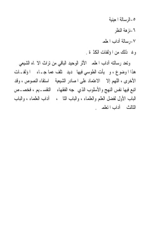 ‫٥-ﺍﻟﺮﺳﺎﻟﺔ ﺍﳌﻌﻴﻨﻴﺔ‬
                                                           ‫٦-ﻧﺰﻫﺔ ﺍﻟﻨﻈﺮ‬
                                                  ‫٧-ﺭﺳﺎﻟﺔ ﺁﺩﺍﺏ ﺍﳌﻌﻠﻤﲔ‬
                                          ‫ﻭﻏﲑ ﺫﻟﻚ ﻣﻦ ﺍﳌﺆﻟﻔﺎﺕ ﺍﻟﻜﺜﲑﺓ .‬
‫ﻭﺗﻌﺪ ﺭﺳﺎﻟﺘﻪ ﺁﺩﺍﺏ ﺍﳌﻌﻠﻤﲔ ﺍﻷﺛﺮ ﺍﻟﻮﺣﻴﺪ ﺍﻟﺒﺎﻗﻲ ﻣﻦ ﺗﺮﺍﺙ ﺍﻻﲡﺎﻩ ﺍﻟﺸﻴﻌﻲ ﰲ‬
‫ﻫﺬﺍ ﺍﳌﻮﺿﻮﻉ ، ﻭﱂ ﻳﺄﺕ ﺍﻟﻄﻮﺳﻲ ﻓﻴﻬﺎ ﲜﺪﻳﺪ ﳜﺘﻠﻒ ﻋﻤﺎ ﺟـﺎﺀ ﰲ ﺍﳌﺆﻟﻔـﺎﺕ‬
‫ﺍﻷﺧﺮﻯ ، ﺍﻟﻠﻬﻢ ﺇﻻ ﰲ ﺍﻻﻋﺘﻤﺎﺩ ﻋﻠﻰ ﺍﳌﺼﺎﺩﺭ ﺍﻟﺸﻴﻌﻴﺔ ﰲ ﺍﺳﺘﻘﺎﺀ ﺍﻟﻨﺼﻮﺹ ، ﻭﻗﺪ‬
‫ﺍﺗﺒﻊ ﻓﻴﻬﺎ ﻧﻔﺲ ﺍﻟﻨﻬﺞ ﻭﺍﻷﺳﻠﻮﺏ ﺍﻟﺬﻱ ‪‬ﺠﻪ ﺍﻟﻔﻘﻬﺎﺀ ﰲ ﺍﻟﺘﻘﺴـﻴﻢ ، ﻓﺨﺼـﺺ‬
‫ﺍﻟﺒﺎﺏ ﺍﻷﻭﻝ ﻟﻔﻀﻞ ﺍﻟﻌﻠﻢ ﻭﺍﻟﻌﻠﻤﺎﺀ ، ﻭﺍﻟﺒﺎﺏ ﺍﻟﺜﺎﱐ ، ﰲ ﺁﺩﺍﺏ ﺍﻟﻌﻠﻤﺎﺀ ، ﻭﺍﻟﺒﺎﺏ‬
                                                 ‫ﺍﻟﺜﺎﻟﺚ ﰲ ﺁﺩﺍﺏ ﺍﳌﺘﻌﻠﻤﲔ .‬
 
