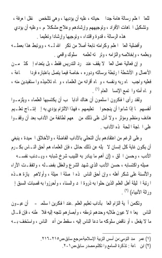 ‫ﻟﻠﻌﺎﱂ ﺍﳌﻌﻠﻢ ﺭﺳﺎﻟﺔ ﻫﺎﻣﺔ ﺟﺪﹰﺍ ﰲ ﺣﻴﺎﺗﻪ ، ﻋﻠﻴﻪ ﺃﻥ ﻳﺆﺩﻳﻬﺎ ، ﻭﻫﻲ ﺗﺘﻠﺨﺺ ﰲ ﻧﻘﻞ ﺍﳌﻌﺮﻓﺔ ،‬
  ‫ﻭﺗﺸﻜﻴﻞ ﺍﲡﺎﻫﺎﺕ ﺍﻷﻓﺮﺍﺩ ، ﻭﺗﻮﺟﻴﻬﻬﻢ ﻭﺇﺭﺷﺎﺩﻫﻢ ﻭﻋﻼﺝ ﻣﺸﻜﻼ‪‬ﻢ ، ﻭﻋﻠﻴﻪ ﺃﻥ ﻳﺆﺩﻱ‬
               ‫ﻫﺬﻩ ﺍﻟﺮﺳﺎﻟﺔ ، ﻗﺪﻭﺓ ﻭﺍﻗﺘﺪﺍﺀ ، ﻭﺗﻮﺟﻴﻬﺎ ﻭﺇﺭﺷﺎﺩﹰﺍ ﻭﺗﻌﻠﻴﻤﺎ .‬
                 ‫ﹰ‬                ‫ﹰ‬
‫ﻭﺃﻓﻀﻠﻴﺔ ﺍﻟﻌﺎﱂ ﺍﳌﻌﻠﻢ ﻭﻛﺮﺍﻣﺘﻪ ﻧﺎﺑﻌﺔ ﺃﺻﻼ ﻣﻦ ﺗﻜﺮﱘ ﺍﷲ ﻟـﻪ ، ﻭﻳﺮﺗﺒﻂ ﻫﺬﺍ ﺑﻌﻤﻠـﻪ‬
                                         ‫ﹰ‬
                           ‫ﻭﺑﻌﻠﻤﻪ ، ﻭﺇﺧﻼﺻﻪ ﻭﺍﻟﺘﺰﺍﻣﻪ ، ﻭﺗﺮﲨﺘﻪ ﻟﻌﻠﻤﻪ ﰲ ﺳﻠﻮﻙ ﻭﺍﻗﻌﻲ .‬
‫ﻭ ﺇﻥ ﻓﻌﺎﻟﻴﺔ ﻋﻤﻞ ﺍﻟﻌﺎﱂ ﻻ ﻳﻘﻒ ﻋﻨﺪ ﳎﺮﺩ ﺍﻟﺘﺪﺭﻳﺲ ﻓﻘﻂ ، ﺑﻞ ﻳﺘﻌﺪﺍﻩ ﺇﱃ ﻛﺜﲑ ﻣـﻦ‬
‫ﺍﻷﻋﻤﺎﻝ ﻭ ﺍﻷﻧﺸﻄﺔ ﺍﳌﺮﺗﺒﻄﺔ ﺑﺮﺳﺎﻟﺘﻪ ﻭﺩﻭﺭﻩ ، ﺧﺎﺻﺔ ﻓﻴﻤﺎ ﻳﺘﺼﻞ ﺑﺎﻋﺘﺒﺎﺭﻩ ﻓﺮﺩﹰﺍ ﰲ ﲨﺎﻋﺔ ،‬
‫ﻓﻌﻠﻴﻪ ﻭﺍﺟﺐ ﲡﺎﻩ ﺭﺑﻪ ﻭﻧﻔﺴﻪ ، ﻭﲡﺎﻩ ﺃﻗﺮﺍﻧﻪ ﻣﻦ ﺍﻟﻌﻠﻤﺎﺀ ، ﻭﲡﺎﻩ ﺗﻼﻣﻴﺬﻩ ﻭﺍﳌﺴﺘﻔﻴﺪﻳﻦ ﻣﻨﻪ ،‬
                                                  ‫ﻭﲡﺎﻩ ﺃﻣﺘﻪ ﻭﺍ‪‬ﺘﻤﻊ ﺍﻹﻧﺴﺎﱐ ﺍﻟﻌﺎﻡ )١( .‬
‫ﻭﻟﻘﺪ ﺭﺃﻯ ﺍﳌﻔﻜﺮﻭﻥ ﺍﳌﺴﻠﻤﻮﻥ ﺃﻥ ﻫﻨﺎﻙ ﺁﺩﺍﺑ‪‬ﺎ ﳚﺐ ﺃﻥ ﻳﻜﺘﺴﺒﻬﺎ ﺍﻟﻌﻠﻤﺎﺀ ، ﻭﻳﻠﺰﻣـﻮﺍ‬
‫ﺃﻧﻔﺴﻬﻢ ‪‬ﺎ ﺇﺫﺍ ﺷﺎﺀﻭﺍ ﺃﻥ ﻳﻨﺠﺤﻮﺍ ﰲ ﺗﻌﻠﻴﻤﻬﻢ ، ﻓﻬﺬﺍ ﺍﻻﻟﺘﺰﺍﻡ ﻳﺆﺩﻱ ﺑﻪ ﺇﱃ ﺇﻧﺘـﺎﺝ ﺗﻌﻠـﻴﻢ‬
‫ﻫﺎﺩﻑ ﻭﻣﻨﻈﻢ ﻭﻣﺆﺛﺮ ، ﻭﻻ ﺃﺩﻝ ﻋﻠﻰ ﺫﻟﻚ ﻣﻦ ﲨﻌﻬﻢ ﻟﻄﺎﺋﻔﺔ ﻣﻦ ﺍﻵﺩﺍﺏ ﺑﻌﺪ ﺃﻥ ﻭﻗﻔـﻮﺍ‬
                                                        ‫ﻋﻠﻰ ﺍﳊﺎﺟﺔ ﺍﳌﻠﺤﺔ ﳍﺬﻩ ﺍﻵﺩﺍﺏ .‬
‫ﻭﻋﻠﻰ ﺍﻟﺮﻏﻢ ﻣﻦ ﺍﻋﺘﻘﺎﺩﻫﻢ ﺑﺄﻥ ﺍﻟﺘﺤﻠﻲ ﺑﺎﻵﺩﺍﺏ ﺍﻟﻔﺎﺿﻠﺔ ، ﻭﺍﻷﺧﻼﻕ ﺍﳊﻤﻴﺪﺓ ، ﻳﻨﺒﻐﻲ‬
‫ﺃﻥ ﻳﻜﻮﻥ ﻏﺎﻳﺔ ﻛﻞ ﺇﻧﺴﺎﻥ ﻻ ﳛﻴﻠﻪ ﻋﻦ ﺫﻟﻚ ﺣﺎﺋﻞ ، ﻓﺈﻥ ﺍﻟﻌﻠﻤﺎﺀ ﻫﻢ ﺃﺣﻖ ﺍﻟﻨـﺎﺱ ﺑﻜـﺮﻡ‬
‫ﺍﻷﺩﺏ ، ﻭﺣﺴﻦ ﺍﳋﻠﻖ ، )ﺇﻥ ﺃﻫﻢ ﻣﺎ ﻳﺒﺎﺩﺭ ﺑﻪ ﺍﻟﻠﺒﻴﺐ ﺷﺮﺥ ﺷﺒﺎﺑﻪ ، ﻭﻳـﺪﺋﺐ ﻧﻔﺴـﻪ ﰲ‬
‫ﲢﺼﻴﻠﻪ ﻭﺍﻛﺘﺴﺎﺑﻪ ، ﺣﺴﻦ ﺍﻷﺩﺏ ﺍﻟﺬﻱ ﺷﻬﺪ ﺍﻟﺸﺮﻉ ﻭﺍﻟﻌﻘﻞ ﺑﻔﻀـﻠﻪ ، ﻭﺍﺗﻔﻘـﺖ ﺍﻵﺭﺍﺀ‬
‫ﻭﺍﻷﻟﺴﻨﺔ ﻋﻠﻰ ﺷﻜﺮ ﺃﻫﻠﻪ ، ﻭﺇﻥ ﺃﺣﻖ ﺍﻟﻨﺎﺱ ‪‬ﺬﻩ ﺍﳋﺼﻠﺔ ﺍﳉﻤﻴﻠﺔ ، ﻭﺃﻭﻻﻫﻢ ﲝﻴﺎﺯﺓ ﻫـﺬﻩ‬
‫ﺍﳌﺮﺗﺒﺔ ﺍﳉﻠﻴﻠﺔ ﺃﻫﻞ ﺍﻟﻌﻠﻢ ﺍﻟﺬﻳﻦ ﺣﻠﻮﺍ ﺑﻪ ﺫﺭﻭﺓ ﺍ‪‬ﺪ ﻭﺍﻟﺴﻨﺎﺀ ، ﻭﺃﺣﺮﺯﻭﺍ ﺑﻪ ﻗﺼﺒﺎﺕ ﺍﻟﺴﺒﻖ ﺇﱃ‬
                                                               ‫ﻭﺭﺍﺛﺔ ﺍﻷﻧﺒﻴﺎﺀ( )٢( .‬
‫ﻭﺗﻜﻤﻦ ﺃﳘﻴﺔ ﺍﻟﺘﺰﺍﻡ ﺍﻟﻌﺎﱂ ﺑﺂﺩﺍﺏ ﺗﻌﻠﻴﻢ ﺍﻟﻌﻠﻢ –ﻋﻨﺪ ﺍﳌﻔﻜﺮﻳﻦ ﺍﳌﺴﻠﻤﲔ- ﰲ ﺃﻥ ﻋﻴـﻮﻥ‬
‫ﺍﻟﻨﺎﺱ ﲨﻴﻌ‪‬ﺎ ؛ ﻻ ﻋﻴﻮﻥ ﻃﻼﺑﻪ ﻭﺣﺪﻫﻢ ﺗﺮﻣﻘﻪ ، ﻭﺃﺑﺼﺎﺭﻫﻢ ﺗﺘﺠﻪ ﺇﻟﻴﻪ ﻓﻼ ﲣﻄﺌﻪ ، ﻓﺈﻥ ﻗـﺎﻝ‬
‫ﻣﺎ ﻻ ﻳﻔﻌﻞ ، ﺃﻭ ﻧﺎﻗﺾ ﺳﻠﻮﻛﻪ ﻣﺎ ﺩﻋﺎ ﺍﻟﻨﺎﺱ ﺇﻟﻴﻪ ، ﺳﻘﻂ ﻣﻦ ﺃﻋﲔ ﺍﻟﻨﺎﺱ ، ﻭﺍﺳﺘﺨﻒ ﺑـﻪ‬

                 ‫)١( ﻋﻤﺮ ﳏﻤﺪ ﺍﻟﺘﻮﻣﻲ:ﻣﻦ ﺃﺳﺲ ﺍﻟﺘﺮﺑﻴﺔ ﺍﻹﺳﻼﻣﻴﺔ،ﻣﺮﺟﻊ ﺳﺎﺑﻖ،ﺹ٥١٢-٦١٢.‬
                          ‫)٢( ﺍﺑﻦ ﲨﺎﻋﺔ : ﺗﺬﻛﺮﺓ ﺍﻟﺴﺎﻣﻊ ﻭﺍﳌﺘﻜﻠﻢ،ﻣﺼﺪﺭ ﺳﺎﺑﻖ،ﺹ١-٢.‬
 