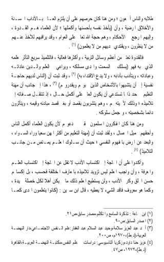 ‫ﻃﻼﺑﻪ ﻭﺍﻟﻨﺎﺱ ﺃﲨﻌﻮﻥ ؛ ﻭﻣﻦ ﻫﻨﺎ ﻛﺎﻥ ﺣﺮﺻﻬﻢ ﻋﻠﻰ ﺃﻥ ﻳﻠﺘﺰﻡ ﺍﻟﻌـﺎﱂ ﺑـﺎﻵﺩﺍﺏ ﺍﳊﺴـﻨﺔ‬
‫ﻭﺍﻷﺧﻼﻕ ﺍﳌﺮﺿﻴﺔ ، ﻭﺃﻥ )ﻳﺄﺧﺬ ﻧﻔﺴﻪ ﺑﺄﺣﺴﻨﻬﺎ ﻭﺃﻛﻤﻠﻬﺎ ؛ ﻷﻥ ﺍﻟﻌﻠﻤﺎﺀ ﻫـﻢ ﺍﻟﻘـﺪﻭﺓ ،‬
‫ﻭﺇﻟﻴﻬﻢ ﺍﳌﺮﺟﻊ ﰲ ﺍﻷﺣﻜﺎﻡ ، ﻭﻫﻢ ﺣﺠﺔ ﺍﷲ ﺗﻌﺎﱃ ﻋﻠﻰ ﺍﻟﻌﻮﺍﻡ ، ﻭﻗﺪ ﻳﺮﺍﻗﺒﻬﻢ ﻟﻸﺧﺬ ﻋﻨـﻬﻢ‬
                                ‫ﻣﻦ ﻻ ﻳﻨﻈﺮﻭﻥ ، ﻭﻳﻘﺘﺪﻱ ‪‬ﺪﻳﻬﻢ ﻣﻦ ﻻ ﻳﻌﻠﻤﻮﻥ( )١( .‬
‫ﻓﺎﻟﻘﺪﻭﺓ ﺗﻌﺘﱪ ﻣﻦ ﺃﻋﻈﻢ ﻭﺳﺎﺋﻞ ﺍﻟﺘﺮﺑﻴﺔ ، ﻭﺃﻛﺜﺮﻫﺎ ﻓﻌﺎﻟﻴﺔ ، ﻓﺎﻟﺘﻠﻤﻴﺬ ﺳﺮﻳﻊ ﺍﻟﺘﺄﺛﺮ ﲟﻌﻠﻤﻪ‬
‫ﺍﻟﺬﻱ ﳛﺒﻪ ﻓﻬﻮ )ﻳﺴﻠﻚ ﰲ ﺍﻟﺴﻤﺖ ﻭﺍﳍﺪﻯ ﻣﺴﻠﻜﻪ ، ﻭﻳﺮﺍﻋﻲ ﰲ ﺍﻟﻌﻠﻢ ﻭﺍﻟـﺪﻳﻦ ﻋﺎﺩﺍﺗـﻪ‬
‫ﻭﻋﺒﺎﺩﺍﺗﻪ ، ﻭﻳﺘﺄﺩﺏ ﺑﺂﺩﺍﺑﻪ ، ﻭﻻ ﻳﺪﻉ ﺍﻻﻗﺘﺪﺍﺀ ﺑﻪ( )٢( ، ﻭﻗﺪ ﺛﺒﺖ ﺃﻥ )ﺍﻟﻨﺎﺱ ﻟﺪﻳﻬﻢ ﺣﺎﺟـﺔ‬
‫ﻧﻔﺴﻴﺔ ﺇﱃ ﺃﻥ ﻳﺘﺸﺒﻬﻮﺍ ﺑﺎﻷﺷﺨﺎﺹ ﺍﻟﺬﻳﻦ ﳛﺒﻮ‪‬ﻢ ﻭﻳﻘﺪﺭﻭ‪‬ﻢ( )٣( ، ﻫﺬﺍ ﺇﱃ ﺟﺎﻧﺐ ﺃﻥ ﻣﻬﻨﺔ‬
‫ﺍﻟﺘﻌﻠﻴﻢ ﰲ ﺣﺪ ﺫﺍ‪‬ﺎ ﺗﺴﺘﺪﻋﻲ ﺃﻥ ﻳﻜﻮﻥ ﺍﻟﻌﺎﱂ ﻋﻠﻰ ﺃﻛﻤﻞ ﺣـﺎﻝ ، ﺇﺫ ﺗﻨﺘﻘـﻞ ﺻـﻔﺎﺗﻪ ﺇﱃ‬
‫ﺗﻼﻣﻴﺬﻩ ؛ ﻭﺫﻟﻚ ﻷﳘﻴﺘﻪ ﳍﻢ ، ﻭﻫﻢ ﻳﺘﺸﺮﺑﻮﻥ ﺑﻘﺼﺪ ﺃﻭ ﺑﻐﲑ ﻗﺼﺪ ﻣﺒﺎﺩﺋﻪ ﻭﻗﻴﻤﻪ ، ﻭﻳﺘﺄﺛﺮﻭﻥ‬
                                                      ‫ﺩﺍﺋﻤ‪‬ﺎ ﺑﺸﺨﺼﻴﺘﻪ ، ﻭﲟﺠﻤﻞ ﺳﻠﻮﻛﻪ .‬
‫ﻭﻣﻦ ﻫﻨﺎ ﻛﺎﻥ ﺍﳌﻔﻜﺮﻭﻥ ﺍﳌﺴﻠﻤﻮﻥ ﳏﻘﲔ ﰲ ﺩﻋﻮ‪‬ﻢ ﻷﻥ ﻳﻜﻮﻥ ﺍﻟﻌﻠﻤﺎﺀ ﺃﻛﻤﻞ ﺍﻟﻨﺎﺱ‬
‫ﻭﺃﺣﻘﻬﻢ ﲜﻤﻴﻞ ﺍﳋﺼﺎﻝ ، ﻭﻟﻘﺪ ﺛﺒﺖ ﺃﻥ )ﻣﻬﻨﺔ ﺍﻟﺘﻌﻠﻴﻢ ﻣﻦ ﺃﻛﺜﺮ ﺍﳌﻬﻦ ﺳﻌﻴ‪‬ﺎ ﻭﺭﺍﺀ ﺍﻟﺴـﻮﺍﺀ ،‬
‫ﻭﺍﻟﺒﻌﺪ ﻋﻦ ﺍﳌﺮﺽ ﺑﺎﳌﻔﻬﻮﻡ ﺍﻟﻨﻔﺴﻲ ؛ ﺣﻴﺚ ﺃﻥ ﺳـﻠﻮﻙ ﺍﳌﻌﻠـﻢ ‪‬ﻳﻤ‪‬ـ‪‬ﺘﺺ ﻣـﻦ ﺟﺎﻧـﺐ‬
              ‫‪‬‬
                                                                    ‫ﺍﻟﺘﻼﻣﻴﺬ( )٤( .‬
‫ﻭﺃﻛﺪﻭﺍ ﻋﻠﻰ ﺃﻥ ﺍﳊﺎﺟﺔ ﺇﱃ ﺍﻛﺘﺴﺎﺏ ﺍﻷﺩﺏ ﻻ ﺗﻘﻞ ﻋﻦ ﺍﳊﺎﺟﺔ ﺇﱃ ﺍﻛﺘﺴﺎﺏ ﺍﻟﻌﻠـﻢ‬
‫ﻭﺍﳌﻌﺮﻓﺔ ، ﻭﺃﻥ ﻭﺍﺟﺐ ﺍﳌﻌﻠﻢ ﻟﻴﺲ ﺗﺰﻭﻳﺪ ﺗﻼﻣﻴﺬﻩ ﺑﺎﳌﻌﺎﺭﻑ ﺍﳌﺨﺘﻠﻔﺔ ﻓﺤﺴﺐ ، ﺑﻞ ﺇﻛﺴﺎ‪‬ﻢ‬
‫ﺣﺴﻦ ﺍﳋﻠﻖ ﻭﻛﺮﱘ ﺍﻷﺩﺏ ، ﻭﻟﻦ ﻳﺴﺘﻄﻴﻊ ﺍﳌﻌﻠﻢ ﺫﻟﻚ ﻣﺎ ﱂ ﻳﻜﻦ ﺃﻫﻼ ﻟﻜﻞ ﺧﺼﻠﺔ ﲪﻴﺪﺓ ،‬
                 ‫ﹰ‬
‫ﻭﻛﻤﺎ ﻫﻮ ﻣﻌﺮﻭﻑ ﻓﺎﻗﺪ ﺍﻟﺸﻲﺀ ﻻ ﻳﻌﻄﻴﻪ ، ﻗﺎﻝ ﺍﺑﻦ ﺳﲑﻳﻦ : )ﻛﺎﻧﻮﺍ ﻳﺘﻌﻠﻤﻮﻥ ﺍﳍﺪﻯ ﻛﻤـﺎ‬


                                 ‫)١( ﺍﺑﻦ ﲨﺎﻋﺔ : ﺗﺬﻛﺮﺓ ﺍﻟﺴﺎﻣﻊ ﻭﺍﳌﺘﻜﻠﻢ،ﻣﺼﺪﺭ ﺳﺎﺑﻖ،ﺹ١٢.‬
                                                              ‫)٢( ﺍﳌﺼﺪﺭ ﺍﻟﺴﺎﺑﻖ:ﺹ٠٩.‬
‫)٣( ﺃﲪﺪ ﻋﺒﺪ ﺍﻟﻌﺰﻳﺰ ﺳﻼﻣﺔ،ﻭﺣﻴﺪ ﻋﺒﺪ ﺍﻟﺴﻼﻡ ﻋﺒﺪ ﺍﻟﻐﻔﺎﺭ:ﻋﻠﻢ ﺍﻟـﻨﻔﺲ ﺍﻻﺟﺘﻤـﺎﻋﻲ،ﺩﺍﺭ ﺍﻟﻨﻬﻀـﺔ‬
                                                    ‫ﺍﻟﻌﺮﺑﻴﺔ،)ﺩ.ﻁ(،٠٧٩١ﻡ، ﺹ٠٠٢.‬
‫)٤( ﻋﺰﻳﺰ ﺣﻨﺎ ﺩﺍﻭﺩ،ﻭﺯﻛﺮﻳﺎ ﺃﺛﻨﺎﺳﻴﻮﺳﻲ: ﺩﺭﺍﺳﺎﺕ ﰲ ﻋﻠﻢ ﺍﻟﻨﻔﺲ،ﻣﻜﺘﺒـﺔ ﺍﻟﻨﻬﻀـﺔ ﺍﻟﻌﺮﺑﻴـﺔ،ﺍﻟﻘﺎﻫﺮﺓ‬
                                                            ‫)ﺩ.ﻁ(،٢٧٩١، ﺹ٧٤.‬
 