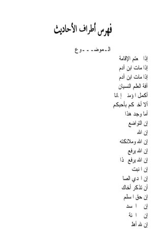 ‫ﺍﻟـﻤﻮﺿـــﻮﻉ‬
                  ‫ﺇﺫﺍ ﲰﻌﺘﻢ ﺍﻹﻗﺎﻣﺔ‬
                  ‫ﺇﺫﺍ ﻣﺎﺕ ﺍﺑﻦ ﺁﺩﻡ‬
                  ‫ﺇﺫﺍ ﻣﺎﺕ ﺍﺑﻦ ﺁﺩﻡ‬
                  ‫ﺁﻓﺔ ﺍﻟﻌﻠﻢ ﺍﻟﻨﺴﻴﺎﻥ‬
              ‫ﺃﻛﻤﻞ ﺍﳌﺆﻣﻨﲔ ﺇﳝﺎﻧ‪‬ﺎ‬
              ‫ﺃﻻ ﺃﺧﱪﻛﻢ ﺑﺄﺣﺒﻜﻢ‬
                      ‫ﺃﻣﺎ ﻭﺟﺪ ﻫﺬﺍ‬
                        ‫ﺇﻥ ﺍﻟﺘﻮﺍﺿﻊ‬
                          ‫ﺇﻥ ﺍﷲ ﱂ‬
                   ‫ﺇﻥ ﺍﷲ ﻭﻣﻼﺋﻜﺘﻪ‬
                        ‫ﺇﻥ ﺍﷲ ﻳﺮﻓﻊ‬
                   ‫ﺇﻥ ﺍﷲ ﻳﺮﻓﻊ ‪‬ﺬﺍ‬
                          ‫ﺇﻥ ﺍﳌﻨﺒﺖ‬
                  ‫ﺇﻥ ﺍﳍﺪﻱ ﺍﻟﺼﺎﱀ‬
                    ‫ﺃﻥ ﺗﺬﻛﺮ ﺃﺧﺎﻙ‬
                     ‫ﺇﻥ ﺣﻖ ﺍﳌﺴﻠﻢ‬
                       ‫ﺇﻥ ﰲ ﺍﳉﺴﺪ‬
                        ‫ﺇﻥ ﰲ ﺍﳉﻨﺔ‬
                        ‫ﺇﻥ ﷲ ﺃﻫﻠﲔ‬
 