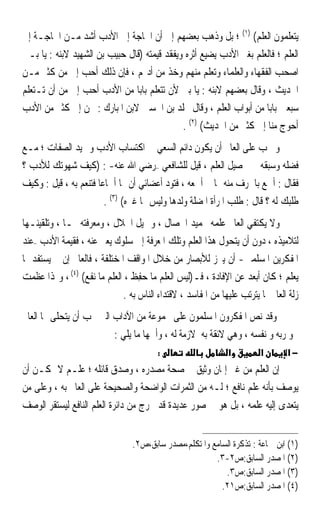 ‫ﻳﺘﻌﻠﻤﻮﻥ ﺍﻟﻌﻠﻢ( )١( ؛ ﺑﻞ ﻭﺫﻫﺐ ﺑﻌﻀﻬﻢ ﺇﱃ ﺃﻥ ﺍﳊﺎﺟﺔ ﺇﱃ ﺍﻷﺩﺏ ﺃﺷﺪ ﻣـﻦ ﺍﳊﺎﺟـﺔ ﺇﱃ‬
‫ﺍﻟﻌﻠﻢ ؛ ﻓﺎﻟﻌﻠﻢ ﺑﻐﲑ ﺍﻷﺩﺏ ﻳﻀﻴﻊ ﺃﺛﺮﻩ ﻭﻳﻔﻘﺪ ﻗﻴﻤﺘﻪ )ﻗﺎﻝ ﺣﺒﻴﺐ ﺑﻦ ﺍﻟﺸﻬﻴﺪ ﻻﺑﻨﻪ : ﻳﺎ ﺑـﲏ‬
‫ﺍﺻﺤﺐ ﺍﻟﻔﻘﻬﺎﺀ ﻭﺍﻟﻌﻠﻤﺎﺀ ﻭﺗﻌﻠﻢ ﻣﻨﻬﻢ ﻭﺧﺬ ﻣﻦ ﺃﺩ‪‬ﻢ ، ﻓﺈﻥ ﺫﻟﻚ ﺃﺣﺐ ﺇﱄ ﻣﻦ ﻛﺜﲑ ﻣـﻦ‬
‫ﺍﳊﺪﻳﺚ ، ﻭﻗﺎﻝ ﺑﻌﻀﻬﻢ ﻻﺑﻨﻪ : ﻳﺎ ﺑﲏ ﻷﻥ ﺗﺘﻌﻠﻢ ﺑﺎﺑ‪‬ﺎ ﻣﻦ ﺍﻷﺩﺏ ﺃﺣﺐ ﺇﱄ ﻣﻦ ﺃﻥ ﺗـﺘﻌﻠﻢ‬
‫ﺳﺒﻌﲔ ﺑﺎﺑ‪‬ﺎ ﻣﻦ ﺃﺑﻮﺍﺏ ﺍﻟﻌﻠﻢ ، ﻭﻗﺎﻝ ﳐﻠﺪ ﺑﻦ ﺍﳊﺴﲔ ﻻﺑﻦ ﺍﳌﺒﺎﺭﻙ : ﳓﻦ ﺇﱃ ﻛﺜﲑ ﻣﻦ ﺍﻷﺩﺏ‬
                                             ‫ﺃﺣﻮﺝ ﻣﻨﺎ ﺇﱃ ﻛﺜﲑ ﻣﻦ ﺍﳊﺪﻳﺚ( )٢( .‬
‫ﻭ ﳚﺐ ﻋﻠﻰ ﺍﻟﻌﺎﱂ ﺃﻥ ﻳﻜﻮﻥ ﺩﺍﺋﻢ ﺍﻟﺴﻌﻲ ﰲ ﺍﻛﺘﺴﺎﺏ ﺍﻷﺩﺏ ﻭﲪﻴﺪ ﺍﻟﺼﻔﺎﺕ ؛ ﻣـﻊ‬
‫ﻓﻀﻠﻪ ﻭﺳﺒﻘﻪ ﰲ ﲢﺼﻴﻞ ﺍﻟﻌﻠﻢ ، ﻗﻴﻞ ﻟﻠﺸﺎﻓﻌﻲ –ﺭﺿﻲ ﺍﷲ ﻋﻨﻪ- : )ﻛﻴﻒ ﺷﻬﻮﺗﻚ ﻟﻸﺩﺏ ؟‬
‫ﻓﻘﺎﻝ : ﺃﲰﻊ ﺑﺎﳊﺮﻑ ﻣﻨﻪ ﳑﺎ ﱂ ﺃﲰﻌﻪ ، ﻓﺘﻮﺩ ﺃﻋﻀﺎﺋﻲ ﺃﻥ ﳍﺎ ﺃﲰﺎﻋ‪‬ﺎ ﻓﺘﻨﻌﻢ ﺑﻪ ، ﻗﻴﻞ : ﻭﻛﻴﻒ‬
                         ‫ﻃﻠﺒﻚ ﻟﻪ ؟ ﻗﺎﻝ : ﻃﻠﺐ ﺍﳌﺮﺃﺓ ﺍﳌﻀﻠﺔ ﻭﻟﺪﻫﺎ ﻭﻟﻴﺲ ﳍﺎ ﻏﲑﻩ( )٣( .‬
‫ﻭﻻ ﻳﻜﺘﻔﻲ ﺍﻟﻌﺎﱂ ﻋﻠﻤﻪ ﲝﻤﻴﺪ ﺍﳋﺼﺎﻝ ، ﻭﲨﻴﻞ ﺍﳋﻼﻝ ، ﻭﻣﻌﺮﻓﺘﻪ ‪‬ـﺎ ، ﻭﺗﻠﻘﻴﻨـﻬﺎ‬
‫ﻟﺘﻼﻣﻴﺬﻩ ، ﺩﻭﻥ ﺃﻥ ﻳﺘﺤﻮﻝ ﻫﺬﺍ ﺍﻟﻌﻠﻢ ﻭﺗﻠﻚ ﺍﳌﻌﺮﻓﺔ ﺇﱃ ﺳﻠﻮﻙ ﻳﻌﱪ ﻋﻨﻪ ، ﻓﻘﻴﻤﺔ ﺍﻷﺩﺏ –ﻋﻨﺪ‬
‫ﺍﳌﻔﻜﺮﻳﻦ ﺍﳌﺴﻠﻤﲔ- ﺃﻥ ﻳﱪﺯ ﻟﻸﺑﺼﺎﺭ ﻣﻦ ﺧﻼﻝ ﺍﳌﻮﺍﻗﻒ ﺍﳌﺨﺘﻠﻔﺔ ، ﻓﺎﻟﻌﺎﱂ ﺇﻥ ﱂ ﻳﺴﺘﻔﺪ ﲟﺎ‬
‫ﻳﻌﻠﻢ ؛ ﻛﺎﻥ ﺃﺑﻌﺪ ﻋﻦ ﺍﻹﻓﺎﺩﺓ ، ﻓـ)ﻟﻴﺲ ﺍﻟﻌﻠﻢ ﻣﺎ ‪‬ﻔﻆ ، ﺍﻟﻌﻠﻢ ﻣﺎ ﻧﻔﻊ( )٤( ، ﻭﳍﺬﺍ ﻋﻈﻤﺖ‬
                                ‫ﺣِ ﹶ‬
                              ‫ﺯﻟﺔ ﺍﻟﻌﺎﱂ ﳌﺎ ﻳﺘﺮﺗﺐ ﻋﻠﻴﻬﺎ ﻣﻦ ﺍﳌﻔﺎﺳﺪ ، ﻻﻗﺘﺪﺍﺀ ﺍﻟﻨﺎﺱ ﺑﻪ .‬
‫ﻭﻗﺪ ﻧﺺ ﺍﳌﻔﻜﺮﻭﻥ ﺍﳌﺴﻠﻤﻮﻥ ﻋﻠﻰ ﳎﻤﻮﻋﺔ ﻣﻦ ﺍﻵﺩﺍﺏ ﺍﻟﱵ ﳚﺐ ﺃﻥ ﻳﺘﺤﻠﻰ ‪‬ﺎ ﺍﻟﻌﺎﱂ‬
                         ‫ﳓﻮ ﺭﺑﻪ ﻭ ﻧﻔﺴﻪ ، ﻭﻫﻲ ﻻﺋﻘﺔ ﺑﻪ ﻻﺯﻣﺔ ﻟﻪ ، ﻭﺃﳘﻬﺎ ﻣﺎ ﻳﻠﻲ :‬
                                         ‫:‬                    ‫א‬         ‫א‬       ‫−א‬
‫ﺇﻥ ﺍﻟﻌﻠﻢ ﻣﻦ ﻏﲑ ﺇﳝﺎﻥ ﻭﺛﻴﻖ ﰲ ﺻﺤﺔ ﻣﺼﺪﺭﻩ ، ﻭﺻﺪﻕ ﻗﺎﺋﻠﻪ ؛ ﻋﻠـﻢ ﻻ ﳝﻜـﻦ ﺃﻥ‬
‫ﻳﻮﺻﻒ ﺑﺄﻧﻪ ﻋﻠﻢ ﻧﺎﻓﻊ ؛ ﻟـﻪ ﻣﻦ ﺍﻟﺜﻤﺮﺍﺕ ﺍﻟﻮﺍﺿﺤﺔ ﻭﺍﻟﺼﺤﻴﺤﺔ ﻋﻠﻰ ﺍﻟﻌﺎﱂ ﺑﻪ ، ﻭﻋﻠﻰ ﻣﻦ‬
‫ﻳﺘﻌﺪﻯ ﺇﻟﻴﻪ ﻋﻠﻤﻪ ، ﺑﻞ ﻫﻮ ﰲ ﺻﻮﺭ ﻋﺪﻳﺪﺓ ﻗﺪ ﳜﺮﺝ ﻣﻦ ﺩﺍﺋﺮﺓ ﺍﻟﻌﻠﻢ ﺍﻟﻨﺎﻓﻊ ﻟﻴﺴﺘﻘﺮ ﺍﻟﻮﺻﻒ‬


                                 ‫)١( ﺍﺑﻦ ﲨﺎﻋﺔ : ﺗﺬﻛﺮﺓ ﺍﻟﺴﺎﻣﻊ ﻭﺍﳌﺘﻜﻠﻢ،ﻣﺼﺪﺭ ﺳﺎﺑﻖ،ﺹ٢.‬
                                                        ‫)٢( ﺍﳌﺼﺪﺭ ﺍﻟﺴﺎﺑﻖ:ﺹ٢-٣.‬
                                                           ‫)٣( ﺍﳌﺼﺪﺭ ﺍﻟﺴﺎﺑﻖ:ﺹ٣.‬
                                                          ‫)٤( ﺍﳌﺼﺪﺭ ﺍﻟﺴﺎﺑﻖ:ﺹ١٢.‬
 