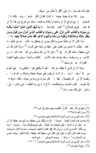 ‫ﻋﻠﻴﻪ ﺑﺄﻧﻪ ﻋﻠﻢ ﺿﺎﺭ ، ﺃﻭ ﻋﻠﻰ ﺍﻷﻗﻞ ﻻ ﻃﺎﺋﻞ ﻣﻦ ﲢﺼﻴﻠﻪ .‬
‫ﻭﻣﻦ ﰒ ﻓﻼ ﻏﺮﺍﺑﺔ ﺣﻴﻨﺌﺬ ﺣﻴﻨﻤﺎ ﳒﺪ ﺁﻳﺎﺕ ﺍﻟﻘﺮﺁﻥ ﺍﻟﻜﺮﱘ ﺗﺪﻋﻮ ﺍﳌـﺆﻣﻨﲔ ﻛﺎﻓـﺔ ﺇﱃ‬
‫ﺍﻟﺪﺧﻮﻝ ﰲ )ﲨﻴﻊ ﺷﺮﺍﺋﻊ ﺍﻹﳝﺎﻥ ﻭﺷﻌﺒﻪ ﻭﺃﺭﻛﺎﻧﻪ ﻭﺩﻋﺎﺋﻤﻪ ، ﻭﺗﻌﺪ ﻣﻦ ﺧﺮﺝ ﻋﻦ ﻫﺬﺍ ﺍﻹﳝﺎﻥ‬
‫ﻗﺪ ﺃﺑﻌﺪ ﰲ ﻃﺮﻳﻖ ﺍﻟﻀﻼﻝ( )١( ﻛﻤﺎ ﰲ ﻗﻮﻟﻪ ﺗﻌﺎﱃ : ‪َ ‬ﺎ أﻳ َﺎ اﻟ ِﻳﻦ ﺁﻣ ُﻮا ﺁﻣ ُﻮا ِﺎﻟﻠ ﻪ‬
‫ﻳ َ ﱡﻬ ﱠﺬ َ َﻨ ْ ِﻨ ْ ﺑ ّ ِ‬
‫ور ُﻮﻟﻪ َاﻟﻜ َﺎب اﻟ ِي ﻧﺰل ﻋ َﻰ ر ُﻮﻟﻪ َاﻟﻜ َﺎب اﻟ ﺬي َﻧ ﺰل ﻣ ﻦ ﻗﺒ ﻞ وﻣ ﻦ‬
   ‫َ َﺳ ِ ِ و ْ ِﺘ ِ ﱠﺬ َ ﱠ َ َﻠ َﺳ ِ ِ و ْ ِﺘ ِ ﱠ ِ َ أ َ َ ِ َ ْ ُ َ َ‬
 ‫ﻳﻜﻔﺮ ِﺎﻟﻠﻪ وﻣﻼﺋﻜﺘﻪ وآﺘﺒﻪ ورﺳﻠﻪ َاﻟﻴﻮم اﻵﺧﺮ ﻓﻘﺪ ﺿﻞ ﺿﻼﻻ ﺑ ِﻴﺪا ‪. ‬‬
   ‫)٢(‬
         ‫َ ْ ُ ْ ﺑ ّ ِ َ َ َ ِ َ ِ ِ َ ُ ُ ِ ِ َ ُ ُ ِ ِ و ْ َ ْ ِ ِ ِ َ َ ْ َ ﱠ َ َ ً َﻌ ً‬
‫ﻭﺇﺫﺍ ﻛﺎﻥ ﺍﻹﳝﺎﻥ ﻣﻄﻠﺒﺎ ﺿﺮﻭﺭﻳﺎ ﻟﻜﻞ ﻣﺆﻣﻦ ﺃﻥ ﻳﺘﺤﻘﻖ ﺑﻪ ، ﻓﺈﻧﻪ ﰲ ﺣـﻖ ﺍﻟﻌﻠﻤـﺎﺀ‬
                                                   ‫ﹰ‬         ‫ﹰ‬
‫ﺍﳌﻌﻠﻤﲔ ﻣﻄﻠﺐ ﻻ ﻣﻨﺎﺹ ﻣﻦ ﺍﻟﻌﻤﻞ ﻋﻠﻰ ﲢﻘﻴﻘﻪ ﻭﺭﻋﺎﻳﺘﻪ ﻋﻠﻰ ﺍﻟﺪﻭﺍﻡ )٣( ، ﻭﺇﺫﺍ ﻛﺎﻥ ﻟﻜـﻞ‬
‫ﺷﻲﺀ ﺣﻘﻴﻘﺔ ؛ ﻛﻤﺎ ﻗﺎﻝ ﺍﻟﻨﱯ ‪ ، (٤) ‬ﻓﺈﻥ ﺍﻹﳝﺎﻥ ﺑﺎﷲ ﻳﺴﺘﻠﺰﻡ ﻣﻦ ﺍﻟﻌﺎﱂ ﻋﺪﺩﹰﺍ ﻛﺒﲑﹰﺍ ﻣـﻦ‬
‫ﺍﻵﺩﺍﺏ ﳓﻮ ﺭﺑﻪ ﻭﻧﻔﺴﻪ ، ﻭﻗﺪ ﺟﺎﺀﺕ ﻫﺬﻩ ﺍﻵﺩﺍﺏ ﰲ ﺍﻟﻜﺘﺎﺏ ﻭﺍﻟﺴﻨﺔ ، ﻭﻧﺺ ﻋﻠﻴﻬﺎ ﺍﻟﻌﻠﻤﺎﺀ‬
                                                        ‫ﰲ ﺍﻟﻔﺘﺮﺓ ﺍﻟﱵ ﻧﻌﲎ ﺑﺪﺭﺍﺳﺘﻬﺎ )٥( .‬
‫ﻭﻫﺬﺍ ﺍﻹﳝﺎﻥ ﺍﻟﺬﻱ ﻻ ﻳﻨﻔﻚ ﻋﻦ ﺍﻟﻌﺎﱂ ﺍﳌﻌﻠﻢ ﻻ ﻳﻜﺘﻔﻰ ﻓﻴﻪ ﲟﺎ ﻳﻜﺘﻔﻰ ﺑﻪ ﰲ ﺣﻖ ﺍﻟﻌﻮﺍﻡ‬
‫ﻣﻦ ﲨﻠﺔ ﺍﳌﺴﻠﻤﲔ ﺍﳌﺆﻣﻨﲔ ، ﺇﺫ ﻻ ﺑﺪ ﺃﻥ ﻳﻘﻮﻡ ﻋﻠﻰ ﻣﻌﺮﻓﺔ ﻋﻤﻴﻘﺔ ﻭﺷﺎﻣﻠﺔ ﺑـﺎﷲ ﺗﻌـﺎﱃ ،‬
‫ﻭﻗﻀﺎﻳﺎ ﺍﻹﳝﺎﻥ ﲨﻠﺔ ﻭﺗﻔﺼﻴﻼ ﻭﲢﻘﻘﺎ ‪‬ﺎ ﰲ ﻛﻞ ﺷﺎﺭﺩﺓ ﻭﻭﺍﺭﺩﺓ ﻣﻦ ﺣﻴﺎﺗﻪ ، ﺗﻠﻚ ﺍﳌﻌﺮﻓﺔ ﺍﻟﱵ‬
                                                     ‫ﹰ‬       ‫ﹰ‬
‫)ﺇﺫﺍ ﻗﻮﻳﺖ ﰲ ﻗﻠﺐ ﺍﻟﻌﺎﺭﻑ ﻭﺍﺳﺘﺤﻜﻤﺖ ، ﻻﺡ ﻟـﻪ ﻣﻦ ﺭﺑﻪ ﺍﻟﻠﻄﻒ ﺍﳋﻔﻲ ﻭﺍﻟﻨﻮﺭ ﺍﳉﻠﻲ ،‬
                                                       ‫ﻭﺍﺳﺘﻮﱃ ﻋﻠﻰ ﻗﻠﺒﻪ ﺣﺐ ﺭﺑﻪ( )٦( .‬




                           ‫)١( ﺭﺍﺟﻊ:ﺍﺑﻦ ﻛﺜﲑ،ﺗﻔﺴﲑ ﺍﻟﻘﺮﺁﻥ ﺍﻟﻌﻈﻴﻢ،ﻣﺮﺟﻊ ﺳﺎﺑﻖ،ﺝ١،ﺹ٦٦٥.‬
                                                            ‫)٢( ﺳﻮﺭﺓ ﺍﻟﻨﺴﺎﺀ:ﺁﻳﺔ٦٣١.‬
                           ‫)٣( ﺩ.ﻋﻤﺮ ﺍﻟﺘﻮﻣﻲ:ﻣﻦ ﺃﺳﺲ ﺍﻟﺘﺮﺑﻴﺔ ﺍﻹﺳﻼﻣﻴﺔ،ﻣﺮﺟﻊ ﺳﺎﺑﻖ،ﺹ٦١٢.‬
‫)٤( ﺟﺎﺀﺕ ﻫﺬﻩ ﺍﻟﻌﺒﺎﺭﺓ ﺍﻟﺒﻠﻴﻐﺔ ﰲ ﺣﺪﻳﺚ ﺃﰊ ﺍﻟﺪﺭﺩﺍﺀ:)ﻟﻜﻞ ﺷﻲﺀ ﺣﻘﻴﻘﺔ ﻭﻣﺎ ﺑﻠﻎ ﻋﺒﺪ ﺣﻘﻴﻘﺔ ﺍﻹﳝﺎﻥ‬
‫ﺣﱴ ﻳﻌﻠﻢ ﺃﻥ ﻣﺎ ﺃﺻﺎﺑﻪ ﱂ ﻳﻜﻦ ﻟﻴﺨﻄﺌﻪ ﻭﻣﺎ ﺃﺧﻄﺄﻩ ﱂ ﻳﻜﻦ ﻟﻴﺼﻴﺒﻪ(،ﻛﻤﺎ ﺟﺎﺀ ﰲ ﺣﺪﻳﺚ ﺍﳊﺎﺭﺙ‬
‫ﺑﻦ ﻣﺎﻟﻚ ﺍﻷﻧﺼﺎﺭﻱ ﺃﻧﻪ ﻣﺮ ﺑﺮﺳﻮﻝ ﺍﻟ ﹼﻪ ‪ ‬ﻓﻘﺎﻝ ﻟﻪ:ﻛﻴﻒ ﺃﺻﺒﺤﺖ ﻳﺎ ﺣﺎﺭﺙ؟ ﻗﺎﻝ: ﺃﺻﺒﺤﺖ‬
                                                ‫ﻠ‬
‫ﻣﺆﻣﻨﺎ ﺣﻘﺎﹰ، ﻗﺎﻝ: ﺍﻧﻈﺮ ﻣﺎ ﺗﻘﻮﻝ ﻓﺈﻥ ﻟﻜﻞ ﺷﻲﺀ ﺣﻘﻴﻘﺔ ﻓﻤﺎ ﺣﻘﻴﻘﺔ ﺇﳝﺎﻧﻚ؟ ﻓﻘﺎﻝ: ﻋﺰﻓﺖ ﻧﻔﺴﻲ‬
      ‫‪‬‬                                                                      ‫ﹰ‬
                        ‫ﻋﻦ ﺍﻟﺪﻧﻴﺎ(،ﺭﻭﺍﻩ ﺃﲪﺪ ﻭﺍﻟﻄﱪﺍﱐ ﻭﺣﺴﻨﻪ ﺍﻟﺴﻴﻮﻃﻲ ﰲ ﺍﳉﺎﻣﻊ ﺍﻟﺼﻐﲑ.‬
                     ‫)٥( ﺩ.ﻋﻤﺮ ﺍﻟﺘﻮﻣﻲ:ﻣﻦ ﺃﺳﺲ ﺍﻟﺘﺮﺑﻴﺔ ﺍﻹﺳﻼﻣﻴﺔ،ﻣﺮﺟﻊ ﺳﺎﺑﻖ،ﺹ٦١١-٧١١.‬
                                                           ‫)٦( ﺍﳌﺮﺟﻊ ﺍﻟﺴﺎﺑﻖ:ﺹ٧١١.‬
 