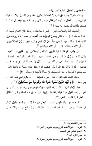 ‫:‬           ‫א‬                 ‫، א‬         ‫−א‬
‫ﻭﺫﻟﻚ ﻣﻘﺎﻡ ﻻ ﻳﻘﺪﺭﻩ ﺣﻖ ﻗﺪﺭﻩ ﺇﻻ ﺍﻟﻌﻠﻤﺎﺀ ﺍﻟﻌﺎﻣﻠﻮﻥ ، ﻓﻘﺪ ﺭﻫﻦ ﺍﷲ ﺟﻞ ﺟﻼﻟﻪ ﺣﻘﻴﻘﺔ‬
‫ﺍﻹﳝﺎﻥ ﺑﺴﺒﺒﲔ : ﺍﻟﻌﻤﻞ ، ﻭﺍﻹﺧﻼﺹ ﻓﻘﺎﻝ ‪ ‬ﻓﻤ‪‬ﻦ ﻛﹶﺎﻥ ‪‬ﻳﺮ ‪‬ﻮ ِﻟﻘﹶﺎﺀ ﺭ‪‬ﺑﻪ ﻓﻠﻴﻌﻤ‪‬ـﻞ ﻋﻤﻠﹰـﺎ‬
    ‫‪ ِ ‬ﹶ ﹾ‪  ‬ﹾ ‪ ‬‬         ‫ﹶ ‪‬ﺟ‬          ‫ﹶ‬
                                             ‫ﺻ‪‬ﺎِﻟﺤ‪‬ﺎ ﻭﻟﹶﺎ ‪‬ﻳﺸﺮﻙ ِﺑﻌﺒ‪‬ﺎﺩﺓ ﺭ‪‬ﺑﻪ ﹶﺃﺣﺪ‪‬ﺍ ‪. (١) ‬‬
                                                        ‫‪ ِ  ِ ِ  ِ  ‬‬
‫ﻭﺃﺣﺎﺩﻳﺚ ﺍﻟﻨﻴﺔ ﻭﺍﻹﺧﻼﺹ ﻟﻴﺲ ﰲ ﺷﻬﺮ‪‬ﺎ ﺃﺣﺎﺩﻳﺚ ، ﻭﻟﺬﻟﻚ ﻛﺎﻥ ﺍﻫﺘﻤﺎﻡ ﺍﻟﻌﻠﻤـﺎﺀ‬
‫‪‬ﺬﺍ ﺍﳌﻘﺎﻡ ﻛﺒﲑﹰﺍ ، ﺇﱃ ﺍﳊﺪ ﺍﻟﺬﻱ ﻳﺒﺎﻟﻐﻮﻥ ﻓﻴﻪ ﺑﺈﺧﻔـﺎﺀ ﺃﻋﻤـﺎﳍﻢ ﺍﻟﺼـﺎﳊﺔ ، ﻭﻳﺮﺷـﺪﻭﻥ‬
‫ﺗﻼﻣﻴﺬﻫﻢ ﺇﱃ ﺫﻟﻚ ، ﻓﻬﺬﺍ ﺍﳊﺴﻦ ‪‬ﺴﺄ ﹸ ﻋﻦ ﺍﻹﺧﻼﺹ ﻭﺍﻟﺮﻳﺎﺀ ﻓﻴﻘﻮﻝ : )ﻣﻦ ﺍﻹﺧﻼﺹ ﺃﻥ‬
                                                ‫ﻳ ‪ ‬ﹶﻝ‬
                               ‫ﲢﺐ ﺃﻥ ﺗﻜﺘﻢ ﺣﺴﻨﺎﺗﻚ ﻭﻻ ﲢﺐ ﺃﻥ ﺗﻜﺘﻢ ﺳﻴﺌﺎﺗﻚ( )٢( .‬
‫ﻭﻣﻦ ﺟﺎﻧﺐ ﺁﺧﺮ ﻓﻘﺪ ﻛﺎﻧﻮﺍ ﻳﻨﻔﺮﻭﻥ ﳑﺎ ﻳﻨﺎﻗﺾ ﺍﻹﺧﻼﺹ ، ﻭ‪‬ﻳﺴ‪‬ﺘﺨ ﱡﻮﻥ ﺑﺼـﺎﺣﺒﻪ ،‬
                 ‫‪ِ ‬ﻔ‬
‫ﻳﻘﻮﻝ ﺍﻟﻘﺮﻃﱯ : )ﻗﺎﻝ ﻋﻠﻤﺎﺅﻧﺎ -ﺭﺿﻲ ﺍﷲ ﺗﻌﺎﱃ ﻋﻨﻬﻢ- : ﻭﻗﺪ ﻳﻘﻀﻲ ﺍﻟﺮﻳﺎﺀ ﺑﺼـﺎﺣﺒﻪ ﺇﱃ‬
‫ﺍﺳﺘﻬﺰﺍﺀ ﺍﻟﻨﺎﺱ ﺑﻪ ؛ ﻛﻤﺎ ﳛﻜﻰ ﺃﻥ ﻃﺎﻫﺮ ﺑﻦ ﺍﳊﺴﲔ ﻗﺎﻝ ﻷﰊ ﻋﺒﺪ ﺍﷲ ﺍﳌﺮﻭﺯﻱ : ﻣﻨﺬ ﻛـﻢ‬
‫ﺻﺮﺕ ﺇﱃ ﺍﻟﻌﺮﺍﻕ ﻳﺎ ﺃﺑﺎ ﻋﺒﺪ ﺍﷲ ؟ ﻗﺎﻝ : ﺩﺧﻠﺖ ﺍﻟﻌﺮﺍﻕ ﻣﻨﺬ ﻋﺸﺮﻳﻦ ﺳﻨﺔ ، ﻭﺃﻧﺎ ﻣﻨﺬ ﺛﻼﺛﲔ‬
          ‫ﺳﻨﺔ ﺻﺎﺋﻢ ؛ ﻓﻘﺎﻝ ﻳﺎ ﺃﺑﺎ ﻋﺒﺪ ﺍﷲ ﺳﺄﻟﻨﺎﻙ ﻋﻦ ﻣﺴﺄﻟﺔ ﻓﺄﺟﺒﺘﻨﺎ ﻋﻦ ﻣﺴﺄﻟﺘﲔ !!( )٣( .‬
‫ﻭﻟﺬﻟﻚ ﻛﺎﻧﺖ ﺩﻋﻮﺓ ﺍﻟﻘﺮﺁﻥ ﺍﻟﻜﺮﱘ ﺻﺮﳛﺔ ﻟﻠﻤﺆﻣﻨﲔ ﰲ ﺃﻥ ﻳﻜﻮﻧﻮﺍ ﻣﻊ ﺍﻟﺼـﺎﺩﻗﲔ ،‬
     ‫ﻳﻘﻮﻝ ﺗﻌﺎﱃ : ‪َ ‬ﺎ أﻳ َﺎ اﻟ ِﻳﻦ ﺁﻣ ُﻮا اﺗ ُﻮا اﻟﻠﻪ و ُﻮ ُﻮا ﻣﻊ اﻟ ﱠﺎد ِﻴﻦ ‪. (٤) ‬‬
              ‫ﻳ َ ﱡﻬ ﱠﺬ َ َﻨ ْ ﱠﻘ ْ ّ َ َآ ﻧ ْ َ َ ﺼ ِﻗ َ‬
‫ﻳﻘﻮﻝ ﺍﻹﻣﺎﻡ ﺍﻟﻘﺮﻃﱯ: ﻗﻴﻞ : )ﻫﻢ ﺍﻟﺬﻳﻦ ﺍﺳﺘﻮﺕ ﻇﻮﺍﻫﺮﻫﻢ ﻭ ﺑﻮﺍﻃﻨﻬﻢ . ﻗـﺎﻝ ﺍﺑـﻦ‬
‫ﺍﻟﻌﺮﰊ : ﻭﻫﺬﺍ ﺍﻟﻘﻮﻝ ﻫﻮ ﺍﳊﻘﻴﻘﺔ ﻭﺍﻟﻐﺎﻳﺔ ﺍﻟﱵ ﺇﻟﻴﻬﺎ ﺍﳌﻨﺘﻬﻰ ، ﻓﺈﻥ ﻫﺬﻩ ﺍﻟﺼﻔﺔ ﻳﺮﺗﻔﻊ ‪‬ﺎ ﺍﻟﻨﻔﺎﻕ‬
                                                     ‫ﰲ ﺍﻟﻌﻘﻴﺪﺓ ﻭﺍﳌﺨﺎﻟﻔﺔ ﰲ ﺍﻟﻔﻌﻞ( )٥( .‬
‫ﻭﻗﺪ ﺟﺎﺀﺕ ﻭﺻﺎﻳﺎ ﺍﳌﻔﻜﺮﻳﻦ ﺍﳌﺴﻠﻤﲔ ﲟﺎ ﻳﻌﻠﻲ ﻣﻦ ﻫﺬﺍ ﺍﻷﺩﺏ ﻭﻳﺆﻛﺪﻩ ، ﻳﻘﻮﻝ ﺍﻹﻣﺎﻡ‬
‫ﺃﺑﻮ ﺣﻨﻴﻔﺔ : )ﻭﻛﻦ ﰲ ﺳﺮﻙ ﻛﻤﺎ ﺃﻧﺖ ﻟـﻪ ﰲ ﻋﻼﻧﻴﺘﻚ ، ﻭﻻ ﻳﺼﻠﺢ ﺃﻣﺮ ﺍﻟﻌﻠﻢ ﺇﻻ ﺑﻌﺪ ﺃﻥ‬



                                                        ‫)١( ﺳﻮﺭﺓ ﺍﻟﻜﻬﻒ:ﺁﻳﺔ٠١١.‬
                               ‫)٢( ﺍﻟﻘﺮﻃﱯ:ﺍﳉﺎﻣﻊ ﻷﺣﻜﺎﻡ ﺍﻟﻘﺮﺁﻥ،ﻣﺮﺟﻊ ﺳﺎﺑﻖ،ﺝ١١،ﺹ١٧.‬
                                                  ‫)٣( ﺍﳌﺮﺟﻊ ﺍﻟﺴﺎﺑﻖ:ﻧﻔﺲ ﺍﻟﺼﻔﺤﺔ.‬
                                                          ‫)٤( ﺳﻮﺭﺓ ﺍﻟﺘﻮﺑﺔ:ﺁﻳﺔ٩١١.‬
                               ‫)٥( ﺍﻟﻘﺮﻃﱯ:ﺍﳉﺎﻣﻊ ﻷﺣﻜﺎﻡ ﺍﻟﻘﺮﺁﻥ،ﻣﺮﺟﻊ ﺳﺎﺑﻖ،ﺝ٨،ﺹ٩٨٢.‬
 