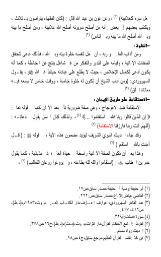 ‫ﳚﻌﻞ ﺳﺮﻩ ﻛﻌﻼﻧﻴﺘﻪ( )١( ، ﻭﻋﻦ ﻋﻮﻥ ﺑﻦ ﻋﺒﺪ ﺍﷲ ﻗﺎﻝ : )ﻛﺎﻥ ﺍﻟﻔﻘﻬﺎﺀ ﻳﺘﻮﺍﺻﻮﻥ ﺑـﺜﻼﺙ ،‬
‫ﻭﻳﻜﺘﺐ ﺑﻌﻀﻬﻢ ﺇﱃ ﺑﻌﺾ : ﺃﻧﻪ ﻣﻦ ﺃﺻﻠﺢ ﺳﺮﻳﺮﺗﻪ ﺃﺻﻠﺢ ﺍﷲ ﻋﻼﻧﻴﺘﻪ ، ﻭﻣﻦ ﺃﺻﻠﺢ ﻣﺎ ﺑﻴﻨﻪ‬
                                        ‫ﻭﺑﲔ ﺍﷲ ﺃﺻﻠﺢ ﺍﷲ ﻣﺎ ﺑﻴﻨﻪ ﻭﺑﲔ ﺍﻟﻨﺎﺱ( )٢( .‬
                                                                             ‫:‬       ‫−א‬
‫ﻭﻣﻦ ﺁﺩﺍﺏ ﺍﻟﻌﺎﱂ ﳓﻮ ﺭﺑﻪ ، ﺃﻥ ﳚﻌﻞ ﻟﻨﻔﺴﻪ ﺧﻠﻮﺓ ﺑﻴﻨﻪ ﻭﺑﲔ ﺍﷲ ، ﻓﺬﻟﻚ ﺃﺩﻋﻰ ﻟﺘﺤﻘﻖ‬
‫ﺍﻟﺼﻔﺎﺕ ﺍﻹﳝﺎﻧﻴﺔ ، ﻭﻗﻴﺎﻣﻪ ﻋﻠﻰ ﺍﻟﺘﺪﺑﺮ ﻭﺍﻟﺘﻔﻜﺮ ﻣﻦ ﻏﲑ ﺷﺎﻏﻞ ﻳﻨﺘﺞ ﻋﻦ ﺍﳌﺨﺎﻟﻄﺔ ، ﻛﻤﺎ ﺃﻧﻪ‬
‫ﻳﻜﻮﻥ ﺃﺩﻋﻰ ﻟﻜﻤﺎﻝ ﺍﻹﺧﻼﺹ ، ﺣﻴﺚ ﻻ ﻳﻄﻠﻊ ﻋﻠﻰ ﻋﺒﺎﺩﺗﻪ ﺣﻴﻨﺌﺬ ﻏﲑ ﺍﷲ ‪ ، ‬ﻳﻘـﻮﻝ‬
‫ﺍﻟﺴﻬﺮﻭﺭﺩﻱ: )ﻭﻣﻦ ﺃﺩﺏ ﺍﻟﺸﻴﺦ ﺃﻥ ﺗﻜﻮﻥ ﻟﻪ ﺧﻠﻮﺓ ﺧﺎﺻﺔ ، ﻭﻭﻗﺖ ﺧﺎﺹ ﻻ ﻳﺴﻌﻪ ﻓﻴـﻪ‬
                                                               ‫ﻣﻌﺎﻧﺎﺓ ﺍﳋﻠﻖ( )٣( .‬
                                                  ‫:‬          ‫א‬                       ‫−א‬
‫ﺍﻻﺳﺘﻘﺎﻣﺔ ﺿﺪ ﺍﻻﻋﻮﺟﺎﺝ ، ﻭﻫﻲ ﺻﻔﺔ ﺿﺮﻭﺭﻳﺔ ﺗﺄﰐ ﺑﻌﺪ ﺍﻹﳝﺎﻥ ﻛﻤﺎ ﰲ ﻗﻮﻟﻪ ﺗﻌﺎﱃ:‬
‫‪ ‬ﺇﻥ ﺍﻟﺬﻳﻦ ﻗﺎﻟﻮﺍ ﺭﺑﻨﺎ ﺍﷲ ﰒ ﺍﺳﺘﻘﺎﻣﻮﺍ ...‪ ، (٤) ‬ﻭﻟﺬﻟﻚ ﻛﺎﻥ ﺍﳊﺴﻦ ﻳﻘﻮﻝ ﰲ ﺩﻋﺎﺋـﻪ :‬
                                                 ‫)٥(‬
                                             ‫.‬         ‫)ﺍﻟﻠﻬﻢ ﺃﻧﺖ ﺭﺑﻨﺎ ﻓﺎﺭﺯﻗﻨﺎ ﺍﻻﺳﺘﻘﺎﻣﺔ(‬
‫ﻭﻗﺪ ﺟﺎﺀ ﺍﳊﺪﻳﺚ ﺍﻟﻨﺒﻮﻱ ﺍﻟﺸﺮﻳﻒ ﻟﻴﺆﻳﺪ ﻣﻀﻤﻮﻥ ﻫﺬﻩ ﺍﻵﻳﺔ ، ﰲ ﻗﻮﻟﻪ ‪ ) : ‬ﻗـﻞ‬
                                                             ‫ﺁﻣﻨﺖ ﺑﺎﷲ ﰒ ﺍﺳﺘﻘﻢ ( )٦( .‬
‫ﻭﻫﺬﺍ ﻳﻌﲏ ﺃﻥ ﺗﻜﻮﻥ ﺍﻟﺼﻔﺔ ﺍﻹﳝﺎﻧﻴﺔ ﺭﺍﺳﺨﺔ ﰲ ﺣﻴﺎﺓ ﺍﻟﻌﺎﱂ ؛ ﻏﲑ ﻣﺬﺑﺬﺑﺔ ، ﻛﻤﺎ ﻳﻘﻮﻝ‬
    ‫ﻋﻤﺮ ﺑﻦ ﺍﳋﻄﺎﺏ ‪) : ‬ﺍﺳﺘﻘﺎﻣﻮﺍ ﻭﺍﻟﹼﻪ ﻟﹼﻪ ﺑﻄﺎﻋﺘﻪ ، ﻭﱂ ﻳﺮﻭﻏﻮﺍ ﺭﻭﻏﺎﻥ ﺍﻟﺜﻌﺎﻟﺐ( )٧( ،‬
                                             ‫ﻠ ﻠ‬



                                  ‫)١( ﺃﺑﻮ ﺣﻨﻴﻔﺔ:ﻭﺻﻴﺔ ﺃﰊ ﺣﻨﻴﻔﺔ،ﻣﺼﺪﺭ ﺳﺎﺑﻖ،ﺹ٧١.‬
                                    ‫)٢( ﺍﻟﻘﺎﺿﻲ ﻋﻴﺎﺽ:ﺍﻹﳌﺎﻉ،ﻣﺼﺪﺭ ﺳﺎﺑﻖ،ﺹ:٢٢٢.‬
‫)٣( ﻋﺒﺪ ﺍﻟﻘﺎﻫﺮ ﺍﻟﺴﻬﺮﻭﺭﺩﻱ، ﻋﻮﺍﺭﻑ ﺍﳌﻌـﺎﺭﻑ،ﺩﺍﺭ ﺍﻟﻜﺘـﺎﺏ ﺍﻟﻌـﺮﰊ،ﺑﲑﻭﺕ،٣٨٩١ﻡ،)ﺩ.ﻁ(،‬
                                                             ‫ﺹ٦١٤، ٧١٤.‬
                                                        ‫)٤( ﺳﻮﺭﺓ ﻓﺼﻠﺖ:ﺁﻳﺔ٢٣.‬
          ‫)٥( ﺍﻟﻘﺮﻃﱯ:ﺍﳉﺎﻣﻊ ﻷﺣﻜﺎﻡ ﺍﻟﻘﺮﺁﻥ،ﺩﺍﺭ ﺍﻟﺘﺮﺍﺙ،ﺑﲑﻭﺕ،)ﺩ،ﺕ(،)ﺩ.ﻁ(،ﺝ٦١،ﺹ٨٥٣.‬
                                                         ‫)٦( ﺍﳊﺪﻳﺚ ﺭﻭﺍﻩ ﻣﺴﻠﻢ .‬
                           ‫)٧( ﺍﺑﻦ ﻛﺜﲑ:ﺗﻔﺴﲑ ﺍﻟﻘﺮﺁﻥ ﺍﻟﻌﻈﻴﻢ،ﻣﺮﺟﻊ ﺳﺎﺑﻖ،ﺝ٤،ﺹ٨٩.‬
 