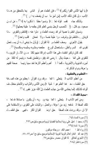 ‫‪ ‬ﻳ‪‬ﺎ ﹶﺃ‪‬ﻳﻬ‪‬ﺎ ﺍﻟﱠﺎﺱ ﺍﱠﺗ ﹸﻮﹾﺍ ﺭﱠﺑ ﹸ ‪ ، (١)  ‬ﻓﺈﻥ ﺍﻟﻌﻠﻤﺎﺀ ﻫﻢ ﺃﻭﱃ ﺍﻟﻨﺎﺱ ﲨﻴﻌﺎ ﺑﺎﻟﺘﺤﻘﻖ ﻣﻦ ﻫـﺬﺍ‬
                ‫ﹰ‬                                     ‫ﻨ ‪ ‬ﻘ ‪ ‬ﻜﻢ‬
                  ‫ﺍﻷﺩﺏ ، ﺑﻞ ﻛﺎﻥ ﺫﻟﻚ ﺍﻷﺩﺏ )ﻣﻦ ﺃﻣﻴﺰ ﻣﺎ ﳚﺐ ﺃﻥ ﻳﺘﺼﻒ ﺑﻪ ﺍﳌﺮﰊ( )٢( .‬
‫ﻭﻟﺬﻟﻚ ﺟﺎﺀ ﰲ ﺗﻔﺴﲑ ﻗﻮﻟﻪ ﺗﻌﺎﱃ: ‪ ‬ﻭﻧﺴﻮﺍ ﺣﻈﺎ ﳑﺎ ﺫﻛﺮﻭﺍ ﺑﻪ ‪ ، (٣) ‬ﻋﻦ ﺍﺑـﻦ‬
                            ‫ﹰ‬
     ‫ﻣﺴﻌﻮﺩ ‪ ‬ﻗﺎﻝ : )ﺇﱐ ﻷﺣﺴﺐ ﺍﻟﺮﺟﻞ ﻳﻨﺴﻰ ﺍﻟﻌﻠﻢ ﻛﺎﻥ ﻳﻌﻠﻤﻪ ﺑﺎﳋﻄﻴﺌﺔ ﻳﻌﻤﻠﻬﺎ( )٤( .‬
‫ﻭﻧﺴﻴﺎﻥ ﺍﻟﻌﻠﻢ ﺑﺎﳌﻌﺼﻴﺔ ﺃﻣﺮ ﻗﺪ ﺭﺻﺪﻩ ﺍﻟﻌﻠﻤﺎﺀ ﻭﲢﺪﺛﻮﺍ ﻋﻨﻪ ، )ﻓﺎﻟﻌﻠﻢ ﻭﺍﻟﺘﻘﻮﻯ ‪‬ـﺬﺍ‬
       ‫ﻗﺮﻳﻨﺎﻥ...، ﻓﺎﻟﻌﻠﻢ ﻧﺒﻞ ﻭﺷﺮﻑ ، ﻭﺍﳋﻄﻴﺌﺔ ﺧﺴﺔ ، ﻭﻻ ﳚﺘﻤﻌﺎﻥ ﰲ ﻗﻠﺐ ﻭﺍﺣﺪ( )٥( .‬
‫ﻳﻘﻮﻝ ﺍﻵﺟﺮﻱ ﰲ ﻭﺻﻒ ﺍﻟﻌﻠﻤﺎﺀ ﻭﲪﻠﺔ ﺍﻟﻘﺮﺁﻥ : )ﻭﺃﻭﻝ ﻣﺎ ﻳﻨﺒﻐﻲ ﻟـﻪ ﺃﻥ ﻳﺴـﺘﻌﻤﻞ‬
   ‫ﺗﻘﻮﻯ ﺍﷲ ﰲ ﺍﻟﺴﺮ ﻭﺍﻟﻌﻠﻦ ، ﺑﺎﺳﺘﻌﻤﺎﻝ ﺍﻟﻮﺭﻉ ﰲ ﻣﻄﻌﻤﻪ ﻭﻣﺸﺮﺑﻪ ﻭﻣﻠﺒﺴﻪ ﻭﻣﻜﺴﺒﻪ( )٦( .‬
‫ﻟﻘﺪ ﻛﺎﻥ ﺗﺮﻛﻴﺰ ﺍﻟﻌﻠﻤﺎﺀ ﻋﻠﻰ ﻫﺬﺍ ﺍﻷﺩﺏ ﺇﺩﺭﺍﻛﺎ ﻣﻨﻬﻢ ﻟﻜﺜﲑ ﻣـﻦ ﺍﻵﺛـﺎﺭ ﺍﻟﺘﺮﺑﻮﻳـﺔ‬
                                   ‫ﹰ‬
‫ﻟﻠﺘﻘﻮﻯ ﻋﻠﻰ ﺍﻟﻌﺎﱂ ، ﺣﻴﺚ ﻳﻨﺎﻝ ‪‬ﺎ ﺭﺿﻰ ﺍﷲ ‪ ، ‬ﻭﺗﻄﻤﺌﻦ ﻧﻔﺴﻪ ، ﻭﺗﻴﺴﺮ ﻟﻪ ﺍﻟﻜﺜﲑ ﻣﻦ‬
‫ﺃﻣﻮﺭﻩ ﺍﻟﺪﻧﻴﻮﻳﺔ ﻭﺍﻷﺧﺮﻭﻳﺔ ، ﻛﻤﺎ ﺃ‪‬ﺎ ﰲ ﺃﻫﻢ ﻭﺃﻋﻈﻢ ﺁﺛﺎﺭﻫﺎ ﺗﻌﺪ ﺳﺒﺒﺎ ﺭﺋﻴﺴﺎ ﰲ ﺻﺤﺔ ﺍﻟﻔﻬﻢ‬
                ‫ﹰ ﹰ‬
                                                         ‫ﻭﺍﳌﻌﺮﻓﺔ ﻭﺩﻭﺍﻡ ﺍﻟﺬﻛﺮ ﻟﻪ .‬
                                                                        ‫:‬         ‫א‬            ‫−א‬
‫ﻣﻦ ﺃﻋﻈﻢ ﺍﻵﺩﺍﺏ ﺍﻟﱵ ﻳﺘﺤﻠﻰ ‪‬ﺎ ﺍﻟﻌﺎﱂ ، ﻭﻗﺪ ﻭﺭﺩ ﺍﻟﻘﺮﺁﻥ ﲟﺎ ﻳﻌﻈﻢ ﻣﻦ ﻫﺬﻩ ﺍﻟﺼـﻔﺔ‬
‫‪  ِ ‬ﻨ ِ ﱠ ‪ ‬ﹶ ِ ‪  ‬ﻒ‬
‫ﰲ ﺣﻖ ﺍﻟﻌﻠﻤﺎﺀ ، ﺣﱴ ﻏﺪﺍ ﺍﻟﻌﻠﻢ ﻫﻮ ﺍﳋﺸﻴﺔ ‪ ‬ﻭﻣﻦ ﺍﻟﱠﺎﺱ ﻭ‪‬ﺍﻟﺪﻭ‪‬ﺍﺏ ﻭ‪‬ﺍﹾﻟﺄ‪‬ﻧﻌ‪‬ﺎﻡ ﻣﺨﺘﻠِـ ‪‬‬
           ‫ﹶﺃﹾﻟﻮ‪‬ﺍ‪‬ﻧﻪ ﻛﺬِﻟﻚ ِﺇﱠﻧﻤ‪‬ﺎ ‪‬ﻳﺨﺸ‪‬ﻰ ﺍﻟﻠﻪ ﻣﻦ ﻋﺒ‪‬ﺎﺩﻩ ﺍﹾﻟ ‪‬ﻠ ‪‬ﺎﺀ ِﺇﻥ ﺍﻟﻠﻪ ﻋﺰِﻳ ‪ ‬ﻏ ﹸﻮ ‪. (٧)  ‬‬
                   ‫ﱠ ‪ ِ ِ ِ  ِ ‬ﻌ ﹶﻤ ﱠ ﱠ ‪  ‬ﺰ ﹶﻔ ﺭ‬                   ‫‪‬‬           ‫‪ ‬ﹶﹶ ‪‬‬
                                                                          ‫א ‪:‬‬                 ‫−‬
‫ﻭﻣﻦ ﺃﻫﻢ ﺍﻵﺩﺍﺏ ﺍﻟﱵ ﻳﺘﺤﻠﻰ ‪‬ﺎ ﺍﻟﻌﺎﱂ ﺑﻴﻨﻪ ﻭﺑﲔ ﺭﺑﻪ ، ﺃﻥ ﻳﻜﻮﻥ ﳏﺒﺎ ﺻﺎﺩﻗﺎ ﷲ ﺗﻌﺎﱃ ،‬
         ‫ﹰ‬      ‫ﹰ‬
‫ﺗﻠﻚ ﺍﻟﺼﻔﺔ ﺍﻟﱵ ﺗﺪﻓﻌﻪ ﳌﺰﻳﺪ ﻣﻦ ﺍﳌﻌﺮﻓﺔ ، ﻭﺍﻟﻌﻤﻞ ، ﻭﺍﻟﺜﺒﺎﺕ ﻋﻠﻰ ﺍﻟﺘﻘﻮﻯ ، ﻭﺍﻻﺳﺘﻘﺎﻣﺔ ﻋﻠﻰ‬
‫ﺍﻹﳝﺎﻥ ، ﻭﻗﺪ ﻭﺭﺩﺕ ﻫﺬﻩ ﺍﻟﺼﻔﺔ ﰲ ﺣﻖ ﺍﳌﺆﻣﻨﲔ ﰲ ﺍﻟﻘﺮﺁﻥ ﺍﻟﻜﺮﱘ ، ﻓﻬﻲ ﰲ ﺣﻖ ﺍﻟﻌﻠﻤـﺎﺀ‬

                                                                 ‫)١( ﺳﻮﺭﺓ ﺍﻟﻨﺴﺎﺀ:ﺁﻳﺔ١.‬
                     ‫)٢( ﺩ.ﺳﻌﻴﺪ ﺇﲰﺎﻋﻴﻞ ﻋﻠﻲ:ﺭﺅﻳﺔ ﺇﺳﻼﻣﻴﺔ ﻟﻘﻀﺎﻳﺎ ﺗﺮﺑﻮﻳﺔ،ﻣﺮﺟﻊ ﺳﺎﺑﻖ،ﺹ٦٩٢.‬
                                                                ‫)٣( ﺳﻮﺭﺓ ﺍﳌﺎﺋﺪﺓ:ﺁﻳﺔ٣١.‬
                                      ‫)٤( ﺭﻭﺍﻩ ﺍﻟﻄﱪﺍﱐ ﰲ ﺍﳌﻌﺠﻢ ﺍﻟﻜﺒﲑ، ﻭﺭﺟﺎﻟﻪ ﻣﻮﺛﻘﻮﻥ.‬
                  ‫)٥( ﻋﺒﺪ ﺍﻟﻐﲏ ﺍﻟﺪﻗﺮ:ﺃﻋﻼﻡ ﺍﻟﺘﺮﺑﻴﺔ ﺍﻟﻌﺮﺑﻴﺔ ﺍﻹﺳﻼﻣﻴﺔ،ﻣﺮﺟﻊ ﺳﺎﺑﻖ،ﺝ١،ﺹ٧٨-٨٨.‬
                                   ‫)٦( ﺍﻵﺟﺮﻱ:ﺃﺧﻼﻕ ﲪﻠﺔ ﺍﻟﻘﺮﺁﻥ ،ﻣﺼﺪﺭ ﺳﺎﺑﻖ،ﺹ٥٢.‬
                                                                            ‫)٧( ﺳﻮﺭﺓ ﻓﺎﻃﺮ:ﺁﻳﺔ٨٢.‬
 