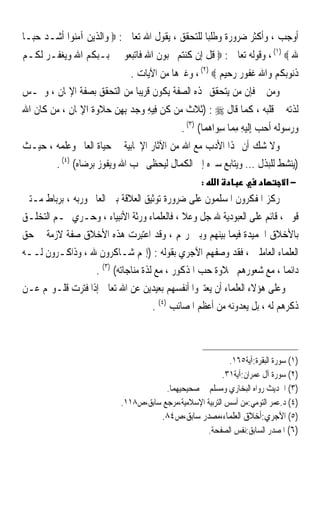 ‫ﺃﻭﺟﺐ ، ﻭﺃﻛﺜﺮ ﺿﺮﻭﺭﺓ ﻭﻃﻠﺒﺎ ﻟﻠﺘﺤﻘﻖ ، ﻳﻘﻮﻝ ﺍﷲ ﺗﻌﺎﱃ : ‪ ‬ﻭﺍﻟﺬﻳﻦ ﺁﻣﻨﻮﺍ ﺃﺷـﺪ ﺣﺒـﺎ‬
                                                 ‫ﹰ‬
‫ﷲ ‪ ، (١) ‬ﻭﻗﻮﻟﻪ ﺗﻌﺎﱃ : ‪ ‬ﻗﻞ ﺇﻥ ﻛﻨﺘﻢ ﲢﺒﻮﻥ ﺍﷲ ﻓﺎﺗﺒﻌﻮﱐ ﳛﺒـﺒﻜﻢ ﺍﷲ ﻭﻳﻐﻔـﺮ ﻟﻜـﻢ‬
                               ‫ﺫﻧﻮﺑﻜﻢ ﻭﺍﷲ ﻏﻔﻮﺭ ﺭﺣﻴﻢ ‪ ، (٢) ‬ﻭﻏﲑﻫﺎ ﻣﻦ ﺍﻵﻳﺎﺕ .‬
‫ﻭﻣﻦ ﰒ ﻓﺈﻥ ﻣﻦ ﻳﺘﺤﻘﻖ ‪‬ﺬﻩ ﺍﻟﺼﻔﺔ ﻳﻜﻮﻥ ﻗﺮﻳﺒﺎ ﻣﻦ ﺍﻟﺘﺤﻘﻖ ﺑﺼﻔﺔ ﺍﻹﳝﺎﻥ ، ﻭﳛـﺲ‬
                            ‫ﹰ‬
‫ﻟﺬﺗﻪ ﰲ ﻗﻠﺒﻪ ، ﻛﻤﺎ ﻗﺎﻝ ‪) : ‬ﹶﺛﻼ ﹲ ﻣﻦ ﻛﻦ ﻓﻴﻪ ﻭﺟﺪ ِﺑﻬﻦ ﺣﻼﻭﺓ ﺍﻹﳝ‪‬ﺎﻥ ، ﻣﻦ ﻛﹶﺎﻥ ﺍﷲ‬
   ‫ﹶﺙ ‪  ‬ﹸ ‪   ِ    ِ ِ ‬ﹶ ‪ ‬ﹶ ِ ِ ‪  ‬ﹶ‬
                                               ‫ﻭﺭ ‪‬ﻮﹸﻟﻪ ﹶﺃﺣﺐ ِﺇﹶﻟﻴﻪ ﻣ ‪‬ﺎ ﺳﻮ‪‬ﺍﻫﻤ‪‬ﺎ( )٣( .‬
                                                         ‫‪ ‬ﺳ ‪ِ ِ    ‬ﻤ ِ ‪‬‬
‫ﻭﻻ ﺷﻚ ﺃﻥ ﳍﺬﺍ ﺍﻷﺩﺏ ﻣﻊ ﺍﷲ ﻣﻦ ﺍﻵﺛﺎﺭ ﺍﻹﳚﺎﺑﻴﺔ ﰲ ﺣﻴﺎﺓ ﺍﻟﻌﺎﱂ ﻭﻋﻠﻤﻪ ، ﺣﻴـﺚ‬
       ‫)ﻳﻨﺸﻂ ﻟﻠﺒﺬﻝ ... ﻭﻳﺘﺎﺑﻊ ﺳﲑﻩ ﺇﱃ ﺍﻟﻜﻤﺎﻝ ﻟﻴﺤﻈﻰ ﲝﺐ ﺍﷲ ﻭﻳﻔﻮﺯ ﺑﺮﺿﺎﻩ( )٤( .‬
                                                      ‫:‬    ‫א‬                       ‫−א‬
‫ﺭﻛﺰ ﺍﳌﻔﻜﺮﻭﻥ ﺍﳌﺴﻠﻤﻮﻥ ﻋﻠﻰ ﺿﺮﻭﺭﺓ ﺗﻮﺛﻴﻖ ﺍﻟﻌﻼﻗﺔ ﺑﲔ ﺍﻟﻌﺎﱂ ﻭﺭﺑﻪ ، ﺑﺮﺑﺎﻁ ﻣـﺘﲔ‬
‫ﻗﻮﱘ ، ﻗﺎﺋﻢ ﻋﻠﻰ ﺍﻟﻌﺒﻮﺩﻳﺔ ﷲ ﺟﻞ ﻭﻋﻼ ، ﻓﺎﻟﻌﻠﻤﺎﺀ ﻭﺭﺛﺔ ﺍﻷﻧﺒﻴﺎﺀ ، ﻭﺣـﺮﻱ ‪‬ـﻢ ﺍﻟﺘﺨﻠـﻖ‬
‫ﺑﺎﻷﺧﻼﻕ ﺍﳊﻤﻴﺪﺓ ﻓﻴﻤﺎ ﺑﻴﻨﻬﻢ ﻭﺑﲔ ﺭ‪‬ﻢ ، ﻭﻗﺪ ﹸﻋ‪‬ﺘﺒِﺮﺕ ﻫﺬﻩ ﺍﻷﺧﻼﻕ ﺻﻔﺔ ﻻﺯﻣﺔ ﰲ ﺣﻖ‬
                              ‫‪‬‬     ‫ﺍ‬
‫ﺍﻟﻌﻠﻤﺎﺀ ﺍﻟﻌﺎﻣﻠﲔ ، ﻓﻘﺪ ﻭﺻﻔﻬﻢ ﺍﻵﺟﺮﻱ ﺑﻘﻮﻟﻪ : )ﺇ‪‬ﻢ ﺷـﺎﻛﺮﻭﻥ ﷲ ، ﻭﺫﺍﻛـﺮﻭﻥ ﻟــﻪ‬
                   ‫ﺩﺍﺋﻤﺎ ، ﻣﻊ ﺷﻌﻮﺭﻫﻢ ﲝﻼﻭﺓ ﺣﺐ ﺍﳌﺬﻛﻮﺭ ، ﻣﻊ ﻟﺬﺓ ﻣﻨﺎﺟﺎﺗﻪ( )٣( .‬ ‫ﹰ‬
‫ﻭﻋﻠﻰ ﻫﺆﻻﺀ ﺍﻟﻌﻠﻤﺎﺀ ﺃﻥ ﻳﻌﺘﱪﻭﺍ ﺃﻧﻔﺴﻬﻢ ﺑﻌﻴﺪﻳﻦ ﻋﻦ ﺍﷲ ﺗﻌﺎﱃ ﺇﺫﺍ ﻓﺘﺮﺕ ﻗﻠـﻮ‪‬ﻢ ﻋـﻦ‬
                                      ‫ﺫﻛﺮﻫﻢ ﻟﻪ ، ﺑﻞ ﻳﻌﺪﻭﻧﻪ ﻣﻦ ﺃﻋﻈﻢ ﺍﳌﺼﺎﺋﺐ )٤( .‬



                                                             ‫)١( ﺳﻮﺭﺓ ﺍﻟﺒﻘﺮﺓ:ﺁﻳﺔ٥٦١.‬
                                                           ‫)٢( ﺳﻮﺭﺓ ﺁﻝ ﻋﻤﺮﺍﻥ:ﺁﻳﺔ١٣.‬
                                        ‫)٣( ﺍﳊﺪﻳﺚ ﺭﻭﺍﻩ ﺍﻟﺒﺨﺎﺭﻱ ﻭﻣﺴﻠﻢ ﰲ ﺻﺤﻴﺤﻴﻬﻤﺎ.‬
                            ‫)٤( ﺩ.ﻋﻤﺮ ﺍﻟﺘﻮﻣﻲ:ﻣﻦ ﺃﺳﺲ ﺍﻟﺘﺮﺑﻴﺔ ﺍﻹﺳﻼﻣﻴﺔ،ﻣﺮﺟﻊ ﺳﺎﺑﻖ،ﺹ٨١١.‬
                                      ‫)٥( ﺍﻵﺟﺮﻱ:ﺃﺧﻼﻕ ﺍﻟﻌﻠﻤﺎﺀ،ﻣﺼﺪﺭ ﺳﺎﺑﻖ،ﺹ٤٨.‬
                                                    ‫)٦( ﺍﳌﺼﺪﺭ ﺍﻟﺴﺎﺑﻖ:ﻧﻔﺲ ﺍﻟﺼﻔﺤﺔ.‬
 