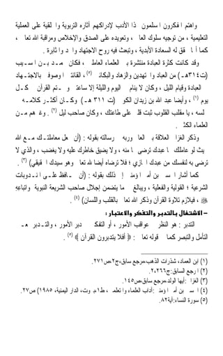 ‫ﻭﺍﻫﺘﻢ ﺍﳌﻔﻜﺮﻭﻥ ﺍﳌﺴﻠﻤﻮﻥ ‪‬ﺬﺍ ﺍﻷﺩﺏ ﻹﺩﺭﺍﻛﻬﻢ ﺁﺛﺎﺭﻩ ﺍﻟﺘﺮﺑﻮﻳﺔ ﻭﺍﳋﻠﻘﻴﺔ ﻋﻠﻰ ﺍﻟﻌﻤﻠﻴﺔ‬
‫ﺍﻟﺘﻌﻠﻴﻤﻴﺔ ، ﻣﻦ ﺗﻮﺟﻴﻪ ﺳﻠﻮﻙ ﺍﻟﻌﺎﱂ ، ﻭﺗﻌﻮﻳﺪﻩ ﻋﻠﻰ ﺍﻟﺼﺪﻕ ﻭﺍﻹﺧﻼﺹ ﻭﻣﺮﺍﻗﺒﺔ ﺍﷲ ﺗﻌﺎﱃ ،‬
              ‫ﻛﻤﺎ ﺃ‪‬ﺎ ﲢﻘﻖ ﻟﻪ ﺍﻟﺴﻌﺎﺩﺓ ﺍﻷﺑﺪﻳﺔ ، ﻭﺗﺒﻌﺚ ﻓﻴﻪ ﺭﻭﺡ ﺍﻻﺟﺘﻬﺎﺩ ﻭﺍﳉﺪ ﻭﺍﳌﺜﺎﺑﺮﺓ .‬
‫ﻭﻗﺪ ﻛﺎﻧﺖ ﻛﺜﺮﺓ ﺍﻟﻌﺒﺎﺩﺓ ﻣﻨﺘﺸﺮﺓ ﺑﲔ ﺍﻟﻌﻠﻤﺎﺀ ﺍﻟﻌﺎﻣﻠﲔ ، ﻓﻜﺎﻥ ﳏﻤـﺪ ﺑـﻦ ﺍﳌﺴـﻴﺐ‬
‫)ﺕ٤١٣ﻫـ( ﻣﻦ ﺍﻟﻌﺒﺎﺩ ﻭﺍ‪‬ﺘﻬﺪﻳﻦ ﻭﺍﻟﺰﻫﺎﺩ ﻭﺍﻟﺒﻜﺎﺋﲔ )٥( ، ﺍﻟﻘﺎﻧﺘﲔ ﺍﳌﻮﺻﻮﻓﲔ ﺑﺎﻻﺟﺘـﻬﺎﺩ‬
‫ﰲ ﺍﻟﻌﺒﺎﺩﺓ ﻭﻗﻴﺎﻡ ﺍﻟﻠﻴﻞ ، ﻭﻛﺎﻥ ﻻ ﻳﻨﺎﻡ ﰲ ﺍﻟﻴﻮﻡ ﻭﺍﻟﻠﻴﻠﺔ ﺇﻻ ﺳﺎﻋﺘﲔ ﻭﳜـﺘﻢ ﺍﻟﻘﺮﺁﻥ ﰲ ﻛـﻞ‬
‫ﻳﻮﻡ )١( ، ﻭﺃﻳﻀﺎ ﻋﺒﺪ ﺍﷲ ﺑﻦ ﺯﻳﺪﺍﻥ ﺍﻟﻜﻮﰲ )ﺕ ١١٣ ﻫـ( ﻭﻛـﺎﻥ ﺃﻛﺜـﺮ ﻛﻼﻣـﻪ ﰲ‬  ‫ﹰ‬
‫ﳎﻠﺴﻪ ، ﻳﺎ ﻣﻘﻠﺐ ﺍﻟﻘﻠﻮﺏ ﺛﺒﺖ ﻗﻠﱯ ﻋﻠﻰ ﻃﺎﻋﺘﻚ ، ﻭﻛﺎﻥ ﺻﺎﺣﺐ ﻟﻴﻞ )٢( . ﻭﻏﲑﻫﻢ ﻣـﻦ‬
                                                                       ‫ﺍﻟﻌﻠﻤﺎﺀ ﺍﻟﻜﺜﲑ .‬
‫ﻭﺫﻛﺮ ﺍﻟﻐﺰﺍﱄ ﺍﻟﻌﻼﻗﺔ ﺑﲔ ﺍﻟﻌﺎﱂ ﻭﺭﺑﻪ ﰲ ﺭﺳﺎﻟﺘﻪ ﺑﻘﻮﻟﻪ : )ﺃﻥ ﲡﻌﻞ ﻣﻌﺎﻣﻠﺘـﻚ ﻣـﻊ ﺍﷲ‬
‫ﲝﻴﺚ ﻟﻮ ﻋﺎﻣﻠﻚ ‪‬ﺎ ﻋﺒﺪﻙ ﺗﺮﺿﻰ ‪‬ﺎ ﻣﻨﻪ ، ﻭﻻ ﻳﻀﻴﻖ ﺧﺎﻃﺮﻙ ﻋﻠﻴﻪ ﻭﻻ ﻳﻐﻀﺐ ، ﻭﺍﻟﺬﻱ ﻻ‬
 ‫ﺗﺮﺿﻰ ﺑﻪ ﻟﻨﻔﺴﻚ ﻣﻦ ﻋﺒﺪﻙ ﺍ‪‬ﹶﺎﺯﻱ ؛ ﻓﻼ ﺗﺮﺿﺎﻩ ﺃﻳﻀﺎ ﷲ ﺗﻌﺎﱃ ﻭﻫﻮ ﺳﻴﺪﻙ ﺍﳊﻘﻴﻘﻲ( )٣( .‬
                                    ‫ﹰ‬                ‫ِ‪‬‬
‫ﻛﻤﺎ ﺃﺷﺎﺭ ﺍﳊﺴﲔ ﺑﻦ ﺃﻣﲑ ﺍﳌﺆﻣﻨﲔ ﺇﱃ ﺫﻟﻚ ﺑﻘﻮﻟﻪ : )ﺃﻥ ﳛـﺎﻓﻆ ﻋﻠـﻰ ﺍﳌﻨـﺪﻭﺑﺎﺕ‬
‫ﺍﻟﺸﺮﻋﻴﺔ ؛ ﺍﻟﻘﻮﻟﻴﺔ ﻭﺍﻟﻔﻌﻠﻴﺔ ، ﻭﻳﺒﺎﻟﻎ ﰲ ﻣﺎ ﻳﺘﻀﻤﻦ ﺇﺟﻼﻝ ﺻﺎﺣﺐ ﺍﻟﺸﺮﻳﻌﺔ ﺍﻟﻨﺒﻮﻳﺔ ﻭﺍ‪‬ﺗﺒ‪‬ﺎﻋﻪ‬
‫ِِ‬
                          ‫‪ ، ‬ﻓﻴﻼﺯﻡ ﺗﻼﻭﺓ ﺍﻟﻘﺮﺁﻥ ﻭﺫﻛﺮ ﺍﷲ ﺗﻌﺎﱃ ﺑﺎﻟﻘﻠﺐ ﻭﺍﻟﻠﺴﺎﻥ( )٤( .‬
                                        ‫:‬        ‫א‬          ‫א‬                     ‫−א‬
‫ﺍﻟﺘﺪﺑﺮ : ﻫﻮ ﺍﻟﻨﻈﺮ ﰲ ﻋﻮﺍﻗﺐ ﺍﻷﻣﻮﺭ ، ﺃﻭ ﺍﻟﺘﻔﻜﲑ ﰲ ﺩﺑﺮ ﺍﻷﻣﻮﺭ ، ﻭﺍﻟﺘـﺪﺑﺮ ﲟﻌـﲎ‬
                     ‫ﺍﻟﺘﺄﻣﻞ ﻭﺍﻟﺘﺒﺼﺮ ﻛﻤﺎ ﰲ ﻗﻮﻟﻪ ﺗﻌﺎﱃ : ‪ ‬ﺃﻓﻼ ﻳﺘﺪﺑﺮﻭﻥ ﺍﻟﻘﺮﺁﻥ ‪. (٥) ‬‬

                               ‫)١( ﺍﺑﻦ ﺍﻟﻌﻤﺎﺩ، ﺷﺬﺭﺍﺕ ﺍﻟﺬﻫﺐ،ﻣﺮﺟﻊ ﺳﺎﺑﻖ،ﺝ٢،ﺹ١٧٢.‬
                                                         ‫)٢( ﺍﳌﺮﺟﻊ ﺍﻟﺴﺎﺑﻖ:ﺝ٦٦٢،٢.‬
                                            ‫)٣( ﺍﻟﻐﺰﺍﱄ:ﺃﻳﻬﺎ ﺍﻟﻮﻟﺪ،ﻣﺮﺟﻊ ﺳﺎﺑﻖ،ﺹ٥٤١.‬
  ‫)٤( ﺍﳊﺴﲔ ﺑﻦ ﺃﻣﲑ ﺍﳌﺆﻣﻨﲔ:ﺁﺩﺍﺏ ﺍﻟﻌﻠﻤﺎﺀ ﻭﺍﳌﺘﻌﻠﻤﲔ، ﻁ١،ﺑﲑﻭﺕ، ﺍﻟﺪﺍﺭ ﺍﻟﻴﻤﻨﻴﺔ، ٥٨٩١( ﺹ٧٢.‬
                                                             ‫)٥( ﺳﻮﺭﺓ ﺍﻟﻨﺴﺎﺀ:ﺁﻳﺔ٢٨.‬
 