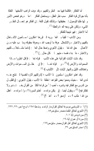 ‫ﺃﻣﺎ ﺍﻟﺘﻔﻜﺮ : ﻓﻜﻠﻤﺔ ﻓﻴﻬﺎ ﻣﻌﲎ ﺍﻟﻨﻈﺮ ﻭﺍﻟﺘﻔﻬﻢ ، ﻭﻗﺪ ﻋ ‪‬ﻑ ﺍﻟﺮﺍﻏﺐ ﺍﻷﺻﻔﻬﺎﱐ ﺍﻟﺘﻔﻜﲑ‬
                        ‫ﺮ‬
‫ﺑﺄﻧﻪ ﺟﻮﻻﻥ ﻗﻮﺓ ﺍﻟﻔﻜﺮ ﲝﺴﺐ ﻧﻈﺮ ﺍﻟﻌﻘﻞ ، ﻭﻳﺴﺘﻌﻤﻞ ﺍﻟﻔﻜﺮ ﰲ ﺍﳌﻌﺎﱐ ، ﻭﻫﻮ ﻓﺤﺺ ﺍﻷﻣﻮﺭ‬
‫ﻭﲝﺜﻬﺎ ﻃﻠﺒﺎ ﻟﻠﻮﺻﻮﻝ ﺇﱃ ﺣﻘﻴﻘﺘﻬﺎ ، ﻭﻟﺬﻟﻚ ﺗﻘﻮﻝ ﺍﻟﻠﻐﺔ : ﺇﻥ ﺍﻟﻔﻜﺮ ﻫﻮ ﺇﻋﻤـﺎﻝ ﺍﻟﻨﻈـﺮ ﰲ‬
                                                                       ‫ﹰ‬
                                       ‫ﺍﻟﺸﻲﺀ ، ﻭﻟﻜﻦ ﻋﻠﻰ ﻭﺟﻪ ﺍﻟﻌﱪﺓ ﻭﺍﻟﻌﻈﺔ )١( .‬
                                                  ‫ﺃﻣﺎ ﺍﻻﻋﺘﺒﺎﺭ : ﻓﻬﻮ ﻧﺘﻴﺠﺔ ﻟﻠﺘﻔﻜﺮ .‬
‫ﻭﻣﻦ ﺍﻵﺩﺍﺏ ﺍﳋﻠﻘﻴﺔ ﺑﲔ ﺍﻟﻌﺎﱂ ﻭﺭﺑﻪ ﺍﻟﱵ ﻗﺮﺭﻫﺎ ﺍﳌﻔﻜﺮﻭﻥ ﺍﳌﺴـﻠﻤﻮﻥ ﺍﻻﺷـﺘﻐﺎﻝ‬
‫ﺑﺎﻟﻔﻬﻢ ﻭﺍﻻﻋﺘﺒﺎﺭ ، ﻭﺍﻻﻧﺸﻐﺎﻝ ﲟﻌﺮﻓﺔ ﻣﺎ ﺃﻭﺟﺐ ﺍﷲ ، ﻭﻣﻌﺮﻓﺔ ﺣﻘﻮﻗﻪ ﻭﻣﺎ ﳚﺐ ﻋﻠﻴﻪ ﻣـﻦ‬
‫ﺍﻷﻋﻤﺎﻝ ﰲ ﺣﻖ ﺍﷲ ﺗﻌﺎﱃ ، ﻳﻘﻮﻝ ﺍﻵﺟﺮﻱ ﻭﺍﺻﻔﺎ ﺣﺎﻝ ﺍﻟﻌﺎﱂ : )ﺩﺍﺋﻤﺎ ﻣﺸـﺘﻐﻼ ﺑـﺎﻟﻔﻬﻢ‬
        ‫ﹰ‬                          ‫ﹰ‬
                        ‫ﻭﺍﻻﻋﺘﺒﺎﺭ ، ﻋﺎﱂ ﺑﺪﺍﺀ ﻧﻔﺴﻪ ، ﻣﺘﻬﻢ ﳍﺎ ﰲ ﻛﻞ ﺣﺎﻝ...( )٢( .‬
‫ﻭﻗﺪ ﺩﻟﺖ ﺍﻵﻳﺎﺕ ﺍﻟﻘﺮﺁﻧﻴﺔ ﻋﻠﻰ ﻫﺬﻩ ﺍﻷﺩﺏ ﰲ ﻗﻮﻟﻪ ﺗﻌﺎﱃ : ‪ ‬ﻗﻞ ﺍﻧﻈﺮﻭﺍ ﻣـﺎﺫﺍ ﰲ‬
‫ﺍﻟﺴﻤﻮﺍﺕ ﻭﺍﻷﺭﺽ ‪ ، (٣) ‬ﻭ ﰲ ﻗﻮﻟﻪ ﺗﻌـﺎﱃ : ‪ ‬ﺇﻥ ﰲ ﺧﻠـﻖ ﺍﻟﺴـﻤﻮﺍﺕ ﻭﺍﻷﺭﺽ‬
                                ‫ﻭﺍﺧﺘﻼﻑ ﺍﻟﻠﻴﻞ ﻭﺍﻟﻨﻬﺎﺭ ﻵﻳﺎﺕ ﻷﻭﱄ ﺍﻷﻟﺒﺎﺏ ‪. (٤) ‬‬
‫ﻭﻗﺪ ﺍﻫﺘﻢ ﺍﳌﻔﻜﺮﻭﻥ ﺍﳌﺴﻠﻤﻮﻥ ‪‬ﺬﺍ ﺍﻷﺩﺏ ؛ ﻹﺩﺭﺍﻛﻬﻢ ﺁﺛﺎﺭﻩ ﺍﻟﻨﻔﺴﻴﺔ ﺍﻟﱵ ﺗﻨﺘﺞ ﻋﻨـﻪ‬
‫ﻟﺪﻯ ﺍﻟﻌﺎﱂ ، ﺣﻴﺚ ﻭﺿﻌﻮﺍ ﺑﻌﺾ ﺍﻟﻘﻮﺍﻋﺪ ﺍﳌﺘﻌﻠﻘﺔ ‪‬ﺬﺍ ﺍﻷﺩﺏ ، ﻳﻘﻮﻝ ﺍﻵﺟﺮﻱ : )ﻭﺍﻟﻘﻠﻴـﻞ‬
‫ﻣﻦ ﺍﻟﺪﺭﺱ ﻣﻊ ﺍﻟﻔﻜﺮ ﻓﻴﻪ ﻭﺗﺪﺑﺮﻩ ، ﺃﺣﺐ ﺇﱄ ﻣﻦ ﻗﺮﺍﺀﺓ ﺍﻟﻜﺜﲑ ﻣﻦ ﺍﻟﻘﺮﺁﻥ ﺑﻐـﲑ ﺗـﺪﺑﺮ ﻭﻻ‬
                                           ‫ﱠ‬
‫ﺗﻔﻜﺮ ﻓﻴﻪ( )٥( ، ﻭﻳﻘﻮﻝ ﺃﻳﻀﺎ : )ﻭﱂ ﻳﻜﻦ ﻣﺮﺍﺩﻩ ﻣﱴ ﺃﺧﺘﻢ ﺍﻟﺴﻮﺭﺓ ؟ ، ﻭﺇﳕﺎ ﻣﺮﺍﺩﻩ ﻣﱴ ﺃﻋﻘﻞ‬
                                                        ‫ﹰ‬
                                 ‫ﻣﻦ ﺍﷲ ﺍﳋﻄﺎﺏ ؟ ، ﻣﱴ ﺃﺯﺩﺟﺮ ؟ ، ﻣﱴ ﺃﻋﺘﱪ ؟( )٦( .‬


 ‫)١( ﺃﲪﺪ ﺍﻟﺸﺮﺑﺎﺻﻲ:ﻣﻮﺳﻮﻋﺔ ﺃﺧﻼﻕ ﺍﻟﻘﺮﺁﻥ،ﺩﺍﺭ ﺍﻟﺮﺍﺋﺪ،ﺑﲑﻭﺕ،ﻁ١٨٩١،١ﻡ،ﺝ١،ﺹ٠٢٢-٢٢٢.‬
                                ‫)٢( ﺍﻵﺟﺮﻱ:ﺃﺧﻼﻕ ﺍﻟﻌﻠﻤﺎﺀ،ﻣﺼﺪﺭ ﺳﺎﺑﻖ،ﺹ٥٨ .‬
                                                     ‫)٣( ﺳﻮﺭﺓ ﻳﻮﻧﺲ:ﺁﻳﺔ ١٠١.‬
                                                 ‫)٤( ﺳﻮﺭﺓ ﺁﻝ ﻋﻤﺮﺍﻥ:ﺁﻳﺔ٠٩١.‬
                           ‫)٥( ﺍﻵﺟﺮﻱ:ﺃﺧﻼﻕ ﺃﻫﻞ ﺍﻟﻘﺮﺁﻥ،ﻣﺼﺪﺭ ﺳﺎﺑﻖ،ﺹ٩٦١.‬
                                                    ‫)٦( ﺍﳌﺼﺪﺭ ﺍﻟﺴﺎﺑﻖ:ﺹ ٦٣.‬
 