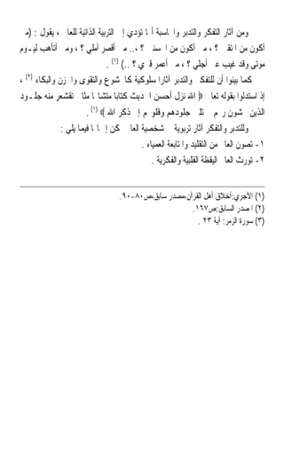 ‫ﻭﻣﻦ ﺁﺛﺎﺭ ﺍﻟﺘﻔﻜﺮ ﻭﺍﻟﺘﺪﺑﺮ ﻭﺍﶈﺎﺳﺒﺔ ﺃ‪‬ﺎ ﺗﺆﺩﻱ ﺇﱃ ﺍﻟﺘﺮﺑﻴﺔ ﺍﻟﺬﺍﺗﻴﺔ ﻟﻠﻌﺎﱂ ، ﻳﻘﻮﻝ : )ﻣﱴ‬
‫ﺃﻛﻮﻥ ﻣﻦ ﺍﳌﺘﻘﲔ ؟ ، ﻣﱴ ﺃﻛﻮﻥ ﻣﻦ ﺍﶈﺴﻨﲔ ؟ ،.. ﻣﱴ ﹸﺃﻗ ‪‬ﺮ ﺃﻣﻠﻲ ؟ ، ﻭﻣﱴ ﺃﺗﺄﻫﺐ ﻟﻴـﻮﻡ‬
                            ‫ﹶﺼ ‪‬‬
                              ‫ﻣﻮﺗﻰ ﻭﻗﺪ ﻏﻴﺐ ﻋﲎ ﺃﺟﻠﻲ ؟ ، ﻣﱴ ﹸﻋ ‪‬ﺮ ﻗﱪﻱ ؟ ..( )١( .‬
                                              ‫ﺃ ﻤ‪‬‬
‫ﻛﻤﺎ ﺑﻴﻨﻮﺍ ﺃﻥ ﻟﻠﺘﻔﻜﲑ ﻭﺍﻟﺘﺪﺑﺮ ﺁﺛﺎﺭﹰﺍ ﺳﻠﻮﻛﻴﺔ ﻛﺎﳋﺸﻮﻉ ﻭﺍﻟﺘﻘﻮﻯ ﻭﺍﳊﺰﻥ ﻭﺍﻟﺒﻜﺎﺀ )٢( ،‬
‫ﺇﺫ ﺍﺳﺘﺪﻟﻮﺍ ﺑﻘﻮﻟﻪ ﺗﻌﺎﱃ ‪ ‬ﺍﷲ ﻧﺰﻝ ﺃﺣﺴﻦ ﺍﳊﺪﻳﺚ ﻛﺘﺎﺑﺎ ﻣﺘﺸﺎ‪‬ﺎ ﻣﺜﺎﱐ ﺗﻘﺸﻌﺮ ﻣﻨﻪ ﺟﻠـﻮﺩ‬
                     ‫ﹰ‬      ‫ﹰ‬
                     ‫ﺍﻟﺬﻳﻦ ﳜﺸﻮﻥ ﺭ‪‬ﻢ ﰒ ﺗﻠﲔ ﺟﻠﻮﺩﻫﻢ ﻭﻗﻠﻮ‪‬ﻢ ﺇﱃ ﺫﻛﺮ ﺍﷲ ‪. (١) ‬‬
             ‫ﻭﻟﻠﺘﺪﺑﺮ ﻭﺍﻟﺘﻔﻜﺮ ﺁﺛﺎﺭ ﺗﺮﺑﻮﻳﺔ ﰲ ﺷﺨﺼﻴﺔ ﺍﻟﻌﺎﱂ ﳝﻜﻦ ﺇﲨﺎﳍﺎ ﻓﻴﻤﺎ ﻳﻠﻲ :‬
                                        ‫١- ﺗﺼﻮﻥ ﺍﻟﻌﺎﱂ ﻣﻦ ﺍﻟﺘﻘﻠﻴﺪ ﻭﺍﳌﺘﺎﺑﻌﺔ ﺍﻟﻌﻤﻴﺎﺀ .‬
                                            ‫٢- ﺗﻮﺭﺙ ﺍﻟﻌﺎﱂ ﺍﻟﻴﻘﻈﺔ ﺍﻟﻘﻠﺒﻴﺔ ﻭﺍﻟﻔﻜﺮﻳﺔ .‬


                                 ‫)١( ﺍﻵﺟﺮﻱ:ﺃﺧﻼﻕ ﺃﻫﻞ ﺍﻟﻘﺮﺁﻥ،ﻣﺼﺪﺭ ﺳﺎﺑﻖ،ﺹ٠٨-٠٩.‬
                                                     ‫)٢( ﺍﳌﺼﺪﺭ ﺍﻟﺴﺎﺑﻖ:ﺹ٧٦١.‬
                                                       ‫)٣( ﺳﻮﺭﺓ ﺍﻟﺰﻣﺮ: ﺁﻳﺔ ٣٢ .‬
 