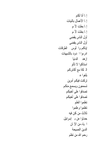 ‫ﺇﳕﺎ ﺃﻧﺎ ﻟﻜﻢ‬
       ‫ﺇﳕﺎ ﺍﻷﻋﻤﺎﻝ ﺑﺎﻟﻨﻴﺎﺕ‬
            ‫ﺇﳕﺎ ﺑﻌﺜﺖ ﻷﲤﻢ‬
            ‫ﺇﳕﺎ ﺑﻌﺜﺖ ﻷﲤﻢ‬
         ‫ﺃﻭﻝ ﺍﻟﻨﺎﺱ ﻳﻘﻀﻰ‬
         ‫ﺃﻭﻝ ﺍﻟﻨﺎﺱ ﻳﻘﻀﻰ‬
‫ﺇﻳﺎﻛﻢ ﻭﺍﳉﻠﻮﺱ ﰲ ﺍﻟﻄﺮﻗﺎﺕ‬
  ‫ﺍﺩﺭﺀﻭﺍ ﺍﳊﺪﻭﺩ ﺑﺎﻟﺸﺒﻬﺎﺕ‬
              ‫ﺍﺯﻫﺪ ﰲ ﺍﻟﺪﻧﻴﺎ‬
         ‫ﺍﺳﺘﺎﻛﻮﺍ ﻻ ﺗﺄﺗﻮﱐ‬
       ‫ﺍﻟﱪﻛﺔ ﻣﻊ ﺃﻛﺎﺑﺮﻛﻢ‬
                    ‫ﺑﻠﻐﻮﺍ ﻋﲏ‬
        ‫ﺗﺮﻛﺖ ﻓﻴﻜﻢ ﺃﻣﺮﻳﻦ‬
   ‫ﺗﺴﻤﻌﻮﻥ ﻭﻳﺴﻤﻊ ﻣﻨﻜﻢ‬
      ‫ﺗﺼﺪﻗﻮﺍ ﻋﻠﻰ ﺃﺧﻴﻜﻢ‬
      ‫ﺗﺼﺪﻗﻮﺍ ﻋﻠﻰ ﺃﺧﻴﻜﻢ‬
                 ‫ﺗﻌﻠﻤﻮﺍ ﺍﻟﻌﻠﻢ‬
             ‫ﺗﻌﻠﻤﻮﺍ ﻭﻋﻠﻤﻮﺍ‬
         ‫ﺛﻼﺙ ﻣﻦ ﻛﻦ ﻓﻴﻪ‬
    ‫ﺣﺪﺛﻮﺍ ﻋﻦ ﺑﲏ ﺇﺳﺮﺍﺋﻴﻞ‬
          ‫ﺍﳊﻴﺎﺀ ﻣﻦ ﺍﻹﳝﺎﻥ‬
            ‫ﺍﻟﺪﻳﻦ ﺍﻟﻨﺼﻴﺤﺔ‬
         ‫ﺭﺣﻢ ﺍﷲ ﻣﻦ ﺗﻌﻠﻢ‬
 