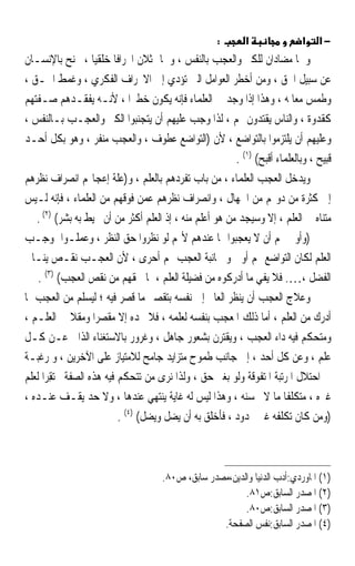 ‫:‬      ‫א‬               ‫א‬    ‫−א‬
‫ﻭﳘﺎ ﻣﻀﺎﺩﺍﻥ ﻟﻠﻜﱪ ﻭﺍﻟﻌﺠﺐ ﺑﺎﻟﻨﻔﺲ ، ﻭﳘﺎ ﳝﺜﻼﻥ ﺍﳓﺮﺍﻓﺎ ﺧﻠﻘﻴﺎ ، ﳚﻨﺢ ﺑﺎﻹﻧﺴـﺎﻥ‬
                    ‫ﹰ ﹰ‬
‫ﻋﻦ ﺳﺒﻴﻞ ﺍﳊﻖ ، ﻭﻣﻦ ﺃﺧﻄﺮ ﺍﻟﻌﻮﺍﻣﻞ ﺍﻟﱵ ﺗﺆﺩﻱ ﺇﱃ ﺍﻻﳓﺮﺍﻑ ﺍﻟﻔﻜﺮﻱ ، ﻭﻏﻤﻂ ﺍﳊـﻖ ،‬
‫ﻭﻃﻤﺲ ﻣﻌﺎﳌﻪ ، ﻭﻫﺬﺍ ﺇﺫﺍ ﻭﺟﺪ ﰲ ﺍﻟﻌﻠﻤﺎﺀ ﻓﺈﻧﻪ ﻳﻜﻮﻥ ﺧﻄﲑﹰﺍ ، ﻷﻧـﻪ ﻳﻔﻘـﺪﻫﻢ ﺻـﻔﺘﻬﻢ‬
‫ﻛﻘﺪﻭﺓ ، ﻭﺍﻟﻨﺎﺱ ﻳﻘﺘﺪﻭﻥ ‪‬ﻢ ، ﻟﺬﺍ ﻭﺟﺐ ﻋﻠﻴﻬﻢ ﺃﻥ ﻳﺘﺠﻨﺒﻮﺍ ﺍﻟﻜﱪ ﻭﺍﻟﻌﺠـﺐ ﺑـﺎﻟﻨﻔﺲ ،‬
‫ﻭﻋﻠﻴﻬﻢ ﺃﻥ ﻳﻠﺘﺰﻣﻮﺍ ﺑﺎﻟﺘﻮﺍﺿﻊ ، ﻷﻥ )ﺍﻟﺘﻮﺍﺿﻊ ﻋﻄﻮﻑ ، ﻭﺍﻟﻌﺠﺐ ﻣﻨﻔﺮ ، ﻭﻫﻮ ﺑﻜﻞ ﺃﺣـﺪ‬
                                                          ‫ﻗﺒﻴﺢ ، ﻭﺑﺎﻟﻌﻠﻤﺎﺀ ﺃﻗﺒﺢ( )١( .‬
‫ﻭﻳﺪﺧﻞ ﺍﻟﻌﺠﺐ ﺍﻟﻌﻠﻤﺎﺀ ، ﻣﻦ ﺑﺎﺏ ﺗﻔﺮﺩﻫﻢ ﺑﺎﻟﻌﻠﻢ ، ﻭ)ﻋﻠﺔ ﺇﻋﺠﺎ‪‬ﻢ ﺍﻧﺼﺮﺍﻑ ﻧﻈﺮﻫﻢ‬
‫ﺇﱃ ﻛﺜﺮﺓ ﻣﻦ ﺩﻭ‪‬ﻢ ﻣﻦ ﺍﳉﻬﺎﻝ ، ﻭﺍﻧﺼﺮﺍﻑ ﻧﻈﺮﻫﻢ ﻋﻤﻦ ﻓﻮﻗﻬﻢ ﻣﻦ ﺍﻟﻌﻠﻤﺎﺀ ، ﻓﺈﻧﻪ ﻟـﻴﺲ‬
   ‫ﻣﺘﻨﺎﻩ ﰲ ﺍﻟﻌﻠﻢ ، ﺇﻻ ﻭﺳﻴﺠﺪ ﻣﻦ ﻫﻮ ﺃﻋﻠﻢ ﻣﻨﻪ ، ﺇﺫ ﺍﻟﻌﻠﻢ ﺃﻛﺜﺮ ﻣﻦ ﺃﻥ ﳛﻴﻂ ﺑﻪ ﺑﺸﺮ( )٢( .‬
‫)ﻭﺃﻭﱃ ‪‬ﻢ ﺃﻥ ﻻ ﻳﻌﺠﺒﻮﺍ ﳑﺎ ﻋﻨﺪﻫﻢ ﻷ‪‬ﻢ ﻟﻮ ﻧﻈﺮﻭﺍ ﺣﻖ ﺍﻟﻨﻈﺮ ، ﻭﻋﻤﻠـﻮﺍ ﲟﻮﺟـﺐ‬
‫ﺍﻟﻌﻠﻢ ﻟﻜﺎﻥ ﺍﻟﺘﻮﺍﺿﻊ ‪‬ﻢ ﺃﻭﱃ ﻭ ﳎﺎﻧﺒﺔ ﺍﻟﻌﺠﺐ ‪‬ﻢ ﺃﺣﺮﻯ ، ﻷﻥ ﺍﻟﻌﺠـﺐ ﻧﻘـﺺ ﻳﻨـﺎﰲ‬
    ‫ﺍﻟﻔﻀﻞ ،…. ﻓﻼ ﻳﻔﻲ ﻣﺎ ﺃﺩﺭﻛﻮﻩ ﻣﻦ ﻓﻀﻴﻠﺔ ﺍﻟﻌﻠﻢ ، ﲟﺎ ﳊﻘﻬﻢ ﻣﻦ ﻧﻘﺺ ﺍﻟﻌﺠﺐ( )٣( .‬
‫ﻭﻋﻼﺝ ﺍﻟﻌﺠﺐ ﺃﻥ ﻳﻨﻈﺮ ﺍﻟﻌﺎﱂ ﺇﱃ ﻧﻔﺴﻪ ﺑﺘﻘﺼﲑ ﻣﺎ ﻗﺼﺮ ﻓﻴﻪ ؛ ﻟﻴﺴﻠﻢ ﻣﻦ ﺍﻟﻌﺠﺐ ﲟﺎ‬
‫ﺃﺩﺭﻙ ﻣﻦ ﺍﻟﻌﻠﻢ ، ﺃﻣﺎ ﺫﻟﻚ ﺍﳌﻌﺠﺐ ﺑﻨﻔﺴﻪ ﻟﻌﻠﻤﻪ ، ﻓﻼ ﲡﺪﻩ ﺇﻻ ﻣﻘﺼﺮﹰﺍ ﻭﻣﻘﻼ ﰲ ﺍﻟﻌﻠـﻢ ،‬
               ‫ﹰ‬
‫ﻭﻣﺘﺤﻜﻢ ﻓﻴﻪ ﺩﺍﺀ ﺍﻟﻌﺠﺐ ، ﻭﻳﻘﺘﺮﻥ ﺑﺸﻌﻮﺭ ﺟﺎﻫﻞ ، ﻭﻏﺮﻭﺭ ﺑﺎﻻﺳﺘﻐﻨﺎﺀ ﺍﻟﺬﺍﰐ ﻋـﻦ ﻛـﻞ‬
‫ﻋﻠﻢ ، ﻭﻋﻦ ﻛﻞ ﺃﺣﺪ ، ﺇﱃ ﺟﺎﻧﺐ ﻃﻤﻮﺡ ﻣﺘﺰﺍﻳﺪ ﺟﺎﻣﺢ ﻟﻼﻣﺘﻴﺎﺯ ﻋﻠﻰ ﺍﻵﺧﺮﻳﻦ ، ﻭ ﺭﻏﺒـﺔ‬
‫ﰲ ﺍﺣﺘﻼﻝ ﺍﳌﺮﺗﺒﺔ ﺍﳌﺘﻔﻮﻗﺔ ﻭﻟﻮ ﺑﻐﲑ ﺣﻖ ، ﻭﻟﺬﺍ ﻧﺮﻯ ﻣﻦ ﺗﺘﺤﻜﻢ ﻓﻴﻪ ﻫﺬﻩ ﺍﻟﺼﻔﺔ ﳏﺘﻘِﺮﹰﺍ ﻟﻌﻠﻢ‬
‫ﻏﲑﻩ ، ﻣﺘﻜﻠﻔﺎ ﻣﺎ ﻻ ﳛﺴﻨﻪ ، ﻭﻫﺬﺍ ﻟﻴﺲ ﻟﻪ ﻏﺎﻳﺔ ﻳﻨﺘﻬﻲ ﻋﻨﺪﻫﺎ ، ﻭﻻ ﺣﺪ ﻳﻘـﻒ ﻋﻨـﺪﻩ ،‬
                                                                        ‫ﹰ‬
                           ‫)ﻭﻣﻦ ﻛﺎﻥ ﺗﻜﻠﻔﻪ ﻏﲑ ﳏﺪﻭﺩ ، ﻓﺄﺧﻠﻖ ﺑﻪ ﺃﻥ ﻳ‪‬ﻀﻞ ﻭ‪‬ﻀﻞ( )٤( .‬
                                    ‫ﻳ‬



                                      ‫)١( ﺍﳌﺎﻭﺭﺩﻱ:ﺃﺩﺏ ﺍﻟﺪﻧﻴﺎ ﻭﺍﻟﺪﻳﻦ،ﻣﺼﺪﺭ ﺳﺎﺑﻖ، ﺹ٠٨.‬
                                                          ‫)٢( ﺍﳌﺼﺪﺭ ﺍﻟﺴﺎﺑﻖ:ﺹ١٨.‬
                                                          ‫)٣( ﺍﳌﺼﺪﺭ ﺍﻟﺴﺎﺑﻖ:ﺹ٠٨.‬
                                                    ‫)٤( ﺍﳌﺼﺪﺭ ﺍﻟﺴﺎﺑﻖ:ﻧﻔﺲ ﺍﻟﺼﻔﺤﺔ.‬
 