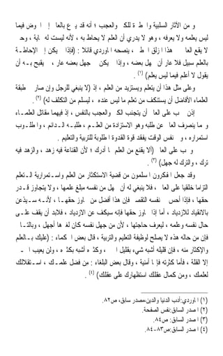 ‫ﻭ ﻣﻦ ﺍﻵﺛﺎﺭ ﺍﻟﺴﻠﺒﻴﺔ ﻭﺍﳋﻄﲑﺓ ﻟﻠﻜﱪ ﻭﺍﻟﻌﺠﺐ ؛ ﺃﻧﻪ ﻗﺪ ﻳﱰﻉ ﺑﺎﻟﻌﺎﱂ ﺇﱃ ﺍﳋﻮﺽ ﻓﻴﻤﺎ‬
‫ﻟﻴﺲ ﻳﻌﻠﻤﻪ ﻭﻻ ﻳﻌﺮﻓﻪ ، ﻭﻫﻮ ﻻ ﻳﺪﺭﻱ ﺃﻥ ﺍﻟﻌﻠﻢ ﻻ ‪‬ﺤﺎﻁ ﺑﻪ ، ﻷﻧﻪ ﻟﻴﺴﺖ ﻟﻪ ‪‬ﺎﻳﺔ ، ﻭﺣﱴ‬
                                       ‫ﻳ‬
‫ﻻ ﻳﻘﻊ ﺍﻟﻌﺎﱂ ﰲ ﻫﺬﺍ ﺍﳌﺰﻟﻖ ﺍﳋﻄﲑ ، ﻳﻨﺼﺤﻪ ﺍﳌﺎﻭﺭﺩﻱ ﻗﺎﺋﻼ : )ﻓﺈﺫﺍ ﱂ ﻳﻜﻦ ﺇﱃ ﺍﻹﺣﺎﻃـﺔ‬
‫ﺑﺎﻟﻌﻠﻢ ﺳﺒﻴﻞ ﻓﻼ ﻋﺎﺭ ﺃﻥ ﳚﻬﻞ ﺑﻌﻀﻪ ، ﻭﺇﺫﺍ ﱂ ﻳﻜﻦ ﰲ ﺟﻬﻞ ﺑﻌﻀﻪ ﻋﺎﺭ ، ﱂ ﻳﻘﺒﺢ ﺑـﻪ ﺃﻥ‬
                                                       ‫ﻳﻘﻮﻝ ﻻ ﺃﻋﻠﻢ ﻓﻴﻤﺎ ﻟﻴﺲ ﻳﻌﻠﻢ( )١( .‬
‫ﻭﻋﻠﻰ ﻣﺜﻞ ﻫﺬﺍ ﺃﻥ ﻳﺘﻌﻠﻢ ﻭﻳﺴﺘﺰﻳﺪ ﻣﻦ ﺍﻟﻌﻠﻢ ، ﺇﺫ )ﻻ ﻳﻨﺒﻐﻲ ﻟﻠﺮﺟﻞ ﻭﺇﻥ ﺻﺎﺭ ﰲ ﻃﺒﻘﺔ‬
       ‫ﺍﻟﻌﻠﻤﺎﺀ ﺍﻷﻓﺎﺿﻞ ﺃﻥ ﻳﺴﺘﻨﻜﻒ ﻣﻦ ﺗﻌﻠﻢ ﻣﺎ ﻟﻴﺲ ﻋﻨﺪﻩ ، ﻟﻴﺴﻠﻢ ﻣﻦ ﺍﻟﺘﻜﻠﻒ ﻟﻪ( )٢( .‬
‫ﺇﺫﻥ ﳚﺐ ﻋﻠﻰ ﺍﻟﻌﺎﱂ ﺃﻥ ﻳﺘﺠﻨﺐ ﺍﻟﻜﱪ ﻭﺍﻟﻌﺠﺐ ﺑﺎﻟﻨﻔﺲ ، ﺇﺫ ﻓﻴﻬﻤﺎ ﻣﻘﺎﺗﻞ ﺍﻟﻌﻠﻤـﺎﺀ‬
‫ﻭ‪‬ﻤﺎ ﻳﻨﺼﺮﻑ ﺍﻟﻌﺎﱂ ﻋﻦ ﻃﻠﺒﻪ ﻭﻫﻮ ﺍﻻﺳﺘﺰﺍﺩﺓ ﻣﻦ ﺍﻟﻌﻠـﻢ ، ﻃﻠﺒـﻪ ﺍﻟـﺪﺍﺋﻢ ، ﻭﺍﳌﻄﻠـﻮﺏ‬
                  ‫ﺍﺳﺘﻤﺮﺍﺭﻩ ، ﻭﰲ ﻧﻔﺲ ﺍﻟﻮﻗﺖ ﻳﻔﻘﺪ ﻗﻮﺓ ﺍﻟﻘﺪﻭﺓ ﺍﳌﻄﻠﻮﺑﺔ ﻟﻠﺘﺮﺑﻴﺔ ﻭﺍﻟﺘﻌﻠﻴﻢ .‬
‫ﻭﳚﺐ ﻋﻠﻰ ﺍﻟﻌﺎﱂ )ﺃﻻ ﻳﻘﻨﻊ ﻣﻦ ﺍﻟﻌﻠﻢ ﲟﺎ ﺃﺩﺭﻙ ؛ ﻷﻥ ﺍﻟﻘﻨﺎﻋﺔ ﻓﻴﻪ ﺯﻫﺪ ، ﻭﺍﻟﺰﻫﺪ ﻓﻴﻪ‬
                                                              ‫ﺗﺮﻙ ، ﻭﺍﻟﺘﺮﻙ ﻟﻪ ﺟﻬﻞ( )٣( .‬
‫ﻭﻗﺪ ﺟﻌﻞ ﺍﳌﻔﻜﺮﻭﻥ ﺍﳌﺴﻠﻤﻮﻥ ﻣﻦ ﻗﻀﻴﺔ ﺍﻻﺳﺘﻜﺜﺎﺭ ﻣﻦ ﺍﻟﻌﻠﻢ ﻭﺍﺳـﺘﻤﺮﺍﺭﻳﺔ ﺍﻟـﺘﻌﻠﻢ‬
‫ﺍﻟﺘﺰﺍﻣﺎ ﺧﻠﻘﻴﺎ ﻋﻠﻰ ﺍﻟﻌﺎﱂ ، ﻓﻼ ﻳﻨﺒﻐﻲ ﻟﻪ ﺃﻥ ﳚﻬﻞ ﻣﻦ ﻧﻔﺴﻪ ﻣﺒﻠﻎ ﻋﻠﻤﻬﺎ ، ﻭﻻ ﻳﺘﺠﺎﻭﺯ ﻗـﺪﺭ‬
                                                                             ‫ﹰ ﹰ‬
‫ﺣﻘﻬﺎ ، ﻓﺈﺫﺍ ﺃﺣﺲ ﰲ ﻧﻔﺴﻪ ﺍﻟﺘﻘﺼﲑ ﻓﺈﻥ ﻫﺬﺍ ﺃﻓﻀﻞ ﻣﻦ ﲡﺎﻭﺯ ﺣﻘﻬـﺎ ، ﻷﻧـﻪ ﺳـﻴﺬﻋﻦ‬
‫ﺑﺎﻻﻧﻘﻴﺎﺩ ﻟﻼﺯﺩﻳﺎﺩ ، ﺃﻣﺎ ﺇﺫﺍ ﲡﺎﻭﺯ ﺣﻘﻬﺎ ﻓﺈﻧﻪ ﺳﻴﻜﻒ ﻋﻦ ﺍﻻﺯﺩﻳﺎﺩ ، ﻓﻼﺑﺪ ﺃﻥ ﻳﻘﻒ ﻋﻠـﻰ‬
‫ﺣﺎﻝ ﻧﻔﺴﻪ ﻭﻋﻠﻤﻪ ، ﻟﻴﻌﺮﻑ ﺣﺎﺟﺘﻬﺎ ، ﻷﻥ ﻣﻦ ﺟﻬﻞ ﻧﻔﺴﻪ ﻛﺎﻥ ﻟﻐﲑﻫﺎ ﺃﺟﻬﻞ ، ﻭﺑﺎﻟﺘـﺎﱄ‬
‫ﻓﺈﻥ ﻣﻦ ﺣﺎﻟﻪ ﻫﺬﻩ ﻻ ﻳﺼﻠﺢ ﻟﻮﻇﻴﻔﺔ ﺍﻟﺘﻌﻠﻴﻢ ﻭﺍﻟﺘﺮﺑﻴﺔ ، ﻗﺎﻝ ﺑﻌﺾ ﺍﳊﻜﻤﺎﺀ : )ﻋﻠﻴﻚ ﺑـﺎﻟﻌﻠﻢ‬
‫ﻭﺍﻹﻛﺜﺎﺭ ﻣﻨﻪ ، ﻓﺈﻥ ﻗﻠﻴﻠﻪ ﺃﺷﺒﻪ ﺷﻲﺀ ﺑﻘﻠﻴﻞ ﺍﳋﲑ ، ﻭﻛﺜﲑﻩ ﺃﺷﺒﻪ ﺑﻜﺜﲑﻩ ، ﻭﻟﻦ ﻳﻌﻴﺐ ﺍﳋـﲑ‬
‫ﺇﻻ ﺍﻟﻘﻠﺔ ، ﻓﺄﻣﺎ ﻛﺜﺮﺗﻪ ﻓﺈ‪‬ﺎ ﺃﻣﻨﻴﺔ ، ﻭﻗﺎﻝ ﺑﻌﺾ ﺍﻟﺒﻠﻐﺎﺀ : ﻣِﻦ ﻓﻀ‪‬ﻞ ﻋﻠﻤـﻚ ، ﺍﺳـﺘﻘﻼﻟﻚ‬
                            ‫ﹶ‬
                                ‫ﻟﻌﻠﻤﻚ ، ﻭﻣﻦ ﻛﻤﺎﻝ ﻋﻘﻠﻚ ﺍﺳﺘﻈﻬﺎﺭﻙ ﻋﻠﻰ ﻋﻘﻠﻚ( )٤( .‬

                                       ‫)١( ﺍﳌﺎﻭﺭﺩﻱ:ﺃﺩﺏ ﺍﻟﺪﻧﻴﺎ ﻭﺍﻟﺪﻳﻦ،ﻣﺼﺪﺭ ﺳﺎﺑﻖ، ﺹ٢٨.‬
                                                     ‫)٢( ﺍﳌﺼﺪﺭ ﺍﻟﺴﺎﺑﻖ:ﻧﻔﺲ ﺍﻟﺼﻔﺤﺔ.‬
                                                          ‫)٣( ﺍﳌﺼﺪﺭ ﺍﻟﺴﺎﺑﻖ: ﺹ٤٨.‬
                                                      ‫)٤( ﺍﳌﺼﺪﺭ ﺍﻟﺴﺎﺑﻖ:ﺹ٣٨-٤٨.‬
 