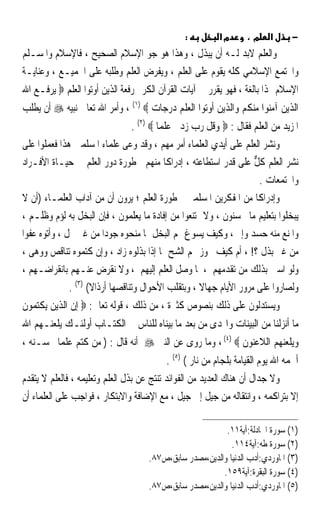 ‫:‬         ‫מא‬       ‫מ،‬     ‫א‬      ‫−‬
‫ﻭﺍﻟﻌﻠﻢ ﻻﺑﺪ ﻟـﻪ ﺃﻥ ﻳﺒﺬﻝ ، ﻭﻫﺬﺍ ﻫﻮ ﺟﻮ ﺍﻹﺳﻼﻡ ﺍﻟﺼﺤﻴﺢ ، ﻓﺎﻹﺳﻼﻡ ﻭﺍﳌﺴـﻠﻢ‬
‫ﻭﺍ‪‬ﺘﻤﻊ ﺍﻹﺳﻼﻣﻲ ﻛﻠﻪ ﻳﻘﻮﻡ ﻋﻠﻰ ﺍﻟﻌﻠﻢ ، ﻭﻳﻔﺮﺽ ﺍﻟﻌﻠﻢ ﻭﻃﻠﺒﻪ ﻋﻠﻰ ﺍﳉﻤﻴـﻊ ، ﻭﻋﻨﺎﻳـﺔ‬
‫ﺍﻹﺳﻼﻡ ‪‬ﺬﺍ ﺑﺎﻟﻐﺔ ، ﻓﻬﻮ ﻳﻘﺮﺭ ﰲ ﺁﻳﺎﺕ ﺍﻟﻘﺮﺁﻥ ﺍﻟﻜﺮﱘ ﺭﻓﻌﺔ ﺍﻟﺬﻳﻦ ﺃﻭﺗﻮﺍ ﺍﻟﻌﻠﻢ ‪ ‬ﻳﺮﻓـﻊ ﺍﷲ‬
‫ﺍﻟﺬﻳﻦ ﺁﻣﻨﻮﺍ ﻣﻨﻜﻢ ﻭﺍﻟﺬﻳﻦ ﺃﻭﺗﻮﺍ ﺍﻟﻌﻠﻢ ﺩﺭﺟﺎﺕ ‪ ، (١) ‬ﻭﺃﻣﺮ ﺍﷲ ﺗﻌﺎﱃ ﻧﺒﻴﻪ ‪ ‬ﺃﻥ ﻳﻄﻠﺐ‬
                               ‫ﺍﳌﺰﻳﺪ ﻣﻦ ﺍﻟﻌﻠﻢ ﻓﻘﺎﻝ : ‪ ‬ﻭﻗﻞ ﺭﺏ ﺯﺩﱐ ﻋﻠﻤﺎ ‪. (٢) ‬‬
‫ﻭﻧﺸﺮ ﺍﻟﻌﻠﻢ ﻋﻠﻰ ﺃﻳﺪﻱ ﺍﻟﻌﻠﻤﺎﺀ ﺃﻣﺮ ﻣﻬﻢ ، ﻭﻗﺪ ﻭﻋﻰ ﻋﻠﻤﺎﺀ ﺍﳌﺴﻠﻤﲔ ﻫﺬﺍ ﻓﻌﻤﻠﻮﺍ ﻋﻠﻰ‬
‫ﻧﺸﺮ ﺍﻟﻌﻠﻢ ﻛﻞ ﻋﻠﻰ ﻗﺪﺭ ﺍﺳﺘﻄﺎﻋﺘﻪ ، ﺇﺩﺭﺍﻛﺎ ﻣﻨﻬﻢ ﳋﻄﻮﺭﺓ ﺩﻭﺭ ﺍﻟﻌﻠﻢ ﰲ ﺣﻴـﺎﺓ ﺍﻷﻓـﺮﺍﺩ‬
                                           ‫ﹰ‬                        ‫ﱞ‬
                                                                       ‫ﻭﺍ‪‬ﺘﻤﻌﺎﺕ .‬
‫ﻭﺇﺩﺭﺍﻛﺎ ﻣﻦ ﺍﳌﻔﻜﺮﻳﻦ ﺍﳌﺴﻠﻤﲔ ﳋﻄﻮﺭﺓ ﺍﻟﻌﻠﻢ ؛ ﻳﺮﻭﻥ ﺃﻥ ﻣﻦ ﺁﺩﺍﺏ ﺍﻟﻌﻠﻤـﺎﺀ )ﺃﻥ ﻻ‬
                                                                     ‫ﹰ‬
‫ﻳﺒﺨﻠﻮﺍ ﺑﺘﻌﻠﻴﻢ ﻣﺎ ﳛﺴﻨﻮﻥ ، ﻭﻻ ﳝﺘﻨﻌﻮﺍ ﻣﻦ ﺇﻓﺎﺩﺓ ﻣﺎ ﻳﻌﻠﻤﻮﻥ ، ﻓﺈﻥ ﺍﻟﺒﺨﻞ ﺑﻪ ﻟﺆﻡ ﻭﻇﻠـﻢ ،‬
‫ﻭﺍﳌﻨﻊ ﻣﻨﻪ ﺣﺴﺪ ﻭﺇﰒ ، ﻭﻛﻴﻒ ﻳﺴﻮﻍ ﳍﻢ ﺍﻟﺒﺨﻞ ﲟﺎ ﻣﻨﺤﻮﻩ ﺟﻮﺩﹰﺍ ﻣﻦ ﻏﲑ ﲞﻞ ، ﻭﺃﺗﻮﻩ ﻋﻔﻮﹰﺍ‬
‫ﻣﻦ ﻏﲑ ﺑﺬﻝ ؟! ، ﺃﻡ ﻛﻴﻒ ﳚﻮﺯ ﳍﻢ ﺍﻟﺸﺢ ﲟﺎ ﺇﺫﺍ ﺑﺬﻟﻮﻩ ﺯﺍﺩ ، ﻭﺇﻥ ﻛﺘﻤﻮﻩ ﺗﻨﺎﻗﺺ ﻭﻭﻫﻰ ،‬
‫ﻭﻟﻮ ﺍﺳﱳ ﺑﺬﻟﻚ ﻣﻦ ﺗﻘﺪﻣﻬﻢ ، ﳌﺎ ﻭﺻﻞ ﺍﻟﻌﻠﻢ ﺇﻟﻴﻬﻢ ، ﻭﻻ ﻧﻘﺮﺽ ﻋﻨـﻬﻢ ﺑﺎﻧﻘﺮﺍﺿـﻬﻢ ،‬
               ‫ﻭﻟﺼﺎﺭﻭﺍ ﻋﻠﻰ ﻣﺮﻭﺭ ﺍﻷﻳﺎﻡ ﺟﻬﺎﻻ ، ﻭﺑﺘﻘﻠﺐ ﺍﻷﺣﻮﺍﻝ ﻭﺗﻨﺎﻗﺼﻬﺎ ﺃﺭﺫﺍﻻ( )٣( .‬
                      ‫ﹰ‬                              ‫ﹰ‬
‫ﻭﻳﺴﺘﺪﻟﻮﻥ ﻋﻠﻰ ﺫﻟﻚ ﺑﻨﺼﻮﺹ ﻛﺜﲑﺓ ، ﻣﻦ ﺫﻟﻚ ، ﻗﻮﻟﻪ ﺗﻌﺎﱃ: ‪ ‬ﺇﻥ ﺍﻟﺬﻳﻦ ﻳﻜﺘﻤﻮﻥ‬
‫ﻣﺎ ﺃﻧﺰﻟﻨﺎ ﻣﻦ ﺍﻟﺒﻴﻨﺎﺕ ﻭﺍﳍﺪﻯ ﻣﻦ ﺑﻌﺪ ﻣﺎ ﺑﻴﻨﺎﻩ ﻟﻠﻨﺎﺱ ﰲ ﺍﻟﻜﺘـﺎﺏ ﺃﻭﻟﺌـﻚ ﻳﻠﻌﻨـﻬﻢ ﺍﷲ‬
‫ﻭﻳﻠﻌﻨﻬﻢ ﺍﻟﻼﻋﻨﻮﻥ ‪ ، (٤) ‬ﻭﻣﺎ ﺭﻭﻯ ﻋﻦ ﺍﻟﻨﱯ ‪ ‬ﺃﻧﻪ ﻗﺎﻝ : ) ﻣﻦ ﻛﺘﻢ ﻋﻠﻤﺎ ﳛﺴـﻨﻪ ،‬
        ‫ﹰ‬
                                          ‫ﺃﳉﻤﻪ ﺍﷲ ﻳﻮﻡ ﺍﻟﻘﻴﺎﻣﺔ ﺑﻠﺠﺎﻡ ﻣﻦ ﻧﺎﺭ ( )٥( .‬
‫ﻭﻻ ﺟﺪﺍﻝ ﺃﻥ ﻫﻨﺎﻙ ﺍﻟﻌﺪﻳﺪ ﻣﻦ ﺍﻟﻔﻮﺍﺋﺪ ﺗﻨﺘﺞ ﻋﻦ ﺑﺬﻝ ﺍﻟﻌﻠﻢ ﻭﺗﻌﻠﻴﻤﻪ ، ﻓﺎﻟﻌﻠﻢ ﻻ ﻳﺘﻘﺪﻡ‬
‫ﺇﻻ ﺑﺘﺮﺍﻛﻤﻪ ، ﻭﺍﻧﺘﻘﺎﻟﻪ ﻣﻦ ﺟﻴﻞ ﺇﱃ ﺟﻴﻞ ، ﻣﻊ ﺍﻹﺿﺎﻓﺔ ﻭﺍﻻﺑﺘﻜﺎﺭ ، ﻓﻮﺍﺟﺐ ﻋﻠﻰ ﺍﻟﻌﻠﻤﺎﺀ ﺃﻥ‬

                                                          ‫)١( ﺳﻮﺭﺓ ﺍ‪‬ﺎﺩﻟﺔ:ﺁﻳﺔ١١.‬
                                                            ‫)٢( ﺳﻮﺭﺓ ﻃﻪ:ﺁﻳﺔ٤١١.‬
                                     ‫)٣( ﺍﳌﺎﻭﺭﺩﻱ:ﺃﺩﺏ ﺍﻟﺪﻧﻴﺎ ﻭﺍﻟﺪﻳﻦ،ﻣﺼﺪﺭ ﺳﺎﺑﻖ،ﺹ٧٨.‬
                                                         ‫)٤( ﺳﻮﺭﺓ ﺍﻟﺒﻘﺮﺓ:ﺁﻳﺔ٩٥١.‬
                                     ‫)٥( ﺍﳌﺎﻭﺭﺩﻱ:ﺃﺩﺏ ﺍﻟﺪﻧﻴﺎ ﻭﺍﻟﺪﻳﻦ،ﻣﺼﺪﺭ ﺳﺎﺑﻖ،ﺹ٧٨.‬
 