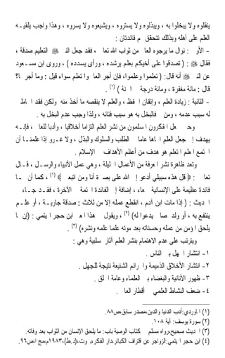 ‫ﻳﻨﻘﻠﻮﻩ ﻭﻻ ﻳﺒﺨﻠﻮﺍ ﺑﻪ ، ﻭﻳﺒﺬﻟﻮﻩ ﻭﻻ ﻳﺴﺘﺮﻭﻩ ، ﻭﻳﺸﻴﻌﻮﻩ ﻭﻻ ﻳﺴﺮﻭﻩ ، ﻭﻫﺬﺍ ﻭﺍﺟﺐ ﻳﻠﻘﻴـﻪ‬
                                      ‫ﺍﻟﻌﻠﻢ ﻋﻠﻰ ﺃﻫﻠﻪ ﻭﺑﺬﻟﻚ ﺗﺘﺤﻘﻖ ﳍﻢ ﻓﺎﺋﺪﺗﺎﻥ :‬
‫- ﺍﻷﻭﱃ : ﻧﻮﺍﻝ ﻣﺎ ﻳﺮﺟﻮﻩ ﺍﻟﻌﺎﱂ ﻣﻦ ﺛﻮﺍﺏ ﺍﷲ ﺗﻌﺎﱃ ، ﻓﻘﺪ ﺟﻌﻞ ﺍﻟﻨﱯ ‪ ‬ﺍﻟﺘﻌﻠﻴﻢ ﺻﺪﻗﺔ ،‬
‫ﻓﻘﺎﻝ ‪ ) : ‬ﺗﺼﺪﻗﻮﺍ ﻋﻠﻰ ﺃﺧﻴﻜﻢ ﺑﻌﻠﻢ ﻳﺮﺷﺪﻩ ، ﻭﺭﺃﻯ ﻳﺴﺪﺩﻩ ( ، ﻭﺭﻭﻯ ﺍﺑﻦ ﻣﺴـﻌﻮﺩ‬
‫ﻋﻦ ﺍﻟﻨﱯ ‪ ‬ﺃﻧﻪ ﻗﺎﻝ: ) ﺗﻌﻠﻤﻮﺍ ﻭﻋﻠﻤﻮﺍ، ﻓﺈﻥ ﺃﺟﺮ ﺍﻟﻌﺎﱂ ﻭﺍﳌﺘﻌﻠﻢ ﺳﻮﺍﺀ ﻗﻴﻞ : ﻭﻣﺎ ﺃﺟﺮﳘﺎ؟‬
                                      ‫ﻗﺎﻝ : ﻣﺎﺋﺔ ﻣﻐﻔﺮﺓ ، ﻭﻣﺎﺋﺔ ﺩﺭﺟﺔ ﰲ ﺍﳉﻨﺔ ( )١( .‬
‫- ﺍﻟﺜﺎﻧﻴﺔ : ﺯﻳﺎﺩﺓ ﺍﻟﻌﻠﻢ ، ﻭﺇﺗﻘﺎﻥ ﺍﳊﻔﻆ ، ﻭﺍﻟﻌﻠﻢ ﻻ ﻳﻨﻘﺼﻪ ﻣﺎ ﺃﺧﺬ ﻣﻨﻪ ﻭﻟﻜﻦ ﻓﻘﺪ ﺍﳊﺎﻣﻠﲔ‬
        ‫ﻟﻪ ﺳﺒﺐ ﻋﺪﻣﻪ ، ﻭﻣﻦ ﰒ ﻓﺎﻟﺒﺨﻞ ﺑﻪ ﻫﻮ ﺳﺒﺐ ﻓﻨﺎﺋﻪ ، ﻭﻟﺬﺍ ﻭﺟﺐ ﻋﺪﻡ ﺍﻟﺒﺨﻞ ﺑﻪ .‬
‫ﻭﺣﲔ ﳚﻌﻞ ﺍﳌﻔﻜﺮﻭﻥ ﺍﳌﺴﻠﻤﻮﻥ ﻣﻦ ﻧﺸﺮ ﺍﻟﻌﻠﻢ ﺍﻟﺘﺰﺍﻣﺎ ﺃﺧﻼﻗﻴﺎ ، ﻭﺃﺩﺑﺎ ﻟﻠﻌﺎﱂ ، ﻓﺈﻧـﻪ‬
              ‫ﹰ‬       ‫ﹰ‬      ‫ﹰ‬
‫ﻳﻬﺪﻑ ﺇﱃ ﺟﻌﻞ ﺍﻟﻌﻠﻢ ﺍﲡﺎﻫﺎ ﻋﺎﻣﺎ ﰲ ﺍﻟﻄﻠﺐ ﻭﺍﻟﺴﻠﻮﻙ ﻭﺍﻟﺒﺬﻝ ، ﻭﻻ ﻏـﺮﻭ ﺇﺫﺍ ﻋﻠﻤﻨـﺎ ﺃﻥ‬
                                                     ‫ﹰ ﹰ‬
                          ‫ﺍ‪‬ﺘﻤﻊ ﺍﳌﻌﻠﻢ ﺍﳌﺘﻌﻠﻢ ﻫﻮ ﻫﺪﻑ ﻣﻦ ﺃﻋﻈﻢ ﺍﻷﻫﺪﺍﻑ ﰲ ﺍﻹﺳﻼﻡ .‬
‫ﻭﺗﻌﺪ ﻇﺎﻫﺮﺓ ﻧﺸﺮ ﺍﳌﻌﺮﻓﺔ ﻣﻦ ﺍﻷﻋﻤﺎﻝ ﺍﳉﻠﻴﻠﺔ ، ﻭﻫﻲ ﻋﻤﻞ ﺍﻷﻧﺒﻴﺎﺀ ﻭﺍﻟﺮﺳـﻞ ، ﻗـﺎﻝ‬
‫ﺗﻌﺎﱃ : ‪ ‬ﻗﻞ ﻫﺬﻩ ﺳﺒﻴﻠﻲ ﺃﺩﻋﻮ ﺇﱃ ﺍﷲ ﻋﻠﻰ ﺑﺼﲑﺓ ﺃﻧﺎ ﻭﻣﻦ ﺍﺗﺒﻌﲏ ‪ ، (١) ‬ﻛﻤﺎ ﺃﻥ ﳍـﺎ‬
‫ﻓﺎﺋﺪﺓ ﻋﻈﻴﻤﺔ ﻋﻠﻰ ﺍﻹﻧﺴﺎﻧﻴﺔ ﲨﻌﺎﺀ ، ﺇﺿﺎﻓﺔ ﺇﱃ ﺍﻟﻔﺎﺋﺪﺓ ﺍﶈﺘﻤﺔ ﰲ ﺍﻵﺧﺮﺓ ، ﻓﻘـﺪ ﺟـﺎﺀ ﰲ‬
‫ﺍﳊﺪﻳﺚ : ) ﺇﺫﺍ ﻣﺎﺕ ﺍﺑﻦ ﺁﺩﻡ ، ﺍﻧﻘﻄﻊ ﻋﻤﻠﻪ ﺇﻻ ﻣﻦ ﺛﻼﺙ : ﺻﺪﻗﺔ ﺟﺎﺭﻳـﺔ ، ﺃﻭ ﻋﻠـﻢ‬
‫ﻳﻨﺘﻔﻊ ﺑﻪ ، ﺃﻭ ﻭﻟﺪ ﺻﺎﱀ ﻳﺪﻋﻮﺍ ﻟﻪ( )٢( ، ﻭﻳﻘﻮﻝ ﰲ ﻫﺬﺍ ﺍﳌﻌﲎ ﺍﺑﻦ ﺣﺠﺮ ﺍﳍﻴﺘﻤﻲ : )ﺇﻥ ﳑﺎ‬
                      ‫ﻳﻠﺤﻖ ﺍﳌﺆﻣﻦ ﻣﻦ ﻋﻤﻠﻪ ﻭﺣﺴﻨﺎﺗﻪ ﺑﻌﺪ ﻣﻮﺗﻪ ﻋﻠﻤﺎ ﻋﻠﻤﻪ ﻭﻧﺸﺮﻩ( )٣( .‬
                                        ‫ﹰ‬
                         ‫ﻭﻳﺘﺮﺗﺐ ﻋﻠﻰ ﻋﺪﻡ ﺍﻻﻫﺘﻤﺎﻡ ﺑﻨﺸﺮ ﺍﻟﻌﻠﻢ ﺁﺛﺎﺭ ﺳﻠﺒﻴﺔ ﻭﻫﻲ :‬
                                                         ‫١- ﺍﻧﺘﺸﺎﺭ ﺍﳉﻬﻞ ﺑﲔ ﺍﻟﻨﺎﺱ .‬
                            ‫٢- ﺍﻧﺘﺸﺎﺭ ﺍﻷﺧﻼﻕ ﺍﻟﺬﻣﻴﻤﺔ ﻭﺍﳉﺮﺍﺋﻢ ﺍﻟﺸﻨﻴﻌﺔ ﻧﺘﻴﺠﺔ ﻟﻠﺠﻬﻞ .‬
                                  ‫٣- ﻇﻬﻮﺭ ﺍﻷﻧﺎﻧﻴﺔ ﻭﺍﻟﺒﻐﻀﺎﺀ ﺑﲔ ﺍﻟﻌﻠﻤﺎﺀ ﻭﻋﺎﻣﺔ ﺍﳋﻠﻖ .‬
                                           ‫٤- ﺿﻌﻒ ﺍﻟﻨﺸﺎﻁ ﺍﻟﻌﻠﻤﻲ ﰲ ﺃﻗﻄﺎﺭ ﺍﻟﻌﺎﱂ .‬

                                        ‫)١( ﺍﳌﺎﻭﺭﺩﻱ:ﺃﺩﺏ ﺍﻟﺪﻧﻴﺎ ﻭﺍﻟﺪﻳﻦ،ﻣﺼﺪﺭ ﺳﺎﺑﻖ،ﺹ٨٨.‬
                                                           ‫)٢( ﺳﻮﺭﺓ ﻳﻮﺳﻒ: ﺁﻳﺔ ٨٠١.‬
   ‫)٣( ﺍﳊﺪﻳﺚ ﺻﺤﻴﺢ،ﺭﻭﺍﻩ ﻣﺴﻠﻢ ﰲ ﻛﺘﺎﺏ ﺍﻟﻮﺻﻴﺔ ﺑﺎﺏ: ﻣﺎ ﻳﻠﺤﻖ ﺍﻹﻧﺴﺎﻥ ﻣﻦ ﺍﻟﺜﻮﺍﺏ ﺑﻌﺪ ﻭﻓﺎﺗﻪ.‬
 ‫)٤( ﺍﺑﻦ ﺣﺠﺮ ﺍﳍﻴﺘﻤﻲ:ﺍﻟﺰﻭﺍﺟﺮ ﻋﻦ ﺍﻗﺘﺮﺍﻑ ﺍﻟﻜﺒﺎﺋﺮ،ﺩﺍﺭ ﺍﻟﻔﻜﺮ،ﺑﲑﻭﺕ،)ﺩ.ﻁ(،٣٨٩١ﻡ،ﻣﺞ ﺍ،ﺹ٦٩.‬
 