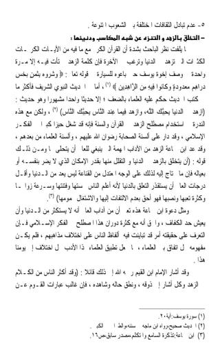 ‫٥- ﻋﺪﻡ ﺗﺒﺎﺩﻝ ﺍﻟﺜﻘﺎﻓﺎﺕ ﺍﳌﺨﺘﻠﻔﺔ ﺑﲔ ﺍﻟﺸﻌﻮﺏ ﺍﳌﺘﻨﻮﻋﺔ .‬
                        ‫:‬                    ‫א‬                  ‫א‬                 ‫−א‬
‫ﳑﺎ ﻳﻠﻔﺖ ﻧﻈﺮ ﺍﻟﺒﺎﺣﺚ ﺑﺸﺪﺓ ﺃﻥ ﺍﻟﻘﺮﺁﻥ ﺍﻟﻜﺮﱘ ﻣﻊ ﻣﺎ ﻓﻴﻪ ﻣﻦ ﺍﻵﻳـﺎﺕ ﺍﻟﻜﺮﳝـﺎﺕ‬
‫ﺍﻟﻜﺜﲑﺍﺕ ﺍﻟﱵ ﺗﺰﻫﺪ ﰲ ﺍﻟﺪﻧﻴﺎ ﻭﺗﺮﻏﺐ ﰲ ﺍﻵﺧﺮﺓ ﻓﺈﻥ ﻛﻠﻤﺔ ﺍﻟﺰﻫﺪ ﱂ ﺗﺄﺕ ﻓﻴـﻪ ﺇﻻ ﻣـﺮﺓ‬
‫ﻭﺍﺣﺪﺓ ﰲ ﻭﺻﻒ ﺇﺧﻮﺓ ﻳﻮﺳﻒ ﺣﲔ ﺑﺎﻋﻮﻩ ﻟﻠﺴﻴﺎﺭﺓ ﰲ ﻗﻮﻟﻪ ﺗﻌﺎﱃ: ‪ ‬ﻭﺷﺮﻭ ‪ِ ‬ﺑﺜﻤﻦ ‪‬ﺑﺨ‪‬ﺲ‬
      ‫‪   ‬ﻩ ﹶ ‪ٍ ‬‬
‫ﺩﺭ‪‬ﺍﻫﻢ ﻣﻌ ‪‬ﻭﺩﺓ ﻭﻛﹶﺎ‪‬ﻮﹾﺍ ﻓِﻴﻪ ﻣﻦ ﺍﻟ ﱠﺍﻫﺪِﻳﻦ ‪ ، (١) ‬ﺃﻣﺎ ﰲ ﺍﳊﺪﻳﺚ ﺍﻟﻨﺒﻮﻱ ﺍﻟﺸﺮﻳﻒ ﻓﺄﻛﺜﺮ ﻣﺎ‬
                                           ‫‪   ِ ‬ﺪ ‪  ٍ ‬ﻧ ِ ِ ‪ ‬ﺰ ِ ‪‬‬
‫ﰲ ﻛﺘﺐ ﺍﳊﺪﻳﺚ ﺣﻜﻢ ﻋﻠﻴﻪ ﺍﻟﻌﻠﻤﺎﺀ ﺑﺎﻟﻀﻌﻒ ؛ ﺇﻻ ﺣﺪﻳﺜﺎ ﻭﺍﺣﺪﹰﺍ ﻣﺸﻬﻮﺭﹰﺍ ﻭﻫﻮ ﺣﺪﻳﺚ :‬
                          ‫ﹰ‬
‫)ﺍﺯﻫﺪ ﰲ ﺍﻟﺪﻧ‪‬ﻴﺎ ‪‬ﺤﺒﻚ ﺍﻟﻠ ‪ ،‬ﻭﺍﺯﻫﺪ ﻓﻴﻤﺎ ﻋﻨﺪ ﺍﻟﱠﺎﺱ ‪‬ﺤﺒﻚ ﺍﻟﱠﺎﺱ( )٢( ، ﻭﻟﻜﻦ ﻣﻊ ﻫﺬﻩ‬
                   ‫‪ ‬ﻳ ِﱠ ‪ ‬ﱠﻪ ‪   ِ ِ    ‬ﻨ ﻳ ِﱠ ‪ ‬ﻨ ‪‬‬              ‫‪ ‬‬
‫ﺍﻟﻨﺪﺭﺓ ﰲ ﺍﺳﺘﺨﺪﺍﻡ ﻣﺼﻄﻠﺢ ﺍﻟﺰﻫﺪ ﰲ ﺍﻟﻘﺮﺁﻥ ﻭﺍﻟﺴﻨﺔ ﻓﺈﻧﻪ ﻗﺪ ﺷﻐﻞ ﺣﻴﺰﹰﺍ ﻛﺒﲑﹰﺍ ﰲ ﺍﻟﻔﻜـﺮ‬
‫ﺍﻹﺳﻼﻣﻲ ، ﻭﻗﺪ ﺩﺍﺭ ﻋﻠﻰ ﺃﻟﺴﻨﺔ ﺍﻟﺼﺤﺎﺑﺔ ﺭﺿﻮﺍﻥ ﺍﷲ ﻋﻠﻴﻬﻢ ، ﻭﺃﻟﺴﻨﺔ ﺍﻟﻌﻠﻤﺎﺀ ﻣﻦ ﺑﻌﺪﻫﻢ ،‬
‫ﻭﻗﺪ ﻋﺪ ﺍﺑﻦ ﲨﺎﻋﺔ ﺍﻟﺰﻫﺪ ﻣﻦ ﺍﻵﺩﺍﺏ ﺍﳌﻬﻤﺔ ﺍﻟﱵ ﻳﻨﺒﻐﻲ ﻟﻠﻌﺎﱂ ﺃﻥ ﻳﺘﺤﻠﻰ ‪‬ﺎ ﻭﻣـﻦ ﺫﻟـﻚ‬
‫ﻗﻮﻟﻪ : )ﺃﻥ ﻳﺘﺨﻠﻖ ﺑﺎﻟﺰﻫﺪ ﰲ ﺍﻟﺪﻧﻴﺎ ﻭ ﺍﻟﺘﻘﻠﻞ ﻣﻨﻬﺎ ﺑﻘﺪﺭ ﺍﻹﻣﻜﺎﻥ ﺍﻟﺬﻱ ﻻ ﻳﻀﺮ ﺑﻨﻔﺴـﻪ ﺃﻭ‬
‫ﺑﻌﻴﺎﻟﻪ ﻓﺈﻥ ﻣﺎ ﳛﺘﺎﺝ ﺇﻟﻴﻪ ﻟﺬﻟﻚ ﻋﻠﻰ ﺍﻟﻮﺟﻪ ﺍﳌﻌﺘﺪﻝ ﻣﻦ ﺍﻟﻘﻨﺎﻋﺔ ﻟﻴﺲ ﻳﻌﺪ ﻣﻦ ﺍﻟـﺪﻧﻴﺎ ﻭﺃﻗـﻞ‬
‫ﺩﺭﺟﺎﺕ ﺍﻟﻌﺎﱂ ﺃﻥ ﻳﺴﺘﻘﺬﺭ ﺍﻟﺘﻌﻠﻖ ﺑﺎﻟﺪﻧﻴﺎ ﻷﻧﻪ ﺃﻋﻠﻢ ﺍﻟﻨﺎﺱ ﲞﺴﺘﻬﺎ ﻭﻓﺘﻨﺘﻬﺎ ﻭﺳـﺮﻋﺔ ﺯﻭﺍﳍـﺎ‬
             ‫ﻭﻛﺜﺮﺓ ﺗﻌﺒﻬﺎ ﻭﻧﺼﺒﻬﺎ ﻓﻬﻮ ﺃﺣﻖ ﺑﻌﺪﻡ ﺍﻻﻟﺘﻔﺎﺕ ﺇﻟﻴﻬﺎ ﻭﺍﻻﺷﺘﻐﺎﻝ ‪‬ﻤﻮﻣﻬﺎ( )٣(.‬
‫ﻭﻣﺜﻞ ﺩﻋﻮﺓ ﺍﺑﻦ ﲨﺎﻋﺔ ﻫﺬﻩ ﺗﻌﲏ ﺃﻥ ﻣﻦ ﺁﺩﺍﺏ ﺍﻟﻌﺎﱂ ﺃﻧﻪ ﻻ ﻳﺴﺘﻜﺜﺮ ﻣﻦ ﺍﻟـﺪﻧﻴﺎ ﻭﺃﻥ‬
‫ﻳﻌﻴﺶ ﺣﺪ ﺍﻟﻜﻔﺎﻑ ، ﻭﺍﳊﻖ ﺃﻧﻪ ﻣﻊ ﻛﺜﺮﺓ ﺩﻭﺭﺍﻥ ﻫﺬﺍ ﺍﳌﺼﻄﻠﺢ ﰲ ﺍﻟﻔﻜﺮ ﺍﻹﺳـﻼﻣﻲ ﻓـﺈﻥ‬
‫ﺍﻟﺘﻌﺮﻑ ﻋﻠﻰ ﺣﻘﻴﻘﺘﻪ ﺃﻣﺮ ﻗﺪ ﺗﺒﺎﻳﻨﺖ ﻓﻴﻪ ﺃﻟﻔﺎﻅ ﺍﻟﻨﺎﺱ ﻋﻠﻰ ﺍﺧﺘﻼﻑ ﻣﺬﺍﻫﺒﻬﻢ ، ﻓﻠﻢ ﻳﻜـﻦ‬
‫ﻣﻔﻬﻮﻣﻪ ﳏﻞ ﺍﺗﻔﺎﻕ ﺑﲔ ﺍﻟﻌﻠﻤﺎﺀ ، ﳑﺎ ﳚﻌﻞ ﺗﻄﺒﻴﻖ ﺍﻟﻌﻠﻤﺎﺀ ﳍﺬﺍ ﺍﻷﺩﺏ ﳏﻞ ﺍﺧﺘﻼﻑ ﺇﱃ ﻳﻮﻣﻨﺎ‬
                                                                            ‫ﻫﺬﺍ .‬
‫ﻭﻗﺪ ﺃﺷﺎﺭ ﺍﻹﻣﺎﻡ ﺍﺑﻦ ﺍﻟﻘﻴﻢ ﺭﲪﻪ ﺍﷲ ﺇﱃ ﺫﻟﻚ ﻗﺎﺋﻼ : )ﻭﻗﺪ ﺃﻛﺜﺮ ﺍﻟﻨﺎﺱ ﻣﻦ ﺍﻟﻜـﻼﻡ‬
                              ‫ﹰ‬
‫ﰲ ﺍﻟﺰﻫﺪ ﻭﻛﻞ ﺃﺷﺎﺭ ﺇﱃ ﺫﻭﻗﻪ ، ﻭﻧﻄﻖ ﺣﺎﻟﻪ ﻭﺷﺎﻫﺪﻩ ، ﻓﺈﻥ ﻏﺎﻟﺐ ﻋﺒﺎﺭﺍﺕ ﺍﻟﻘـﻮﻡ ﻋـﻦ‬


                                                                  ‫)١( ﺳﻮﺭﺓ ﻳﻮﺳﻒ:ﺁﻳﺔ٠٢.‬
                                 ‫)٢( ﺍﳊﺪﻳﺚ ﺻﺤﻴﺢ،ﺭﻭﺍﻩ ﺍﺑﻦ ﻣﺎﺟﻪ ﰲ ﺳﻨﻨﻪ،ﻭﺍﻟﻄﱪﺍﱐ ﰲ ﺍﻟﻜﺒﲑ .‬
                                 ‫)٣( ﺍﺑﻦ ﲨﺎﻋﺔ:ﺗﺬﻛﺮﺓ ﺍﻟﺴﺎﻣﻊ ﻭﺍﳌﺘﻜﻠﻢ،ﻣﺼﺪﺭ ﺳﺎﺑﻖ،ﺹ٦١.‬
 