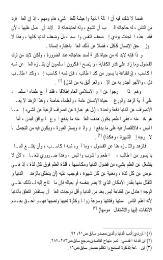 ‫ﻓﻤﻤﺎ ﻻ ﺷﻚ ﻓﻴﻪ ﺃﻥ ﺍﳊﺎﻟﺔ ﺍﳌﺎﺩﻳﺔ ﻭﺍﳌﻌﻴﺸﺔ ﻟﻠﻌﺎﱂ ﺷﻲﺀ ﻫﺎﻡ ﻭﻣﻬﻢ ، ﺇﺫ ﺇﻥ ﺍﻟﻌﺎﱂ ﻓﺮﺩ‬
‫ﻣﻦ ﺍﻟﻨﺎﺱ ، ﻟﻪ ﺣﺎﺟﺎﺗﻪ ﺍﻟﱵ ﳚﺐ ﺃﻥ ﺗﺸﺒﻊ ، ﻭﻟﻪ ﺍﺣﺘﻴﺎﺟﺎﺗﻪ ﺍﻟﱵ ﻻﺑﺪ ﺃﻥ ﳛﺼﻞ ﻋﻠﻴﻬﺎ ، ﻷﻥ‬
‫ﻓﻘﺪ ﻫﺬﻩ ﺍﳊﺎﺟﺎﺕ ﻳﺆﺩﻱ ﺇﱃ ﺿﻌﻒ ﺍﻟﻨﻔﺲ ﻭﺍﳉﺴﺪ ، ﺑﻞ ﻭﺿﻌﻒ ﺍﻟﺪﻧﻴﺎ ﻛﻠﻬﺎ ، ﻭﻫﺬﺍ ﻻ‬              ‫ﹶﹾ ‪‬‬
                      ‫ﳚﻮﺯ ﰲ ﺣﻖ ﺍﻹﻧﺴﺎﻥ ﻛﻜﻞ ، ﻓﻀﻼ ﻋﻦ ﺫﻟﻚ ﺍﻟﻌﺎﱂ ﺑﺎﻋﺘﺒﺎﺭﻩ ﺇﻧﺴﺎﻧﺎ .‬
                        ‫ﹰ‬                              ‫ﹰ‬
‫ﻭﳍﺬﺍ ﻓﺈﻧﻪ ﻻﺑﺪ ﻟﻪ ﻣﻦ ﺣﻴﺎﺓ ﻛﺮﳝﺔ ﻟﺴﺪ ﺣﺎﺟﺎﺗﻪ ﻋﻨﺪ ﺍﻟﻀﺮﻭﺭﺓ ، ﻭﻟﻜﻦ ﻻﺑﺪ ﻣﻦ ﺗﺮﻙ‬
‫ﺍﻟﻔﻀﻮﻝ ﻭﻣﺎ ﺯﺍﺩ ﻋﻠﻰ ﻗﺪﺭ ﺍﻟﻜﻔﺎﻳﺔ ، ﻭ ﻳﻨﺼﺢ ﺍﳌﻔﻜﺮﻭﻥ ﺍﳌﺴﻠﻤﻮﻥ ﺃﻥ ﻳﺘﻨـﺰﻩ ﺍﻟﻌﺎﱂ ﻋﻦ ﺷﺒﻪ‬
‫ﺍﳌﻜﺎﺳﺐ ، )ﻭﺍﻟﻘﻨﺎﻋﺔ ﺑﺎﳌﻴﺴﻮﺭ ﻣﻦ ﻛﺪ ﺍﳌﻄﺎﻟﺐ ، ﻓﺈﻥ ﺷﺒﻪ ﺍﳌﻜﺎﺳﺐ ﺇﰒ ، ﻭﻛﺪ ﺍﳌﻄﺎﻟـﺐ‬
                            ‫ﺫﻝ ، ﻭﺍﻷﺟﺮ ﺃﺟﺪﺭ ﺑﻪ ﻣﻦ ﺍﻹﰒ ، ﻭﺍﻟﻌﺰ ﺃﻟﻴﻖ ﺑﻪ ﻣﻦ ﺍﻟﺬﻝ( )١( .‬
‫ﻭﻫﻢ ‪‬ﺬﺍ ﱂ ﳜﺮﺟﻮﺍ ﻋﻦ ﺍﳉﻮ ﺍﻹﺳﻼﻣﻲ ﺍﻟﻌﺎﻡ ﺇﻃﻼﻗﺎ ، ﻓﻘﺪ ﺃﲨﻊ ﻋﻠﻤﺎﺀ ﺍﳌﺴﻠﻤﲔ ،‬
                               ‫ﹰ‬
‫ﻋﻠﻰ ﺃﳘﻴﺔ ﺍﻟﺰﻫﺪ ﻭﺍﻟﻮﺭﻉ ﰲ ﺣﻴﺎﺓ ﺍﻹﻧﺴﺎﻥ ﻋﺎﻣﺔ ، ﻭﺍﻟﻌﻠﻤﺎﺀ ﺧﺎﺻﺔ ، ﻭﻫﺬﺍ ﺍﻟﺰﻫﺪ ﻻ ﻳﻌـﲏ‬
‫ﺍﻻﻧﺼﺮﺍﻑ ﻋﻦ ﺍﻟﺪﻧﻴﺎ ﺩﻓﻌﺔ ﻭﺍﺣﺪﺓ ، )ﺑﻞ ﻫﻮ ﻋﺒﺎﺭﺓ ﻋﻦ ﺍﻧﺼﺮﺍﻑ ﺍﻟﺮﻏﺒﺔ ﻋﻦ ﺍﻟﺸﻲﺀ ﺇﱃ ﻣـﺎ‬
‫ﻫﻮ ﺧﲑ ﻣﻨﻪ ، ﻓﻔﻲ ﺍﳌﻄﻌﻢ ﻳﻜﻮﻥ ﻫﺪﻑ ﺍﻟﻌﺎﱂ ﻣﻨﻪ ﻣﺎ ﻳﺪﻓﻊ ﺍﳉﻮﻉ ﳑﺎ ﻳﻮﺍﻓﻖ ﺍﻟﺒﺪﻥ ، ﺃﻣﺎ ﰲ‬
‫ﺍﳌﻠﺒﺲ ، ﻓﺎﻻﻗﺘﺼﺎﺭ ﻓﻴﻪ ﻋﻠﻰ ﻣﺎ ﻳﺪﻓﻊ ﺍﳊﺮ ﻭﺍﻟﱪﺩ ﻭﻳﺴﺘﺮ ﺍﻟﻌﻮﺭﺓ ، ﻭﻳﻜﻮﻥ ﻓﻴﻪ ﻣﻦ ﺍﻟﺘﺠﻤﻞ ﳑﺎ‬
                                                     ‫ﻻ ﳜﺮﺟﻪ ﺇﱃ ﺍﻟﺸﻬﺮﺓ ، ﻭﻫﻜﺬﺍ( )٢( .‬
‫ﻓﺎﻟﺰﻫﺪ ﻭﺍﻟﺘﻨـﺰﻩ ﻫﻨﺎ ﻋﻦ ﺍﻟﻔﻀﻮﻝ ، ﻭﻣﺎ ﺃﲰﻮﻩ ﺷﺒﻪ ﺍﳌﻜﺎﺳـﺐ ، ﻭﺃﻥ ﻳﻘﻨـﻊ ﺍﻟﻌـﺎﱂ‬
‫ﺑﺎﳌﻴﺴﻮﺭ ﻣﻦ ﺍﳌﻄﺎﻟﺐ ، ﰲ ﺍﳌﻄﻌﻢ ﻭﺍﳌﺸﺮﺏ ﻭﺍﳌﻠﺒﺲ ، ﻭﻫﺬﺍ ﺿـﺮﻭﺭﻱ ﻟﻠﻌـﺎﱂ ، ﻷﻥ ﻻ‬
‫ﻳﻨﺸﻐﻞ ﻋﻦ ﺍﻟﻌﻠﻢ ﺑﺸﻲﺀ ﻣﻦ ﻓﻀﻮﻝ ﺍﻟﺪﻧﻴﺎ ﻭﻣﻜﺎﺳﺒﻬﺎ ، ﻓﻠﺬﺓ ﺍﻟﻌﻠﻢ ﻓﻮﻕ ﻛﻞ ﻟﺬﺓ ، ﺇﺫ ﻫـﻲ‬
‫ﻋﻮﺽ ﻋﻦ ﻛﻞ ﻟﺬﺓ ، ﻭﻣﻐﻨﻴﺔ ﻋﻦ ﻛﻞ ﺷﻬﻮﺓ ، ﻓﻮﺟﺐ ﻋﻠﻴﻪ )ﺃﻥ ﻳﺘﺨﻠﻖ ﺑﺎﻟﺰﻫﺪ ﰲ ﺍﻟﺪﻧﻴﺎ ﻭ‬
‫ﺍﻟﺘﻘﻠﻞ ﻣﻨﻬﺎ ﺑﻘﺪﺭ ﺍﻹﻣﻜﺎﻥ ﺍﻟﺬﻱ ﻻ ﻳﻀﺮ ﺑﻨﻔﺴﻪ ﺃﻭ ﺑﻌﻴﺎﻟﻪ ﻓﺈﻥ ﻣﺎ ﳛﺘﺎﺝ ﺇﻟﻴﻪ ﻟـﺬﻟﻚ ﻋﻠـﻰ‬
‫ﺍﻟﻮﺟﻪ ﺍﳌﻌﺘﺪﻝ ﻣﻦ ﺍﻟﻘﻨﺎﻋﺔ ﻟﻴﺲ ﻳﻌﺪ ﻣﻦ ﺍﻟﺪﻧﻴﺎ ﻭﺃﻗﻞ ﺩﺭﺟﺎﺕ ﺍﻟﻌﺎﱂ ﺃﻥ ﻳﺴﺘﻘﺬﺭ ﺍﻟﺘﻌﻠﻖ ﺑﺎﻟﺪﻧﻴﺎ‬
‫ﻷﻧﻪ ﺃﻋﻠﻢ ﺍﻟﻨﺎﺱ ﲞﺴﺘﻬﺎ ﻭﻓﺘﻨﺘﻬﺎ ﻭﺳﺮﻋﺔ ﺯﻭﺍﳍﺎ ﻭﻛﺜﺮﺓ ﺗﻌﺒﻬﺎ ﻭﻧﺼﺒﻬﺎ ﻓﻬـﻮ ﺃﺣـﻖ ﺑﻌـﺪﻡ‬
                                                    ‫)٣(‬
                                                         ‫ﺍﻻﻟﺘﻔﺎﺕ ﺇﻟﻴﻬﺎ ﻭﺍﻻﺷﺘﻐﺎﻝ ‪‬ﻤﻮﻣﻬﺎ(‬


                               ‫)١( ﺍﳌﺎﻭﺭﺩﻱ:ﺃﺩﺏ ﺍﻟﺪﻧﻴﺎ ﻭﺍﻟﺪﻳﻦ،ﻣﺼﺪﺭ ﺳﺎﺑﻖ،ﺹ١٩، ٢٩.‬
                       ‫)٢( ﺍﺑﻦ ﻗﺪﺍﻣﺔ ﺍﳌﻘﺪﺳﻲ:ﳐﺘﺼﺮ ﻣﻨﻬﺎﺝ ﺍﻟﻘﺎﺻﺪﻳﻦ،ﻣﺮﺟﻊ ﺳﺎﺑﻖ،ﺹ٣٨٢-٧٨٢.‬
                                  ‫)٣( ﺍﺑﻦ ﲨﺎﻋﺔ:ﺗﺬﻛﺮﺓ ﺍﻟﺴﺎﻣﻊ ﻭﺍﳌﺘﻜﻠﻢ،ﻣﺼﺪﺭ ﺳﺎﺑﻖ،ﺹ٦١.‬
 