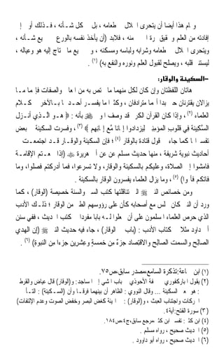 ‫ﻭﲤﺎﻡ ﻫﺬﺍ ﺃﻳﻀﺎ ﺃﻥ ﻳﺘﺤﺮﻯ ﺍﳊﻼﻝ ﰲ ﻃﻌﺎﻣﻪ ، ﺑﻞ ﰲ ﻛﻞ ﺷـﺄﻧﻪ ، ﻓـﺬﻟﻚ ﺃﻭﱃ ﺇﱃ‬
                                                                ‫ﹰ‬
‫ﺇﻓﺎﺩﺗﻪ ﻣﻦ ﺍﻟﻌﻠﻢ ﻭﲢﻘﻴﻖ ﲦﺮﺓ ﺍﳋﲑ ﻣﻨﻪ ، ﻓﻼﺑﺪ )ﺃﻥ ﻳﺄﺧﺬ ﻧﻔﺴﻪ ﺑﺎﻟﻮﺭﻉ ﰲ ﲨﻴﻊ ﺷـﺄﻧﻪ ،‬
‫ﻭﻳﺘﺤﺮﻯ ﺍﳊﻼﻝ ﰲ ﻃﻌﺎﻣﻪ ﻭﺷﺮﺍﺑﻪ ﻭﻟﺒﺎﺳﻪ ﻭﻣﺴﻜﻨﻪ ، ﻭﰲ ﲨﻴﻊ ﻣﺎ ﳛﺘﺎﺝ ﺇﻟﻴﻪ ﻫﻮ ﻭﻋﻴﺎﻟﻪ ،‬
                             ‫ﻟﻴﺴﺘﻨﲑ ﻗﻠﺒﻪ ، ﻭﻳﺼﻠﺢ ﻟﻘﺒﻮﻝ ﺍﻟﻌﻠﻢ ﻭﻧﻮﺭﻩ ﻭﺍﻟﻨﻔﻊ ﺑﻪ( )١( .‬
                                                                  ‫:‬      ‫א‬             ‫−א‬
‫ﻫﺎﺗﺎﻥ ﺍﻟﻠﻔﻈﺘﺎﻥ ﻭﺇﻥ ﻛﺎﻥ ﻟﻜﻞ ﻣﻨﻬﻤﺎ ﻣﺎ ﳜﺘﺺ ﺑﻪ ﻣﻦ ﺍﳌﻌﺎﱐ ﻭﺍﻟﺼﻔﺎﺕ ﻓﺈ‪‬ﻤﺎ ﻣـﺎ‬
‫ﻳﺰﺍﻻﻥ ﻳﻘﺘﺮﻧﺎﻥ ﺣﱴ ﺑﺪﺍ ﺃ‪‬ﻤﺎ ﻣﺘﺮﺍﺩﻓﺎﻥ ، ﻭﻛﺜﲑﹰﺍ ﻣﺎ ﻳﻔﺴـﺮ ﺃﺣـﺪﳘﺎ ﺑـﺎﻵﺧﺮ ﰲ ﻛـﻼﻡ‬
‫ﺍﻟﻌﻠﻤﺎﺀ )٢( ، ﻭﺇﺫﺍ ﻛﺎﻥ ﺍﻟﻘﺮﺁﻥ ﺍﻟﻜﺮﱘ ﻗﺪ ﻭﺻﻒ ﺍﳌﻮﱃ ‪ ‬ﺑﺄﻧﻪ : ‪ ‬ـﻮ ﺍﱠـﺬِﻱ ﺃﹶﻧـﺰﻝ‬
‫‪‬ﹶ‬         ‫ﻫ ‪ ‬ﻟ‬
‫ﺍﻟﺴﻜِﻴﻨﺔ ﻓِﻲ ﻗ ﹸﻮﺏ ﺍﹾﻟﻤ‪‬ﺆﻣﻨﲔ ِﻟﻴﺰﺩ‪‬ﺍ ‪‬ﻭﺍ ِﺇﳝ‪‬ﺎﻧ‪‬ﺎ ﻣﻊ ِﺇﳝ‪‬ﺎِﻧﻬﻢ ‪ ، (٣) ‬ﻭﻓﺴﺮﺕ ﺍﻟﺴﻜﻴﻨﺔ ﰲ ﺑﻌﺾ‬
                            ‫ﱠ‪ِ ‬‬                   ‫ﱠ ‪ ‬ﹶ ﹸﻠ ِ ‪    ِِ ‬ﺩ‬
‫ﺗﻔﺴﲑﺍ‪‬ﺎ ﻛﻤﺎ ﺟﺎﺀ ﰲ ﻗﻮﻝ ﻗﺘﺎﺩﺓ ﺑﺎﻟﻮﻗﺎﺭ )٤( ؛ ﻓﺈﻥ ﺍﻟﺴﻜﻴﻨﺔ ﻭﺍﻟﻮﻗـﺎﺭ ﻗـﺪ ﺍﺟﺘﻤﻌـﺖ ﰲ‬
‫ﺃﺣﺎﺩﻳﺚ ﻧﺒﻮﻳﺔ ﺷﺮﻳﻔﺔ ، ﻣﻨﻬﺎ ﺣﺪﻳﺚ ﻣﺴﻠﻢ ﻋﻦ ﻋﻦ ﺃﰊ ﻫﺮﻳﺮﺓ ‪) ‬ﺇﺫﺍ ﲰﻌـﺘﻢ ﺍﻹﻗﺎﻣـﺔ‬
‫ﻓﺎﻣﺸﻮﺍ ﺇﱃ ﺍﻟﺼﻼﺓ، ﻭﻋﻠﻴﻜﻢ ﺑﺎﻟﺴﻜﻴﻨﺔ ﻭﺍﻟﻮﻗﺎﺭ، ﻭﻻ ﺗﺴﺮﻋﻮﺍ، ﻓﻤﺎ ﺃﺩﺭﻛﺘﻢ ﻓﺼﻠﻮﺍ، ﻭﻣﺎ‬
                           ‫ﻓﺎﺗﻜﻢ ﻓﺄﲤﻮﺍ( )٥( ، ﻭﻣﺎ ﻳﺰﺍﻝ ﺍﻟﻌﻠﻤﺎﺀ ﻳﻔﺴﺮﻭﻥ ﺍﻟﻮﻗﺎﺭ ﺑﺎﻟﺴﻜﻴﻨﺔ .‬
‫ﻭﻣﻦ ﺧﺼﺎﺋﺺ ﺍﻟﻨﱯ ‪ ‬ﺍﻟﱵ ﺗﻨﺎﻗﻠﺘﻬﺎ ﻛﺘﺐ ﺍﻟﺴﲑ ﻭﺍﻟﺴﻨﺔ ﺧﺼﻴﺼﺔ )ﺍﻟﻮﻗﺎﺭ( ، ﻛﻤﺎ‬
‫ﻭﺭﺩ ﺃﻥ ﺍﻟﻨﱯ ﻛﺎﻥ ﳚﻠﺲ ﻣﻊ ﺃﺻﺤﺎﺑﻪ ﻛﺄﻥ ﻋﻠﻰ ﺭﺅﻭﺳﻬﻢ ﺍﻟﻄﲑ ﻣﻦ ﺍﻟﻮﻗﺎﺭ ؛ ﺫﻟـﻚ ﺍﻷﺩﺏ‬
‫ﺍﻟﺬﻱ ﺣﺮﺹ ﺍﻟﻌﻠﻤﺎﺀ ﺍﳌﺴﻠﻤﻮﻥ ﻋﻠﻰ ﺃﻥ ﳚﻌﻠﻮﺍ ﻟـﻪ ﺑﺎﺑﺎ ﻣﻔﺮﺩﹰﺍ ﰲ ﻛﺘﺐ ﺍﳊﺪﻳﺚ ، ﻓﻔﻲ ﺳﻨﻦ‬
                              ‫ﹰ‬
‫ﺃﰊ ﺩﺍﻭﺩ ﻣﺜﻼ ﰲ ﻛﺘﺎﺏ ﺍﻷﺩﺏ : )ﺑﺎﺏ ﰲ ﺍﻟﻮﻗﺎﺭ( ، ﺟﺎﺀ ﻓﻴﻪ ﺣﺪﻳﺚ ﺍﻟﻨﱯ ‪ِ) ‬ﺇﻥ ﺍﹾﻟﻬﺪﻱ‬
‫ﹼ ‪ ‬‬                                                         ‫ﹰ‬
  ‫ﺍﻟ ‪‬ﺎِﻟﺢ ﻭ‪‬ﺍﻟﺴﻤﺖ ﺍﻟ ‪‬ﺎِﻟﺢ ﻭ‪‬ﺍﻻﻗﺘﺼ‪‬ﺎﺩ ﺟﺰ ٌ ﻣﻦ ﺧﻤﺴﺔ ﻭﻋﺸﺮِﻳﻦ ﺟﺰ‪‬ﺀﹰﺍ ﻣﻦ ﺍﻟﻨﺒﻮﺓ( )٦( .‬
         ‫ﺼ ‪    ‬ﺼ ‪ ‬ﹾِ ‪  ‬ﺀ ِ ‪ِ    ِ    ِ  ٍ    ‬‬


                                      ‫)١( ﺍﺑﻦ ﲨﺎﻋﺔ:ﺗﺬﻛﺮﺓ ﺍﻟﺴﺎﻣﻊ،ﻣﺼﺪﺭ ﺳﺎﺑﻖ،ﺹ٥٧.‬
‫)٢( ﻳﻘﻮﻝ ﺍﳌﺒﺎﺭﻛﻔﻮﺭﻱ ﰲ ﲢﻔﺔ ﺍﻷﺣﻮﺫﻱ ﰲ ﺑﺎﺏ ﺍﳌﺸﻲ ﺇﱃ ﺍﳌﺴﺎﺟﺪ: ﻭ)ﺍﻟﻮﻗﺎﺭ( ﻗﺎﻝ ﻋﻴﺎﺽ ﻭﺍﻟﻘﺮﻃﱯ‬
‫: ﻫﻮ ﲟﻌﲎ ﺍﻟﺴﻜﻴﻨﺔ ... ﻭﻗﺎﻝ ﺍﻟﻨﻮﻭﻱ : ﺍﻟﻈﺎﻫﺮ ﺃﻥ ﺑﻴﻨﻬﻤﺎ ﻓﺮﻗـﺎ ﻭﺃﻥ )ﺍﻟﺴـﻜﻴﻨﺔ( : ﺍﻟﺘـﺄﱐ ﰲ‬
                            ‫ﹰ‬
‫ﺍﳊﺮﻛﺎﺕ ﻭﺍﺟﺘﻨﺎﺏ ﺍﻟﻌﺒﺚ ، ﻭ)ﺍﻟﻮﻗﺎﺭ( : ﰲ ﺍﳍﻴﺌﺔ ﻛﻐﺾ ﺍﻟﺒﺼﺮ ﻭﺧﻔﺾ ﺍﻟﺼﻮﺕ ﻭﻋﺪﻡ ﺍﻹﻟﺘﻔﺎﺕ(‬
                                                                   ‫) ٣( ﺳﻮﺭﺓ ﺍﻟﻔﺘﺢ:ﺁﻳﺔ٤.‬
                                         ‫)٤( ﺍﺑﻦ ﻛﺜﲑ: ﺗﻔﺴﲑ ﺍﺑﻦ ﻛﺜﲑ،ﻣﺮﺟﻊ ﺳﺎﺑﻖ،ﺝ٤،ﺹ٤٨١.‬
                                                          ‫)٥( ﺍﳊﺪﻳﺚ ﺻﺤﻴﺢ ، ﺭﻭﺍﻩ ﻣﺴﻠﻢ .‬
                                                      ‫)٦( ﺍﳊﺪﻳﺚ ﺻﺤﻴﺢ ، ﺭﻭﺍﻩ ﺃﺑﻮ ﺩﺍﻭﻭﺩ .‬
 