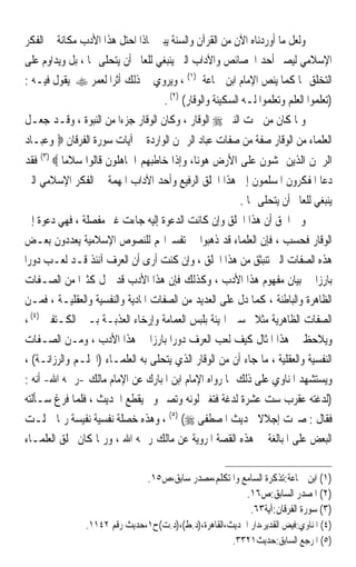 ‫ﻭﻟﻌﻞ ﻣﺎ ﺃﻭﺭﺩﻧﺎﻩ ﺍﻵﻥ ﻣﻦ ﺍﻟﻘﺮﺁﻥ ﻭﺍﻟﺴﻨﺔ ﻳﺒﲔ ﳌﺎﺫﺍ ﺍﺣﺘﻞ ﻫﺬﺍ ﺍﻷﺩﺏ ﻣﻜﺎﻧﺔ ﰲ ﺍﻟﻔﻜﺮ‬
‫ﺍﻹﺳﻼﻣﻲ ﻟﻴﺼﲑ ﺃﺣﺪ ﺍﳋﺼﺎﺋﺺ ﻭﺍﻵﺩﺍﺏ ﺍﻟﱵ ﻳﻨﺒﻐﻲ ﻟﻠﻌﺎﱂ ﺃﻥ ﻳﺘﺤﻠﻰ ‪‬ﺎ ، ﺑﻞ ﻭﻳﺪﺍﻭﻡ ﻋﻠﻰ‬
‫ﺍﻟﺘﺨﻠﻖ ‪‬ﺎ ﻛﻤﺎ ﻳﻨﺺ ﺍﻹﻣﺎﻡ ﺍﺑﻦ ﲨﺎﻋﺔ )١( ، ﻭﻳﺮﻭﻱ ﰲ ﺫﻟﻚ ﺃﺛﺮﹰﺍ ﻟﻌﻤﺮ ‪ ‬ﻳﻘﻮﻝ ﻓﻴـﻪ :‬
                                    ‫)ﺗﻌﻠﻤﻮﺍ ﺍﻟﻌﻠﻢ ﻭﺗﻌﻠﻤﻮﺍ ﻟـﻪ ﺍﻟﺴﻜﻴﻨﺔ ﻭﺍﻟﻮﻗﺎﺭ( )٢( .‬
‫ﻭﳌﺎ ﻛﺎﻥ ﻣﻦ ﲰﺖ ﺍﻟﻨﱯ ‪ ‬ﺍﻟﻮﻗﺎﺭ ، ﻭﻛﺎﻥ ﺍﻟﻮﻗﺎﺭ ﺟﺰﺀﹰﺍ ﻣﻦ ﺍﻟﻨﺒﻮﺓ ، ﻭﻗـﺪ ﺟﻌـﻞ‬
‫ﺍﻟﻌﻠﻤﺎﺀ ﻣﻦ ﺍﻟﻮﻗﺎﺭ ﺻﻔﺔ ﻣﻦ ﺻﻔﺎﺕ ﻋﺒﺎﺩ ﺍﻟﺮﲪﻦ ﺍﻟﻮﺍﺭﺩﺓ ﰲ ﺁﻳﺎﺕ ﺳﻮﺭﺓ ﺍﻟﻔﺮﻗﺎﻥ ‪ ‬ﻭﻋﺒـﺎﺩ‬
‫ﺍﻟﺮﲪﻦ ﺍﻟﺬﻳﻦ ﳝﺸﻮﻥ ﻋﻠﻰ ﺍﻷﺭﺽ ﻫﻮﻧﺎ، ﻭﺇﺫﺍ ﺧﺎﻃﺒﻬﻢ ﺍﳉﺎﻫﻠﻮﻥ ﻗﺎﻟﻮﺍ ﺳﻼﻣﺎ ‪ (٣) ‬ﻓﻘﺪ‬
‫ﺩﻋﺎ ﺍﳌﻔﻜﺮﻭﻥ ﺍﳌﺴﻠﻤﻮﻥ ﺇﱃ ﻫﺬﺍ ﺍﳋﻠﻖ ﺍﻟﺮﻓﻴﻊ ﻭﺃﺣﺪ ﺍﻵﺩﺍﺏ ﺍﳌﻬﻤﺔ ﰲ ﺍﻟﻔﻜﺮ ﺍﻹﺳﻼﻣﻲ ﺍﻟﱵ‬
                                                       ‫ﻳﻨﺒﻐﻲ ﻟﻠﻌﺎﱂ ﺃﻥ ﻳﺘﺤﻠﻰ ‪‬ﺎ .‬
‫ﻭﰲ ﺍﳊﻖ ﺃﻥ ﻫﺬﺍ ﺍﳋﻠﻖ ﻭﺇﻥ ﻛﺎﻧﺖ ﺍﻟﺪﻋﻮﺓ ﺇﻟﻴﻪ ﺟﺎﺀﺕ ﻏﲑ ﻣﻔﺼﻠﺔ ، ﻓﻬﻲ ﺩﻋﻮﺓ ﺇﱃ‬
‫ﺍﻟﻮﻗﺎﺭ ﻓﺤﺴﺐ ، ﻓﺈﻥ ﺍﻟﻌﻠﻤﺎﺀ ﻗﺪ ﺫﻫﺒﻮﺍ ﰲ ﺗﻔﺴﲑﺍ‪‬ﻢ ﻟﻠﻨﺼﻮﺹ ﺍﻹﺳﻼﻣﻴﺔ ﻳﻌﺪﺩﻭﻥ ﺑﻌـﺾ‬
‫ﻫﺬﻩ ﺍﻟﺼﻔﺎﺕ ﺍﻟﱵ ﺗﻨﺒﺜﻖ ﻣﻦ ﻫﺬﺍ ﺍﳋﻠﻖ ، ﻭﺇﻥ ﻛﻨﺖ ﺃﺭﻯ ﺃﻥ ﺍﻟﻌﺮﻑ ﺁﻧﺌﺬ ﻗـﺪ ﻟﻌـﺐ ﺩﻭﺭﹰﺍ‬
‫ﺑﺎﺭﺯﹰﺍ ﰲ ﺑﻴﺎﻥ ﻣﻔﻬﻮﻡ ﻫﺬﺍ ﺍﻷﺩﺏ ، ﻭﻛﺬﻟﻚ ﻓﺈﻥ ﻫﺬﺍ ﺍﻷﺩﺏ ﻗﺪ ﴰﻞ ﻛﺜﲑﹰﺍ ﻣﻦ ﺍﻟﺼـﻔﺎﺕ‬
‫ﺍﻟﻈﺎﻫﺮﺓ ﻭﺍﻟﺒﺎﻃﻨﺔ ، ﻛﻤﺎ ﺩﻝ ﻋﻠﻰ ﺍﻟﻌﺪﻳﺪ ﻣﻦ ﺍﻟﺼﻔﺎﺕ ﺍﳌﺎﺩﻳﺔ ﻭﺍﻟﻨﻔﺴﻴﺔ ﻭﺍﻟﻌﻘﻠﻴـﺔ ، ﻓﻤـﻦ‬
‫ﺍﻟﺼﻔﺎﺕ ﺍﻟﻈﺎﻫﺮﻳﺔ ﻣﺜﻼ ﲢﺴﲔ ﺍﳍﻴﺌﺔ ﺑﻠﺒﺲ ﺍﻟﻌﻤﺎﻣﺔ ﻭﺇﺭﺧﺎﺀ ﺍﻟﻌﺬﺑـﺔ ﺑـﲔ ﺍﻟﻜـﺘﻔﲔ )٤( ،‬
                                                           ‫ﹰ‬
‫ﻭﻳﻼﺣﻆ ﰲ ﻫﺬﺍ ﺍﳌﺜﺎﻝ ﻛﻴﻒ ﻟﻌﺐ ﺍﻟﻌﺮﻑ ﺩﻭﺭﹰﺍ ﺑﺎﺭﺯﹰﺍ ﰲ ﻫﺬﺍ ﺍﻷﺩﺏ ، ﻭﻣـﻦ ﺍﻟﺼـﻔﺎﺕ‬
‫ﺍﻟﻨﻔﺴﻴﺔ ﻭﺍﻟﻌﻘﻠﻴﺔ ، ﻣﺎ ﺟﺎﺀ ﺃﻥ ﻣﻦ ﺍﻟﻮﻗﺎﺭ ﺍﻟﺬﻱ ﻳﺘﺤﻠﻰ ﺑﻪ ﺍﻟﻌﻠﻤـﺎﺀ )ﺍﳊﻠـﻢ ﻭﺍﻟﺮﺯﺍﻧـﺔ( ،‬
‫ﻭﻳﺴﺘﺸﻬﺪ ﺍﳌﻨﺎﻭﻱ ﻋﻠﻰ ﺫﻟﻚ ﲟﺎ ﺭﻭﺍﻩ ﺍﻹﻣﺎﻡ ﺍﺑﻦ ﺍﳌﺒﺎﺭﻙ ﻋﻦ ﺍﻹﻣﺎﻡ ﻣﺎﻟﻚ -ﺭﲪﻪ ﺍﷲ- ﺃﻧﻪ :‬
‫)ﻟﺪﻏﺘﻪ ﻋﻘﺮﺏ ﺳﺖ ﻋﺸﺮﺓ ﻟﺪﻏﺔ ﻓﺘﻐﲑ ﻟﻮﻧﻪ ﻭﺗﺼﱪ ﻭﱂ ﻳﻘﻄﻊ ﺍﳊﺪﻳﺚ ، ﻓﻠﻤﺎ ﻓﺮﻍ ﺳـﺄﻟﺘﻪ‬
 ‫ﻓﻘﺎﻝ : ﺻﱪﺕ ﺇﺟﻼﻻ ﳊﺪﻳﺚ ﺍﳌﺼﻄﻔﻰ ‪ ، (٥) (‬ﻭﻫﺬﻩ ﺧﺼﻠﺔ ﻧﻔﺴﻴﺔ ﻧﻔﻴﺴﺔ ﺭﲟﺎ ﲪﻠـﺖ‬
                                                             ‫ﹰ‬
‫ﺍﻟﺒﻌﺾ ﻋﻠﻰ ﺍﳌﺒﺎﻟﻐﺔ ﰲ ﻫﺬﻩ ﺍﻟﻘﺼﺔ ﺍﳌﺮﻭﻳﺔ ﻋﻦ ﻣﺎﻟﻚ ﺭﲪﻪ ﺍﷲ ، ﻭﺭﲟﺎ ﻛﺎﻥ ﲣﻠﻖ ﺍﻟﻌﻠﻤـﺎﺀ‬

                                 ‫)١( ﺍﺑﻦ ﲨﺎﻋﺔ:ﺗﺬﻛﺮﺓ ﺍﻟﺴﺎﻣﻊ ﻭﺍﳌﺘﻜﻠﻢ،ﻣﺼﺪﺭ ﺳﺎﺑﻖ،ﺹ٥١.‬
                                                         ‫)٢( ﺍﳌﺼﺪﺭ ﺍﻟﺴﺎﺑﻖ:ﺹ٦١.‬
                                                          ‫)٣( ﺳﻮﺭﺓ ﺍﻟﻔﺮﻗﺎﻥ:ﺁﻳﺔ٣٦.‬
                ‫)٤( ﺍﳌﻨﺎﻭﻱ:ﻓﻴﺾ ﺍﻟﻘﺪﻳﺮ،ﺩﺍﺭ ﺍﳊﺪﻳﺚ،ﺍﻟﻘﺎﻫﺮﺓ،)ﺩ.ﻁ(،)ﺩ.ﺕ(ﺡ١،ﺣﺪﻳﺚ ﺭﻗﻢ ٢٤١١.‬
                                                      ‫)٥( ﺍﳌﺮﺟﻊ ﺍﻟﺴﺎﺑﻖ:ﺣﺪﻳﺚ١٢٣٣.‬
 