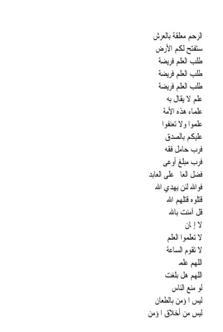 ‫ﺍﻟﺮﺣﻢ ﻣﻌﻠﻘﺔ ﺑﺎﻟﻌﺮﺵ‬
   ‫ﺳﺘﻔﺘﺢ ﻟﻜﻢ ﺍﻷﺭﺽ‬
    ‫ﻃﻠﺐ ﺍﻟﻌﻠﻢ ﻓﺮﻳﻀﺔ‬
    ‫ﻃﻠﺐ ﺍﻟﻌﻠﻢ ﻓﺮﻳﻀﺔ‬
    ‫ﻃﻠﺐ ﺍﻟﻌﻠﻢ ﻓﺮﻳﻀﺔ‬
         ‫ﻋﻠﻢ ﻻ ﻳﻘﺎﻝ ﺑﻪ‬
       ‫ﻋﻠﻤﺎﺀ ﻫﺬﻩ ﺍﻷﻣﺔ‬
      ‫ﻋﻠﻤﻮﺍ ﻭﻻ ﺗﻌﻨﻔﻮﺍ‬
        ‫ﻋﻠﻴﻜﻢ ﺑﺎﻟﺼﺪﻕ‬
        ‫ﻓﺮﺏ ﺣﺎﻣﻞ ﻓﻘﻪ‬
       ‫ﻓﺮﺏ ﻣﺒﻠﻎ ﺃﻭﻋﻰ‬
‫ﻓﻀﻞ ﺍﻟﻌﺎﱂ ﻋﻠﻰ ﺍﻟﻌﺎﺑﺪ‬
   ‫ﻓﻮﺍﷲ ﻟﺌﻦ ﻳﻬﺪﻱ ﺍﷲ‬
         ‫ﻗﺘﻠﻮﻩ ﻗﺘﻠﻬﻢ ﺍﷲ‬
          ‫ﻗﻞ ﺁﻣﻨﺖ ﺑﺎﷲ‬
                 ‫ﻻ ﺇﳝﺎﻥ‬
         ‫ﻻ ﺗﻌﻠﻤﻮﺍ ﺍﻟﻌﻠﻢ‬
         ‫ﻻ ﺗﻘﻮﻡ ﺍﻟﺴﺎﻋﺔ‬
            ‫ﺍﻟﻠﻬﻢ ﻋﻠﻤﲏ‬
        ‫ﺍﻟﻠﻬﻢ ﻫﻞ ﺑﻠﻐﺖ‬
           ‫ﻟﻮ ﻣﻨﻊ ﺍﻟﻨﺎﺱ‬
   ‫ﻟﻴﺲ ﺍﳌﺆﻣﻦ ﺑﺎﻟﻄﻌﺎﻥ‬
‫ﻟﻴﺲ ﻣﻦ ﺃﺧﻼﻕ ﺍﳌﺆﻣﻦ‬
 