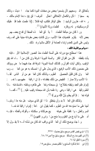 ‫ﺑﺄﺧﻼﻕ ﺍﻟﻨﱯ ﻭﺳﻌﻴﻬﻢ ﻷﻥ ﻳﺘﺴﻤﻮﺍ ﺑﺒﻌﺾ ﻣﻦ ﺻﻔﺎﺕ ﺍﻟﻨﺒﻮﺓ ﻛﻤﺎ ﺟﺎﺀ ﰲ ﺍﳊﺪﻳﺚ ، ﻭﺫﻟﻚ‬
‫ﻳﻌﲏ ﺳﻌﻴﺎ ﺇﱃ ﺍﳌﺜﺎﻝ ﻭﺍﻟﻜﻤﺎﻝ ﺍﻷﺧﻼﻗﻲ ﺍﳌﺘﻤﺜﻞ ﰲ ﺃﺷﺮﻑ ﺍﳋﻠﻖ ‪ ، ‬ﺩﻋﺎ ﺍﻹﻣﺎﻡ ﻣﺎﻟﻚ -‬  ‫ﹰ‬
‫ﺭﲪﻪ ﺍﷲ- ﻫﺎﺭﻭﻥ ﺍﻟﺮﺷﻴﺪ ﺇﱃ ﺧﻠﻖ ﺍﻟﻮﻗﺎﺭ ﻓﻜﺘﺐ ﺇﻟﻴﻪ ﻗﺎﺋﻼ : )ﺇﺫﺍ ﻋﻠﻤﺖ ﻋﻠﻤﺎ ﻓﻠﲑ ﻋﻠﻴﻚ‬
         ‫ﹰ‬                ‫ﹰ‬
                           ‫ﺃﺛﺮﻩ ﻭﺳﻜﻴﻨﺘﻪ ﻭﲰﺘﻪ ﻭﻭﻗﺎﺭﻩ ﳋﱪ ﺍﻟﻌﻠﻤﺎﺀ ﻭﺭﺛﺔ ﺍﻷﻧﺒﻴﺎﺀ( )١( .‬
‫ﻭﺭﲟﺎ ﻛﺎﻥ ﻣﻦ ﻣﺒﺎﻟﻐﺔ ﺍﻟﻌﻠﻤﺎﺀ ﰲ ﺃﳘﻴﺔ ﲣﻠﻖ ﺍﻟﻌﺎﱂ ‪‬ﺬﻩ ﺍﻟﺼﻔﺔ ﺃﻥ ﻗﺪﺡ ﺑﻌﻀـﻬﻢ ﰲ‬
‫ﺑﻌﺾ ﻷﻧﻪ ﱂ ﻳﻠﺘﺰﻡ ﲟﻘﺘﻀﻴﺎﺕ ﻫﺬﺍ ﺍﻷﺩﺏ ، ﻭﺇﻥ ﻛﺎﻧﺖ ﺑﻌﺾ ﻣﻔﺮﺩﺍﺗﻪ ﻣﺒﻨﻴﺔ ﻋﻠﻰ ﺍﻟﻌـﺮﻑ‬
                    ‫ﻭﻟﻴﺲ ﻋﻠﻰ ﺍﻟﺪﻳﻦ ﻛﻌﺪﻡ ﺍﺭﺗﺪﺍﺀ ﺍﻟﻌﻤﺎﻣﺔ ﺃﻭ ﺍﻷﻛﻞ ﻣﺎﺷﻴﺎ ﻭﻏﲑ ﺫﻟﻚ .‬
                                ‫ﹰ‬
                                                                ‫:‬    ‫א‬      ‫− אמ א‬
‫ﻫﺬﺍ ﺍﳌﺼﻄﻠﺢ ﻣﻊ ﺩﻭﺭﺍﻧﻪ ﻋﻠﻰ ﺃﻟﺴﻨﺔ ﺍﻟﻌﻠﻤﺎﺀ ﻣﻨﺬ ﺍﻟﻌﺼﻮﺭ ﺍﻹﺳﻼﻣﻴﺔ ﺍﻷﻭﱃ، ﻓﺈﻧﻪ ﱂ‬
‫ﻳﺄﺕ ﺑﻠﻔﻈﻪ ﰲ ﻛﻞ ﻣﻦ ﺍﻟﻘﺮﺁﻥ ﺍﻟﻜﺮﱘ ﻭﺍﻟﺴﻨﺔ ﺍﻟﻨﺒﻮﻳﺔ ﺍﳌﺸﺮﻓﺔ ﻭﺇﻥ ﻛﺎﻥ ﻣﻦ ﺃﲰـﺎﺀ ﺍﷲ ‪‬‬
‫ﺍﻟﺮﻗﻴﺐ. ﻭﻟﻜﻦ ﺁﻳﺎﺕ ﺍﻟﻘﺮﺁﻥ ﻭ ﻛﺬﻟﻚ ﺍﻟﺴﻨﺔ ﺍﻟﻨﺒﻮﻳﺔ ﺍﳌﺸﺮﻓﺔ ﻗﺪ ﺟﺎﺀ ﻓﻴﻬﻤﺎ ﻣﺎ ﳛﺾ ﻭﻳﺆﻛﺪ‬
‫ﻋﻠﻰ ﻣﻀﻤﻮﻥ ﺫﻟﻚ ﺍﻷﺩﺏ ﺍﻟﺮﻓﻴﻊ ، ﺍﻟﺬﻱ ﻳﺪﻝ ﻋﻠﻰ ﺃﻥ ﺍﳌﺘﻤﺴﻚ ﺑﻪ ﻫﻮ ﻣﻦ ﺍﻟﻌﺎﳌﲔ ﺑـﺮﺏ‬
‫ﺍﻟﻌﺎﳌﲔ ﻭﺇﻥ ﻛﺎﻥ ﻗﻠﻴﻞ ﺍﻟﺘﺤﺼﻴﻞ ﰲ ﺍﻟﻌﻠﻮﻡ ، ﻭﻟﺬﻟﻚ ﻛﺎﻥ ﺍﻟﻌﺎﱂ ﻫﻮ ﻣﻦ ﺃﻭﱃ ﺍﻟﻨﺎﺱ ﲣﻠﻘـﺎ‬
‫ﹰ‬
‫‪‬ﺬﺍ ﺍﻷﺩﺏ ﻭﺇﻻ ﺻﺎﺭ ﺇﱃ ﺍﻟﻨﻘﻴﺾ ﻣﻦ ﺫﻟﻚ ﺑﻔﻘﺪﺍﻧﻪ ، ﺇﺫ ﺇﻥ ﺍﳌﺮﺍﻗﺒﺔ ﰲ ﻣﻔﻬﻮﻣﻬـﺎ ﺗﻌـﲏ :‬
‫)ﺩﻭﺍﻡ ﻋﻠﻢ ﺍﻟﻌﺒﺪ ﻭﺗﻴﻘﻨﻪ ﺑﺎﻃﻼﻉ ﺍﳊﻖ ﺳﺒﺤﺎﻧﻪ ﻭﺗﻌﺎﱃ ﻋﻠﻰ ﻇﺎﻫﺮﻩ ﻭﺑﺎﻃﻨﻪ ، ﻓﺎﺳﺘﺪﺍﻣﺘﻪ ﳍـﺬﺍ‬
‫ﺍﻟﻌﻠﻢ ﻭﺍﻟﻴﻘﲔ ﻫﻲ ﺍﳌﺮﺍﻗﺒﺔ ، ﻭﻫﻲ ﲦﺮﺓ ﻋﻠﻤﻪ ﺑﺄﻥ ﺍﷲ ﺳﺒﺤﺎﻧﻪ ﺭﻗﻴﺐ ﻋﻠﻴﻪ...( )٢( ، ﻛﻤـﺎ ﰲ‬
                                        ‫ﻗﻮﻟﻪ ﺗﻌﺎﱃ : ‪ ‬ﹶﺃﹶﻟﻢ ‪‬ﻳﻌﻠﻢ ِﺑﺄﻥ ﺍﻟﻠﻪ ‪‬ﻳﺮ‪‬ﻯ ‪. (٣) ‬‬
                                                      ‫‪ ‬ﹶ ‪ ‬ﹶ ﱠ ﱠ ‪‬‬
‫ﻭﻟﺬﻟﻚ ﻓﺈﻥ ﺍﻟﻌﺎﱂ ﻻ ﺑﺪ ﻭﺃﻥ ﻳﺘﺨﻠﻖ ‪‬ﺬﺍ ﺍﳋﻠﻖ ﺍﻟﺬﻱ ﺳﻮﻑ ﳚﻌﻞ ﻣﻨﻪ ﻋﺎﳌﺎ ﺭﺑﺎﻧﻴـﺎ‬
‫ﹰ‬       ‫ﹰ‬
‫ﺃﻣﻴﻨﺎ ﻋﻠﻰ ﻣﺎ ﺍﺳﺘﻮﺩﻋﻪ ﺍﷲ ﻣﻦ ﺍﻟﻌﻠﻮﻡ ، ﻛﻤﺎ ﻳﻘﻮﻝ ﺍﺑﻦ ﲨﺎﻋﺔ : )ﺩﻭﺍﻡ ﺍﳌﺮﺍﻗﺒﺔ ﷲ ﺗﻌـﺎﱃ ﰲ‬‫ﹰ‬
‫ﺍﻟﺴﺮ ﻭﺍﻟﻌﻠﻦ ، ﻭﺍﶈﺎﻓﻈﺔ ﻋﻠﻰ ﺧﻮﻓﻪ ﰲ ﲨﻴﻊ ﺣﺮﻛﺎﺗﻪ ﻭ ﺳﻜﻨﺎﺗﻪ ، ﻭﺃﻗﻮﺍﻟﻪ ﻭﺃﻓﻌﺎﻟﻪ ، ﻓﺈﻧـﻪ‬
                        ‫ﺃﻣﲔ ﻋﻠﻰ ﻣﺎ ﺃﻭﺩﻉ ﻣﻦ ﺍﻟﻌﻠﻮﻡ ﻭﻣﺎ ﻣﻨﺢ ﻣﻦ ﺍﳊﻮﺍﺱ ﻭ ﺍﻟﻔﻬﻮﻡ( )٤( .‬
‫ﻭﳑﺎ ﺟﺎﺀ ﻳﻮﺿﺢ ﺫﻟﻚ ﺃﻥ ﺍﻟﻌﺎﱂ ﺍﻟﺬﻱ ﻳﺮﺍﻗﺐ ﺍﷲ ﻛﺎﻥ ﻣﻦ ﺷﺄﻧﻪ ﺃﻧـﻪ ﻻ ﻳﻘـﻮﻝ ﺇﻻ‬

                                      ‫)١( ﺍﳌﻨﺎﻭﻱ:ﻓﻴﺾ ﺍﻟﻘﺪﻳﺮ،ﻣﺮﺟﻊ ﺳﺎﺑﻖ،ﺣﺪﻳﺚ ١٢٣٣.‬
                                 ‫)٢( ﺍﺑﻦ ﺍﻟﻘﻴﻢ:ﻣﺪﺍﺭﺝ ﺍﻟﺴﺎﻟﻜﲔ،ﻣﺮﺟﻊ ﺳﺎﺑﻖ،ﺝ٢،ﺹ٧٦-٨٦.‬
                                                          ‫)٣( ﺳﻮﺭﺓ ﺍﻟﻌﻠﻖ:ﺁﻳﺔ ٤١.‬
                                ‫)٤( ﺍﺑﻦ ﲨﺎﻋﺔ:ﺗﺬﻛﺮﺓ ﺍﻟﺴﺎﻣﻊ ﻭﺍﳌﺘﻜﻠﻢ،ﻣﺼﺪﺭ ﺳﺎﺑﻖ،ﺹ٥١.‬
 