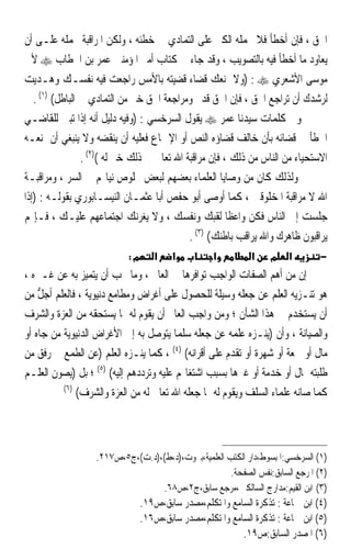 ‫ﺍﳊﻖ ، ﻓﺈﻥ ﺃﺧﻄﺄ ﻓﻼ ﳛﻤﻠﻪ ﺍﻟﻜﱪ ﻋﻠﻰ ﺍﻟﺘﻤﺎﺩﻱ ﰲ ﺧﻄﺌﻪ ، ﻭﻟﻜﻦ ﺍﳌﺮﺍﻗﺒﺔ ﲢﻤﻠﻪ ﻋﻠـﻰ ﺃﻥ‬
‫ﻳﻌﺎﻭﺩ ﻣﺎ ﺃﺧﻄﺄ ﻓﻴﻪ ﺑﺎﻟﺘﺼﻮﻳﺐ ، ﻭﻗﺪ ﺟﺎﺀ ﰲ ﻛﺘﺎﺏ ﺃﻣﲑ ﺍﳌﺆﻣﻨﲔ ﻋﻤﺮ ﺑﻦ ﺍﳋﻄﺎﺏ ‪ ‬ﻷﰊ‬
‫ﻣﻮﺳﻰ ﺍﻷﺷﻌﺮﻱ ‪) : ‬ﻭﻻ ﳝﻨﻌﻚ ﻗﻀﺎﺀ ﻗﻀﻴﺘﻪ ﺑﺎﻷﻣﺲ ﺭﺍﺟﻌﺖ ﻓﻴﻪ ﻧﻔﺴـﻚ ﻭﻫـﺪﻳﺖ‬
   ‫ﻟﺮﺷﺪﻙ ﺃﻥ ﺗﺮﺍﺟﻊ ﺍﳊﻖ ، ﻓﺈﻥ ﺍﳊﻖ ﻗﺪﱘ ﻭﻣﺮﺍﺟﻌﺔ ﺍﳊﻖ ﺧﲑ ﻣﻦ ﺍﻟﺘﻤﺎﺩﻱ ﰲ ﺍﻟﺒﺎﻃﻞ( )١( .‬
‫ﻭﰲ ﻛﻠﻤﺎﺕ ﺳﻴﺪﻧﺎ ﻋﻤﺮ ‪ ‬ﻳﻘﻮﻝ ﺍﻟﺴﺮﺧﺴﻲ : )ﻭﻓﻴﻪ ﺩﻟﻴﻞ ﺃﻧﻪ ﺇﺫﺍ ﺗﺒﲔ ﻟﻠﻘﺎﺿـﻲ‬
‫ﺍﳋﻄﺄ ﰲ ﻗﻀﺎﺋﻪ ﺑﺄﻥ ﺧﺎﻟﻒ ﻗﻀﺎﺅﻩ ﺍﻟﻨﺺ ﺃﻭ ﺍﻹﲨﺎﻉ ﻓﻌﻠﻴﻪ ﺃﻥ ﻳﻨﻘﻀﻪ ﻭﻻ ﻳﻨﺒﻐﻲ ﺃﻥ ﳝﻨﻌـﻪ‬
                 ‫ﺍﻻﺳﺘﺤﻴﺎﺀ ﻣﻦ ﺍﻟﻨﺎﺱ ﻣﻦ ﺫﻟﻚ ، ﻓﺈﻥ ﻣﺮﺍﻗﺒﺔ ﺍﷲ ﺗﻌﺎﱃ ﰲ ﺫﻟﻚ ﺧﲑ ﻟﻪ ()٢( .‬
‫ﻭﻟﺬﻟﻚ ﻛﺎﻥ ﻣﻦ ﻭﺻﺎﻳﺎ ﺍﻟﻌﻠﻤﺎﺀ ﺑﻌﻀﻬﻢ ﻟﺒﻌﺾ ﲞﻠﻮﺹ ﻧﻴﺎ‪‬ﻢ ﰲ ﺍﻟﺴﺮ ، ﻭﻣﺮﺍﻗﺒـﺔ‬
‫ﺍﷲ ﻻ ﻣﺮﺍﻗﺒﺔ ﺍﳌﺨﻠﻮﻗﲔ ، ﻛﻤﺎ ﺃﻭﺻﻰ ﺃﺑﻮ ﺣﻔﺺ ﺃﺑﺎ ﻋﺜﻤـﺎﻥ ﺍﻟﻨﻴﺴـﺎﺑﻮﺭﻱ ﺑﻘﻮﻟـﻪ : )ﺇﺫﺍ‬
‫ﺟﻠﺴﺖ ﺇﱃ ﺍﻟﻨﺎﺱ ﻓﻜﻦ ﻭﺍﻋﻈﺎ ﻟﻘﺒﻚ ﻭﻧﻔﺴﻚ ، ﻭﻻ ﻳﻐﺮﻧﻚ ﺍﺟﺘﻤﺎﻋﻬﻢ ﻋﻠﻴـﻚ ، ﻓـﺈ‪‬ﻢ‬
                                                        ‫ﹰ‬
                                             ‫ﻳﺮﺍﻗﺒﻮﻥ ﻇﺎﻫﺮﻙ ﻭﺍﷲ ﻳﺮﺍﻗﺐ ﺑﺎﻃﻨﻚ( )٣( .‬
                           ‫מ:‬      ‫א‬    ‫א‬          ‫א‬         ‫א‬    ‫מ‬    ‫א‬        ‫−‬
‫ﺇﻥ ﻣﻦ ﺃﻫﻢ ﺍﻟﺼﻔﺎﺕ ﺍﻟﻮﺍﺟﺐ ﺗﻮﺍﻓﺮﻫﺎ ﰲ ﺍﻟﻌﺎﱂ ، ﻭﻣﺎ ﳚﺐ ﺃﻥ ﻳﺘﻤﻴﺰ ﺑﻪ ﻋﻦ ﻏـﲑﻩ ،‬
‫ﻫﻮ ﺗﻨـﺰﻳﻪ ﺍﻟﻌﻠﻢ ﻋﻦ ﺟﻌﻠﻪ ﻭﺳﻴﻠﺔ ﻟﻠﺤﺼﻮﻝ ﻋﻠﻰ ﺃﻏﺮﺍﺽ ﻭﻣﻄﺎﻣﻊ ﺩﻧﻴﻮﻳﺔ ، ﻓﺎﻟﻌﻠﻢ ﹶﺃﺟ ﱡ ﻣﻦ‬
    ‫‪‬ﻞ‬
‫ﺃﻥ ﻳﺴﺘﺨﺪﻡ ﰲ ﻫﺬﺍ ﺍﻟﺸﺄﻥ ؛ ﻭﻣﻦ ﻭﺍﺟﺐ ﺍﻟﻌﺎﱂ ﺃﻥ ﻳﻘﻮﻡ ﻟﻪ ﲟﺎ ﻳﺴﺘﺤﻘﻪ ﻣﻦ ﺍﻟﻌﺰﺓ ﻭﺍﻟﺸﺮﻑ‬
‫ﻭﺍﻟﺼﻴﺎﻧﺔ ، ﻭﺃﻥ )ﻳﻨـﺰﻩ ﻋﻠﻤﻪ ﻋﻦ ﺟﻌﻠﻪ ﺳﻠﻤ‪‬ﺎ ﻳﺘﻮﺻﻞ ﺑﻪ ﺇﱃ ﺍﻷﻏﺮﺍﺽ ﺍﻟﺪﻧﻴﻮﻳﺔ ﻣﻦ ﺟﺎﻩ ﺃﻭ‬
‫ﻣﺎﻝ ﺃﻭ ﲰﻌﺔ ﺃﻭ ﺷﻬﺮﺓ ﺃﻭ ﺗﻘﺪﻡ ﻋﻠﻰ ﺃﻗﺮﺍﻧﻪ( )٤( ، ﻛﻤﺎ ﻳﻨـﺰﻩ ﺍﻟﻌﻠﻢ )ﻋﻦ ﺍﻟﻄﻤﻊ ﰲ ﺭﻓﻖ ﻣﻦ‬
‫ﻃﻠﺒﺘﻪ ﲟﺎﻝ ﺃﻭ ﺧﺪﻣﺔ ﺃﻭ ﻏﲑﻫﺎ ﺑﺴﺒﺐ ﺍﺷﺘﻐﺎﳍﻢ ﻋﻠﻴﻪ ﻭﺗﺮﺩﺩﻫﻢ ﺇﻟﻴﻪ( )٥( ؛ ﺑﻞ )ﻳﺼﻮﻥ ﺍﻟﻌﻠـﻢ‬
           ‫)٦(‬
               ‫ﻛﻤﺎ ﺻﺎﻧﻪ ﻋﻠﻤﺎﺀ ﺍﻟﺴﻠﻒ ﻭﻳﻘﻮﻡ ﻟﻪ ﲟﺎ ﺟﻌﻠﻪ ﺍﷲ ﺗﻌﺎﱃ ﻟﻪ ﻣﻦ ﺍﻟﻌﺰﺓ ﻭﺍﻟﺸﺮﻑ(‬



                   ‫)١( ﺍﻟﺴﺮﺧﺴﻲ:ﺍﳌﺒﺴﻮﻁ،ﺩﺍﺭ ﺍﻟﻜﺘﺐ ﺍﻟﻌﻠﻤﻴﺔ،ﺑﲑﻭﺕ،)ﺩ،ﻁ(،)ﺩ.ﺕ(،ﺝ٥،ﺹ٧١٢.‬
                                                      ‫)٢( ﺍﳌﺮﺟﻊ ﺍﻟﺴﺎﺑﻖ:ﻧﻔﺲ ﺍﻟﺼﻔﺤﺔ.‬
                                  ‫)٣( ﺍﺑﻦ ﺍﻟﻘﻴﻢ:ﻣﺪﺍﺭﺝ ﺍﻟﺴﺎﻟﻜﲔ،ﻣﺮﺟﻊ ﺳﺎﺑﻖ،ﺝ٢،ﺹ٨٦.‬
                                ‫)٤( ﺍﺑﻦ ﲨﺎﻋﺔ : ﺗﺬﻛﺮﺓ ﺍﻟﺴﺎﻣﻊ ﻭﺍﳌﺘﻜﻠﻢ،ﻣﺼﺪﺭ ﺳﺎﺑﻖ،ﺹ٩١.‬
                                ‫)٥( ﺍﺑﻦ ﲨﺎﻋﺔ : ﺗﺬﻛﺮﺓ ﺍﻟﺴﺎﻣﻊ ﻭﺍﳌﺘﻜﻠﻢ،ﻣﺼﺪﺭ ﺳﺎﺑﻖ،ﺹ٦١.‬
                                                          ‫)٦( ﺍﳌﺼﺪﺭ ﺍﻟﺴﺎﺑﻖ:ﺹ٩١.‬
 