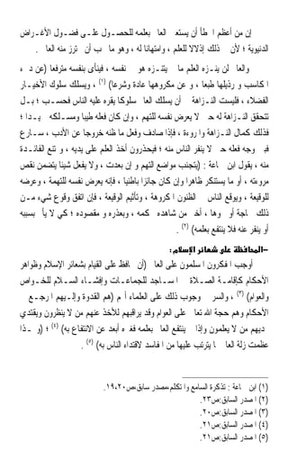 ‫ﺇﻥ ﻣﻦ ﺃﻋﻈﻢ ﺍﳋﻄﺄ ﺃﻥ ﻳﺴﺘﻌﲔ ﺍﻟﻌﺎﱂ ﺑﻌﻠﻤﻪ ﻟﻠﺤﺼـﻮﻝ ﻋﻠـﻰ ﻓﻀـﻮﻝ ﺍﻷﻏـﺮﺍﺽ‬
   ‫ﺍﻟﺪﻧﻴﻮﻳﺔ ؛ ﻷﻥ ﰲ ﺫﻟﻚ ﺇﺫﻻﻻ ﻟﻠﻌﻠﻢ ، ﻭﺍﻣﺘﻬﺎﻧ‪‬ﺎ ﻟﻪ ، ﻭﻫﻮ ﻣﺎ ﳚﺐ ﺃﻥ ﳛﺘﺮﺯ ﻣﻨﻪ ﺍﻟﻌﺎﱂ .‬
                                                        ‫ﹰ‬
‫ﻭﺍﻟﻌﺎﱂ ﻟﻦ ﻳﻨـﺰﻩ ﺍﻟﻌﻠﻢ ﻣﺎ ﱂ ﻳﺘﻨـﺰﻩ ﻫﻮ ﰲ ﻧﻔﺴﻪ ، ﻓﻴﻨﺄﻯ ﺑﻨﻔﺴﻪ ﻣﺘﺮﻓﻌ‪‬ﺎ )ﻋﻦ ﺩﱐﺀ‬
‫ﺍﳌﻜﺎﺳﺐ ﻭ ﺭﺫﻳﻠﻬﺎ ﻃﺒﻌ‪‬ﺎ ، ﻭ ﻋﻦ ﻣﻜﺮﻭﻫﻬﺎ ﻋﺎﺩﺓ ﻭﺷﺮﻋ‪‬ﺎ( )١( ، ﻭﻳﺴﻠﻚ ﺳﻠﻮﻙ ﺍﻷﺧﻴـﺎﺭ‬
‫ﺍﻟﻔﻀﻼﺀ ، ﻓﻠﻴﺴﺖ ﺍﻟﻨـﺰﺍﻫﺔ ﰲ ﺃﻥ ﻳﺴﻠﻚ ﺍﻟﻌﺎﱂ ﺳﻠﻮﻛﹰﺎ ﻳﻘﺮﻩ ﻋﻠﻴﻪ ﺍﻟﻨﺎﺱ ﻓﺤﺴـﺐ ؛ ﺑـﻞ‬
‫ﺗﺘﺤﻘﻖ ﺍﻟﻨـﺰﺍﻫﺔ ﻟﻪ ﺣﲔ ﻻ ‪‬ﻳﻌ ‪‬ﺽ ﻧﻔﺴﻪ ﻟﻠﺘﻬﻢ ، ﻭﺇﻥ ﻛﺎﻥ ﻓﻌﻠﻪ ﻃﻴﺒ‪‬ﺎ ﻭﻣﺴـﻠﻜﻪ ﲪﻴـﺪ‪‬ﺍ ؛‬
                                                       ‫‪‬ﺮ‬
‫ﻓﺬﻟﻚ ﻛﻤﺎﻝ ﺍﻟﻨـﺰﺍﻫﺔ ﻭﺍﳌﺮﻭﺀﺓ ، ﻓﺈﺫﺍ ﺻﺎﺩﻑ ﻭﻓﻌﻞ ﻣﺎ ﻇﻨﻪ ﺧﺮﻭﺟ‪‬ﺎ ﻋﻦ ﺍﻷﺩﺏ ، ﺳـﺎﺭﻉ‬
‫ﻓﺒﲔ ﻭﺟﻪ ﻓﻌﻠﻪ ﺣﱴ ﻻ ﻳﻨﻔﺮ ﺍﻟﻨﺎﺱ ﻣﻨﻪ ؛ ﻓﻴﺤﺬﺭﻭﻥ ﺃﺧﺬ ﺍﻟﻌﻠﻢ ﻋﻠﻰ ﻳﺪﻳﻪ ، ﻭﲤﺘﻨﻊ ﺍﻟﻔﺎﺋـﺪﺓ‬
‫ﻣﻨﻪ ، ﻳﻘﻮﻝ ﺍﺑﻦ ﲨﺎﻋﺔ : )ﻳﺘﺠﻨﺐ ﻣﻮﺍﺿﻊ ﺍﻟﺘﻬﻢ ﻭ ﺇﻥ ﺑﻌﺪﺕ ، ﻭﻻ ﻳﻔﻌﻞ ﺷﻴﺌﹰﺎ ﻳﺘﻀﻤﻦ ﻧﻘﺺ‬
‫ﻣﺮﻭﺀﺗﻪ ، ﺃﻭ ﻣﺎ ﻳﺴﺘﻨﻜﺮ ﻇﺎﻫﺮ‪‬ﺍ ﻭﺇﻥ ﻛﺎﻥ ﺟﺎﺋﺰ‪‬ﺍ ﺑﺎﻃﻨﻴ‪‬ﺎ ، ﻓﺈﻧﻪ ﻳﻌﺮﺽ ﻧﻔﺴﻪ ﻟﻠﺘﻬﻤﺔ ، ﻭﻋﺮﺿﻪ‬
‫ﻟﻠﻮﻗﻴﻌﺔ ، ﻭﻳﻮﻗﻊ ﺍﻟﻨﺎﺱ ﰲ ﺍﻟﻈﻨﻮﻥ ﺍﳌﻜﺮﻭﻫﺔ ، ﻭﺗﺄﺛﻴﻢ ﺍﻟﻮﻗﻴﻌﺔ ، ﻓﺈﻥ ﺍﺗﻔﻖ ﻭﻗﻮﻉ ﺷﻲﺀ ﻣـﻦ‬
‫ﺫﻟﻚ ﳊﺎﺟﺔ ﺃﻭ ﳓﻮﻫﺎ ، ﺃﺧﱪ ﻣﻦ ﺷﺎﻫﺪﻩ ﲝﻜﻤﻪ ، ﻭﺑﻌﺬﺭﻩ ﻭ ﻣﻘﺼﻮﺩﻩ ؛ ﻛﻲ ﻻ ﻳﺄﰒ ﺑﺴﺒﺒﻪ‬
                                                    ‫ﺃﻭ ﻳﻨﻔﺮ ﻋﻨﻪ ﻓﻼ ﻳﻨﺘﻔﻊ ﺑﻌﻠﻤﻪ( )٢( .‬
                                                   ‫מ:‬      ‫א‬                      ‫−א‬
‫ﺃﻭﺟﺐ ﺍﳌﻔﻜﺮﻭﻥ ﺍﳌﺴﻠﻤﻮﻥ ﻋﻠﻰ ﺍﻟﻌﺎﱂ )ﺃﻥ ﳛﺎﻓﻆ ﻋﻠﻰ ﺍﻟﻘﻴﺎﻡ ﺑﺸﻌﺎﺋﺮ ﺍﻹﺳﻼﻡ ﻭﻇﻮﺍﻫﺮ‬
‫ﺍﻷﺣﻜﺎﻡ ﻛﺈﻗﺎﻣـﺔ ﺍﻟﺼـﻼﺓ ﰲ ﺍﳌﺴـﺎﺟﺪ ﻟﻠﺠﻤﺎﻋـﺎﺕ ﻭﺇﻓﺸـﺎﺀ ﺍﻟﺴـﻼﻡ ﻟﻠﺨـﻮﺍﺹ‬
‫ﻭﺍﻟﻌﻮﺍﻡ( )٣( ، ﻭﺍﻟﺴﺮ ﰲ ﻭﺟﻮﺏ ﺫﻟﻚ ﻋﻠﻰ ﺍﻟﻌﻠﻤﺎﺀ ﺃ‪‬ﻢ )ﻫﻢ ﺍﻟﻘﺪﻭﺓ ﻭﺇﻟـﻴﻬﻢ ﺍﳌﺮﺟـﻊ ﰲ‬
‫ﺍﻷﺣﻜﺎﻡ ﻭﻫﻢ ﺣﺠﺔ ﺍﷲ ﺗﻌﺎﱃ ﻋﻠﻰ ﺍﻟﻌﻮﺍﻡ ﻭﻗﺪ ﻳﺮﺍﻗﺒﻬﻢ ﻟﻸﺧﺬ ﻋﻨﻬﻢ ﻣﻦ ﻻ ﻳﻨﻈﺮﻭﻥ ﻭﻳﻘﺘﺪﻱ‬
‫‪‬ﺪﻳﻬﻢ ﻣﻦ ﻻ ﻳﻌﻠﻤﻮﻥ ﻭﺇﺫﺍ ﱂ ﻳﻨﺘﻔﻊ ﺍﻟﻌﺎﱂ ﺑﻌﻠﻤﻪ ﻓﻐﲑﻩ ﺃﺑﻌﺪ ﻋﻦ ﺍﻻﻧﺘﻔﺎﻉ ﺑﻪ( )٤( ؛ )ﻭﳍـﺬﺍ‬
                   ‫ﻋﻈﻤﺖ ﺯﻟﺔ ﺍﻟﻌﺎﱂ ﳌﺎ ﻳﺘﺮﺗﺐ ﻋﻠﻴﻬﺎ ﻣﻦ ﺍﳌﻔﺎﺳﺪ ﻻﻗﺘﺪﺍﺀ ﺍﻟﻨﺎﺱ ﺑﻪ( )٥( .‬


                            ‫)١( ﺍﺑﻦ ﲨﺎﻋﺔ : ﺗﺬﻛﺮﺓ ﺍﻟﺴﺎﻣﻊ ﻭﺍﳌﺘﻜﻠﻢ،ﻣﺼﺪﺭ ﺳﺎﺑﻖ،ﺹ٠٢،٩١.‬
                                                         ‫)٢( ﺍﳌﺼﺪﺭ ﺍﻟﺴﺎﺑﻖ:ﺹ٣٢.‬
                                                         ‫)٣( ﺍﳌﺼﺪﺭ ﺍﻟﺴﺎﺑﻖ:ﺹ٠٢.‬
                                                         ‫)٤( ﺍﳌﺼﺪﺭ ﺍﻟﺴﺎﺑﻖ:ﺹ١٢.‬
                                                         ‫)٥( ﺍﳌﺼﺪﺭ ﺍﻟﺴﺎﺑﻖ:ﺹ١٢.‬
 