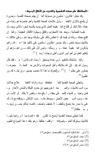 ‫:‬       ‫א‬      ‫א‬           ‫א‬          ‫א‬                     ‫−א‬
‫ﻭﻗﺪ ﺟﻌﻞ ﺍﳌﻔﻜﺮﻭﻥ ﺍﳌﺴﻠﻤﻮﻥ ﻣﻦ ﻣﺴﺌﻮﻟﻴﺔ ﺍﻟﻌﺎﱂ ﺃﻥ ﻳﻬﺘﻢ ﺑﺼﺤﺘﻪ ﺍﻟﻨﻔﺴﻴﺔ ، ﻭﺿﺮﻭﺭﺓ‬
‫ﺃﻥ ﻳﺘﻤﺘﻊ ﺑﺎﻻﺗﺰﺍﻥ ﺍﻻﻧﻔﻌﺎﱄ ، ﻭﺃﻭﻝ ﻋﻼﻣﺎﺕ ﺍﻟﺼﺤﺔ ﺍﻟﻨﻔﺴﻴﺔ ﻭﺃﻫﻢ ﻋﻨﺎﺻﺮﻫﺎ ﻫﻮ ﺭﺿﺎﻩ ﻋﻦ‬
‫ﻋﻤﻠﻪ ، ﻓﻼ ﺷﻚ ﺃﻥ ﺍﻗﺘﻨﺎﻉ ﺍﻟﻌﺎﱂ ﺑﻘﻴﻤﺔ ﺍﻟﻌﻤﻞ ﺍﻟﺬﻱ ﻳﺆﺩﻳﻪ ﻳﻜﺴﺒﻪ ﺷﻌﻮﺭ‪‬ﺍ ﺑﺎﻷﻣﻦ ﻭﻳﺒﻌـﺚ‬
‫ﰲ ﻧﻔﺴﻪ ﺍﻟﻄﻤﺄﻧﻴﻨﺔ ، ﻭﻳﺒﻌﺪ ﻋﻨﻪ ﺍﻻﺿﻄﺮﺍﺏ ﻭﺍﻟﻘﻠﻖ ﻭﺳﻴﻄﺮﺓ ﺍﻷﻓﻜﺎﺭ ﺍﻟﺒﻐﻴﻀﺔ ، ﻭﺍﻟﻌﺎﱂ ﺇﻥ‬
‫ﺍﻗﺘﻨﻊ ﺑﻌﻤﻠﻪ ، ﻭﺑﺄﻧﻪ ﺫﻭ ﻗﻴﻤﺔ ﻛﺒﲑﺓ ﺍﻧﻌﻜﺲ ﺫﻟﻚ ﻋﻠﻰ ﺳﻠﻮﻛﻪ ﺑﻮﺟﻪ ﻋﺎﻡ ، ﻭﻋﻠﻰ ﻋﻼﻗﺎﺗـﻪ‬
‫ﺑﺘﻼﻣﻴﺬﻩ ﺑﻮﺟﻪ ﺧﺎﺹ ، ﻭﻗﺪ ﺣﺮﺹ ﺍﳌﻔﻜﺮﻭﻥ ﺍﳌﺴﻠﻤﻮﻥ ﻋﻠﻰ ﺗﺄﻛﻴﺪ ﻫﺬﺍ ﺍﳌﻌﲎ ، ﻓﻨـﺮﺍﻫﻢ‬
‫ﻳﺬﻛﺮﻭﻥ ﺍﻟﻌﺎﱂ ﺑﻘﻴﻤﺔ ﻋﻤﻠﻪ ، ﻭﲰﻮ ﺭﺳﺎﻟﺘﻪ ، ﻭﻟﻴﺲ ﺃﺩﻝ ﻋﻠﻰ ﺫﻟﻚ ﻣـﻦ ﺍﻋﺘﺒـﺎﺭﻫﻢ ﺃﻥ‬
                         ‫)ﺗﻌﻠﻴﻢ ﺍﻟﻌﻠﻢ ﻣﻦ ﺃﻫﻢ ﺃﻣﻮﺭ ﺍﻟﺪﻳﻦ ﻭﺃﻋﻠﻰ ﺩﺭﺟﺎﺕ ﺍﳌﺆﻣﻨﲔ( )١(.‬
‫ﻭﺍﻟﻌﺎﱂ ﺑﺎﺷﺘﻐﺎﻟﻪ ﺑﺎﻟﺘﻌﻠﻴﻢ ﳝﺎﺭﺱ ﻋﺒﺎﺩﺓ ﻳﺴﺘﺤﻖ ‪‬ﺎ ﺭﺿﺎﺀ ﺍﷲ ﻭﺍﻟﻨﺎﺱ ﺃﲨﻌﲔ ، ﻓﻘﺪ ﻗﺎﻝ‬
‫ﺭﺳﻮﻝ ﺍﷲ ‪) : ‬ﺇﻥ ﺍﷲ ﻣﻼﺋﻜﻪ ﻭﺃﻫﻞ ﺍﻟﺴﻤﻮﺍﺕ ﻭﺍﻷﺭﺽ ﺣﱴ ﺍﻟﻨﻤﻠـﺔ ﰲ ﺟﺤﺮﻫـﺎ‬
‫ﻳﺼﻠﻮﻥ ﻋﻠﻰ ﻣﻌﻠﻢ ﺍﳋﲑ( )٢( ، ﻭ)ﻟﻌﻤﺮﻙ ﻣﺎ ﻫﺬﺍ ﺇﻻ ﻣﻨﺼﺐ ﺟﺴﻴﻢ ، ﻭﺇﻥ ﻧﻴﻠـﻪ ﻟﻔـﻮﺯ‬
                                                                     ‫ﻋﻈﻴﻢ( )٣( .‬
‫ﻭﺗﺘﺠﻠﻰ ﺍﻟﺼﺤﺔ ﺍﻟﻨﻔﺴﻴﺔ ﻟﻠﻌﺎﱂ ﰲ ﺍﺣﺘﻔﺎﻇﻪ ‪‬ﺪﻭﺋﻪ ﻭﺍﺗﺰﺍﻧﻪ ﺍﻻﻧﻔﻌﺎﱄ ﰲ ﻋﻼﺝ ﺣﺎﻻﺕ‬
‫ﺳﻮﺀ ﺃﺩﺏ ﺗﻼﻣﻴﺬﻩ ، ﻭﺍﻟﺼﱪ ﰲ ﻣﻌﺎﳉﺔ ﺧﺮﻭﺟﻬﻢ ﻋﻦ ﺣﺪﻭﺩ ﺍﻟﻠﻴﺎﻗﺔ ﻭﺍﻟﺘﻤﺎﺱ ﺍﻷﻋﺬﺍﺭ ﳍﻢ ،‬
‫ﻓﻤﻦ ﻭﺍﺟﺒﻪ ﳓﻮ ﺗﻠﻤﻴﺬﻩ )ﺍﻟﺼﱪ ﻋﻠﻰ ﺟﻔﺎﺀ ﺭﲟﺎ ﻭﻗﻊ ﻣﻨﻪ ، ﻭﻧﻘﺺ ﻻ ﻳﻜﺎﺩ ﳜﻠﻮ ﺍﻹﻧﺴـﺎﻥ‬
‫ﻋﻨﻪ ، ﻭﺳﻮﺀ ﺃﺩﺏ ﰲ ﺑﻌﺾ ﺍﻷﺣﻴﺎﻥ ، ﻭﻳﺒﺴﻂ ﻋﺬﺭﻩ ﲝﺴﺐ ﺍﻹﻣﻜﺎﻥ ، ﻭﻳﻮﻗﻔﻪ ﻣﻊ ﺫﻟـﻚ‬
‫ﻋﻠﻰ ﻣﺎ ﺻﺪﺭ ﻣﻨﻪ ﺑﻨﺼﺢ ﻭﺗﻠﻄﻒ ، ﻻ ﺑﺘﻌﻨﻴﻒ ﻭﺗﻌﺴﻒ ، ﻗﺎﺻﺪ‪‬ﺍ ﺑﺬﻟﻚ ﺣﺴـﻦ ﺗﺮﺑﻴﺘـﻪ‬
                                                          ‫ﻭﲢﺴﲔ ﺧﻠﻘﻪ( )٤( .‬
‫ﻛﻤﺎ ﺗﺘﺠﻠﻰ ﺻﺤﺘﻪ ﺍﻟﻨﻔﺴﻴﺔ ﺃﻭﺿﺢ ﻣﺎ ﺗﻜﻮﻥ ﰲ ﺗﻘﺪﳝﻪ ﻗﺪﻭﺓ ﺻﺎﳊﺔ ﻭﳕﻮﺫﺟ‪‬ﺎ ﻃﻴﺒ‪‬ـﺎ‬
‫ﻟﺘﻼﻣﻴﺬﻩ ﺑﺴﻠﻮﻛﻪ ﺍﻟﻌﺎﻡ ، ﻭﺗﺼﺮﻓﺎﺗﻪ ﰲ ﺍﳌﻮﺍﻗﻒ ﺍﳌﺨﺘﻠﻔﺔ ، ﻭﻫﻮ ﺑﺘﻘﺪﳝﻪ ﻫﺬﺍ ﺍﻟﻨﻤﻮﺫﺝ ﺍﻟﻄﻴﺐ‬


                                ‫)١( ﺍﺑﻦ ﲨﺎﻋﺔ:ﺗﺬﻛﺮﺓ ﺍﻟﺴﺎﻣﻊ ﻭﺍﳌﺘﻜﻠﻢ،ﻣﺼﺪﺭ ﺳﺎﺑﻖ،ﺹ٧٤.‬
                                                        ‫)٢( ﺍﳌﺼﺪﺭ ﺍﻟﺴﺎﺑﻖ:ﺹ٧٤.‬
                                                        ‫)٣( ﺍﳌﺼﺪﺭ ﺍﻟﺴﺎﺑﻖ:ﺹ٧٤.‬
                                                    ‫)٤( ﺍﳌﺼﺪﺭ ﺍﻟﺴﺎﺑﻖ:ﺹ٠٥،٩٤.‬
 
