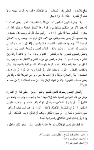 ‫ﻳﺪﻓﻊ ﺗﻼﻣﻴﺬﻩ ﺇﱃ ﺍﻟﺘﺤﻠﻲ ﺑﻜﺮﱘ ﺍﻟﺼﻔﺎﺕ ﻭﲨﻴﻞ ﺍﻷﺧﻼﻕ ؛ ﺍﻗﺘﺪﺍﺀ ﺑﻪ ﻭﺍﻟﺘﺰﺍﻣ‪‬ﺎ ﲟﻨﻬﺠﻪ ، ﻭﻻ‬
                                          ‫ﺷﻚ ﺃﻥ ﻟﻠﻘﺪﻭﺓ ﰲ ﻫﺬﺍ ﺍ‪‬ﺎﻝ ﺃﺛﺮ‪‬ﺍ ﻻ ﻳﻨﻜﺮ .‬
‫ﻭﻗﺪ ﻋﺮﺽ ﺍﳌﻔﻜﺮﻭﻥ ﺍﳌﺴﻠﻤﻮﻥ ﻟﻌﺪﺩ ﻣﻦ ﺍﻷﺩﻭﺍﺀ ﺍﻟﻨﻔﺴﻴﺔ ﺍﻟﱵ ﺗﺼﻴﺐ ﺑﻌﺾ ﺍﻟﻌﻠﻤﺎﺀ ﳑﺎ‬
‫ﻟﻪ ﺃﺧﻄﺮ ﺍﻷﺛﺮ ﻋﻠﻰ ﻋﻼﻗﺘﻬﻢ ﺑﺘﻼﻣﻴﺬﻫﻢ ، ﻭﻗﺪ ﺃﲰﻮﻫﺎ ﺍﻷﺧﻼﻕ ﺍﻟﺮﺩﻳﺌﺔ ، ﻭﻃﺎﻟﺒﻮﺍ ﺍﻟﻌﺎﱂ ﺃﻥ‬
‫ﻳﺒﺎﺩﺭ ﺇﱃ ﺍﻟﺘﺨﻠﺺ ﻣﻨﻬﺎ ﺇﺫﺍ ﺍﺑﺘﻠﻲ ‪‬ﺎ ؛ ﻷ‪‬ﺎ ﰲ ﺭﺃﻳﻬﻢ ﺃﺻﻞ ﻛﻞ ﺷﺮ ﻭﺳﺒﺐ ﻛﻞ ﻣﻔﺴﺪﺓ ،‬
‫ﻭﻗﺪ ﻧﺼﺤﻮﻩ )ﺃﻥ ﻳﻄﻬﺮ ﺑﺎﻃﻨﻪ ﻭﻇﺎﻫﺮﻩ ﻣﻦ ﺍﻷﺧـﻼﻕ ﺍﻟﺮﺩﻳﺌـﺔ ، ﻭﻳﻌﻤـﺮﻩ ﺑـﺎﻷﺧﻼﻕ‬
‫ﺍﳌﺮﺿﻴﺔ( )١( ، ﻭﻋﺪﺩﻭﺍ ﻫﺬﻩ ﺍﻷﺩﻭﺍﺀ ﺍﻟﻨﻔﺴﻴﺔ ، ﻓﺬﻛﺮﻭﺍ ﻣﻨﻬﺎ : )ﺍﻟﻐـﻞ ﻭﺍﳊﺴـﺪ ﻭﺍﻟﺒﻐـﻲ‬
‫ﻭﺍﻟﻐﻀﺐ ﻟﻐﲑ ﺍﷲ ﺗﻌﺎﱃ ، ﻭﺍﻟﻐﺶ ﻭﺍﻟﻜﱪ ﻭﺍﻟﺮﺋﺎﺀ ﻭﺍﻟﻌﺠﺐ ﻭﺍﻟﺴﻤﻌﺔ ﻭﺍﻟﺒﺨـﻞ ﻭﺍﳋﺒـﺚ‬
‫ﻭﺍﻟﺒﻄﺮ ﻭﺍﻟﻄﻤﻊ ﻭﺍﻟﻔﺨﺮ ﻭﺍﳋﻴﻼﺀ ﻭﺍﻟﺘﻨﺎﻓﺲ ﰲ ﺍﻟﺪﻧﻴﺎ ﻭﺍﳌﺒﺎﻫﺎﺓ ‪‬ـﺎ ، ﻭﺍﳌﺪﺍﻫﻨـﺔ ﻭﺍﻟﺘـﺰﻳﻦ‬
‫ﻟﻠﻨﺎﺱ ، ﻭﺣﺐ ﺍﳌﺪﺡ ﲟﺎ ﱂ ﻳﻔﻌﻞ ، ﻭﺍﻟﻌﻤﻰ ﻋﻦ ﻋﻴﻮﺏ ﺍﻟﻨﻔﺲ ﻭﺍﻻﺷﺘﻐﺎﻝ ﻋﻨـﻬﺎ ﺑﻌﻴـﻮﺏ‬
‫ﺍﳋﻠﻖ ، ﻭﺍﳊﻤﻴﺔ ﻭﺍﻟﻌﺼﺒﻴﺔ ﻟﻐﲑ ﺍﷲ ، ﻭﺍﻟﺮﻏﺒﺔ ﻭﺍﻟﺮﻫﺒﺔ ﻟﻐﲑ ﺍﷲ ، ﻭﺍﻟﻐﻴﺒﺔ ﻭﺍﻟﻨﻤﻴﻤﺔ ﻭﺍﻟﺒـﻬﺘﺎﻥ‬
‫ﻭﺍﻟﻜﺬﺏ ﻭﺍﻟﻔﺤﺶ ﰲ ﺍﻟﻘﻮﻝ ، ﻭﺍﺣﺘﻘﺎﺭ ﺍﻟﻨﺎﺱ ﻭﻟﻮ ﻛﺎﻧﻮﺍ ﺩﻭﻧﻪ ، ﻓﺎﳊﺬﺭ ﺍﳊﺬﺭ ﻣﻦ ﻫـﺬﻩ‬
‫ﺍﻟﺼﻔﺎﺕ ﺍﳋﺒﻴﺜﺔ ﻭﺍﻷﺧﻼﻕ ﺍﻟﺮﺫﻳﻠﺔ ، ﻓﺈ‪‬ﺎ ﺑﺎﺏ ﻛﻞ ﺷﺮ ، ﺑﻞ ﻫﻲ ﺍﻟﺸﺮﻛﺔ ﻛﻠﻪ ، ﻭﻗﺪ ﺑﻠﻰ‬
‫ﺑﻌﺾ ﺃﺻﺤﺎﺏ ﺍﻟﻨﻔﻮﺱ ﺍﳋﺒﻴﺜﺔ ﻣﻦ ﻓﻘﻬﺎﺀ ﺍﻟﺰﻣﺎﻥ ﺑﻜﺜﲑ ﻣﻦ ﻫﺬﻩ ﺍﻟﺼﻔﺎﺕ ؛ ﺇﻻ ﻣﻦ ﻋﺼـﻢ‬
                                                                           ‫ﺍﷲ( )٢( .‬
‫ﻭﺃﺧﻼﻕ ﺍﻹﻧﺴﺎﻥ ﻭﺳﻠﻮﻛﻪ ﻗﺎﺑﻼﻥ ﻟﻠﺘﻌﺪﻳﻞ ﻭﺍﻟﺘﻐﻴﲑ ، ﻭﻣﻦ ﰒ ﻓﻌﻠﻰ ﺍﻟﻌﺎﱂ ﺇﻥ ﺍﻋﺘـﺮﺍﻩ‬
‫ﻣﺮﺽ ﻣﻦ ﻫﺬﻩ ﺍﻷﻣﺮﺍﺽ ﺍﻟﻨﻔﺴﻴﺔ ﻋﺎﻣﺔ )ﻭﻻ ﺳﻴﻤﺎ ﺍﳊﺴﺪ ﻭﺍﻟﻌﺠـﺐ ﻭﺍﻟﺮﺋـﺎﺀ ﻭﺍﺣﺘﻘـﺎﺭ‬
‫ﺍﻟﻨﺎﺱ( )٣( ﺃﻥ ﻳﺒﺎﺩﺭ ﺇﱃ ﺍﻟﺘﺨﻠﺺ ﻣﻨﻪ ﺑﺘﻌﺪﻳﻞ ﺳﻠﻮﻛﻪ ﻭﺗﻐﻴﲑ ‪‬ﹸﻘﻪ ، ﻭﱂ ﻳﺬﻫﺐ ﺍﳌﻔﻜﺮﻭﻥ‬
                     ‫ﺧﻠ ِ ِ‬
‫ﺍﳌﺴﻠﻤﻮﻥ ﺇﱃ ﺍﻟﺮﺃﻱ ﺍﻟﻘﺎﺋﻞ ﺑﺄﻥ ﺍﻷﺧﻼﻕ ﻻ ﺗﺘﻐﲑ ، ﻷﻥ ﺍﳋﹸﻖ-ﻋﻨﺪ ﺃﺻـﺤﺎﺏ ﺍﻟـﺮﺃﻱ-‬
                            ‫ﹸﻠ‬
‫ﺻﻮﺭﺓ ﺍﻟﺒﺎﻃﻦ ، ﻛﻤﺎ ﺃﻥ ﺍﳋﻠﻖ ﺻﻮﺭﺓ ﺍﻟﻈﺎﻫﺮ ، ﻭﻛﻤﺎ ﺃﻥ ﺍﻟﺒﺎﻃﻦ ﻻ ﻳﺘﻐﲑ ﻓﻜﺬﻟﻚ ﺍﳋﻠﻖ ،‬
                                                     ‫ﹶﹾ ‪‬‬
                               ‫ﻭﺇﳕﺎ ﺭﺃﻭﺍ ﺇﻣﻜﺎﻧﻴﺔ ﺗﻌﺪﻳﻞ ﺍﻷﺧﻼﻕ ﻭﺍﻟﺴﻠﻮﻙ ﺑﺎ‪‬ﺎﻫﺪﺓ .‬
‫ﺃﻣﺎ ﻛﻴﻒ ﻳﺘﻢ ﺗﻌﺪﻳﻞ ﺍﻷﺧﻼﻕ ﻭﺗﻐﻴﲑﻫﺎ ؛ ﻓﺈﻥ ﺍﳌﻔﻜﺮﻳﻦ ﺍﳌﺴﻠﻤﲔ ﺟﻌﻠﻮﺍ ﺫﻟﻚ ﻣﺮﺍﺣﻞ :‬

                                 ‫)١( ﺍﺑﻦ ﲨﺎﻋﺔ:ﺗﺬﻛﺮﺓ ﺍﻟﺴﺎﻣﻊ ﻭﺍﳌﺘﻜﻠﻢ،ﻣﺼﺪﺭ ﺳﺎﺑﻖ،ﺹ٣٢.‬
                                                     ‫)٢( ﺍﳌﺼﺪﺭ ﺍﻟﺴﺎﺑﻖ:ﺹ٤٢،٣٢.‬
                                                         ‫)٣( ﺍﳌﺼﺪﺭ ﺍﻟﺴﺎﺑﻖ:ﺹ٤٢.‬
 