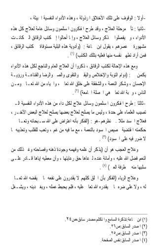 ‫-ﺃﻭﻻ : ﺍﻟﻮﻗﻮﻑ ﻋﻠﻰ ﺗﻠﻚ ﺍﻷﺧﻼﻕ ﺍﳌﺮﺫﻭﻟﺔ ، ﻭﻫﺬﻩ ﺍﻷﺩﻭﺍﺀ ﺍﻟﻨﻔﺴﻴﺔ ﺍﳋﺒﻴﺜﺔ ،‬
                                                                         ‫ﹰ‬
‫-ﺛﺎﻧﻴﺎ : ﺗﺄﰐ ﻣﺮﺣﻠﺔ ﺍﻟﻌﻼﺝ ، ﻭﻗﺪ ﻃﺮﺡ ﺍﳌﻔﻜﺮﻭﻥ ﺍﳌﺴﻠﻤﻮﻥ ﻭﺳﺎﺋﻞ ﻋﺎﻣﺔ ﻟﻌﻼﺝ ﻛﻞ ﻫﺬﻩ‬   ‫ﹰ‬
‫ﺍﻷﺩﻭﺍﺀ ، ﻭﱂ ﻳﻔﺼﻠﻮﺍ ﰲ ﺫﻛﺮ ﻭﺳﺎﺋﻞ ﺍﻟﻌﻼﺝ ، ﻭﺇﳕﺎ ﺃﺣﺎﻟﻮﺍ ﺇﱃ ﻛﺘﺐ ﺍﻟﺮﻗﺎﺋﻖ ﺍﻟﱵ ﻛﺎﻧـﺖ‬
‫ﻣﺸﻬﻮﺭﺓ ﰲ ﻋﺼﺮﻫﻢ ، ﻳﻘﻮﻝ ﺍﺑﻦ ﲨﺎﻋﺔ : )ﻭﺃﺩﻭﻳﺔ ﻫﺬﻩ ﺍﻟﺒﻠﻴﺔ ﻣﺴﺘﻮﻓﺎﺓ ﰲ ﻛﺘﺐ ﺍﻟﺮﻗﺎﺋﻖ ،‬
                                  ‫ﻓﻤﻦ ﺃﺭﺍﺩ ﺗﻄﻬﲑ ﻧﻔﺴﻪ ﻣﻨﻬﺎ ﻓﻌﻠﻴﻪ ﺑﺘﻠﻚ ﺍﻟﻜﺘﺐ( )١( .‬
‫ﻭﻣﻊ ﻫﺬﻩ ﺍﻹﺣﺎﻟﺔ ﻟﻜﺘﺐ ﺍﻟﺮﻗﺎﺋﻖ ، ﺫﻛﺮﻭﺍ ﺃﻥ ﺍﻟﻌﻼﺝ ﺍﻟﻌﺎﻡ ﻭﺍﻟﻨﺎﺟﻊ ﻟﻜﻞ ﻫﺬﻩ ﺍﻷﺩﻭﺍﺀ‬
‫ﻳﻜﻤﻦ ﰲ : )ﺩﻭﺍﻡ ﺍﻟﺘﻮﺑﺔ ﻭﺍﻹﺧﻼﺹ ﻭﺍﻟﻴﻘﲔ ﻭﺍﻟﺘﻘﻮﻯ ﻭﺍﻟﺼﱪ ﻭﺍﻟﺮﺿﺎ ﻭﺍﻟﻘﻨﺎﻋـﺔ ﻭﺭﺅﻳـﺔ‬
‫ﺍﻹﺣﺴﺎﻥ ، ﻭﺷﻜﺮ ﺍﻟﻨﻌﻤﺔ ، ﻭﺍﻟﺸﻔﻘﺔ ﻋﻠﻰ ﺧﻠﻖ ﺍﷲ ﺗﻌﺎﱃ ، ﻭﺍﳊﻴﺎﺀ ﻣﻦ ﺍﷲ ﺗﻌـﺎﱃ ﻭﻣـﻦ‬
                                    ‫ﺍﻟﻨﺎﺱ ، ﻭﳏﺒﺔ ﺍﷲ ﺗﻌﺎﱃ ﻫﻲ ﺍﳋﺼﻠﺔ ﺍﳉﺎﻣﻌﺔ( )٢( .‬
‫-ﺛﺎﻟﺜﺎ : ﻃﺮﺡ ﺍﳌﻔﻜﺮﻭﻥ ﺍﳌﺴﻠﻤﻮﻥ ﻭﺳﺎﺋﻞ ﻋﻼﺝ ﻟﻜﻞ ﺩﺍﺀ ﻣﻦ ﻫﺬﻩ ﺍﻷﺩﻭﺍﺀ ﺍﻟﻨﻔﺴﻴﺔ ﺍﻟـﱵ‬  ‫ﹰ‬
‫ﺗﺼﻴﺐ ﺍﻟﻌﻠﻤﺎﺀ ﻋﻠﻰ ﺣﺪﺓ ، ﻭﻟﻴﺲ ﻣﺎ ﻳﺼﻠﺢ ﻟﻌﻼﺝ ﺑﻌﻀﻬﺎ ﻳﺼﻠﺢ ﻟﻌﻼﺝ ﺍﻟﺒﻌﺾ ﺍﻵﺧـﺮ ،‬
‫ﻓﻌﻼﺝ ﺍﳊﺴﺪ ﻣﺜﻼ –ﰲ ﻧﻈﺮﻫﻢ-ﻫﻮ : )ﺍﻟﻔﻜﺮ ﺑﺄﻧﻪ ﺍﻋﺘﺮﺍﺽ ﻋﻠﻰ ﺍﷲ ﺳـﺒﺤﺎﻧﻪ ﻭﺗﻌـﺎﱃ ﰲ‬
                                                               ‫ﹰ‬
‫ﺣﻜﻤﺘﻪ ﺍﳌﻘﺘﻀﻴﺔ ﲣﺼﻴﺺ ﺍﶈﺴﻮﺩ ﺑﺎﻟﻨﻌﻤﺔ ، ﻣﻊ ﻣﺎ ﻓﻴﻪ ﻣﻦ ﻏﻢ ، ﻭﺗﻌﺐ ﻟﻠﻘﻠﺐ ﻭﺗﻌﺬﻳﺒﻪ ﲟﺎ‬
                                                    ‫ﻻ ﺿﺮﺭ ﻓﻴﻪ ﻋﻠﻰ ﺍﶈﺴﻮﺩ( )٣( .‬
‫ﻭﻋﻼﺝ ﺍﻟﻌﺠﺐ ﻫﻮ ﺃﻥ )ﻳﺬﻛﺮ ﺃﻥ ﻋﻠﻤﻪ ﻭﻓﻬﻤﻪ ﻭﺟﻮﺩﺓ ﺫﻫﻨﻪ ﻭﻓﺼﺎﺣﺘﻪ ﻭﻏﲑ ﺫﻟﻚ ﻣﻦ‬
‫ﺍﻟﻨﻌﻢ ﻓﻀﻞ ﺍﷲ ﻋﻠﻴﻪ ، ﻭﺃﻣﺎﻧﺔ ﻋﻨﺪﻩ ﻟﲑﻋﺎﻫﺎ ﺣﻖ ﺭﻋﺎﻳﺘﻬﺎ ، ﻭﺃﻥ ﻣﻌﻄﻴﻪ ﺇﻳﺎﻫﺎ ﻗـﺎﺩﺭ ﻋﻠـﻰ‬
                                                  ‫ﺳﻠﺒﻬﺎ ﻣﻨﻪ ﰲ ﻃﺮﻓﺔ ﺍﻟﻌﲔ( )٤( .‬
‫ﻭﻋﻼﺝ ﺍﻟﺮﻳﺎﺀ )ﺍﻟﻔﻜﺮ ﺑﺄﻥ ﺍﳋﻠﻖ ﻛﻠﻬﻢ ﻻ ﻳﻘﺪﺭﻭﻥ ﻋﻠﻰ ﻧﻔﻌﻪ ﲟﺎ ﱂ ﻳﻘﻀﻪ ﺍﷲ ﺗﻌـﺎﱃ‬
‫ﻟﻪ ، ﻭﻻ ﻋﻠﻰ ﺿﺮﻩ ﲟﺎ ﱂ ﻳﻘﺪﺭﻩ ﺍﷲ ﺗﻌﺎﱃ ﻋﻠﻴﻪ ، ﻓﻠﻢ ‪‬ﺤِﺒ ﹸ ﻋﻤﻠﻪ ، ﻭﻳﻐﲑ ﺩﻳﻨﻪ ، ﻭﻳﺸـﻐﻞ‬
                          ‫ﹶِ ‪ ‬ﻳ ‪ ‬ﻂ‬




                                ‫)١( ﺍﺑﻦ ﲨﺎﻋﺔ:ﺗﺬﻛﺮﺓ ﺍﻟﺴﺎﻣﻊ ﻭﺍﳌﺘﻜﻠﻢ،ﻣﺼﺪﺭ ﺳﺎﺑﻖ،ﺹ٤٢.‬
                                                          ‫)٢( ﺍﳌﺼﺪﺭ ﺍﻟﺴﺎﺑﻖ:ﺹ٦٢.‬
                                                          ‫)٣( ﺍﳌﺼﺪﺭ ﺍﻟﺴﺎﺑﻖ:ﺹ٥٢.‬
                                                     ‫)٤( ﺍﳌﺼﺪﺭ ﺍﻟﺴﺎﺑﻖ:ﻧﻔﺲ ﺍﻟﺼﻔﺤﺔ.‬
 