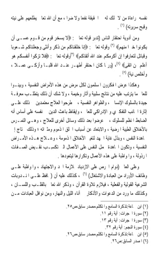 ‫ﻧﻔﺴﻪ ﲟﺮﺍﻋﺎﺓ ﻣﻦ ﻻ ﳝﻠﻚ ﻟﻪ ﰲ ﺍﳊﻘﻴﻘﺔ ﻧﻔﻌ‪‬ﺎ ﻭﻻ ﺿﺮ‪‬ﺍ ، ﻣﻊ ﺃﻥ ﺍﷲ ﺗﻌﺎﱃ ﻳﻄﻠﻌﻬﻢ ﻋﻠﻰ ﻧﻴﺘﻪ‬
                                                              ‫ﻭﻗﺒﺢ ﺳﺮﻳﺮﺗﻪ( )١( .‬
‫ﻭﻣﻦ ﺃﺩﻭﻳﺔ ﺍﺣﺘﻘﺎﺭ ﺍﻟﻨﺎﺱ )ﺗﺪﺑﺮ ﻗﻮﻟﻪ ﺗﻌﺎﱃ : ‪‬ﻻ ﻳﺴﺨﺮ ﻗﻮﻡ ﻣﻦ ﻗـﻮﻡ ﻋﺴـﻰ ﺃﻥ‬
‫ﻳﻜﻮﻧﻮﺍ ﺧﲑ‪‬ﺍ ﻣﻨﻬﻢ‪ (٢) ‬ﻭﻗﻮﻟﻪ ﺗﻌﺎﱃ : ‪‬ﺇﻧﺎ ﺧﻠﻘﻨﺎﻛﻢ ﻣﻦ ﺫﻛﺮ ﻭﺃﻧﺜﻰ ﻭﺟﻌﻠﻨﺎﻛﻢ ﺷـﻌﻮﺑ‪‬ﺎ‬
‫ﻭﻗﺒﺎﺋﻞ ﻟﺘﻌﺎﺭﻓﻮﺍ ﺇﻥ ﺃﻛﺮﻣﻜﻢ ﻋﻨﺪ ﺍﷲ ﺃﺗﻘﺎﻛﻢ‪(٣) ‬ﻭﻗﻮﻟﻪ ﺗﻌﺎﱃ : ‪‬ﻓﻼ ﺗﺰﻛﻮﺍ ﺃﻧﻔﺴﻜﻢ ﻫﻮ‬
‫ﺃﻋﻠﻢ ﲟﻦ ﺍﺗﻘﻰ‪) ،(٤) ‬ﻭﺭﲟﺎ ﻛﺎﻥ ﺍ ﹸﺤ‪‬ﺘﻘ ‪ ‬ﺃﻃﻬـﺮ ﻋﻨـﺪ ﺍﷲ ﻗﻠﺒ‪‬ـﺎ ﻭﺃﺯﻛـﻰ ﻋﻤـﻼ ،‬
  ‫ﹰ‬                                ‫ﳌ ‪ ‬ﹶﺮ‬
                                                               ‫ﻭﺃﺧﻠﺺ ﻧﻴﺔ( )٥( .‬
‫ﻭﻫﻜﺬﺍ ﻋﺮﺽ ﺍﳌﻔﻜﺮﻭﻥ ﺍﳌﺴﻠﻤﻮﻥ ﻟﻜﻞ ﻣﺮﺽ ﻣﻦ ﻫﺬﻩ ﺍﻷﻣﺮﺍﺽ ﺍﻟﻨﻔﺴﻴﺔ ، ﻭﺑﻴﻨـﻮﺍ‬
‫ﻟﻠﻌﺎﱂ ﻣﺎ ﻳﺘﺮﺗﺐ ﻋﻠﻴﻪ ﻣﻦ ﻧﺘﺎﺋﺞ ﺳﻠﺒﻴﺔ ﻭﺁﺛﺎﺭ ﻭﺧﻴﻤﺔ ، ﻭﻻ ﺷﻚ ﺃﻥ ﺫﻟﻚ ﻳﺘﻄﻠـﺐ ﻣﻌﺮﻓـﺔ‬
‫ﺟﻴﺪﺓ ﺑﺎﻟﺴﻠﻮﻙ ﺍﻹﻧﺴﺎﱐ ، ﻭﺍﻟﻈﻮﺍﻫﺮ ﺍﻟﻨﻔﺴﻴﺔ ، ﰒ ﻃﺮﺣﻮﺍ ﺍﻟﻌﻼﺝ ﻣﻌﺘﻤﺪﻳﻦ ﰲ ﺫﻟﻚ ﻋﻠـﻰ‬
‫ﺇﺛﺎﺭﺓ ﺍﳉﺎﻧﺐ ﺍﻟﺘﻔﻜﲑﻱ ﻭ ﺍﻹﺩﺭﺍﻛﻲ ﻟﻠﻌﺎﱂ ، ﻭﺇﻳﻘﺎﻅ ﺑﺎﻋﺚ ﺍﻟﺪﻳﻦ ﰲ ﻧﻔﺴﻪ ﻋﻠﻰ ﺃﺳﺎﺱ ﺃﻧﻪ‬
‫ﺍﻟﻀﺎﺑﻂ ﺍﳌﻨﻈﻢ ﻟﻠﺴﻠﻮﻙ ، ﰒ ﻋﺮﺿﻮﺍ ﺑﻌﺪ ﺫﻟﻚ ﻭﺳﺎﺋﻞ ﺃﺧﺮﻯ ﻟﻠﻌﻼﺝ ، ﻭﻫـﻲ ﺍﻟﺘﻤـﺮﺱ‬
‫ﺑﺎﻷﺧﻼﻕ ﺍﻟﻄﻴﺒﺔ ﺍﳌﺮﺿﻴﺔ ، ﻭﺍﻻﺑﺘﻌﺎﺩ ﻋﻦ ﺃﺳﺒﺎﺏ ﺍﳋﻠﻖ ﺍﳌﺬﻣﻮﻡ ﻭﻣﺜﲑﺍﺗﻪ ؛ ﻭﺫﻟﻚ ﳛﺘﺎﺝ ﺇﱃ‬
‫ﳎﺎﻫﺪﺓ ﺍﻟﻨﻔﺲ ، ﻭﺑﺬﻝ ﻏﺎﻳﺔ ﺍﳉﻬﺪ ﻟﺘﻐﻴﲑ ﺍﻷﺧﻼﻕ ﺍﳌﺬﻣﻮﻣﺔ ، ﻭﻋـﻼﺝ ﻫـﺬﻩ ﺍﻷﻣـﺮﺍﺽ‬
‫ﺍﻟﻨﻔﺴﻴﺔ ، ﻭﺗﻜﻮﻥ ﺍ‪‬ﺎﻫﺪﺓ ﲝﻤﻞ ﺍﻟﻨﻔﺲ ﻋﻠﻰ ﺍﻷﻋﻤﺎﻝ ﺍﻟﱵ ‪‬ﺗﻜﺴِـﺐ ﻧﻘـﻴﺾ ﺍﻟﺼـﻔﺎﺕ‬
                   ‫‪‬‬    ‫ﹾ‬
                          ‫ﺍﳌﺮﺫﻭﻟﺔ ، ﻭﺍﳌﻮﺍﻇﺒﺔ ﻋﻠﻰ ﻫﺬﻩ ﺍﻷﻋﻤﺎﻝ ﻭﺗﻜﺮﺍﺭﻫﺎ ﻟﻴﺘﻌﻮﺩﻫﺎ .‬
‫ﻭﻋﻠﻰ ﺍﻟﻌﺎﱂ )ﺩﻭﺍﻡ ﺍﳊﺮﺹ ﻋﻠﻰ ﺍﻻﺯﺩﻳﺎﺩ ﲟﻼﺯﻣﺔ ﺍﳉﺪ ﻭﺍﻻﺟﺘﻬﺎﺩ ، ﻭﺍﳌﻮﺍﻇﺒﺔ ﻋﻠـﻰ‬
‫ﻭﻇﺎﺋﻒ ﺍﻷﻭﺭﺍﺩ ﻣﻦ ﺍﻟﻌﺒﺎﺩﺓ ﻭﺍﻻﺷﺘﻐﺎﻝ( )٦( ، ﻛﺬﻟﻚ ﻋﻠﻴﻪ ﺃﻥ )ﳛﺎﻓﻆ ﻋﻠـﻰ ﺍﳌﻨـﺪﻭﺑﺎﺕ‬
‫ﺍﻟﺸﺮﻋﻴﺔ ﺍﻟﻘﻮﻟﻴﺔ ﻭﺍﻟﻔﻌﻠﻴﺔ ، ﻓﻴﻼﺯﻡ ﺗﻼﻭﺓ ﺍﻟﻘﺮﺁﻥ ، ﻭﺫﻛﺮ ﺍﷲ ﺗﻌﺎﱃ ﺑﺎﻟﻘﻠـﺐ ﻭﺍﻟﻠﺴـﺎﻥ ،‬
‫ﻭﻛﺬﻟﻚ ﻣﺎ ﻭﺭﺩ ﻣﻦ ﺍﻟﺪﻋﻮﺍﺕ ﻭﺍﻷﺫﻛﺎﺭ ﰲ ﺁﻧﺎﺀ ﺍﻟﻠﻴﻞ ﻭﺍﻟﻨﻬﺎﺭ، ﻭﻣﻦ ﻧﻮﺍﻓﻞ ﺍﻟﻌﺒﺎﺩﺍﺕ ﻣـﻦ‬

                                ‫)١( ﺍﺑﻦ ﲨﺎﻋﺔ:ﺗﺬﻛﺮﺓ ﺍﻟﺴﺎﻣﻊ ﻭﺍﳌﺘﻜﻠﻢ،ﻣﺼﺪﺭ ﺳﺎﺑﻖ،ﺹ٥٢.‬
                                                 ‫)٢( ﺳﻮﺭﺓ ﺍﳊﺠﺮﺍﺕ: ﺁﻳﺔ ﺭﻗﻢ ١١.‬
                                                 ‫)٣( ﺳﻮﺭﺓ ﺍﳊﺠﺮﺍﺕ: ﺁﻳﺔ ﺭﻗﻢ ٣١.‬
                                                     ‫)٤( ﺳﻮﺭﺓ ﺍﻟﻨﺠﻢ: ﺁﻳﺔ ﺭﻗﻢ ٢٣.‬
                                ‫)٥( ﺍﺑﻦ ﲨﺎﻋﺔ:ﺗﺬﻛﺮﺓ ﺍﻟﺴﺎﻣﻊ ﻭﺍﳌﺘﻜﻠﻢ،ﻣﺼﺪﺭ ﺳﺎﺑﻖ،ﺹ٦٢.‬
                                                        ‫)٦( ﺍﳌﺼﺪﺭ ﺍﻟﺴﺎﺑﻖ:ﺹ٦٢.‬
 