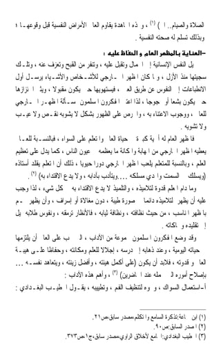 ‫ﺍﻟﺼﻼﺓ ﻭﺍﻟﺼﻴﺎﻡ.. ﺍﱁ( )١( ، ﻭ‪‬ﺬﻩ ﺍ‪‬ﺎﻫﺪﺓ ﻳﻘﺎﻭﻡ ﺍﻟﻌﺎﱂ ﺍﻷﻣﺮﺍﺽ ﺍﻟﻨﻔﺴﻴﺔ ﻗﺒﻞ ﻭﻗﻮﻋﻬـﺎ ؛‬
                                                 ‫ﻭﺑﺬﻟﻚ ﺗﺴﻠﻢ ﻟﻪ ﺻﺤﺘﻪ ﺍﻟﻨﻔﺴﻴﺔ .‬
                                     ‫:‬             ‫מ א‬      ‫א‬                  ‫−א‬
‫ﲤﻴﻞ ﺍﻟﻨﻔﺲ ﺍﻹﻧﺴﺎﻧﻴﺔ ﺇﱃ ﺍﳉﻤﺎﻝ ﻭﺗﻘﺒﻞ ﻋﻠﻴﻪ ، ﻭﺗﻨﻔﺮ ﻣﻦ ﺍﻟﻘﺒﺢ ﻭﺗﻌﺰﻑ ﻋﻨﻪ ، ﻭﺗﻠـﻚ‬
‫ﺳﺠﻴﺘﻬﺎ ﻣﻨﺬ ﺍﻷﺯﻝ ، ﻭﳌﺎ ﻛﺎﻥ ﺍﳌﻈﻬﺮ ﺍﳋـﺎﺭﺟﻲ ﻟﻸﺷـﺨﺎﺹ ﻭﺍﻷﺷـﻴﺎﺀ ﻳﺮﺳـﻞ ﺃﻭﻝ‬
‫ﺍﻻﻧﻄﺒﺎﻋﺎﺕ ﺇﱃ ﺍﻟﻨﻔﻮﺱ ﻋﻦ ﻃﺮﻳﻖ ﺍﻟﻌﲔ ، ﻓﻴﺴﺘﻬﻮﻳﻬﺎ ﺣﲔ ﻳﻜﻮﻥ ﻣﻘﺒﻮﻻ ، ﻭﻳﺜﲑ ﺍﴰﺌﺰﺍﺯﻫﺎ‬
                   ‫ﹰ‬
‫ﺣﲔ ﻳﻜﻮﻥ ﺑﺸﻌﺎ ﺃﻭ ﳑﺠﻮﺟﺎ ، ﻟﺬﺍ ﺍﻋﺘﲏ ﺍﳌﻔﻜﺮﻭﻥ ﺍﳌﺴﻠﻤﻮﻥ ﲟﺴـﺄﻟﺔ ﺍﳌﻈﻬـﺮ ﺍﳋـﺎﺭﺟﻲ‬
                                                          ‫ﹰ‬         ‫ﹰ‬
‫ﻟﻠﻌﺎﱂ ، ﻭﻭﺟﻮﺏ ﺍﻻﻋﺘﻨﺎﺀ ﺑﻪ ، ﻭﺍﳊﺮﺹ ﻋﻠﻰ ﺍﻟﻈﻬﻮﺭ ﺑﺸﻜﻞ ﻻ ﻳﺸﻮﺑﻪ ﻧﻘـﺺ ﻭﻻ ﻋﻴـﺐ‬
                                                                       ‫ﻭﻻ ﺗﺸﻮﻳﻪ .‬
‫ﻓﺎﳌﻈﻬﺮ ﺍﻟﻌﺎﻡ ﻟﻪ ﺃﳘﻴﺔ ﻛﺒﲑﺓ ﰲ ﺣﻴﺎﺓ ﺍﻟﻌﺎﱂ ﻭﺍﳌﺘﻌﻠﻢ ﻋﻠﻰ ﺍﻟﺴﻮﺍﺀ ، ﻓﺒﺎﻟﻨﺴـﺒﺔ ﻟﻠﻌـﺎﱂ‬
‫ﻳﻌﻄﻴﻪ ﺍﳌﻈﻬﺮ ﺍﳋﺎﺭﺟﻲ ﻣﻦ ﺍﳌﻬﺎﺑﺔ ﻭﺍﳌﻜﺎﻧﺔ ﻣﺎ ﻳﻌﻈﻤﻪ ﰲ ﻋﻴﻮﻥ ﺍﻟﻨﺎﺱ ، ﻛﻤﺎ ﻳﺪﻝ ﻋﻠﻰ ﺗﻌﻈﻴﻢ‬
‫ﺍﻟﻌﻠﻢ ، ﻭﺑﺎﻟﻨﺴﺒﺔ ﻟﻠﻤﺘﻌﻠﻢ ﻳﻠﻌﺐ ﺍﳌﻈﻬﺮ ﺍﳋﺎﺭﺟﻲ ﺩﻭﺭﹰﺍ ﺣﻴﻮﻳﺎ ، ﺫﻟﻚ ﺃﻥ ﺍﳌﺘﻌﻠﻢ ﻳﻘﻠﺪ ﺃﺳﺘﺎﺫﻩ‬
                              ‫ﹰ‬
      ‫)ﻭﻳﺴﻠﻚ ﰲ ﺍﻟﺴﻤﺖ ﻭﺍﳍﺪﻱ ﻣﺴﻠﻜﻪ ….ﻭﻳﺘﺄﺩﺏ ﺑﺂﺩﺍﺑﻪ ، ﻭﻻ ﻳﺪﻉ ﺍﻻﻗﺘﺪﺍﺀ ﺑﻪ( )٢( .‬
‫ﻭﻣﺎ ﺩﺍﻡ ﺍﳌﻌﻠﻢ ﻗﺪﻭﺓ ﻟﺘﻼﻣﻴﺬﻩ ، ﻭﺍﻟﺘﻠﻤﻴﺬ ﻻ ﻳﺪﻉ ﺍﻻﻗﺘﺪﺍﺀ ﺑﻪ ﰲ ﻛﻞ ﺷﻲﺀ ، ﻟﺬﺍ ﻭﺟﺐ‬
‫ﻋﻠﻴﻪ ﺃﻥ ﻳﻈﻬﺮ ﻟﺘﻼﻣﻴﺬﻩ ﺩﺍﺋﻤﺎ ﰲ ﺻﻮﺭﺓ ﻃﻴﺒﺔ ، ﺩﻭﻥ ﻣﻐﺎﻻﺓ ﺃﻭ ﺇﺳﺮﺍﻑ ، ﻭﺃﻥ ﻳﻈﻬﺮ ﳍـﻢ‬
                                                        ‫ﹰ‬
‫ﺑﺎﳌﻈﻬﺮ ﺍﳌﻨﺎﺳﺐ ، ﻣﻦ ﺣﻴﺚ ﻧﻈﺎﻓﺘﻪ ، ﻭﻧﻈﺎﻓﺔ ﺛﻴﺎﺑﻪ ، ﻓﺎﻷﻧﻈﺎﺭ ﺗﺮﻣﻘﻪ ، ﻭﻧﻔﻮﺱ ﻃﻼﺑﻪ ﲤﻴﻞ‬
                                                               ‫ﺇﱃ ﺗﻘﻠﻴﺪﻩ ﻭﳏﺎﻛﺎﺗﻪ .‬
‫ﻭﻗﺪ ﻭﺿﻊ ﺍﳌﻔﻜﺮﻭﻥ ﺍﳌﺴﻠﻤﻮﻥ ﳎﻤﻮﻋﺔ ﻣﻦ ﺍﻵﺩﺍﺏ ، ﺍﻟﱵ ﳚﺐ ﻋﻠﻰ ﺍﻟﻌﺎﱂ ﺃﻥ ﻳﻠﺘﺰﻣﻬﺎ‬
‫ﰲ ﺣﻴﺎﺗﻪ ﺍﻟﻴﻮﻣﻴﺔ ، ﻭﻋﻨﺪ ﺫﻫﺎﺑﻪ ﺇﱃ ﺩﺭﺳﻪ ، ﺇﺟﻼﻻ ﻟﻠﻌﻠﻢ ﻭﻣﻜﺎﻧﺘﻪ ، ﻭﺣﻔﺎﻇﺎ ﻋﻠـﻰ ﻫﻴﺒـﺔ‬
                ‫ﹰ‬                       ‫ﹰ‬
‫ﺍﻟﻌﺎﱂ ﻭ ﻗﺪﻭﺗﻪ ، ﻓﻼﺑﺪ ﺃﻥ ﻳﻜﻮﻥ )ﻋﻠﻰ ﺃﻛﻤﻞ ﻫﻴﺌﺘﻪ ، ﻭﺃﻓﻀﻞ ﺯﻳﻨﺘﻪ ، ﻭﻳﺘﻌﺎﻫﺪ ﻧﻔﺴـﻪ …‬
                        ‫ﺑﺈﺻﻼﺡ ﺃﻣﻮﺭﻩ ﺍﻟﱵ ﲡﻤﻠﻪ ﻋﻨﺪ ﺍﳊﺎﺿﺮﻳﻦ( )٣( ، ﻭﺃﻫﻢ ﻫﺬﻩ ﺍﻵﺩﺍﺏ :‬
‫ﺃ-ﺍﺳﺘﻌﻤﺎﻝ ﺍﻟﺴﻮﺍﻙ ، ﻭﳓﻮﻩ ﻟﺘﻨﻈﻴﻒ ﺍﻟﻔﻢ ، ﻭﺗﻄﻴﻴﺒﻪ ، ﻳﻘـﻮﻝ ﺍﳋﻄﻴـﺐ ﺍﻟﺒﻐـﺪﺍﺩﻱ :‬


                                ‫)١( ﺍﺑﻦ ﲨﺎﻋﺔ:ﺗﺬﻛﺮﺓ ﺍﻟﺴﺎﻣﻊ ﻭﺍﳌﺘﻜﻠﻢ،ﻣﺼﺪﺭ ﺳﺎﺑﻖ،ﺹ١٢.‬
                                                     ‫)٢( ﺍﳌﺼﺪﺭ ﺍﻟﺴﺎﺑﻖ:ﺹ٠٩.‬
                     ‫)٣( ﺍﳋﻄﻴﺐ ﺍﻟﺒﻐﺪﺍﺩﻱ:ﺍﳉﺎﻣﻊ ﻷﺧﻼﻕ ﺍﻟﺮﺍﻭﻱ،ﻣﺼﺪﺭ ﺳﺎﺑﻖ،ﺝ١،ﺹ٣٧٣.‬
 