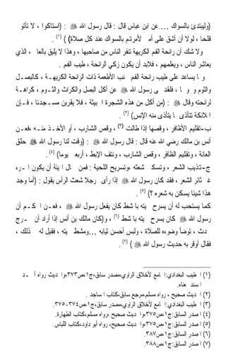 ‫)ﻭﻟﻴﺒﺘﺪﺉ ﺑﺎﻟﺴﻮﺍﻙ ….ﻋﻦ ﺍﺑﻦ ﻋﺒﺎﺱ ﻗﺎﻝ : ﻗﺎﻝ ﺭﺳﻮﻝ ﺍﷲ ‪) : ‬ﺍﺳﺘﺎﻛﻮﺍ ، ﻻ ﺗﺄﺗﻮﱐ‬
              ‫ﻗﻠﹾﺤﺎ ، ﻟﻮﻻ ﺃﻥ ﺃﺷﻖ ﻋﻠﻰ ﺃﻣﱵ ﻷﻣﺮﻬﺗﻢ ﺑﺎﻟﺴﻮﺍﻙ ﻋﻨﺪ ﻛﻞ ﺻﻼﺓ( ( )١( .‬
                                                                      ‫ﹸ ﹰ‬
‫ﻭﻻ ﺷﻚ ﺃﻥ ﺭﺍﺋﺤﺔ ﺍﻟﻔﻢ ﺍﻟﻜﺮﻳﻬﺔ ﺗﻨﻔﺮ ﺍﻟﻨﺎﺱ ﻣﻦ ﺻﺎﺣﺒﻬﺎ ، ﻭﻫﺬﺍ ﻻ ﻳﻠﻴﻖ ﺑﺎﻟﻌﺎﱂ ، ﺍﻟﺬﻱ‬
                   ‫ﻳﻌﺎﺷﺮ ﺍﻟﻨﺎﺱ ، ﻭﻳﻌﻠﻤﻬﻢ ، ﻓﻼﺑﺪ ﺃﻥ ﻳﻜﻮﻥ ﺯﻛﻲ ﺍﻟﺮﺍﺋﺤﺔ ، ﻃﻴﺐ ﺍﻟﻔﻢ .‬
‫ﻭﳑﺎ ﻳﺴﺎﻋﺪ ﻋﻠﻰ ﻃﻴﺐ ﺭﺍﺋﺤﺔ ﺍﻟﻔﻢ ﲡﻨﺐ ﺍﻷﻃﻌﻤﺔ ﺫﺍﺕ ﺍﻟﺮﺍﺋﺤﺔ ﺍﻟﻜﺮﻳﻬـﺔ ، ﻛﺎﻟﺒﺼـﻞ‬
‫ﻭﺍﻟﺜﻮﻡ ﻭﳓﻮﳘﺎ ، ﻓﻠﻘﺪ ‪‬ﻰ ﺭﺳﻮﻝ ﺍﷲ ‪ ‬ﻋﻦ ﺃﻛﻞ ﺍﻟﺒﺼﻞ ﻭﺍﻟﻜﺮﺍﺙ ﻭﺍﻟﺜـﻮﻡ ، ﻛﺮﺍﻫـﺔ‬
‫ﻟﺮﺍﺋﺤﺘﻪ ﻭﻗﺎﻝ ‪) : ‬ﻣﻦ ﺃﻛﻞ ﻣﻦ ﻫﺬﻩ ﺍﻟﺸﺠﺮﺓ ﺍﳋﺒﻴﺜﺔ ، ﻓﻼ ﻳﻘﺮﺑﻦ ﻣﺴـﺠﺪﻧﺎ ، ﻓـﺈﻥ‬
                                          ‫ﺍﳌﻼﺋﻜﺔ ﺗﺘﺄﺫﻯ ﲟﺎ ﻳﺘﺄﺫﻯ ﻣﻨﻪ ﺍﻹﻧﺲ( )٢( .‬
‫ﺏ-ﺗﻘﻠﻴﻢ ﺍﻷﻇﺎﻓﺮ ، ﻭﻗﺼﻬﺎ ﺇﺫﺍ ﻃﺎﻟﺖ )٣( ، ﻭﻗﺺ ﺍﻟﺸﺎﺭﺏ ، ﺃﻭ ﺍﻷﺧـﺬ ﻣﻨـﻪ ،ﻓﻌـﻦ‬
‫ﺃﻧﺲ ﺑﻦ ﻣﺎﻟﻚ ﺭﺿﻲ ﺍﷲ ﻋﻨﻪ ﻗﺎﻝ : ﻗﺎﻝ ﺭﺳﻮﻝ ﺍﷲ ‪) : ‬ﻭﻗﺖ ﻟﻨﺎ ﺭﺳﻮﻝ ﺍﷲ ‪ ‬ﺣﻠﻖ‬
            ‫ﺍﻟﻌﺎﻧﺔ ، ﻭﺗﻘﻠﻴﻢ ﺍﻟﻈﺎﻓﺮ ، ﻭﻗﺺ ﺍﻟﺸﺎﺭﺏ ، ﻭﻧﺘﻒ ﺍﻹﺑﻂ ، ﺃﺭﺑﻌﲔ ﻳﻮﻣﺎ( )٤( .‬
                   ‫ﹰ‬
‫ﺝ-ﻬﺗﺬﻳﺐ ﺍﻟﺸﻌﺮ ، ﻭﺗﺴﻜﲔ ﺷﻌﺜﻪ ،ﻭﺗﺴﺮﻳﺢ ﺍﻟﻠﺤﻴﺔ : ﻓﻤﻦ ﲨﺎﻝ ﺍﳍﻴﺌﺔ ﺃﻥ ﻳﻜﻮﻥ ﺍﳌـﺮﺀ‬
‫ﻏﲑ ﺛﺎﺋﺮ ﺍﻟﺸﻌﺮ ، ﻓﻘﺪ ﻛﺎﻥ ﺭﺳﻮﻝ ﺍﷲ ‪ ‬ﺇﺫﺍ ﺭﺃﻯ ﺭﺟﻼ ﺷﻌﺚ ﺍﻟﺮﺃﺱ ﻳﻘﻮﻝ : )ﺃﻣﺎ ﻭﺟﺪ‬
                          ‫ﹰ‬
                                                 ‫ﻫﺬﺍ ﺷﻴﺌﺎ ﻳﺴﻜﻦ ﺑﻪ ﺷﻌﺮﻩ ؟( )٥( .‬
                                                                       ‫ﹰ‬
‫ﻛﻤﺎ ﻳﺴﺘﺤﺐ ﻟﻪ ﺃﻥ ﻳﺴﺮﺡ ﳊﻴﺘﻪ ﺑﺎﳌﺸﻂ ﻛﺎﻥ ﻳﻔﻌﻞ ﺭﺳﻮﻝ ﺍﷲ ‪ ، ‬ﻓﻌـﻦ ﺍﳊﻜـﻢ ﺃﻥ‬
‫ﺭﺳﻮﻝ ﺍﷲ ‪ ‬ﻛﺎﻥ ﻳﺴﺮﺡ ﳊﻴﺘﻪ ﺑﺎﳌﺸﻂ )٦( ، ﻭ)ﻛﺎﻥ ﻣﺎﻟﻚ ﺑﻦ ﺃﻧﺲ ﺇﺫﺍ ﺃﺭﺍﺩ ﺃﻥ ﳜـﺮﺝ‬
‫ﳛﺪﺙ ، ﺗﻮﺿﺄ ﻭﺿﻮﺀﻩ ﻟﻠﺼﻼﺓ ، ﻭﻟﺒﺲ ﺃﺣﺴﻦ ﺛﻴﺎﺑﻪ …ﻭﻣﺸﻂ ﳊﻴﺘﻪ ، ﻓﻘﻴﻞ ﻟﻪ ﰲ ﺫﻟﻚ ،‬
                                        ‫ﻓﻘﺎﻝ ﺃﻭﻗﺮ ﺑﻪ ﺣﺪﻳﺚ ﺭﺳﻮﻝ ﺍﷲ ‪. (٧) ( ‬‬


‫)١( ﺍﳋﻄﻴﺐ ﺍﻟﺒﻐﺪﺍﺩﻱ:ﺍﳉﺎﻣﻊ ﻷﺧﻼﻕ ﺍﻟﺮﺍﻭﻱ،ﻣﺼﺪﺭ ﺳﺎﺑﻖ،ﺝ١،ﺹ٣٧٣،ﻭﺍﳊﺪﻳﺚ ﺭﻭﺍﻩ ﺃﲪـﺪ ﰲ‬
                                                                  ‫ﺍﳌﺴﻨﺪ ﲟﻌﻨﺎﻩ.‬
                            ‫)٢( ﺍﳊﺪﻳﺚ ﺻﺤﻴﺢ ، ﺭﻭﺍﻩ ﻣﺴﻠﻢ،ﻣﺮﺟﻊ ﺳﺎﺑﻖ،ﻛﺘﺎﺏ ﺍﳌﺴﺎﺟﺪ .‬
             ‫)٣( ﺍﳋﻄﻴﺐ ﺍﻟﺒﻐﺪﺍﺩﻱ:ﺍﳉﺎﻣﻊ ﻷﺧﻼﻕ ﺍﻟﺮﺍﻭﻱ،ﻣﺼﺪﺭ ﺳﺎﺑﻖ،ﺝ١،ﺹ٤٧٣-٥٧٣.‬
              ‫)٤( ﺍﳌﺼﺪﺭ ﺍﻟﺴﺎﺑﻖ:ﺝ١،ﺹ٥٧٣،ﻭﺍﳊﺪﻳﺚ ﺻﺤﻴﺢ ،ﺭﻭﺍﻩ ﻣﺴﻠﻢ،ﻛﺘﺎﺏ ﺍﻟﻄﻬﺎﺭﺓ.‬
             ‫)٥( ﺍﳌﺼﺪﺭ ﺍﻟﺴﺎﺑﻖ:ﺝ١،ﺹ٥٧٣،ﻭﺍﳊﺪﻳﺚ ﺻﺤﻴﺢ، ﺭﻭﺍﻩ ﺃﺑﻮ ﺩﺍﻭﺩ،ﻛﺘﺎﺏ ﺍﻟﻠﺒﺎﺱ.‬
                                                    ‫)٦( ﺍﳌﺼﺪﺭ ﺍﻟﺴﺎﺑﻖ:ﺝ١،ﺹ٧٨٣.‬
                                                    ‫)٧( ﺍﳌﺼﺪﺭ ﺍﻟﺴﺎﺑﻖ:ﺝ١،ﺹ٨٨٣.‬
 