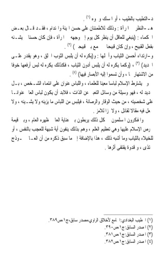 ‫ﺩ-ﺍﻟﺘﻄﻴﺐ ﺑﺎﻟﻄﻴﺐ ، ﺃﻭ ﺍﳌﺴﻚ ﻭﳓﻮﻩ )١( .‬
‫ﻫـ-ﺍﻟﻨﻈﺮ ﰲ ﺍﳌﺮﺁﺓ : ﻭﺫﻟﻚ ﻟﻼﻃﻤﺌﻨﺎﻥ ﻋﻠﻰ ﺣﺴﻦ ﺍﳍﻴﺌﺔ ﻭﺍﳍﻨﺪﺍﻡ ، ﻓﻘـﺪ ﻗـﺎﻝ ﺑﻌـﺾ‬
‫ﺍﳊﻜﻤﺎﺀ : )ﻳﻨﺒﻐﻲ ﻟﻠﻌﺎﻗﻞ ﺃﻥ ﻳﻨﻈﺮ ﻛﻞ ﻳﻮﻡ ﺇﱃ ﻭﺟﻬﻪ ﰲ ﺍﳌﺮﺁﺓ ، ﻓﺈﻥ ﻛﺎﻥ ﺣﺴﻨﺎ ﱂ ﻳﺸـﻨﻪ‬
        ‫ﹰ‬
                            ‫ﺑﻔﻌﻞ ﺍﻟﻘﺒﻴﺢ ، ﻭﺇﻥ ﻛﺎﻥ ﻗﺒﻴﺤﺎ ﱂ ﳚﻤﻊ ﺑﲔ ﻗﺒﻴﺤﲔ( )٢( .‬
                                                  ‫ﹰ‬
‫ﻭ-ﺍﺭﺗﺪﺍﺀ ﺃﺣﺴﻦ ﺍﻟﺜﻴﺎﺏ ﻭﺃﲨﻠﻬﺎ : ﻭ)ﻳﻜﺮﻩ ﻟﻪ ﺃﻥ ﻳﻠﺒﺲ ﺍﻟﺜﻮﺏ ﺍﳋﻠِﻖ ، ﻭﻫﻮ ﻳﻘﺪﺭ ﻋﻠـﻰ‬
                   ‫ﹶ‬
‫ﺍﳉﺪﻳﺪ( )٣( ، )ﻭﻛﻤﺎ ﻳﻜﺮﻩ ﻟﻪ ﺃﻥ ﻳﻠﺒﺲ ﺃﺩﻭﻥ ﺍﻟﺜﻴﺎﺏ ، ﻓﻜﺬﻟﻚ ﻳﻜﺮﻩ ﻟﻪ ﻟﺒﺲ ﺃﺭﻓﻌﻬﺎ ﺧﻮﻓﺎ‬
‫ﹰ‬
                                  ‫ﻣﻦ ﺍﻻﺷﺘﻬﺎﺭ ‪‬ﺎ ، ﻭﺃﻥ ﺗﺴﻤﻮﺍ ﺇﻟﻴﻪ ﺍﻷﺑﺼﺎﺭ ﻓﻴﻬﺎ( )٤( .‬
‫ﻭﱂ ﻳﺸﺘﺮﻁ ﺍﻹﺳﻼﻡ ﻟﺒﺎﺳﺎ ﻣﻌﻴﻨﺎ ﻟﻠﻌﻠﻤﺎﺀ ، ﻭﺍﻟﻠﺒﺎﺱ ﻋﻨﻮﺍﻥ ﻋﻠﻰ ﺍﻧﺘﻤﺎﺀ ﺍﻟﺸـﺨﺺ ، ﺑـﻞ‬
                                                     ‫ﹰ ﹰ‬
‫ﲢﺪﻳﺪ ﻟﻪ ، ﻓﻬﻮ ﻭﺳﻴﻠﺔ ﻣﻦ ﻭﺳﺎﺋﻞ ﺍﻟﺘﻌﺒﲑ ﻋﻦ ﺍﻟﺬﺍﺕ ، ﻓﻼﺑﺪ ﺃﻥ ﻳﻜﻮﻥ ﻟﺒﺎﺱ ﺍﻟﻌﺎﱂ ﻋﻨﻮﺍﻧـﺎ‬
‫ﹰ‬
‫ﻋﻠﻰ ﺷﺨﺼﻴﺘﻪ ، ﻣﻦ ﺣﻴﺚ ﺍﻟﻮﻗﺎﺭ ﻭﺍﻟﺮﺻﺎﻧﺔ ، ﻓﻴﻠﺒﺲ ﻣﻦ ﺍﻟﻠﺒﺎﺱ ﻣﺎ ﻳﺰﻳﻨﻪ ﻭﻻ ﻳﺸـﻴﻨﻪ ، ﻭﻻ‬
                                                 ‫ﳚﻌﻞ ﻓﻴﻪ ﻣﻘﺎﻻ ﻟﻘﺎﺋﻞ ، ﻭﻻ ﳌﺰﹰﺍ ﻟﻼﻣﺰ .‬
                                                                        ‫ﹰ‬
‫ﻭﺍﳌﻔﻜﺮﻭﻥ ﺍﳌﺴﻠﻤﻮﻥ ﰲ ﻛﻞ ﺫﻟﻚ ﻳﺮﺑﻄﻮﻥ ﺑﲔ ﻋﻨﺎﻳﺔ ﺍﻟﻌﺎﱂ ﲟﻈﻬﺮﻩ ﺍﻟﻌﺎﻡ ، ﻭﺑﲔ ﻗﻴﻤﺔ‬
‫ﳛﺮﺹ ﺍﻹﺳﻼﻡ ﻋﻠﻴﻬﺎ ﻭﻫﻲ ﺗﻌﻈﻴﻢ ﺍﻟﻌﻠﻢ ، ﻭﻫﻢ ﺑﺬﻟﻚ ﻳﻨﻔﻮﻥ ﺃﻳﺔ ﺷﺒﻬﺔ ﻟﻠﻌﺠﺐ ﺑﺎﻟﻨﻔﺲ ، ﺃﻭ‬
‫ﻟﻠﺨﻴﻼﺀ ﺑﺎﻟﺜﻴﺎﺏ ﻭﻣﺎ ﺃﺷﺒﻪ ﺫﻟﻚ ، ﻫﺬﺍ ﺑﺎﻹﺿﺎﻓﺔ ﺇﱃ ﻣﺎ ﺳﺒﻖ ﺫﻛﺮﻩ ﻣﻦ ﺃﻥ ﺍﻟﻌـﺎﱂ ﳕـﻮﺫﺝ‬
                                                        ‫ﳛﺘﺬﻯ ، ﻭ ﻗﺪﻭﺓ ﻳﻘﺘﻔﻰ ﺃﺛﺮﻫﺎ .‬




                     ‫)١( ﺍﳋﻄﻴﺐ ﺍﻟﺒﻐﺪﺍﺩﻱ:ﺍﳉﺎﻣﻊ ﻷﺧﻼﻕ ﺍﻟﺮﺍﻭﻱ،ﻣﺼﺪﺭ ﺳﺎﺑﻖ،ﺝ١،ﺹ٩٨٣.‬
                                                 ‫)٢( ﺍﳌﺼﺪﺭ ﺍﻟﺴﺎﺑﻖ:ﺝ١،ﺹ٠٩٣.‬
                                                 ‫)٣( ﺍﳌﺼﺪﺭ ﺍﻟﺴﺎﺑﻖ:ﺝ١،ﺹ١٨٣.‬
                                                 ‫)٤( ﺍﳌﺼﺪﺭ ﺍﻟﺴﺎﺑﻖ:ﺝ١،ﺹ٢٨٣.‬
 