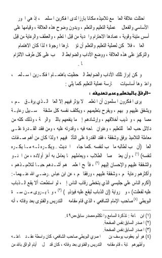 ‫ﺍﺣﺘﻠﺖ ﻋﻼﻗﺔ ﺍﻟﻌﺎﱂ ﻣﻊ ﺗﻼﻣﻴﺬﻩ ﻣﻜﺎﻧﺎ ﺑﺎﺭﺯﹰﺍ ﻟﺪﻯ ﺍﳌﻔﻜﺮﻳﻦ ﺍﳌﺴﻠﻤﲔ ، ﺇﺫ ﻫﻲ ﺍﶈﻮﺭ‬
                                              ‫ﹰ‬
 ‫ﺍﻷﺳﺎﺳﻲ ﻭﺍﻟﻔﻌﺎﻝ ﰲ ﻋﻤﻠﻴﺔ ﺍﻟﺘﻌﻠﻴﻢ ﻭﺍﻟﺘﻌﻠﻢ ، ﻭﺑﺪﻭﻥ ﻭﺿﻮﺡ ﻫﺬﻩ ﺍﻟﻌﻼﻗﺔ ، ﻭﻗﻴﺎﻣﻬﺎ ﻋﻠﻰ‬
 ‫ﺃﺳﺲ ﻣﺘﻴﻨﺔ ﻭﻗﻮﻳﺔ ، ﻋﻤﺎﺩﻫﺎ ﺍﻻﺣﺘﺮﺍﻡ ﻭﺍﳉﺪﻳﺔ ﻣﻦ ﻗِﺒﻞ ﺍﳌﺘﻌﻠﻢ ، ﻭﺍﻟﻌﻄﻒ ﻭﺍﻟﺮﻋﺎﻳﺔ ﻣﻦ ﻗِﺒﻞ‬
     ‫ﺍﻟﻌﺎﱂ ، ﻓﻼ ﳝﻜﻦ ﻟﻌﻤﻠﻴﺔ ﺍﻟﺘﻌﻠﻴﻢ ﻭﺍﻟﺘﻌﻠﻢ ﺃﻥ ﺗﺆﰐ ﲦﺎﺭﻫﺎ ﺍﳌﺮﺟﻮﺓ ؛ ﻟﺬﺍ ﻛﺎﻥ ﺍﻻﻫﺘﻤﺎﻡ‬
 ‫ﻭﺍﻟﺘﺮﻛﻴﺰ ﻋﻠﻰ ﻫﺬﻩ ﺍﻟﻌﻼﻗﺔ ، ﻭﻭﺿﻊ ﺍﻵﺩﺍﺏ ﻭﺍﻟﻀﻮﺍﺑﻂ ﺍﻟﱵ ﳚﺐ ﻋﻠﻰ ﻛﻞ ﻃﺮﻑ ﺍﻻﻟﺘﺰﺍﻡ‬
                                         ‫‪‬ﺎ .‬
‫ﻭﳝﻜﻦ ﺇﺑﺮﺍﺯ ﺗﻠﻚ ﺍﻵﺩﺍﺏ ﻭﺍﻟﻀﻮﺍﺑﻂ ﺍﻟﱵ ﺣﻈﻴﺖ ﺑﺎﻫﺘﻤـﺎﻡ ﺍﳌﻔﻜـﺮﻳﻦ ﺍﳌﺴـﻠﻤﲔ ،‬
                          ‫ﻭﺍﻋﺘﱪﻭﻫﺎ ﺃﺳﺎﺳﻴﺎﺕ ﰲ ﳑﺎﺭﺳﺔ ﻋﻤﻠﻴﺔ ﺍﻟﺘﻌﻠﻴﻢ ﻛﻤﺎ ﻳﻠﻲ :‬
                                                ‫:‬           ‫מ‬      ‫מ‬                ‫−א‬
‫ﻳﺮﻯ ﺍﳌﻔﻜﺮﻭﻥ ﺍﳌﺴﻠﻤﻮﻥ ﺃﻥ ﺍﳌﺘﻌﻠﻤﲔ ﻻ ﻳﺆﺛﺮ ﻓﻴﻬﻢ ﺇﻻ ﺍﻟﻌﺎﱂ ﺍﻟـﺬﻱ ﻳﺮﻓـﻖ ‪‬ـﻢ ،‬
‫ﻭﻳﺸﻔﻖ ﻋﻠﻴﻬﻢ ﻭﳛﺒﻬﻢ ، ﻭﻳﻔﺮﺡ ﺑﺘﻌﻠﻴﻤﻬﻢ ، ﻭﻳﻜﻠﻒ ﻧﻔﺴﻪ ﻛﻞ ﻣﺸﻘﺔ ﰲ ﺳـﺒﻴﻞ ﺭﻋﺎﻳـﺔ‬
‫ﻣﺼﺎﳊﻬﻢ ، ﻭ‪‬ﺬﻳﺐ ﺃﺧﻼﻗﻬﻢ ، ﻭﺇﺭﺷﺎﺩﻫﻢ ﺇﱃ ﻣﺎ ﻳﻨﻔﻌﻬﻢ ﺑﺎﻟﻠﲔ ﻭﺍﻟﺮﲪﺔ ، ﻭﺫﻟﻚ ﻛﻠﻪ ﻣﻦ‬
‫ﺩﻻﺋﻞ ﺣﺐ ﺍﻟﻌﺎﱂ ﻟﻠﺘﻌﻠﻴﻢ ، ﻭﻋﻨﻮﺍﻥ ﳒﺎﺣﻪ ﻓﻴﻪ ، ﻭﻗﺪﺭﺗﻪ ﻋﻠﻴﻪ ، ﻭﻣﻦ ﻓﻘﺪ ﺍﻟﻘـﺪﺭﺓ ﻋﻠـﻰ‬
‫ﻣﻌﺎﻣﻠﺔ ﺍﻟﺘﻼﻣﻴﺬ ﺑﺮﻓﻖ ﻭﺷﻔﻘﺔ ، ﻓﻘﺪ ﺍﻟﻘﺪﺭﺓ ﻋﻠﻰ ﺍﻟﺘﺄﺛﲑ ﻓﻴﻬﻢ ؛ ﻭﻟﺬﺍ ﻛﺎﻥ ﻣﻦ ﺃﻫﻢ ﺻـﻔﺎﺕ‬
‫ﺍﻟﻌﺎﱂ )ﺃﻥ ﳛﺐ ﻟﻄﺎﻟﺒﻪ ﻣﺎ ﳛﺐ ﻟﻨﻔﺴﻪ –ﻛﻤﺎ ﺟﺎﺀ ﰲ ﺍﳊﺪﻳﺚ – ﻭﻳﻜـﺮﻩ ﻟـﻪ ﻣـﺎ ﻳﻜـﺮﻩ‬
‫ﻟﻨﻔﺴﻪ( )١( ، ﻭﺃﻥ ﻳﻌﺘﲏ ﲟﺼﺎﱀ ﺍﻟﻄﻼﺏ ، ﻭﻳﻌﺎﻣﻠﻬﻢ ﲟﺎ ﻳﻌﺎﻣﻞ ﺑﻪ ﺃﻋﺰ ﺃﻭﻻﺩﻩ ، ﻣﻦ ﺍﳊﻨـﻮ‬
‫ﻭﺍﻟﺸﻔﻘﺔ ﻋﻠﻴﻬﻢ ﻭﺍﻹﺣﺴﺎﻥ ﺇﻟﻴﻬﻢ )٢( ، ﻓﺄﳒﺢ ﺍﳌﻌﻠﻤﲔ ﻫﻢ ﺃﺷـﺪﻫﻢ ﺣﺒ‪‬ـﺎ ﻟﺘﻼﻣﻴـﺬﻫﻢ ،‬
‫ﻭﺃﻛﺜﺮﻫﻢ ﺭﻋﺎﻳﺔ ﳍﻢ ، ﻭﺷﻔﻘﺔ ﻋﻠﻴﻬﻢ ، ﻭﺭﻓﻘﹰﺎ ‪‬ﻢ ، ﻋﻦ ﺍﺑﻦ ﻋﺒﺎﺱ –ﺭﺿـﻲ ﺍﷲ ﻋﻨـﻬﻤﺎ-:‬
‫)ﺃﻛﺮﻡ ﺍﻟﻨﺎﺱ ﻋﻠﻲ ﺟﻠﻴﺴﻲ ﺍﻟﺬﻱ ﻳﺘﺨﻄﻰ ﺭﻗﺎﺏ ﺍﻟﻨﺎﺱ ﺇﱄ ، ﻟﻮ ﺍﺳﺘﻄﻌﺖ ﺃﻻ ﻳﻘﻊ ﺍﻟـﺬﺑﺎﺏ‬
‫ﻋﻠﻴﻪ ﻟﻔﻌﻠﺖ( ، ﻭﰲ ﺭﻭﺍﻳﺔ )ﺇﻥ ﺍﻟﺬﺑﺎﺏ ﻟﻴﻘﻊ ﻋﻠﻴﻪ ﻓﻴﺆﺫﻳﲏ( )٣( ، ﻭﳑﺎ ﻳـﺮﻭﻯ ﻣـﻦ ﺳـﲑﺓ‬
‫ﺍﻟﺒﻮﻳﻄﻲ )٤( ﺻﺎﺣﺐ ﺍﻹﻣﺎﻡ ﺍﻟﺸﺎﻓﻌﻲ ، ﺍﻟﺬﻱ ﻗﺎﻡ ﻣﻘﺎﻣﻪ ﰲ ﺍﻟﺘﺪﺭﻳﺲ ﻭﺍﻟﻔﺘﻮﻯ ﺑﻌﺪ ﻭﻓﺎﺗﻪ ، ﺃﻧﻪ‬

                                  ‫)١( ﺍﺑﻦ ﲨﺎﻋﺔ : ﺗﺬﻛﺮﺓ ﺍﻟﺴﺎﻣﻊ ﻭﺍﳌﺘﻜﻠﻢ،ﻣﺼﺪﺭ ﺳﺎﺑﻖ،ﺹ٩٤.‬
                                                           ‫)٢( ﺍﳌﺼﺪﺭ ﺍﻟﺴﺎﺑﻖ:ﻧﻔﺲ ﺍﻟﺼﻔﺤﺔ.‬
                                                           ‫)٣( ﺍﳌﺼﺪﺭ ﺍﻟﺴﺎﺑﻖ:ﻧﻔﺲ ﺍﻟﺼﻔﺤﺔ.‬
‫)٤( ﻫﻮ ﺃﺑﻮ ﻳﻌﻘﻮﺏ ﻳﻮﺳﻒ ﺑﻦ ﳛﲕ ﺍﳌﺼﺮﻱ ﺍﻟﺒﻮﻳﻄﻲ ﺻﺎﺣﺐ ﺍﻟﺸﺎﻓﻌﻲ، ﻛﺎﻥ ﻭﺍﺳﻄﺔ ﻋﻘـﺪ ﲨﺎﻋﺘـﻪ‬
‫ﻭﺃﻇﻬﺮﻫﻢ ﳒﺎﺑﺔ ، ﻗﺎﻡ ﻣﻘﺎﻣﻪ ﰲ ﺍﻟﺘﺪﺭﻳﺲ ﻭﺍﻟﻔﺘﻮﻯ ﺑﻌﺪ ﻭﻓﺎﺗﻪ ، ﻛﺎﻥ ﻗﺪ ﲪﻞ ﰲ ﺃﻳﺎﻡ ﺍﻟﻮﺍﺛﻖ ﺑﺎﷲ ﻣﻦ‬
 