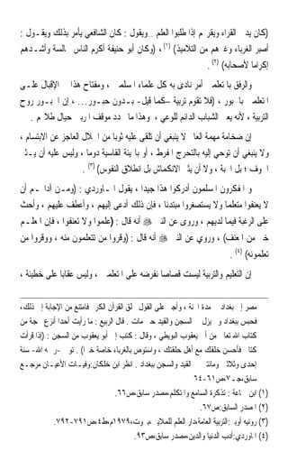 ‫)ﻛﺎﻥ ﻳﺪﱐ ﺍﻟﻘﺮﺍﺀ ﻭﻳﻘﺮ‪‬ﻢ ﺇﺫﺍ ﻃﻠﺒﻮﺍ ﺍﻟﻌﻠﻢ …ﻭﻳﻘﻮﻝ : ﻛﺎﻥ ﺍﻟﺸﺎﻓﻌﻲ ﻳﺄﻣﺮ ﺑﺬﻟﻚ ﻭﻳﻘـﻮﻝ :‬
‫ﹸﺃﺻ‪‬ﺮ ﺍﻟﻐﺮﺑﺎﺀ ﻭﻏﲑﻫﻢ ﻣﻦ ﺍﻟﺘﻼﻣﻴﺬ( )١( ، )ﻭﻛﺎﻥ ﺃﺑﻮ ﺣﻨﻴﻔﺔ ﺃﻛﺮﻡ ﺍﻟﻨﺎﺱ ﳎﺎﻟﺴﺔ ﻭﺃﺷـﺪﻫﻢ‬
                                                                           ‫‪‬ﺒ‬
                                                          ‫ﺇﻛﺮﺍﻣﺎ ﻷﺻﺤﺎﺑﻪ( )٢( .‬
                                                                         ‫ﹰ‬
‫ﻭﺍﻟﺮﻓﻖ ﺑﺎﳌﺘﻌﻠﻤﲔ ﺃﻣﺮ ﻧﺎﺩﻯ ﺑﻪ ﻛﻞ ﻋﻠﻤﺎﺀ ﺍﳌﺴﻠﻤﲔ ، ﻭﻣﻔﺘﺎﺡ ﻫﺬﺍ ﰲ ﺍﻹﻗﺒﺎﻝ ﻋﻠـﻰ‬
‫ﺍﳌﺘﻌﻠﻤﲔ ﺑﺎﳊﺒﻮﺭ ، )ﻓﻼ ﺗﻘﻮﻡ ﺗﺮﺑﻴﺔ –ﻛﻤﺎ ﻗﻴﻞ- ﺑـﺪﻭﻥ ﺣﺒـﻮﺭ… ، ﺇﻥ ﺍﳊﺒـﻮﺭ ﺭﻭﺡ‬
  ‫ﺍﻟﺘﺮﺑﻴﺔ ، ﻷﻧﻪ ﻳﻌﲏ ﺍﻟﺸﺒﺎﺏ ﺍﻟﺪﺍﺋﻢ ﻟﻠﻮﻋﻲ ، ﻭﻫﺬﺍ ﻣﺎ ﳛﺪﺩ ﻣﻮﻗﻒ ﺍﳌﺮﺑﲔ ﺣﻴﺎﻝ ﻃﻼ‪‬ﻢ .‬
‫ﺇﻥ ﺿﺨﺎﻣﺔ ﻣﻬﻤﺔ ﺍﻟﻌﺎﱂ ﻻ ﻳﻨﺒﻐﻲ ﺃﻥ ﺗﻠﻘﻰ ﻋﻠﻴﻪ ﺛﻮﺑﺎ ﻣﻦ ﺍﳉﻼﻝ ﺍﻟﻌﺎﺟﺰ ﻋﻦ ﺍﻻﺑﺘﺴﺎﻡ ،‬
                              ‫ﹰ‬
‫ﻭﻻ ﻳﻨﺒﻐﻲ ﺃﻥ ﺗﻮﺣﻲ ﺇﻟﻴﻪ ﺑﺎﻟﺘﺤﺮﺝ ﺍﳌﻔﺮﻁ ، ﺃﻭ ﺑﺎﳍﻴﺌﺔ ﺍﻟﻘﺎﺳﻴﺔ ﺩﻭﻣﺎ ، ﻭﻟﻴﺲ ﻋﻠﻴﻪ ﺃﻥ ﻳـﺜﲑ‬
                     ‫ﹰ‬
                    ‫ﺍﳋﻮﻑ ؛ ﺑﻞ ﺍﶈﺒﺔ ، ﻭﻻ ﺃﻥ ﻳﺜﲑ ﺍﻻﻧﻜﻤﺎﺵ ﺑﻞ ﺍﻧﻄﻼﻕ ﺍﻟﻨﻔﻮﺱ( )٣( .‬
‫ﻭ ﺍﳌﻔﻜﺮﻭﻥ ﺍﳌﺴﻠﻤﻮﻥ ﺃﺩﺭﻛﻮﺍ ﻫﺬﺍ ﺟﻴﺪﹰﺍ ، ﻳﻘﻮﻝ ﺍﳌـﺎﻭﺭﺩﻱ : )ﻭﻣـﻦ ﺁﺩﺍ‪‬ـﻢ ﺃﻥ‬
‫ﻻ ﻳﻌﻨﻔﻮﺍ ﻣﺘﻌﻠﻤﺎ ﻭﻻ ﻳﺴﺘﺼﻐﺮﻭﺍ ﻣﺒﺘﺪﺋﺎ ، ﻓﺈﻥ ﺫﻟﻚ ﺃﺩﻋﻰ ﺇﻟﻴﻬﻢ ، ﻭﺃﻋﻄﻒ ﻋﻠﻴﻬﻢ ، ﻭﺃﺣﺚ‬
                                          ‫ﹰ‬                  ‫ﹰ‬
‫ﻋﻠﻰ ﺍﻟﺮﻏﺒﺔ ﻓﻴﻤﺎ ﻟﺪﻳﻬﻢ ، ﻭﺭﻭﻯ ﻋﻦ ﺍﻟﻨﱯ ‪ ‬ﺃﻧﻪ ﻗﺎﻝ : )ﻋﻠﻤﻮﺍ ﻭﻻ ﺗﻌﻨﻔﻮﺍ ، ﻓﺈﻥ ﺍﳌﻌﻠـﻢ‬
‫ﺧﲑ ﻣﻦ ﺍﳌﻌﻨﻒ( ، ﻭﺭﻭﻱ ﻋﻦ ﺍﻟﻨﱯ ‪ ‬ﺃﻧﻪ ﻗﺎﻝ : )ﻭﻗﺮﻭﺍ ﻣﻦ ﺗﺘﻌﻠﻤﻮﻥ ﻣﻨﻪ ، ﻭﻭﻗﺮﻭﺍ ﻣﻦ‬
                                                                       ‫ﺗﻌﻠﻤﻮﻧﻪ( )٤( .‬
‫ﺇﻥ ﺍﻟﺘﻌﻠﻴﻢ ﻭﺍﻟﺘﺮﺑﻴﺔ ﻟﻴﺴﺖ ﻗﺼ‪‬ﺎﺻﺎ ﻧﻔﺮﺿﻪ ﻋﻠﻰ ﺍﳌﺘﻌﻠﻤﲔ ، ﻭﻟﻴﺲ ﻋﻘﺎﺑﺎ ﻋﻠﻰ ﺧﻄﻴﺌﺔ ،‬
            ‫ﹰ‬                              ‫ﹶ ﹰ‬

‫ﻣﺼﺮ ﺇﱃ ﺑﻐﺪﺍﺩ ﰲ ﻣﺪﺓ ﺍﶈﻨﺔ ، ﻭﺃﺟﱪ ﻋﻠﻰ ﺍﻟﻘﻮﻝ ﲞﻠﻖ ﺍﻟﻘﺮﺁﻥ ﺍﻟﻜﺮﱘ ﻓﺎﻣﺘﻨﻊ ﻣﻦ ﺍﻹﺟﺎﺑﺔ ﺇﱃ ﺫﻟﻚ،‬
‫ﻓﺤﺒﺲ ﺑﺒﻐﺪﺍﺩ ﻭﱂ ﻳﺰﻝ ﰲ ﺍﻟﺴﺠﻦ ﻭﺍﻟﻘﻴﺪ ﺣﱴ ﻣﺎﺕ . ﻗﺎﻝ ﺍﻟﺮﺑﻴﻊ : ﻣﺎ ﺭﺃﻳﺖ ﺃﺣﺪ‪‬ﺍ ﺃﻧﺰﻉ ﲝﺠﺔ ﻣﻦ‬
‫ﻛﺘﺎﺏ ﺍﷲ ﺗﻌﺎﱃ ﻣﻦ ﺃﰊ ﻳﻌﻘﻮﺏ ﺍﻟﺒﻮﻳﻄﻲ ، ﻭﻗﺎﻝ : ﻛﺘﺐ ﺇﱃ ﺃﺑﻮ ﻳﻌﻘﻮﺏ ﻣﻦ ﺍﻟﺴﺠﻦ : )ﺇﺫﺍ ﻗﺮﺃﺕ‬
‫ﻛﺘﺎﰊ ﻓﺄﺣﺴﻦ ﺧﻠﻘﻚ ﻣﻊ ﺃﻫﻞ ﺣﻠﻘﺘﻚ ، ﻭﺍﺳﺘﻮﺹ ﺑﺎﻟﻐﺮﺑﺎﺀ ﺧﺎﺻﺔ ﺧﲑ‪‬ﺍ( . ﺗﻮﰲ -ﺭﲪﻪ ﺍﷲ- ﺳﻨﺔ‬
‫ﺇﺣﺪﻯ ﻭﺛﻼﺛﲔ ﻭﻣﺎﺋﺘﲔ ﰲ ﺍﻟﻘﻴﺪ ﻭﺍﻟﺴﺠﻦ ﺑﺒﻐﺪﺍﺩ . ﺍﻧﻈﺮ ﺍﺑﻦ ﺧﻠﻜﺎﻥ:ﻭﻓﻴـﺎﺕ ﺍﻷﻋﻴـﺎﻥ ﻣﺮﺟـﻊ‬
                                                             ‫ﺳﺎﺑﻖ،ﺟـ٧،ﺹ١٦-٤٦‬
                                   ‫)١( ﺍﺑﻦ ﲨﺎﻋﺔ : ﺗﺬﻛﺮﺓ ﺍﻟﺴﺎﻣﻊ ﻭﺍﳌﺘﻜﻠﻢ،ﻣﺼﺪﺭ ﺳﺎﺑﻖ،ﺹ٦٦.‬
                                                               ‫)٢( ﺍﳌﺼﺪﺭ ﺍﻟﺴﺎﺑﻖ:ﺹ٧٦.‬
            ‫)٣( ﺭﻭﻧﻴﻪ ﺃﻭﺑﲑ:ﺍﻟﺘﺮﺑﻴﺔ ﺍﻟﻌﺎﻣﺔ،ﺩﺍﺭ ﺍﻟﻌﻠﻢ ﻟﻠﻤﻼﻳﲔ،ﺑﲑﻭﺕ،٩٧٩١ﻡ،ﻁ٤،ﺹ١٩٧-٢٩٧.‬
                                         ‫)٤( ﺍﳌﺎﻭﺭﺩﻱ:ﺃﺩﺏ ﺍﻟﺪﻧﻴﺎ ﻭﺍﻟﺪﻳﻦ،ﻣﺼﺪﺭ ﺳﺎﺑﻖ،ﺹ٣٩.‬
 