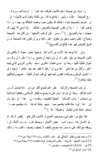 ‫ﻭﺍﳊﺪﻳﺚ ﻋﻦ ﻧﺼﻴﺤﺔ ﺍﳌﻌﻠﻢ ﻟﺘﻼﻣﻴﺬﻩ ﺗﻄﺮﻗﺖ ﻋﻨﺪ ﺍﻟﻐﺰﺍﱄ ﺇﱃ ﺩﺭﺍﺳﺔ ﺍﻟﺼـﻮﺭﺓ ﺍﻟـﱵ‬
‫ﲣﺮﺝ ﺍﻟﻨﺼﻴﺤﺔ ﰲ ﺇﻃﺎﺭﻩ ، ﻭﻟﻴﺲ ﳌﺎ ﻳﺘﻤﺘﻊ ﺑﻪ ﺍﻟﻌﺎﱂ ﻣﻦ ﻣﻜﺎﻧﺔ ﻭﻧﻔﻮﺫ ﻟﺪﻯ ﺗﻼﻣﻴﺬﻩ ﺍﳊﻖ ﰲ‬
‫ﺃﻥ ﳚﺎﻫﺮﻫﻢ ﺑﺎﻟﻨﺼﻴﺤﺔ ﺍﺑﺘﺪﺍﺀ ، ﻓﺬﻟﻚ ﻗﺪ ﻳﻜﻮﻥ ﻣﻀﺮﹰﺍ ﻭﻣﻔﺴﺪﹰﺍ ﻟﻠﻌﻼﻗﺔ ﺑﻴﻨـﻬﻤﺎ ؛ ﻭﳍـﺬﺍ‬
‫ﻳﺬﻫﺐ ﺍﻟﻐﺰﺍﱄ ﺇﱃ ﺃﳘﻴﺔ ﺃﻥ ﺗﻜﻮﻥ ﺍﻟﻨﺼﻴﺤﺔ ﺑﺎﻟﺘﻌﺮﻳﺾ ، ﻓﺬﻟﻚ ﰲ ﺭﺃﻳﻪ ﺃﺩﻋﻰ ﺃﻻ )ﻳﻬﺘـﻚ‬
‫ﺣﺠﺎﺏ ﺍﳍﻴﺒﺔ ﻭﺍﻟﺘﺼﺮﻳﺢ…( )١( ، ﻭﻣﻦ ﰒ ﻓﺈﻥ ﺍﻟﺮﺍﻏﺐ ﺍﻷﺻﻔﻬﺎﱐ ﻭﺇﻥ ﻛﺎﻥ ﻳﻌﺘﱪ ﺍﻟﻨﺼﻴﺤﺔ‬
‫ﻭﺇﺻﻼﺡ ﺍﳌﺘﻌﻠﻢ ﻭﺍﺟﺐ ﻭﺣﻖ ﻣﻦ ﺣﻘﻮﻕ ﺍﳌﻌﻠﻢ ، ﻓﺈﻧﻪ ﻳﺮﻯ ﺃﻥ ﺗﻜﻮﻥ ﻫﺬﻩ ﺍﻟﻨﺼﻴﺤﺔ ﻋـﻦ‬
                                   ‫ﻃﺮﻳﻖ ﺍﻟﺘﻌﺮﻳﺾ ﻓﻬﻮ ﻋﻨﺪﻩ )ﺃﺑﻠﻎ ﻣﻦ ﺍﻟﺘﺼﺮﻳﺢ( )٢( .‬

‫ﻭﺍﺑﻦ ﲨﺎﻋﺔ ﻳﻮﺟﻪ ﻫﺬﺍ ﺍﻷﺩﺏ ﻣﻦ ﺁﺩﺍﺏ ﺍﻟﻌﺎﱂ ﺗﻮﺟﻴﻬﺎ ﺃﻋﻤﻖ ، ﺣﻴﺚ ﻻ ﻳﻜﺘﻔﻲ ﺑﺄﻥ‬
                           ‫ﹰ‬
‫ﺗﻜﻮﻥ ﺍﻟﻨﺼﻴﺤﺔ ﻣﻦ ﺣﻖ ﺍﳌﻌﻠﻢ ، ﺃﻭ ﺃﻥ ﻣﻦ ﻭﺍﺟﺒﻪ ﺃﻥ ﻳﻨﺼﺢ ﳍﻢ ، ﻭﺇﳕﺎ ﻋﻠﻴـﻪ ﺃﻥ ﻳﺮﺍﻗـﺐ‬
‫ﺃﺣﻮﺍﻝ ﺍﻟﻄﻠﺒﺔ ﻛﻠﻬﺎ ، ﻭﻫﺬﺍ ﻳﺒﲔ ﻣﺪﻯ ﺍﻫﺘﻤﺎﻡ ﺍﳌﻔﻜﺮﻳﻦ ﺍﳌﺴﻠﻤﲔ ﺑﺎﻟﺪﻭﺭ ﺍﻟﺘﺮﺑﻮﻱ ﺍﻟﺬﻱ ﻳﻠﻌﺒﻪ‬
‫ﺍﳌﻌﻠﻢ ، ﻭﺃﻛﺜﺮ ﻣﻦ ﻫﺬﺍ ﻓﺎﺑﻦ ﲨﺎﻋﺔ ﻳﺮﻯ ﺃﻥ ﺍﳌﺮﺍﻗﺒﺔ ﻻ ﺗﻘﻒ ﻋﻨﺪ ﺣﺪ ﺍﳌﻈﺎﻫﺮ ﺍﳋﺎﺭﺟﻴﺔ ؛ ﺑﻞ‬
‫ﺇ‪‬ﺎ ﺗﺸﻤﻞ ﺍﻟﺒﻮﺍﻃﻦ ﻭﺣﺮﻛﺎﺕ ﺍﻟﻨﻔﻮﺱ ﺃﻳﻀﺎ ﻓﻬﻮ )ﻳﺮﺍﻗﺐ ﺃﺣﻮﺍﻝ ﺍﻟﻄﻠﺒﺔ ﰲ ﻫﺪﻳﻬﻢ ﻭﺃﺧﻼﻗﻬﻢ‬
                                           ‫ﹰ‬
                                                             ‫ﺑﺎﻃﻨﺎ ﻭﻇﺎﻫﺮﹰﺍ( )٣( ..‬
                                                                             ‫ﹰ‬

‫ﺇﻥ ﺑﺎﺏ ﺍﻟﻨﺼﻴﺤﺔ ﻭﺍﻹﺭﺷﺎﺩ ﰲ ﺣﻖ ﺍﳌﻌﻠﻢ ﻟﻴﺘﺴﻊ ﺃﻛﺜﺮ ﻋﻦ ﺍﺑﻦ ﲨﺎﻋﺔ ﻟﻴﺸﻤﻞ ﺃﻣـﻮﺭ‬
‫ﺍﻟﺪﻧﻴﺎ ﻛﺬﻟﻚ ، ﻭﻫﺬﺍ ﺇﻥ ﺩﻝ ﻓﺈﳕﺎ ﻳﺪﻝ ﻋﻠﻰ ﻣﺎ ﻳﺘﻤﺘﻊ ﺑﻪ ﺍﻟﻔﻜﺮ ﺍﻹﺳﻼﻣﻲ ﻭﺍﻟﻌﻘﻠﻴﺔ ﺍﻹﺳﻼﻣﻴﺔ‬
‫ﻣﻦ ﺍﺳﺘﻴﻌﺎﺏ ﺍﳉﻮﺍﻧﺐ ﺍﻹﻧﺴﺎﻧﻴﺔ ﰲ ﺍﻟﻌﻤﻠﻴﺔ ﺍﻟﺘﻌﻠﻴﻤﻴﺔ ، ﻭﺗﻘﺪﻣﻪ ﺍﳌﺮﻥ ﰲ ﻫﺬﺍ ﺍ‪‬ﺎﻝ ، ﻳﻘـﻮﻝ‬
‫ﺍﺑﻦ ﲨﺎﻋﺔ : )ﻭﺑﺎﳉﻤﻠﺔ ﻓﻜﻤﺎ ﻳﻌﻠﻤﻬﻢ ﻣﺼﺎﱀ ﺩﻳﻨﻬﻢ ﳌﻌﺎﻣﻠﺔ ﺍﷲ ﺗﻌﺎﱃ ، ﻓـﻴﻌﻠﻤﻬﻢ ﻣﺼـﺎﱀ‬
                                ‫ﺩﻧﻴﺎﻫﻢ ﳌﻌﺎﻣﻠﺔ ﺍﻟﻨﺎﺱ ﻟﻴﻜﻤﻞ ﳍﻢ ﻓﻀﻴﻠﺔ ﺍﳊﺎﻟﺘﲔ( )٤( .‬
‫ﻓﺈﺫﺍ ﻭﻗﻊ ﻣﻦ ﺍﳌﺘﻌﻠﻢ ﺷﻲﺀ ﻳﺴﺘﻮﺟﺐ ﺍﻟﻨﺼﺢ ﺃﻭ ﺍﻟﺘﺄﺩﻳﺐ ﻛﺄﻥ ﻳﻘﻊ ﰲ )ﻧﻘﺺ ﻻ ﻳﻜـﺎﺩ‬
‫ﳜﻠﻮ ﺍﻹﻧﺴﺎﻥ ﻋﻨﻪ ، ﻭﺳﻮﺀ ﺃﺩﺏ ﰲ ﺑﻌﺾ ﺍﻷﺣﻴﺎﻥ ، ﻭﻳﺒﺴﻂ ﻋﺬﺭﻩ ﲝﺴـﺐ ﺍﻹﻣﻜـﺎﻥ ،‬
‫ﻭﻳﻮﻗﻔﻪ ﻣﻊ ﺫﻟﻚ ﻋﻠﻰ ﻣﺎ ﺻﺪﺭ ﻣﻨﻪ ﺑﻨﺼﺢ ﻭﺗﻠﻄﻒ ﻻ ﺑﺘﻌﻨﻴﻒ ﻭﺗﻌﺴﻒ ، ﻗﺎﺻـﺪﹰﺍ ﺑـﺬﻟﻚ‬

        ‫)١( ﺩ.ﻣﺎﺟﺪ ﻓﺨﺮﻱ:ﺍﻟﻔﻜﺮ ﺍﻷﺧﻼﻗﻲ ﺍﻟﻌﺮﰊ،ﺍﻟﺪﺍﺭ ﺍﻷﻫﻠﻴﺔ،ﺑﲑﻭﺕ،٨٧٩١ﻡ،ﻁ١،ﺹ٥١٢.‬
     ‫)٢( ﺍﻟﺮﺍﻏﺐ ﺍﻷﺻﻔﻬﺎﱐ:ﺍﻟﺬﺭﻳﻌﺔ ﺇﱃ ﻣﻜﺎﺭﻡ ﺍﻟﺸﺮﻳﻌﺔ،ﺩﺍﺭ ﺍﻟﻮﻓﺎﺀ،ﺍﻟﻘﺎﻫﺮﺓ،٧٨٩١ﻡ،ﻁ٢،ﺹ٥٤٢.‬
                                      ‫)٣( ﺍﺑﻦ ﲨﺎﻋﺔ:ﺗﺬﻛﺮﺓ ﺍﻟﺴﺎﻣﻊ،ﻣﺼﺪﺭ ﺳﺎﺑﻖ،ﺹ٠٦.‬
                                                           ‫)٤( ﺍﳌﺼﺪﺭ ﺍﻟﺴﺎﺑﻖ:ﺹ١٦.‬
 