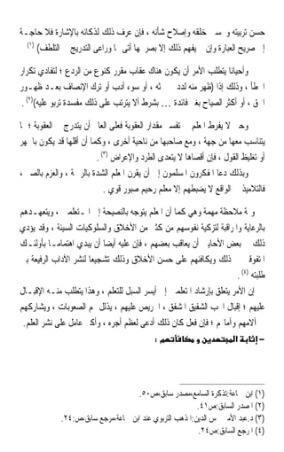 ‫ﺣﺴﻦ ﺗﺮﺑﻴﺘﻪ ﻭﲢﺴﲔ ﺧﻠﻘﻪ ﻭﺇﺻﻼﺡ ﺷﺄﻧﻪ ، ﻓﺈﻥ ﻋﺮﻑ ﺫﻟﻚ ﻟﺬﻛﺎﺋﻪ ﺑﺎﻹﺷﺎﺭﺓ ﻓﻼ ﺣﺎﺟـﺔ‬
  ‫)١(‬
      ‫ﺇﱃ ﺻﺮﻳﺢ ﺍﻟﻌﺒﺎﺭﺓ ﻭﺇﻥ ﱂ ﻳﻔﻬﻢ ﺫﻟﻚ ﺇﻻ ﺑﺼﺮﳛﻬﺎ ﺃﺗﻰ ‪‬ﺎ ﻭﺭﺍﻋﻰ ﺍﻟﺘﺪﺭﻳﺞ ﰲ ﺍﻟﺘﻠﻄﻒ(‬

‫ﻭﺃﺣﻴﺎﻧﺎ ﻳﺘﻄﻠﺐ ﺍﻷﻣﺮ ﺃﻥ ﻳﻜﻮﻥ ﻫﻨﺎﻙ ﻋﻘﺎﺏ ﻣﻘﺮﺭ ﻛﻨﻮﻉ ﻣﻦ ﺍﻟﺮﺩﻉ ؛ ﻟﺘﻔﺎﺩﻱ ﺗﻜﺮﺍﺭ‬
‫ﺍﳋﻄﺄ ، ﻭﺫﻟﻚ ﺇﺫﺍ )ﻇﻬﺮ ﻣﻨﻪ ﻟﺪﺩ ﰲ ﲝﺜﻪ ، ﺃﻭ ﺳﻮﺀ ﺃﺩﺏ ﺃﻭ ﺗﺮﻙ ﺍﻹﻧﺼﺎﻑ ﺑﻌـﺪ ﻇﻬـﻮﺭ‬
 ‫ﺍﳊﻖ ، ﺃﻭ ﺃﻛﺜﺮ ﺍﻟﺼﻴﺎﺡ ﺑﻐﲑ ﻓﺎﺋﺪﺓ … ﺑﺸﺮﻁ ﺃﻻ ﻳﺘﺮﺗﺐ ﻋﻠﻰ ﺫﻟﻚ ﻣﻔﺴﺪﺓ ﺗﺮﺑﻮ ﻋﻠﻴﻪ()٢( .‬

‫ﻭﺣﱴ ﻻ ﻳﻔﺮﻁ ﺍﳌﻌﻠﻢ ﰲ ﺗﻔﺴﲑ ﻣﻘﺪﺍﺭ ﺍﻟﻌﻘﻮﺑﺔ ﻓﻌﻠﻰ ﺍﻟﻌﺎﱂ ﺃﻥ ﻳﺘﺪﺭﺝ ﰲ ﺍﻟﻌﻘﻮﺑﺔ ؛ ﲟﺎ‬
‫ﻳﺘﻨﺎﺳﺐ ﻣﻌﻬﺎ ﻣﻦ ﺟﻬﺔ ، ﻭﻣﻊ ﺻﺎﺣﺒﻬﺎ ﻣﻦ ﻧﺎﺣﻴﺔ ﺃﺧﺮﻯ ، ﻭﻛﻤﺎ ﺃﻥ ﺃﻗﻠﻬﺎ ﻗﺪ ﻳﻜﻮﻥ ﺑﺎﳉﻬﺮ‬
                         ‫ﺃﻭ ﺗﻐﻠﻴﻆ ﺍﻟﻘﻮﻝ ، ﻓﺈﻥ ﺃﻗﺼﺎﻫﺎ ﻻ ﻳﺘﻌﺪﻯ ﺍﻟﻄﺮﺩ ﻭﺍﻹﻋﺮﺍﺽ )٣( .‬
‫ﻭﺑﺬﻟﻚ ﺩﻋﺎ ﺍﳌﻔﻜﺮﻭﻥ ﺍﳌﺴﻠﻤﻮﻥ ﺇﱃ ﺃﻥ ﻳﻘﺮﻥ ﺍﳌﻌﻠﻢ ﺍﻟﺸﺪﺓ ﺑﺎﻟﺮﲪﺔ ، ﻭﺍﻟﻌﺰﻡ ﺑﺎﻟﺼﱪ ،‬
                            ‫ﻓﺎﻟﺘﻼﻣﻴﺬ ﰲ ﺍﻟﻮﺍﻗﻊ ﻻ ﻳﻀﺒﻄﻬﻢ ﺇﻻ ﻣﻌﻠﻢ ﺭﺣﻴﻢ ﺻﺒﻮﺭ ﻗﻮﻱ .‬

‫ﻭﲦﺔ ﻣﻼﺣﻈﺔ ﻣﻬﻤﺔ ﻭﻫﻲ ﻛﻤﺎ ﺃﻥ ﺍﳌﻌﻠﻢ ﻳﺘﻮﺟﻪ ﺑﺎﻟﻨﺼﻴﺤﺔ ﺇﱃ ﺍﳌـﺘﻌﻠﻤﲔ ، ﻭﻳﺘﻌﻬـﺪﻫﻢ‬
‫ﺑﺎﻟﺮﻋﺎﻳﺔ ﻭﺍﳌﺮﺍﻗﺒﺔ ﻟﺘﺰﻛﻴﺔ ﻧﻔﻮﺳﻬﻢ ﻣﻦ ﻛﺜﲑ ﻣﻦ ﺍﻷﺧﻼﻕ ﻭﺍﻟﺴﻠﻮﻛﻴﺎﺕ ﺍﻟﺴﻴﺌﺔ ، ﻭﻗﺪ ﻳﺆﺩﻱ‬
‫ﺫﻟﻚ ﰲ ﺑﻌﺾ ﺍﻷﺣﺎﻳﲔ ﺃﻥ ﻳﻌﺎﻗﺐ ﺑﻌﻀﻬﻢ ، ﻓﺈﻥ ﻋﻠﻴﻪ ﺃﻳﻀﺎ ﺃﻥ ﻳﺒﺪﻱ ﺍﻫﺘﻤﺎﻣـﺎ ﺑﺄﻭﻟﺌـﻚ‬
          ‫ﹰ‬               ‫ﹰ‬
‫ﺍﳌﺘﻔﻮﻗﲔ ﰲ ﺫﻟﻚ ﻭﻳﻜﺎﻓﺌﻬﻢ ﻋﻠﻰ ﺣﺴﻦ ﺍﻷﺧﻼﻕ ﻭﺫﻟﻚ ﺗﺸﺠﻴﻌﺎ ﻟﻨﺸﺮ ﺍﻵﺩﺍﺏ ﺍﻟﺮﻓﻴﻌﺔ ﺑﲔ‬
                      ‫ﹰ‬
                                                                     ‫ﻃﻠﺒﺘﻪ )٤( .‬
‫ﺇﻥ ﺍﻷﻣﺮ ﻳﺘﻌﻠﻖ ﺑﺈﺭﺷﺎﺩ ﺍﳌﺘﻌﻠﻤﲔ ﺇﱃ ﺃﻳﺴﺮ ﺍﻟﺴﺒﻞ ﻟﻠﺘﻌﻠﻢ ، ﻭﻫﺬﺍ ﻳﺘﻄﻠﺐ ﻣﻨـﻪ ﺍﻹﻗﺒـﺎﻝ‬
‫ﻋﻠﻴﻬﻢ ؛ ﺇﻗﺒﺎﻝ ﺍﶈﺐ ﺍﻟﺸﻔﻴﻖ ﺍﳌﺸﻔﻖ ، ﺍﳊﺮﻳﺺ ﻋﻠﻴﻬﻢ ، ﻳﺬﻟﻞ ﳍﻢ ﺍﻟﺼﻌﻮﺑﺎﺕ ، ﻭﻳﺸﺎﺭﻛﻬﻢ‬
 ‫ﰲ ﺁﻻﻣﻬﻢ ﻭﺁﻣﺎﳍﻢ ؛ ﻓﺈﻥ ﻓﻌﻞ ﻛﺎﻥ ﺫﻟﻚ ﺃﺩﻋﻰ ﻟﻌﻈﻢ ﺃﺟﺮﻩ ، ﻭﺃﻛﱪ ﻋﺎﻣﻞ ﻋﻠﻰ ﻧﺸﺮ ﺍﻟﻌﻠﻢ.‬
                                            ‫מ:‬                        ‫א‬       ‫−‬




                                    ‫)١( ﺍﺑﻦ ﲨﺎﻋﺔ:ﺗﺬﻛﺮﺓ ﺍﻟﺴﺎﻣﻊ،ﻣﺼﺪﺭ ﺳﺎﺑﻖ،ﺹ٠٥.‬
                                                         ‫)٢( ﺍﳌﺼﺪﺭ ﺍﻟﺴﺎﺑﻖ:ﺹ١٤.‬
             ‫)٣( ﺩ.ﻋﺒﺪ ﺍﻷﻣﲑ ﴰﺲ ﺍﻟﺪﻳﻦ:ﺍﳌﺬﻫﺐ ﺍﻟﺘﺮﺑﻮﻱ ﻋﻨﺪ ﺍﺑﻦ ﲨﺎﻋﺔ،ﻣﺮﺟﻊ ﺳﺎﺑﻖ،ﺹ:٤٢.‬
                                                         ‫)٤( ﺍﳌﺮﺟﻊ ﺍﻟﺴﺎﺑﻖ:ﺹ٤٢.‬
 