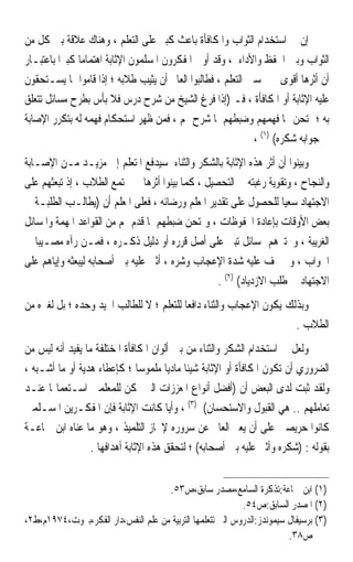 ‫ﺇﻥ ﰲ ﺍﺳﺘﺨﺪﺍﻡ ﺍﻟﺜﻮﺍﺏ ﻭﺍﳌﻜﺎﻓﺄﺓ ﺑﺎﻋﺚ ﻛﺒﲑ ﻋﻠﻰ ﺍﻟﺘﻌﻠﻢ ، ﻭﻫﻨﺎﻙ ﻋﻼﻗﺔ ﺑﲔ ﻛﻞ ﻣﻦ‬
‫ﺍﻟﺜﻮﺍﺏ ﻭﺑﲔ ﺍﳊﻔﻆ ﻭﺍﻷﺩﺍﺀ ، ﻭﻗﺪ ﺃﻭﱃ ﺍﳌﻔﻜﺮﻭﻥ ﺍﳌﺴﻠﻤﻮﻥ ﺍﻹﺛﺎﺑﺔ ﺍﻫﺘﻤﺎﻣ‪‬ﺎ ﻛﺒﲑ‪‬ﺍ ﺑﺎﻋﺘﺒـﺎﺭ‬
‫ﺃﻥ ﺃﺛﺮﻫﺎ ﺃﻗﻮﻯ ﰲ ﲢﺴﲔ ﺍﻟﺘﻌﻠﻢ ، ﻓﻄﺎﻟﺒﻮﺍ ﺍﻟﻌﺎﱂ ﺃﻥ ﻳﺜﻴﺐ ﻃﻼﺑﻪ ؛ ﺇﺫﺍ ﻗﺎﻣﻮﺍ ﲟﺎ ﻳﺴـﺘﺤﻘﻮﻥ‬
‫ﻋﻠﻴﻪ ﺍﻹﺛﺎﺑﺔ ﺃﻭ ﺍﳌﻜﺎﻓﺄﺓ ، ﻓـ )ﺇﺫﺍ ﻓﺮﻍ ﺍﻟﺸﻴﺦ ﻣﻦ ﺷﺮﺡ ﺩﺭﺱ ﻓﻼ ﺑﺄﺱ ﺑﻄﺮﺡ ﻣﺴﺎﺋﻞ ﺗﺘﻌﻠﻖ‬
‫ﺑﻪ ؛ ﳝﺘﺤﻦ ‪‬ﺎ ﻓﻬﻤﻬﻢ ﻭﺿﺒﻄﻬﻢ ﳌﺎ ﺷﺮﺡ ﳍﻢ ، ﻓﻤﻦ ﻇﻬﺮ ﺍﺳﺘﺤﻜﺎﻡ ﻓﻬﻤﻪ ﻟﻪ ﺑﺘﻜﺮﺭ ﺍﻹﺻﺎﺑﺔ‬
                                                             ‫ﰲ ﺟﻮﺍﺑﻪ ﺷﻜﺮﻩ( )١( ،‬
‫ﻭﺑﻴﻨﻮﺍ ﺃﻥ ﺃﺛﺮ ﻫﺬﻩ ﺍﻹﺛﺎﺑﺔ ﺑﺎﻟﺸﻜﺮ ﻭﺍﻟﺜﻨﺎﺀ ﺳﻴﺪﻓﻊ ﺍﳌﺘﻌﻠﻢ ﺇﱃ ﻣﺰﻳـﺪ ﻣـﻦ ﺍﻹﺻـﺎﺑﺔ‬
‫ﻭﺍﻟﻨﺠﺎﺡ ، ﻭﺗﻘﻮﻳﺔ ﺭﻏﺒﺘﻪ ﰲ ﺍﻟﺘﺤﺼﻴﻞ ، ﻛﻤﺎ ﺑﻴﻨﻮﺍ ﺃﺛﺮﻫﺎ ﰲ ﳎﺘﻤﻊ ﺍﻟﻄﻼﺏ ، ﺇﺫ ﺗﺒﻌﺜﻬﻢ ﻋﻠﻰ‬
‫ﺍﻻﺟﺘﻬﺎﺩ ﺳﻌﻴ‪‬ﺎ ﻟﻠﺤﺼﻮﻝ ﻋﻠﻰ ﺗﻘﺪﻳﺮ ﺍﳌﻌﻠﻢ ﻭﺭﺿﺎﺋﻪ ، ﻓﻌﻠﻰ ﺍﳌﻌﻠﻢ ﺃﻥ )ﻳﻄﺎﻟـﺐ ﺍﻟﻄﻠﺒـﺔ ﰲ‬
‫ﺑﻌﺾ ﺍﻷﻭﻗﺎﺕ ﺑﺈﻋﺎﺩﺓ ﺍﶈﻔﻮﻇﺎﺕ ، ﻭﳝﺘﺤﻦ ﺿﺒﻄﻬﻢ ﳌﺎ ﻗﺪﻡ ﳍﻢ ﻣﻦ ﺍﻟﻘﻮﺍﻋﺪ ﺍﳌﻬﻤﺔ ﻭﺍﳌﺴﺎﺋﻞ‬
‫ﺍﻟﻐﺮﻳﺒﺔ ، ﻭﳜﺘﱪﻫﻢ ﲟﺴﺎﺋﻞ ﺗﺒﲎ ﻋﻠﻰ ﺃﺻﻞ ﻗﺮﺭﻩ ﺃﻭ ﺩﻟﻴﻞ ﺫﻛـﺮﻩ ، ﻓﻤـﻦ ﺭﺁﻩ ﻣﺼـﻴﺒ‪‬ﺎ ﰲ‬
‫ﺍﳉﻮﺍﺏ ، ﻭﱂ ﳜﻒ ﻋﻠﻴﻪ ﺷﺪﺓ ﺍﻹﻋﺠﺎﺏ ﻭﺷﺮﻩ ، ﺃﺛﲎ ﻋﻠﻴﻪ ﺑﲔ ﺃﺻﺤﺎﺑﻪ ﻟﻴﺒﻌﺜﻪ ﻭﺇﻳﺎﻫﻢ ﻋﻠﻰ‬
                                                  ‫ﺍﻻﺟﺘﻬﺎﺩ ﰲ ﻃﻠﺐ ﺍﻻﺯﺩﻳﺎﺩ( )٢( .‬
‫ﻭﺑﺬﻟﻚ ﻳﻜﻮﻥ ﺍﻹﻋﺠﺎﺏ ﻭﺍﻟﺜﻨﺎﺀ ﺩﺍﻓﻌ‪‬ﺎ ﻟﻠﺘﻌﻠﻢ ؛ ﻻ ﻟﻠﻄﺎﻟﺐ ﺍ‪‬ﻴﺪ ﻭﺣﺪﻩ ؛ ﺑﻞ ﻟﻐﲑﻩ ﻣﻦ‬
                                                                      ‫ﺍﻟﻄﻼﺏ .‬
‫ﻭﻟﻌﻞ ﰲ ﺍﺳﺘﺨﺪﺍﻡ ﺍﻟﺸﻜﺮ ﻭﺍﻟﺜﻨﺎﺀ ﻣﻦ ﺑﲔ ﺃﻟﻮﺍﻥ ﺍﳌﻜﺎﻓﺄﺓ ﺍﳌﺨﺘﻠﻔﺔ ﻣﺎ ﻳﻔﻴﺪ ﺃﻧﻪ ﻟﻴﺲ ﻣﻦ‬
‫ﺍﻟﻀﺮﻭﺭﻱ ﺃﻥ ﺗﻜﻮﻥ ﺍﳌﻜﺎﻓﺄﺓ ﺃﻭ ﺍﻹﺛﺎﺑﺔ ﺷﻴﺌﺎ ﻣﺎﺩﻳﺎ ﻣﻠﻤﻮﺳ‪‬ﺎ ؛ ﻛﺈﻋﻄﺎﺀ ﻫﺪﻳﺔ ﺃﻭ ﻣﺎ ﺃﺷـﺒﻪ ،‬
                                       ‫ﹰ ﹰ‬
‫ﻭﻟﻘﺪ ﺛﺒﺖ ﻟﺪﻯ ﺍﻟﺒﻌﺾ ﺃﻥ )ﺃﻓﻀﻞ ﺃﻧﻮﺍﻉ ﺍﳌﻌﺰﺯﺍﺕ ﺍﻟﱵ ﳝﻜﻦ ﻟﻠﻤﻌﻠﻤﲔ ﺍﺳـﺘﻌﻤﺎﳍﺎ ﻋﻨـﺪ‬
‫ﺗﻌﺎﻣﻠﻬﻢ .. ﻫﻲ ﺍﻟﻘﺒﻮﻝ ﻭﺍﻻﺳﺘﺤﺴﺎﻥ( )٣( ، ﻭﺃﻳ‪‬ﺎ ﻛﺎﻧﺖ ﺍﻹﺛﺎﺑﺔ ﻓﺈﻥ ﺍﳌﻔﻜـﺮﻳﻦ ﺍﳌﺴـﻠﻤﲔ‬
‫ﻛﺎﻧﻮﺍ ﺣﺮﻳﺼﲔ ﻋﻠﻰ ﺃﻥ ﻳﻌﱪ ﺍﻟﻌﺎﱂ ﻋﻦ ﺳﺮﻭﺭﻩ ﻹﳒﺎﺯ ﺍﻟﺘﻠﻤﻴﺬ ، ﻭﻫﻮ ﻣﺎ ﻋﻨﺎﻩ ﺍﺑﻦ ﲨﺎﻋـﺔ‬
                  ‫ﺑﻘﻮﻟﻪ : )ﺷﻜﺮﻩ ﻭﺃﺛﲎ ﻋﻠﻴﻪ ﺑﲔ ﺃﺻﺤﺎﺑﻪ( ؛ ﻟﺘﺤﻘﻖ ﻫﺬﻩ ﺍﻹﺛﺎﺑﺔ ﺃﻫﺪﺍﻓﻬﺎ .‬


                                     ‫)١( ﺍﺑﻦ ﲨﺎﻋﺔ:ﺗﺬﻛﺮﺓ ﺍﻟﺴﺎﻣﻊ،ﻣﺼﺪﺭ ﺳﺎﺑﻖ،ﺹ٣٥.‬
                                                            ‫)٢( ﺍﳌﺼﺪﺭ ﺍﻟﺴﺎﺑﻖ:ﺹ٤٥.‬
‫)٣( ﺑﺮﺳﻴﻔﺎﻝ ﺳﻴﻤﻮﻧﺪﺯ:ﺍﻟﺪﺭﻭﺱ ﺍﻟﱵ ﺗﺘﻌﻠﻤﻬﺎ ﺍﻟﺘﺮﺑﻴﺔ ﻣﻦ ﻋﻠﻢ ﺍﻟﻨﻔﺲ،ﺩﺍﺭ ﺍﻟﻔﻜﺮ،ﺑﲑﻭﺕ،٤٧٩١ﻡ،ﻁ٢،‬
                                                                         ‫ﺹ٨٣.‬
 