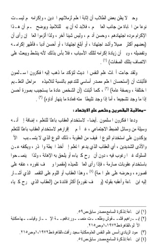 ‫ﻭﺣﱴ ﻻ ﻳﻈﻦ ﺑﻌﺾ ﺍﻟﻄﻼﺏ ﺃﻥ ﺇﺛﺎﺑﺔ ﺍﳌﻌﻠﻢ ﻟﺰﻣﻼﺋﻬﻢ ﺍ‪‬ﺪﻳﻦ ، ﻭﺇﻛﺮﺍﻣﻪ ﳍﻢ ﻟﻴﺴـﺖ‬
‫ﻧﻮﻋ‪‬ﺎ ﻣﻦ ﺍﶈﺎﺑﺎﺓ ﻣﻦ ﺟﺎﻧﺐ ﺍﻟﻌﺎﱂ ﳍﻢ ، ﻓﻼﺑﺪ ﻟﻪ ﺃﻥ ﻳﺒﲔ ﻟﻠﺘﻼﻣﻴﺬ ﻭﻳﻮﺿﺢ ﳍـﻢ ﺃﻥ ﻫـﺬﺍ‬
‫ﺍﻹﻛﺮﺍﻡ ﻣﺮﺩﻩ ﺍﺟﺘﻬﺎﺩﻫﻢ ، ﻭﺣﺴﻦ ﺃﺩ‪‬ﻢ ، ﻭﻟﻴﺲ ﺷﻴﺌﹰﺎ ﺁﺧﺮ ، ﻭﻟﺬﺍ ﺃﻟﺰﻣﻮﺍ ﺍﻟﻌﺎﱂ ﺇﻥ ﺭﺃﻯ ﺃﻥ‬
‫)ﺑﻌﻀﻬﻢ ﺃﻛﺜﺮ ﲢﺼﻴﻼ ﻭﺃﺷﺪ ﺍﺟﺘﻬﺎﺩ‪‬ﺍ ، ﺃﻭ ﺃﺑﻠﻎ ﺍﺟﺘﻬﺎﺩ‪‬ﺍ ، ﺃﻭ ﺃﺣﺴﻦ ﺃﺩﺑ‪‬ﺎ ، ﻓﺄﻇﻬﺮ ﺇﻛﺮﺍﻣـﻪ‬
                                                                 ‫ﹰ‬
‫ﻭﺗﻔﻀﻴﻠﻪ ، ﻭﺑﲔ ﺃﻥ ﺯﻳﺎﺩﺓ ﺇﻛﺮﺍﻣﻪ ﻟﺘﻠﻚ ﺍﻷﺳﺒﺎﺏ ، ﻓﻼ ﺑﺄﺱ ﺑﺬﻟﻚ ﻷﻧﻪ ﻳﻨﺸﻂ ﻭﻳﺒﻌﺚ ﻋﻠﻰ‬
                                                         ‫ﺍﻻﺗﺼﺎﻑ ﺑﺘﻠﻚ ﺍﻟﺼﻔﺎﺕ( )١( .‬
‫ﻭﻟﻘﺪ ﺟﺎﺀﺕ ﺃﲝﺎﺙ ﻋﻠﻢ ﺍﻟﻨﻔﺲ ﺍﳊﺪﻳﺚ ﻟﺘﺆﻛﺪ ﻣﺎ ﺫﻫﺐ ﺇﻟﻴﻪ ﺍﳌﻔﻜﺮﻭﻥ ﺍﳌﺴـﻠﻤﻮﻥ‬
‫ﻓﺄﺛﺒﺘﺖ ﺃﻥ )ﺍﺳﺘﺤﺴﺎﻥ ﺍﳌﻌﻠﻢ ﻣﺼﺪﺭ ﺃﺳﺎﺳﻲ ﻟﻠﺘﺪﻋﻴﻢ ﺑﺎﻟﻨﺴﺒﺔ ﻟﺘﻼﻣﻴﺬﻩ ﰲ ﻣﺮﺍﺣﻞ ﺍﻟﺘﻌﻠـﻴﻢ‬
‫ﺍﳌﺨﺘﻠﻔﺔ ، ﻭﺑﺼﻔﺔ ﻋﺎﻣﺔ( )٢( ، ﻛﻤﺎ ﺃﺛﺒﺘﺖ )ﺃﻥ ﺍﻟﺸﺨﺺ ﻋﺎﺩﺓ ﻣﺎ ﻳﺴﺘﺠﻴﺐ ﺑﺼﻮﺭﺓ ﺃﺣﺴﻦ‬
              ‫ﺇﺫﺍ ﻣﺎ ﻭﺟﺪ ﺗﺸﺠﻴﻌ‪‬ﺎ ، ﺃﻣﺎ ﺇﺫﺍ ﻭﺟﺪ ﺗﺜﺒﻴﻄﹰﺎ ﳍﻤﺘﻪ ﻓﻌﺎﺩﺓ ﻣﺎ ﻳﻨﻬﺎﺭ ﺃﺩﺍﺅﻩ( )٣( .‬
                                       ‫:‬         ‫א‬     ‫מ‬                  ‫א‬          ‫−‬

‫ﻭﺩﻋﺎ ﺍﳌﻔﻜﺮﻭﻥ ﺍﳌﺴﻠﻤﻮﻥ –ﺃﻳﻀﺎ- ﻻﺳﺘﺨﺪﺍﻡ ﺍﻟﻌﻘﺎﺏ ﺑﺎﻋﺜﹰﺎ ﻟﻠﺘﻌﻠﻢ ، ﺇﺿﺎﻓﺔ ﺇﱃ ﺃﻧـﻪ‬
                                               ‫ﹰ‬
‫ﻭﺳﻴﻠﺔ ﻣﻦ ﻭﺳﺎﺋﻞ ﺍﻟﻀﺒﻂ ﺍﻻﺟﺘﻤﺎﻋﻲ ، ﻏﲑ ﺃ‪‬ﻢ ﰲ ﺇﻗﺮﺍﺭﻫﻢ ﻻﺳﺘﺨﺪﺍﻡ ﺍﻟﻌﻘﺎﺏ ﺑﺎﻋﺜﹰﺎ ﻟﻠﺘﻌﻠﻢ‬
‫ﻳﺆﻛﺪﻭﻥ ﻋﻠﻰ ﺍﺳﺘﺨﺪﺍﻡ ﺍﻟﻨﻮﻉ ﺍﳋﻔﻴﻒ ﻣﻦ ﺍﻟﻌﻘﻮﺑﺔ ، ﺫﻟﻚ ﺍﻟﻨﻮﻉ ﺍﻟﺬﻱ ﻻ ﻳﺘﺴـﺒﺐ ﰲ ﺍﻷﱂ‬
‫ﻭﺍﻷﺫﻯ ﺍﻟﺸﺪﻳﺪﻳﻦ ، ﺃﻱ ﺍﻟﻌﻘﺎﺏ ﺍﻟﺬﻱ ﻳﺪﻋﻮ ﺍﳌﺘﻌﻠﻢ ﺇﱃ ﺃﺧﺬ ﺍﳊﻴﻄﺔ ﻭﺍﳊﺬﺭ ، ﻭﻳﻜﻔﻪ ﻋـﻦ‬
‫ﺍﻟﺴﻠﻮﻙ ﻏﲑ ﺍﳌﺮﻏﻮﺏ ﻓﻴﻪ ، ﺩﻭﻥ ﺃﻥ ﳚﺮﺡ ﻛﱪﻳﺎﺀﻩ ﺃﻭ ﻳﻠﺤﻖ ﺑﻪ ﺍﻹﻫﺎﻧﺔ ، ﻭﻟﺬﺍ ﱂ ﻳﻨﺼـﺤﻮﺍ‬
‫ﺑﺎﺳﺘﺨﺪﺍﻡ ﻋﻘﻮﺑﺎﺕ ﺻﺎﺭﻣﺔ ، ﻓﺈﺫﺍ ﺭﺃﻯ ﺍﻟﻌﺎﱂ ﺗﻠﻤﻴﺬﻩ )ﻣﻘﺼﺮ‪‬ﺍ ﻭﱂ ﳜﻒ ﻧﻔﻮﺭﻩ ، ﻋﻨﻔﻪ ﻋﻠﻰ‬
‫ﻗﺼﻮﺭﻩ ، ﻭﺣﺮﺿﻪ ﻋﻠﻰ ﻋﻠﻮ ﺍﳍﻤﺔ( )٤( ، ﻭﻫﺬﺍ ﺍﻟﻌﻘﺎﺏ ﺃﻭ ﺍﻟﻠﻮﻡ ﻋﻠﻰ ﺍﻟﺘﻘﺼﲑ ﺍﻟﺬﻱ ﺃﺷـﺎﺭ‬
‫ﺇﻟﻴﻪ ﺍﺑﻦ ﲨﺎﻋﺔ ﻭﺃﻋﻘﺒﻪ ﺑﻘﻮﻟﻪ )ﻭﱂ ﳜﻒ ﻧﻔﻮﺭﻩ( ﺃﻛﺜﺮ ﻓﺎﺋﺪﺓ ﻣﻦ )ﺍﻟﻌﻘﺎﺏ ﺍﻟﺬﻱ ﳚﺮﺡ ﻛﱪﻳﺎﺀ‬




                                     ‫)١( ﺍﺑﻦ ﲨﺎﻋﺔ:ﺗﺬﻛﺮﺓ ﺍﻟﺴﺎﻣﻊ،ﻣﺼﺪﺭ ﺳﺎﺑﻖ،ﺹ٩٥.‬
‫)٢( ﺇﺑــﺮﺍﻫﻴﻢ ﻗﺸــﻘﻮﺵ ﻭﻃﻠﻌــﺖ ﻣﻨﺼــﻮﺭ:ﺩﺍﻓﻌﻴــﺔ ﺍﻹﳒــﺎﺯ ﻭﻗﻴﺎﺳــﻬﺎ،ﻣﻜﺘﺒﺔ‬
        ‫ـ‬         ‫ـ‬      ‫ـ‬         ‫ـ‬          ‫ـ‬              ‫ـ‬           ‫ـ‬
                                           ‫ﺍﻷﳒﻠﻮ،ﺍﻟﻘﺎﻫﺮﺓ،ﻁ٢٧٩١،١ﻡ،ﺹ٥١٢.‬
      ‫)٣( ﳏﻤﻮﺩ ﺍﻟﺰﻳﺎﺩﻱ:ﺃﺳﺲ ﻋﻠﻢ ﺍﻟﻨﻔﺲ ﺍﻟﻌﺎﻡ،ﻣﻜﺘﺒﺔ ﺳﻌﻴﺪ ﺭﺃﻓﺖ،ﺍﻟﻘﺎﻫﺮﺓ،ﻁ٢٧٩١،١ﻡ،ﺹ٥١٢.‬
                                     ‫)٤( ﺍﺑﻦ ﲨﺎﻋﺔ:ﺗﺬﻛﺮﺓ ﺍﻟﺴﺎﻣﻊ،ﻣﺼﺪﺭ ﺳﺎﺑﻖ،ﺹ٤٥.‬
 