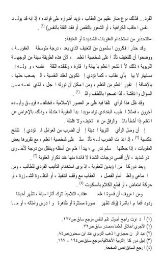 ‫ﺍﻟﻔﺮﺩ... ﻓﺬﻟﻚ ﻧﻮﻉ ﺿﺎﺭ ﻋﻘﻴﻢ ﻣﻦ ﺍﻟﻌﻘﺎﺏ ، ﺗﺰﻳﺪ ﺃﺿﺮﺍﺭﻩ ﻋﻠﻰ ﻓﻮﺍﺋﺪﻩ ؛ ﺇﺫ ﺇﻧﻪ ﻗﺪ ﻳﻮﻟـﺪ‬
               ‫ﰲ ﻧﻔﺲ ﺍﳌﻌﺎﻗﺐ ﺍﻟﻜﺮﺍﻫﻴﺔ ، ﺃﻭ ﺍﻟﺸﻌﻮﺭ ﺑﺎﻟﻨﻘﺺ ﺃﻭ ﻓﻘﺪ ﺍﻟﺜﻘﺔ ﺑﺎﻟﻨﻔﺲ( )١( .‬
                                ‫-ﺍﻟﺘﺤﺬﻳﺮ ﻣﻦ ﺍﺳﺘﺨﺪﺍﻡ ﺍﻟﻌﻘﻮﺑﺎﺕ ﺍﻟﺸﺪﻳﺪﺓ ﺃﻭ ﺍﻟﻌﻨﻴﻔﺔ:‬
‫ﻭﻗﺪ ﺣﺬﺭ ﺍﳌﻔﻜﺮﻭﻥ ﺍﳌﺴﻠﻤﻮﻥ ﻣﻦ ﺍﻟﺘﻌﻨﻴﻒ ﺍﻟﺬﻱ ﻳﻌﺪ ، ﺩﺭﺟﺔ ﻣﺘﻮﺳﻄﺔ ﰲ ﺍﻟﻌﻘﻮﺑـﺔ ،‬
‫ﻭﻭﺿﺤﻮﺍ ﺃﻥ ﻟﻠﺘﻌﻨﻴﻒ ﺗﺄﺛﲑﹰﺍ ﻋﻠﻰ ﺷﺨﺼﻴﺔ ﺍﳌﺘﻌﻠﻤﲔ ، ﻷﻥ ﻫﺬﻩ ﺍﻟﻄﺮﻳﻘﺔ ﺳﻴﺌﺔ ﻣﻦ ﺍﻟﻮﺟﻬـﺔ‬
‫ﺍﻟﺘﺮﺑﻮﻳﺔ ؛ ﺫﻟﻚ ﻷ‪‬ﺎ ﺗﺸﻌﺮ ﺍﳌﺘﻌﻠﻢ ﺑﺎﳌﻬﺎﻧﺔ ﻭﺍﳊﻘﺎﺭﺓ ، ﻭﺗﻔﻘﺪﻩ ﺍﻟﺜﻘﺔ ﰲ ﻧﻔﺴﻪ ، ﻭﲢﻮﻟـﻪ ﺇﱃ‬
‫ﻣﺴﺘﻬﺘﺮ ﻻ ﻳﺒﺎﱄ ﺑﺄﻱ ﻋﻘﺎﺏ ، ﻛﻤﺎ ﺗﺆﺩﻱ ﺇﱃ ﺗﻜﻮﻳﻦ ﺍﻟﻌﻘﺪ ﺍﻟﻨﻔﺴﻴﺔ ، ﺍﻟﱵ ﻳﺼﻌﺐ ﺣﻠﻬﺎ ،‬
‫ﺑﺎﻹﺿﺎﻓﺔ ﺇﱃ ﻧﻔﻮﺭ ﺍﳌﺘﻌﻠﻢ ﻣﻦ ﺍﻟﺘﻌﻠﻢ ، ﻭﻣﻦ ﺍﳌﻤﻜﻦ ﺃﻥ ﺗﻮﺭﺛﻪ ﺍﳋﺠﻞ ، ﺍﻟﺬﻱ ﳝﻨﻌـﻪ ﻣـﻦ‬
                                       ‫ﺍﻟﺴﺆﺍﻝ ﻭﺍﳌﻨﺎﻗﺸﺔ ، ﻟﺬﺍ ﻧﺼﺤﻮﺍ ﺑﺎﻟﻠﻄﻒ ﻭﺍﻟﻠﲔ )١( .‬
‫ﻭﻗﺪ ﻇﻞ ﻫﺬﺍ ﺍﻟﺮﺃﻱ ﳐﺘﻠﻔﺎ ﻓﻴﻪ ﻋﻠﻰ ﻣﺮ ﺍﻟﻌﺼﻮﺭ ﺍﻹﺳﻼﻣﻴﺔ ، ﻓﺨﺎﻟﻔـﻪ ﻓﺮﻳـﻖ ﻭﺃﻳـﺪﻩ‬
                                                          ‫ﹰ‬
‫ﺁﺧﺮﻭﻥ ، ﻓﻤﺜﻼ ﺍﳋﻄﻴﺐ ﺍﻟﺒﻐﺪﺍﺩﻱ ﻧﺮﺍﻩ ﻣﺆﻳﺪﹰﺍ ﳌﺒﺪﺃ ﺍﻟﻌﻘﻮﺑﺔ ﺍﳌﻌﺘﺪﻟﺔ ، ﻭﺫﻟﻚ ﺑﺎﻹﻋﺮﺍﺽ ﻋﻦ‬
                                                                       ‫ﹰ‬
                                  ‫ﺍﳌﺘﻌﻠﻢ ﺇﺫﺍ ﺃﺧﻄﺄ ﺑﺎﻟﻠﲔ ﻭﺍﻟﺮﻓﻖ ﻣﻦ ﻏﲑ ﺗﻌﻨﻴﻒ ﻭﻻ ﻏﻠﻈﺔ .‬
‫ﺇﱃ ﺃﻥ ﻭﺻﻞ ﺍﻟﺮﺃﻱ ﰲ ﺍﻟﺘﺮﺑﻴﺔ ﺍﳊﺪﻳﺜﺔ ﺇﱃ ﺃﻥ ﺍﻟﻀﺮﺏ ﻣﻦ ﺍﻟﻌﻮﺍﻣﻞ ﺍﻟﱵ ﺗﺆﺩﻱ ﺇﱃ ﻧﺘﺎﺋﺞ‬
‫ﻋﻜﺴﻴﺔ )٢( ، ﺇﺫ ﺍﻋﺘﱪﺕ ﺍﻟﻀﺮﺏ ﻟـﻪ ﺗﺄﺛﲑ ﺳﻠﱯ ﻋﻠﻰ ﺷﺨﺼﻴﺔ ﺍﳌﺘﻌﻠﻢ ، ﻣﻊ ﺗﻘﺮﻳﺮﻫﺎ ﺑﻌﺾ‬
‫ﺍﻟﻌﻘﻮﺑﺎﺕ ، ﺇﺫﺍ ﺟﻌﻠﺘﻬﺎ ﰲ ﺳﻠﻢ ﺗﺪﺭﳚﻲ ؛ ﻳﺒﺪﺃ ﺍﳌﻌﻠﻢ ﻣﻦ ﺃﺳﻔﻠﻪ ﻭﻳﻨﺘﻘﻞ ﻣﻦ ﺩﺭﺟﺔ ﻷﺧـﺮﻯ‬
            ‫ﲝﺬﺭ ﺷﺪﻳﺪ ، ﻷﻥ ﺃﻗﺼﻰ ﺩﺭﺟﺎﺕ ﺍﻟﺸﺪﺓ ﻻ ﻓﺎﺋﺪﺓ ﻣﻨﻬﺎ ﻋﻨﺪ ﺗﻜﺮﺍﺭ ﺍﻟﻌﻘﻮﺑﺔ )٣( .‬
‫ﻭﻳﻌﺪ ﺩﻭﺭﻛﺎﱘ ﻣﻦ ﺍﳌﺆﻳﺪﻳﻦ ﻟﻠﻌﻘﻮﺑﺔ ، ﺇﺫ ﻳﺮﻯ ﺍﺳﺘﺨﺪﺍﻡ ﺍﻟﺘﺄﻧﻴﺐ ﺍﻟﻔﺮﺩﻱ ﻟﻠﻄﺎﻟﺐ ، ﻭﻣﻦ‬
‫ﰒ ﺍﳉﻤﺎﻋﻲ ﻭﺍﻟﻌﻠﲏ ﺃﻣﺎﻡ ﺍﻟﻔﺼﻞ ، ﰒ ﺍﻟﻌﻘﺎﺏ ﻣﻊ ﻭﻗﻒ ﺍﻟﺘﻨﻔﻴﺬ ، ﺃﻭ ﺍﻟﻨﻈـﺮﺓ ﺍﻟﺸـﺰﺭﺓ ، ﺃﻭ‬
                                          ‫ﺣﺮﻛﺔ ﺍﻣﺘﻌﺎﺽ ، ﺃﻭ ﻗﻄﻊ ﺍﻟﻜﻼﻡ ﺑﺎﻟﺴﻜﻮﺕ )٤( .‬
‫ﻭﻣﻦ ﺍﳌﻌﺮﻭﻑ ﺃﻥ ﻗﺴﻮﺓ ﺍﳌﻌﻠﻤﲔ ﰲ ﻋﻘﺎﺏ ﺍﻟﺘﻼﻣﻴﺬ ﺗﺘﺮﻙ ﺁﺛﺎﺭ‪‬ﺍ ﺳﻴﺌﺔ ، ﺗﻈﻬﺮ ﺃﺣﻴﺎﻧ‪‬ﺎ ﰲ‬
‫ﺭﺩﻭﺩ ﺃﻓﻌﺎﳍﻢ ﺍﳌﺒﺎﺷﺮﺓ )ﻭﻗﺪ ﺗﻈﻬﺮ ﰲ ﺻﻮﺭﺓ ﻣﺴﺘﺘﺮﺓ ﺃﻭ ﻇﺎﻫﺮﺓ ﳓﻮ ﺍﳌﺪﺭﺱ ﻭﺃﻣﺜﺎﻟﻪ ، ﺃﻭ ﻣـﺎ‬

                              ‫)١( ﺃﲪﺪ ﻋﺰﺕ ﺭﺍﺟﺢ:ﺃﺻﻮﻝ ﻋﻠﻢ ﺍﻟﻨﻔﺲ،ﻣﺮﺟﻊ ﺳﺎﺑﻖ،ﺹ٧٢٢.‬
                                       ‫)١( ﺍﻵﺟﺮﻱ:ﺃﺧﻼﻕ ﺍﻟﻌﻠﻤﺎﺀ،ﻣﺼﺪﺭ ﺳﺎﺑﻖ،ﺹ٢٧.‬
                           ‫)٢( ﻋﺒﺪ ﺍﻟﺮﲪﻦ ﺣﺠﺎﺯﻱ:ﺍﳌﺬﻫﺐ ﺍﻟﺘﺮﺑﻮﻱ ﻋﻨﺪ ﺍﺑﻦ ﺳﺤﻨﻮﻥ،ﺹ٤٨.‬
                           ‫)٣( ﺇﻣﻴﻞ ﺩﻭﺭ ﻛﺎﱘ:ﺍﻟﺘﺮﺑﻴﺔ ﺍﻷﺧﻼﻗﻴﺔ،ﻣﺮﺟﻊ ﺳﺎﺑﻖ،ﺹ٤٩١ - ٧٩١.‬
                                                     ‫)٤( ﺍﳌﺮﺟﻊ ﺍﻟﺴﺎﺑﻖ:ﻧﻔﺲ ﺍﻟﺼﻔﺤﺔ.‬
 